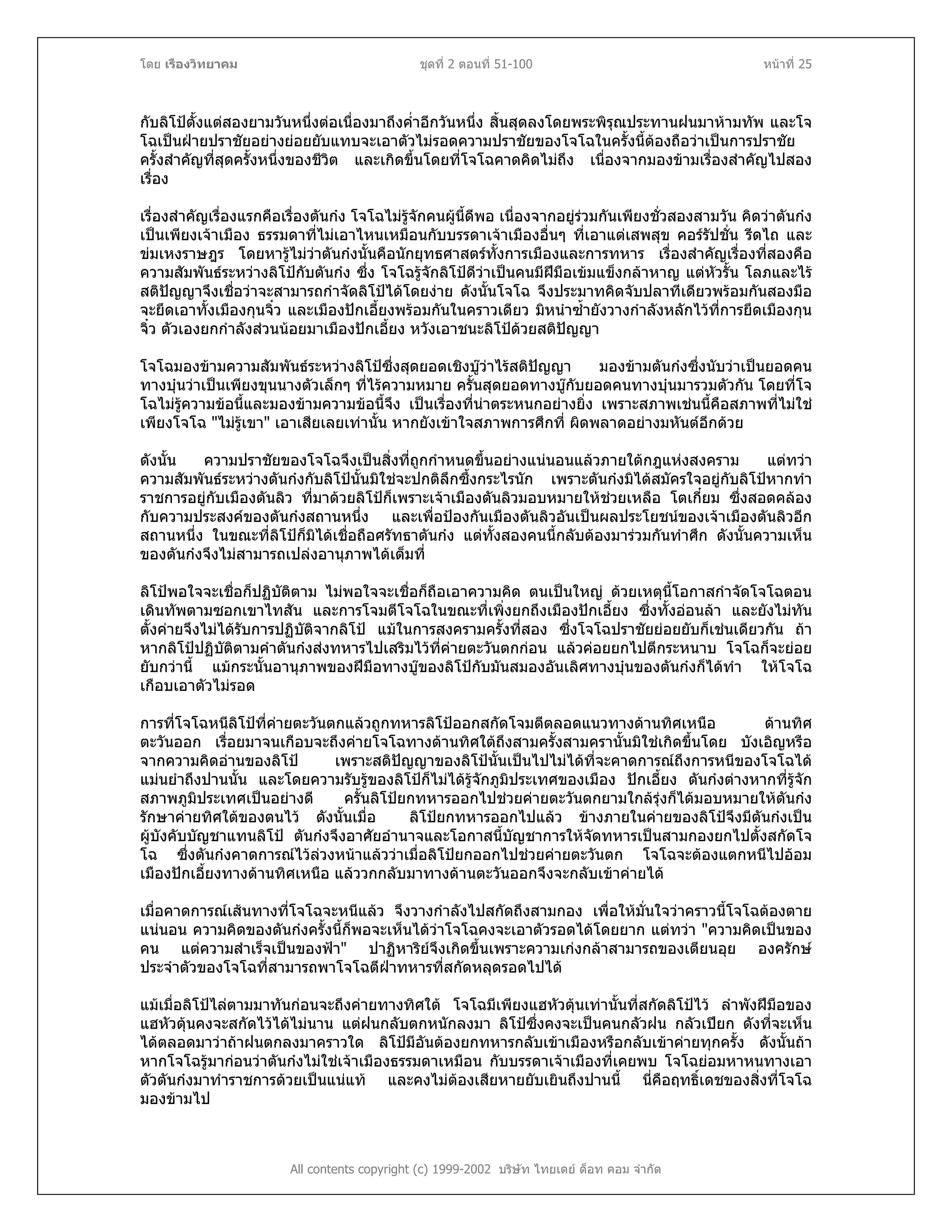 โดย เรืองวิทยาคม ชุดที่ 2 ตอนที่ 51-100 หนาที่ 25
กับลิโปตั้งแตสองยามวันหนึ่งตอเนื่องมาถึงค่ําอีกวันหนึ่ง สิ้นสุดลงโดยพระพิรุณประทานฝนมาหามทัพ และโจ
โฉเปนฝายปราชัยอยางยอยยับแทบจะเอาตัวไมรอดความปราชัยของโจโฉในครั้งนี้ตองถือวาเปนการปราชัย
ครั้งสําคัญที่สุดครั้งหนึ่งของชีวิต และเกิดขึ้นโดยที่โจโฉคาดคิดไมถึง เนื่องจากมองขามเรื่องสําคัญไปสอง
เรื่อง
เรื่องสําคัญเรื่องแรกคือเรื่องตันกง โจโฉไมรูจักคนผูนี้ดีพอ เนื่องจากอยูรวมกันเพียงชั่วสองสามวัน คิดวาตันกง
เปนเพียงเจาเมือง ธรรมดาที่ไมเอาไหนเหมือนกับบรรดาเจาเมืองอื่นๆ ที่เอาแตเสพสุข คอรรัปชั่น รีดไถ และ
ขมเหงราษฎร โดยหารูไมวาตันกงนั้นคือนักยุทธศาสตรทั้งการเมืองและการทหาร เรื่องสําคัญเรื่องที่สองคือ
ความสัมพันธระหวางลิโปกับตันกง ซึ่ง โจโฉรูจักลิโปดีวาเปนคนมีฝมือเขมแข็งกลาหาญ แตหัวรั้น โลภและไร
สติปญญาจึงเชื่อวาจะสามารถกําจัดลิโปไดโดยงาย ดังนั้นโจโฉ จึงประมาทคิดจับปลาทีเดียวพรอมกันสองมือ
จะยึดเอาทั้งเมืองกุนจิ๋ว และเมืองปกเอี้ยงพรอมกันในคราวเดียว มิหนําซ้ํายังวางกําลังหลักไวที่การยึดเมืองกุน
จิ๋ว ตัวเองยกกําลังสวนนอยมาเมืองปกเอี้ยง หวังเอาชนะลิโปดวยสติปญญา
โจโฉมองขามความสัมพันธระหวางลิโปซึ่งสุดยอดเชิงบูวาไรสติปญญา มองขามตันกงซึ่งนับวาเปนยอดคน
ทางบุนวาเปนเพียงขุนนางตัวเล็กๆ ที่ไรความหมาย ครั้นสุดยอดทางบูกับยอดคนทางบุนมารวมตัวกัน โดยที่โจ
โฉไมรูความขอนี้และมองขามความขอนี้จึง เปนเรื่องที่นาตระหนกอยางยิ่ง เพราะสภาพเชนนี้คือสภาพที่ไมใช
เพียงโจโฉ "ไมรูเขา" เอาเสียเลยเทานั้น หากยังเขาใจสภาพการศึกที่ ผิดพลาดอยางมหันตอีกดวย
ดังนั้น ความปราชัยของโจโฉจึงเปนสิ่งที่ถูกกําหนดขึ้นอยางแนนอนแลวภายใตกฎแหงสงคราม แตทวา
ความสัมพันธระหวางตันกงกับลิโปนั้นมิใชจะปกติลึกซึ้งกระไรนัก เพราะตันกงมิไดสมัครใจอยูกับลิโปหากทํา
ราชการอยูกับเมืองตันลิว ที่มาดวยลิโปก็เพราะเจาเมืองตันลิวมอบหมายใหชวยเหลือ โตเกี๋ยม ซึ่งสอดคลอง
กับความประสงคของตันกงสถานหนึ่ง และเพื่อปองกันเมืองตันลิวอันเปนผลประโยชนของเจาเมืองตันลิวอีก
สถานหนึ่ง ในขณะที่ลิโปก็มิไดเชื่อถือศรัทธาตันกง แตทั้งสองคนนี้กลับตองมารวมกันทําศึก ดังนั้นความเห็น
ของตันกงจึงไมสามารถเปลงอานุภาพไดเต็มที่
ลิโปพอใจจะเชื่อก็ปฏิบัติตาม ไมพอใจจะเชื่อก็ถือเอาความคิด ตนเปนใหญ ดวยเหตุนี้โอกาสกําจัดโจโฉตอน
เดินทัพตามซอกเขาไทสัน และการโจมตีโจโฉในขณะที่เพิ่งยกถึงเมืองปกเอี้ยง ซึ่งทั้งออนลา และยังไมทัน
ตั้งคายจึงไมไดรับการปฏิบัติจากลิโป แมในการสงครามครั้งที่สอง ซึ่งโจโฉปราชัยยอยยับก็เชนเดียวกัน ถา
หากลิโปปฏิบัติตามคําตันกงสงทหารไปเสริมไวที่คายตะวันตกกอน แลวคอยยกไปตีกระหนาบ โจโฉก็จะยอย
ยับกวานี้ แมกระนั้นอานุภาพของฝมือทางบูของลิโปกับมันสมองอันเลิศทางบุนของตันกงก็ไดทํา ใหโจโฉ
เกือบเอาตัวไมรอด
การที่โจโฉหนีลิโปที่คายตะวันตกแลวถูกทหารลิโปออกสกัดโจมตีตลอดแนวทางดานทิศเหนือ ดานทิศ
ตะวันออก เรื่อยมาจนเกือบจะถึงคายโจโฉทางดานทิศใตถึงสามครั้งสามครานั้นมิใชเกิดขึ้นโดย บังเอิญหรือ
จากความคิดอานของลิโป เพราะสติปญญาของลิโปนั้นเปนไปไมไดที่จะคาดการณถึงการหนีของโจโฉได
แมนยําถึงปานนั้น และโดยความรับรูของลิโปก็ไมไดรูจักภูมิประเทศของเมือง ปกเอี้ยง ตันกงตางหากที่รูจัก
สภาพภูมิประเทศเปนอยางดี ครั้นลิโปยกทหารออกไปชวยคายตะวันตกยามใกลรุงก็ไดมอบหมายใหตันกง
รักษาคายทิศใตของตนไว ดังนั้นเมื่อ ลิโปยกทหารออกไปแลว ขางภายในคายของลิโปจึงมีตันกงเปน
ผูบังคับบัญชาแทนลิโป ตันกงจึงอาศัยอํานาจและโอกาสนี้บัญชาการใหจัดทหารเปนสามกองยกไปตั้งสกัดโจ
โฉ ซึ่งตันกงคาดการณไวลวงหนาแลววาเมื่อลิโปยกออกไปชวยคายตะวันตก โจโฉจะตองแตกหนีไปออม
เมืองปกเอี้ยงทางดานทิศเหนือ แลววกกลับมาทางดานตะวันออกจึงจะกลับเขาคายได
เมื่อคาดการณเสนทางที่โจโฉจะหนีแลว จึงวางกําลังไปสกัดถึงสามกอง เพื่อใหมั่นใจวาคราวนี้โจโฉตองตาย
แนนอน ความคิดของตันกงครั้งนี้ก็พอจะเห็นไดวาโจโฉคงจะเอาตัวรอดไดโดยยาก แตทวา "ความคิดเปนของ
คน แตความสําเร็จเปนของฟา" ปาฏิหาริยจึงเกิดขึ้นเพราะความเกงกลาสามารถของเตียนอุย องครักษ
ประจําตัวของโจโฉที่สามารถพาโจโฉตีฝาทหารที่สกัดหลุดรอดไปได
All contents copyright (c) 1999-2002 บริษัท ไทยเดย ด็อท คอม จํากัด
แมเมื่อลิโปไลตามมาทันกอนจะถึงคายทางทิศใต โจโฉมีเพียงแฮหัวตุนเทานั้นที่สกัดลิโปไว ลําพังฝมือของ
แฮหัวตุนคงจะสกัดไวไดไมนาน แตฝนกลับตกหนักลงมา ลิโปซึ่งคงจะเปนคนกลัวฝน กลัวเปยก ดังที่จะเห็น
ไดตลอดมาวาถาฝนตกลงมาคราวใด ลิโปมีอันตองยกทหารกลับเขาเมืองหรือกลับเขาคายทุกครั้ง ดังนั้นถา
หากโจโฉรูมากอนวาตันกงไมใชเจาเมืองธรรมดาเหมือน กับบรรดาเจาเมืองที่เคยพบ โจโฉยอมหาหนทางเอา
ตัวตันกงมาทําราชการดวยเปนแนแท และคงไมตองเสียหายยับเยินถึงปานนี้ นี่คือฤทธิ์เดชของสิ่งที่โจโฉ
มองขามไป
 