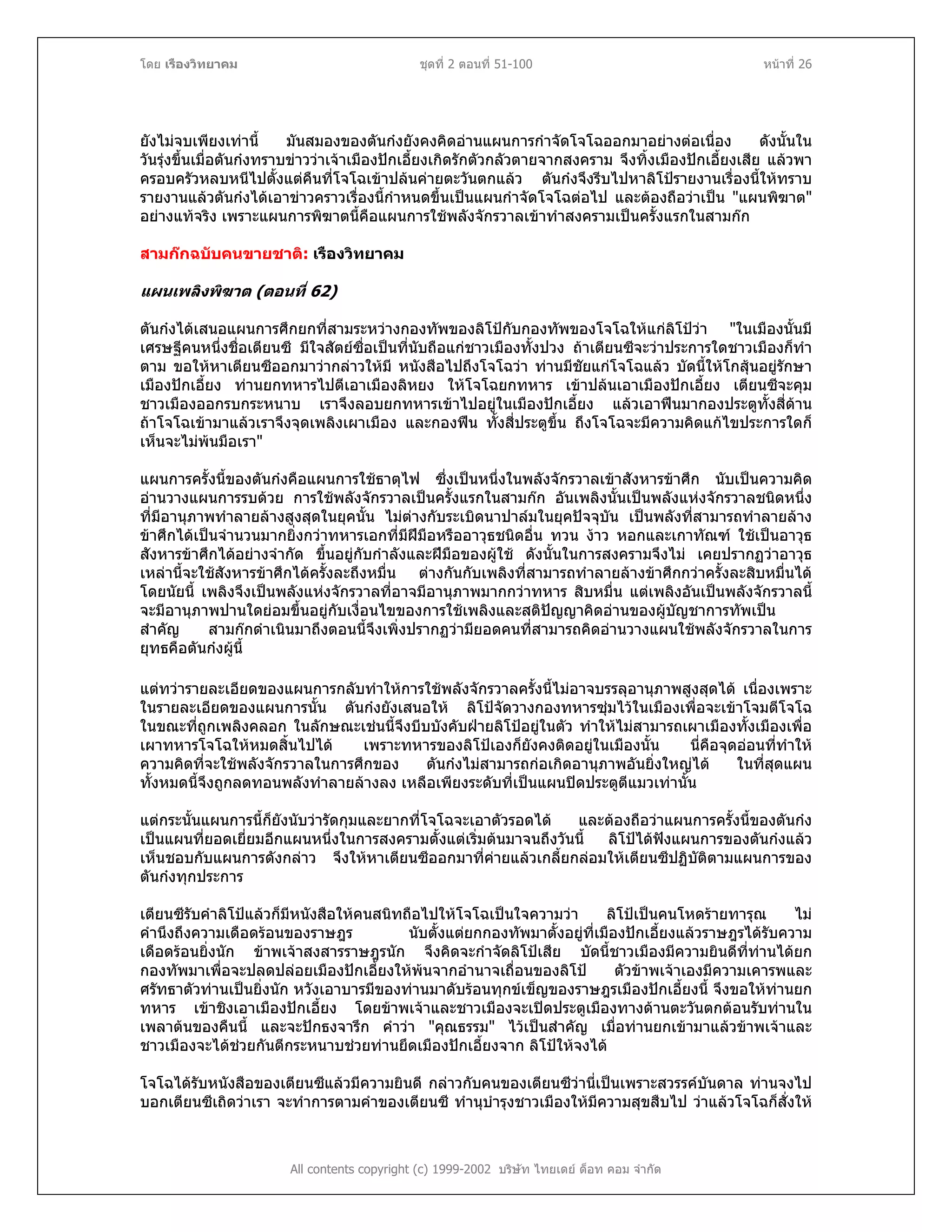 โดย เรืองวิทยาคม ชุดที่ 2 ตอนที่ 51-100 หนาที่ 26
ยังไมจบเพียงเทานี้ มันสมองของตันกงยังคงคิดอานแผนการกําจัดโจโฉออกมาอยางตอเนื่อง ดังนั้นใน
วันรุงขึ้นเมื่อตันกงทราบขาววาเจาเมืองปกเอี้ยงเกิดรักตัวกลัวตายจากสงคราม จึงทิ้งเมืองปกเอี้ยงเสีย แลวพา
ครอบครัวหลบหนีไปตั้งแตคืนที่โจโฉเขาปลนคายตะวันตกแลว ตันกงจึงรีบไปหาลิโปรายงานเรื่องนี้ใหทราบ
รายงานแลวตันกงไดเอาขาวคราวเรื่องนี้กําหนดขึ้นเปนแผนกําจัดโจโฉตอไป และตองถือวาเปน "แผนพิฆาต"
อยางแทจริง เพราะแผนการพิฆาตนี้คือแผนการใชพลังจักรวาลเขาทําสงครามเปนครั้งแรกในสามกก
สามกกฉบับคนขายชาติ: เรืองวิทยาคม
แผนเพลิงพิฆาต (ตอนที่ 62)
ตันกงไดเสนอแผนการศึกยกที่สามระหวางกองทัพของลิโปกับกองทัพของโจโฉใหแกลิโปวา "ในเมืองนั้นมี
เศรษฐีคนหนึ่งชื่อเตียนซี มีใจสัตยซื่อเปนที่นับถือแกชาวเมืองทั้งปวง ถาเตียนซีจะวาประการใดชาวเมืองก็ทํา
ตาม ขอใหหาเตียนซีออกมาวากลาวใหมี หนังสือไปถึงโจโฉวา ทานมีชัยแกโจโฉแลว บัดนี้ใหโกสุนอยูรักษา
เมืองปกเอี้ยง ทานยกทหารไปตีเอาเมืองลิหยง ใหโจโฉยกทหาร เขาปลนเอาเมืองปกเอี้ยง เตียนซีจะคุม
ชาวเมืองออกรบกระหนาบ เราจึงลอบยกทหารเขาไปอยูในเมืองปกเอี้ยง แลวเอาฟนมากองประตูทั้งสี่ดาน
ถาโจโฉเขามาแลวเราจึงจุดเพลิงเผาเมือง และกองฟน ทั้งสี่ประตูขึ้น ถึงโจโฉจะมีความคิดแกไขประการใดก็
เห็นจะไมพนมือเรา"
แผนการครั้งนี้ของตันกงคือแผนการใชธาตุไฟ ซึ่งเปนหนึ่งในพลังจักรวาลเขาสังหารขาศึก นับเปนความคิด
อานวางแผนการรบดวย การใชพลังจักรวาลเปนครั้งแรกในสามกก อันเพลิงนั้นเปนพลังแหงจักรวาลชนิดหนึ่ง
ที่มีอานุภาพทําลายลางสูงสุดในยุคนั้น ไมตางกับระเบิดนาปาลมในยุคปจจุบัน เปนพลังที่สามารถทําลายลาง
ขาศึกไดเปนจํานวนมากยิ่งกวาทหารเอกที่มีฝมือหรืออาวุธชนิดอื่น ทวน งาว หอกและเกาทัณฑ ใชเปนอาวุธ
สังหารขาศึกไดอยางจํากัด ขึ้นอยูกับกําลังและฝมือของผูใช ดังนั้นในการสงครามจึงไม เคยปรากฏวาอาวุธ
เหลานี้จะใชสังหารขาศึกไดครั้งละถึงหมื่น ตางกันกับเพลิงที่สามารถทําลายลางขาศึกกวาครั้งละสิบหมื่นได
โดยนัยนี้ เพลิงจึงเปนพลังแหงจักรวาลที่อาจมีอานุภาพมากกวาทหาร สิบหมื่น แตเพลิงอันเปนพลังจักรวาลนี้
จะมีอานุภาพปานใดยอมขึ้นอยูกับเงื่อนไขของการใชเพลิงและสติปญญาคิดอานของผูบัญชาการทัพเปน
สําคัญ สามกกดําเนินมาถึงตอนนี้จึงเพิ่งปรากฏวามียอดคนที่สามารถคิดอานวางแผนใชพลังจักรวาลในการ
ยุทธคือตันกงผูนี้
แตทวารายละเอียดของแผนการกลับทําใหการใชพลังจักรวาลครั้งนี้ไมอาจบรรลุอานุภาพสูงสุดได เนื่องเพราะ
ในรายละเอียดของแผนการนั้น ตันกงยังเสนอให ลิโปจัดวางกองทหารซุมไวในเมืองเพื่อจะเขาโจมตีโจโฉ
ในขณะที่ถูกเพลิงคลอก ในลักษณะเชนนี้จึงบีบบังคับฝายลิโปอยูในตัว ทําใหไมสามารถเผาเมืองทั้งเมืองเพื่อ
เผาทหารโจโฉใหหมดสิ้นไปได เพราะทหารของลิโปเองก็ยังคงติดอยูในเมืองนั้น นี่คือจุดออนที่ทําให
ความคิดที่จะใชพลังจักรวาลในการศึกของ ตันกงไมสามารถกอเกิดอานุภาพอันยิ่งใหญได ในที่สุดแผน
ทั้งหมดนี้จึงถูกลดทอนพลังทําลายลางลง เหลือเพียงระดับที่เปนแผนปดประตูตีแมวเทานั้น
แตกระนั้นแผนการนี้ก็ยังนับวารัดกุมและยากที่โจโฉจะเอาตัวรอดได และตองถือวาแผนการครั้งนี้ของตันกง
เปนแผนที่ยอดเยี่ยมอีกแผนหนึ่งในการสงครามตั้งแตเริ่มตนมาจนถึงวันนี้ ลิโปไดฟงแผนการของตันกงแลว
เห็นชอบกับแผนการดังกลาว จึงใหหาเตียนซีออกมาที่คายแลวเกลี้ยกลอมใหเตียนซีปฏิบัติตามแผนการของ
ตันกงทุกประการ
เตียนซีรับคําลิโปแลวก็มีหนังสือใหคนสนิทถือไปใหโจโฉเปนใจความวา ลิโปเปนคนโหดรายทารุณ ไม
คํานึงถึงความเดือดรอนของราษฎร นับตั้งแตยกกองทัพมาตั้งอยูที่เมืองปกเอี้ยงแลวราษฎรไดรับความ
เดือดรอนยิ่งนัก ขาพเจาสงสารราษฎรนัก จึงคิดจะกําจัดลิโปเสีย บัดนี้ชาวเมืองมีความยินดีที่ทานไดยก
กองทัพมาเพื่อจะปลดปลอยเมืองปกเอี้ยงใหพนจากอํานาจเถื่อนของลิโป ตัวขาพเจาเองมีความเคารพและ
ศรัทธาตัวทานเปนยิ่งนัก หวังเอาบารมีของทานมาดับรอนทุกขเข็ญของราษฎรเมืองปกเอี้ยงนี้ จึงขอใหทานยก
ทหาร เขาชิงเอาเมืองปกเอี้ยง โดยขาพเจาและชาวเมืองจะเปดประตูเมืองทางดานตะวันตกตอนรับทานใน
เพลาตนของคืนนี้ และจะปกธงจารึก คําวา "คุณธรรม" ไวเปนสําคัญ เมื่อทานยกเขามาแลวขาพเจาและ
ชาวเมืองจะไดชวยกันตีกระหนาบชวยทานยึดเมืองปกเอี้ยงจาก ลิโปใหจงได
All contents copyright (c) 1999-2002 บริษัท ไทยเดย ด็อท คอม จํากัด
โจโฉไดรับหนังสือของเตียนซีแลวมีความยินดี กลาวกับคนของเตียนซีวานี่เปนเพราะสวรรคบันดาล ทานจงไป
บอกเตียนซีเถิดวาเรา จะทําการตามคําของเตียนซี ทํานุบํารุงชาวเมืองใหมีความสุขสืบไป วาแลวโจโฉก็สั่งให
 