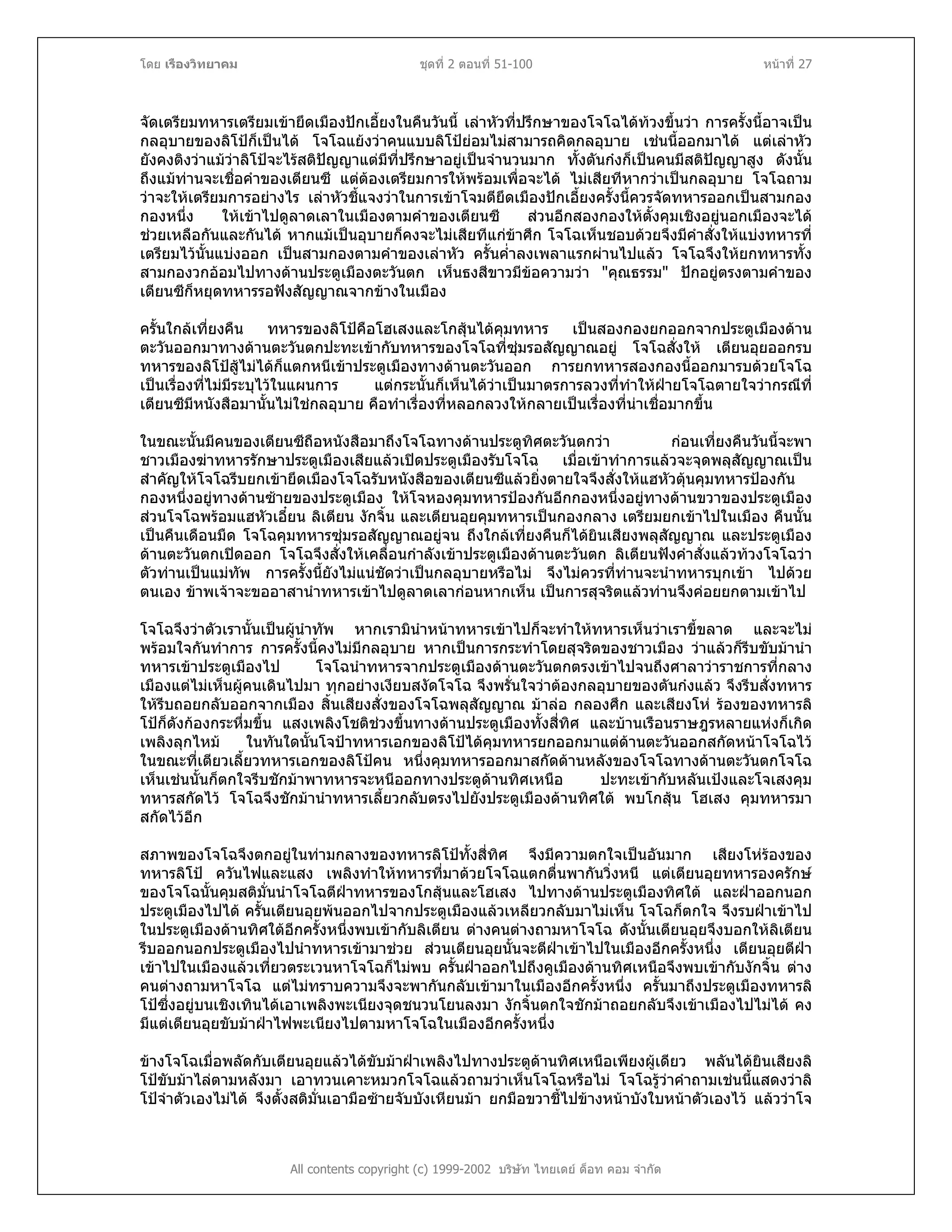 โดย เรืองวิทยาคม ชุดที่ 2 ตอนที่ 51-100 หนาที่ 27
จัดเตรียมทหารเตรียมเขายึดเมืองปกเอี้ยงในคืนวันนี้ เลาหัวที่ปรึกษาของโจโฉไดทวงขึ้นวา การครั้งนี้อาจเปน
กลอุบายของลิโปก็เปนได โจโฉแยงวาคนแบบลิโปยอมไมสามารถคิดกลอุบาย เชนนี้ออกมาได แตเลาหัว
ยังคงติงวาแมวาลิโปจะไรสติปญญาแตมีที่ปรึกษาอยูเปนจํานวนมาก ทั้งตันกงก็เปนคนมีสติปญญาสูง ดังนั้น
ถึงแมทานจะเชื่อคําของเตียนซี แตตองเตรียมการใหพรอมเพื่อจะได ไมเสียทีหากวาเปนกลอุบาย โจโฉถาม
วาจะใหเตรียมการอยางไร เลาหัวชี้แจงวาในการเขาโจมตียึดเมืองปกเอี้ยงครั้งนี้ควรจัดทหารออกเปนสามกอง
กองหนึ่ง ใหเขาไปดูลาดเลาในเมืองตามคําของเตียนซี สวนอีกสองกองใหตั้งคุมเชิงอยูนอกเมืองจะได
ชวยเหลือกันและกันได หากแมเปนอุบายก็คงจะไมเสียทีแกขาศึก โจโฉเห็นชอบดวยจึงมีคําสั่งใหแบงทหารที่
เตรียมไวนั้นแบงออก เปนสามกองตามคําของเลาหัว ครั้นค่ําลงเพลาแรกผานไปแลว โจโฉจึงใหยกทหารทั้ง
สามกองวกออมไปทางดานประตูเมืองตะวันตก เห็นธงสีขาวมีขอความวา "คุณธรรม" ปกอยูตรงตามคําของ
เตียนซีก็หยุดทหารรอฟงสัญญาณจากขางในเมือง
ครั้นใกลเที่ยงคืน ทหารของลิโปคือโฮเสงและโกสุนไดคุมทหาร เปนสองกองยกออกจากประตูเมืองดาน
ตะวันออกมาทางดานตะวันตกปะทะเขากับทหารของโจโฉที่ซุมรอสัญญาณอยู โจโฉสั่งให เตียนอุยออกรบ
ทหารของลิโปสูไมไดก็แตกหนีเขาประตูเมืองทางดานตะวันออก การยกทหารสองกองนี้ออกมารบดวยโจโฉ
เปนเรื่องที่ไมมีระบุไวในแผนการ แตกระนั้นก็เห็นไดวาเปนมาตรการลวงที่ทําใหฝายโจโฉตายใจวากรณีที่
เตียนซีมีหนังสือมานั้นไมใชกลอุบาย คือทําเรื่องที่หลอกลวงใหกลายเปนเรื่องที่นาเชื่อมากขึ้น
ในขณะนั้นมีคนของเตียนซีถือหนังสือมาถึงโจโฉทางดานประตูทิศตะวันตกวา กอนเที่ยงคืนวันนี้จะพา
ชาวเมืองฆาทหารรักษาประตูเมืองเสียแลวเปดประตูเมืองรับโจโฉ เมื่อเขาทําการแลวจะจุดพลุสัญญาณเปน
สําคัญใหโจโฉรีบยกเขายึดเมืองโจโฉรับหนังสือของเตียนซีแลวยิ่งตายใจจึงสั่งใหแฮหัวตุนคุมทหารปองกัน
กองหนึ่งอยูทางดานซายของประตูเมือง ใหโจหองคุมทหารปองกันอีกกองหนึ่งอยูทางดานขวาของประตูเมือง
สวนโจโฉพรอมแฮหัวเอี๋ยน ลิเตียน งักจิ้น และเตียนอุยคุมทหารเปนกองกลาง เตรียมยกเขาไปในเมือง คืนนั้น
เปนคืนเดือนมืด โจโฉคุมทหารซุมรอสัญญาณอยูจน ถึงใกลเที่ยงคืนก็ไดยินเสียงพลุสัญญาณ และประตูเมือง
ดานตะวันตกเปดออก โจโฉจึงสั่งใหเคลื่อนกําลังเขาประตูเมืองดานตะวันตก ลิเตียนฟงคําสั่งแลวทวงโจโฉวา
ตัวทานเปนแมทัพ การครั้งนี้ยังไมแนชัดวาเปนกลอุบายหรือไม จึงไมควรที่ทานจะนําทหารบุกเขา ไปดวย
ตนเอง ขาพเจาจะขออาสานําทหารเขาไปดูลาดเลากอนหากเห็น เปนการสุจริตแลวทานจึงคอยยกตามเขาไป
โจโฉจึงวาตัวเรานั้นเปนผูนําทัพ หากเรามินําหนาทหารเขาไปก็จะทําใหทหารเห็นวาเราขี้ขลาด และจะไม
พรอมใจกันทําการ การครั้งนี้คงไมมีกลอุบาย หากเปนการกระทําโดยสุจริตของชาวเมือง วาแลวก็รีบขับมานํา
ทหารเขาประตูเมืองไป โจโฉนําทหารจากประตูเมืองดานตะวันตกตรงเขาไปจนถึงศาลาวาราชการที่กลาง
เมืองแตไมเห็นผูคนเดินไปมา ทุกอยางเงียบสงัดโจโฉ จึงพรั่นใจวาตองกลอุบายของตันกงแลว จึงรีบสั่งทหาร
ใหรีบถอยกลับออกจากเมือง สิ้นเสียงสั่งของโจโฉพลุสัญญาณ มาลอ กลองศึก และเสียงโห รองของทหารลิ
โปก็ดังกองกระหึ่มขึ้น แสงเพลิงโชติชวงขึ้นทางดานประตูเมืองทั้งสี่ทิศ และบานเรือนราษฎรหลายแหงก็เกิด
เพลิงลุกไหม ในทันใดนั้นโจปาทหารเอกของลิโปไดคุมทหารยกออกมาแตดานตะวันออกสกัดหนาโจโฉไว
ในขณะที่เตียวเลี้ยวทหารเอกของลิโปคน หนึ่งคุมทหารออกมาสกัดดานหลังของโจโฉทางดานตะวันตกโจโฉ
เห็นเชนนั้นก็ตกใจรีบชักมาพาทหารจะหนีออกทางประตูดานทิศเหนือ ปะทะเขากับหลันเปงและโจเสงคุม
ทหารสกัดไว โจโฉจึงชักมานําทหารเลี้ยวกลับตรงไปยังประตูเมืองดานทิศใต พบโกสุน โฮเสง คุมทหารมา
สกัดไวอีก
สภาพของโจโฉจึงตกอยูในทามกลางของทหารลิโปทั้งสี่ทิศ จึงมีความตกใจเปนอันมาก เสียงโหรองของ
ทหารลิโป ควันไฟและแสง เพลิงทําใหทหารที่มาดวยโจโฉแตกตื่นพากันวิ่งหนี แตเตียนอุยทหารองครักษ
ของโจโฉนั้นคุมสติมั่นนําโจโฉตีฝาทหารของโกสุนและโฮเสง ไปทางดานประตูเมืองทิศใต และฝาออกนอก
ประตูเมืองไปได ครั้นเตียนอุยพนออกไปจากประตูเมืองแลวเหลียวกลับมาไมเห็น โจโฉก็ตกใจ จึงรบฝาเขาไป
ในประตูเมืองดานทิศใตอีกครั้งหนึ่งพบเขากับลิเตียน ตางคนตางถามหาโจโฉ ดังนั้นเตียนอุยจึงบอกใหลิเตียน
รีบออกนอกประตูเมืองไปนําทหารเขามาชวย สวนเตียนอุยนั้นจะตีฝาเขาไปในเมืองอีกครั้งหนึ่ง เตียนอุยตีฝา
เขาไปในเมืองแลวเที่ยวตระเวนหาโจโฉก็ไมพบ ครั้นฝาออกไปถึงคูเมืองดานทิศเหนือจึงพบเขากับงักจิ้น ตาง
คนตางถามหาโจโฉ แตไมทราบความจึงจะพากันกลับเขามาในเมืองอีกครั้งหนึ่ง ครั้นมาถึงประตูเมืองทหารลิ
โปซึ่งอยูบนเชิงเทินไดเอาเพลิงพะเนียงจุดชนวนโยนลงมา งักจิ้นตกใจชักมาถอยกลับจึงเขาเมืองไปไมได คง
มีแตเตียนอุยขับมาฝาไฟพะเนียงไปตามหาโจโฉในเมืองอีกครั้งหนึ่ง
All contents copyright (c) 1999-2002 บริษัท ไทยเดย ด็อท คอม จํากัด
ขางโจโฉเมื่อพลัดกับเตียนอุยแลวไดขับมาฝาเพลิงไปทางประตูดานทิศเหนือเพียงผูเดียว พลันไดยินเสียงลิ
โปขับมาไลตามหลังมา เอาทวนเคาะหมวกโจโฉแลวถามวาเห็นโจโฉหรือไม โจโฉรูวาคําถามเชนนี้แสดงวาลิ
โปจําตัวเองไมได จึงตั้งสติมั่นเอามือซายจับบังเหียนมา ยกมือขวาชี้ไปขางหนาบังใบหนาตัวเองไว แลววาโจ
 