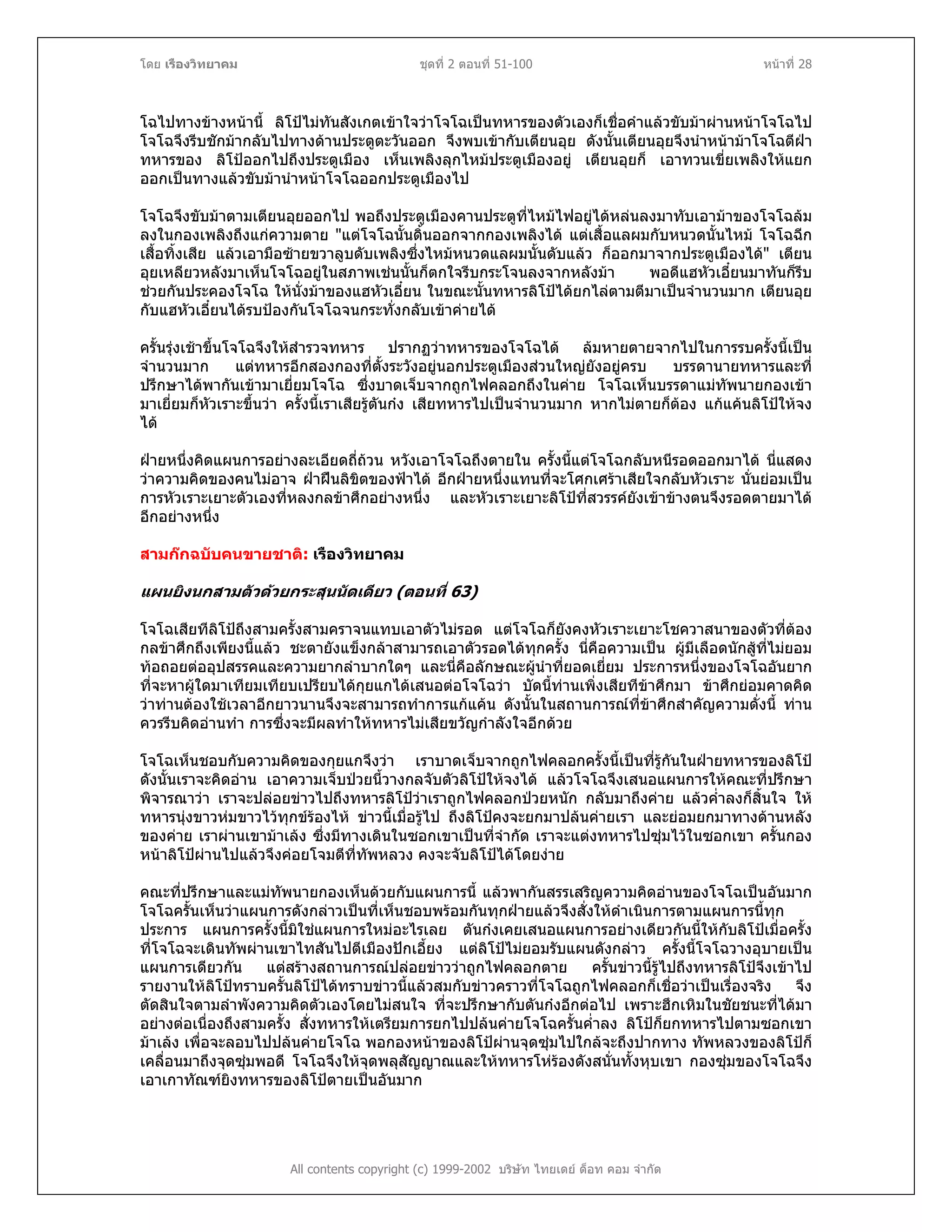 โดย เรืองวิทยาคม ชุดที่ 2 ตอนที่ 51-100 หนาที่ 28
โฉไปทางขางหนานี้ ลิโปไมทันสังเกตเขาใจวาโจโฉเปนทหารของตัวเองก็เชื่อคําแลวขับมาผานหนาโจโฉไป
โจโฉจึงรีบชักมากลับไปทางดานประตูตะวันออก จึงพบเขากับเตียนอุย ดังนั้นเตียนอุยจึงนําหนามาโจโฉตีฝา
ทหารของ ลิโปออกไปถึงประตูเมือง เห็นเพลิงลุกไหมประตูเมืองอยู เตียนอุยก็ เอาทวนเขี่ยเพลิงใหแยก
ออกเปนทางแลวขับมานําหนาโจโฉออกประตูเมืองไป
โจโฉจึงขับมาตามเตียนอุยออกไป พอถึงประตูเมืองคานประตูที่ไหมไฟอยูไดหลนลงมาทับเอามาของโจโฉลม
ลงในกองเพลิงถึงแกความตาย "แตโจโฉนั้นดิ้นออกจากกองเพลิงได แตเสื้อแลผมกับหนวดนั้นไหม โจโฉฉีก
เสื้อทิ้งเสีย แลวเอามือซายขวาลูบดับเพลิงซึ่งไหมหนวดแลผมนั้นดับแลว ก็ออกมาจากประตูเมืองได" เตียน
อุยเหลียวหลังมาเห็นโจโฉอยูในสภาพเชนนั้นก็ตกใจรีบกระโจนลงจากหลังมา พอดีแฮหัวเอี๋ยนมาทันก็รีบ
ชวยกันประคองโจโฉ ใหนั่งมาของแฮหัวเอี๋ยน ในขณะนั้นทหารลิโปไดยกไลตามตีมาเปนจํานวนมาก เตียนอุย
กับแฮหัวเอี๋ยนไดรบปองกันโจโฉจนกระทั่งกลับเขาคายได
ครั้นรุงเชาขึ้นโจโฉจึงใหสํารวจทหาร ปรากฏวาทหารของโจโฉได ลมหายตายจากไปในการรบครั้งนี้เปน
จํานวนมาก แตทหารอีกสองกองที่ตั้งระวังอยูนอกประตูเมืองสวนใหญยังอยูครบ บรรดานายทหารและที่
ปรึกษาไดพากันเขามาเยี่ยมโจโฉ ซึ่งบาดเจ็บจากถูกไฟคลอกถึงในคาย โจโฉเห็นบรรดาแมทัพนายกองเขา
มาเยี่ยมก็หัวเราะขึ้นวา ครั้งนี้เราเสียรูตันกง เสียทหารไปเปนจํานวนมาก หากไมตายก็ตอง แกแคนลิโปใหจง
ได
ฝายหนึ่งคิดแผนการอยางละเอียดถี่ถวน หวังเอาโจโฉถึงตายใน ครั้งนี้แตโจโฉกลับหนีรอดออกมาได นี่แสดง
วาความคิดของคนไมอาจ ฝาฝนลิขิตของฟาได อีกฝายหนึ่งแทนที่จะโศกเศราเสียใจกลับหัวเราะ นั่นยอมเปน
การหัวเราะเยาะตัวเองที่หลงกลขาศึกอยางหนึ่ง และหัวเราะเยาะลิโปที่สวรรคยังเขาขางตนจึงรอดตายมาได
อีกอยางหนึ่ง
สามกกฉบับคนขายชาติ: เรืองวิทยาคม
แผนยิงนกสามตัวดวยกระสุนนัดเดียว (ตอนที่ 63)
โจโฉเสียทีลิโปถึงสามครั้งสามคราจนแทบเอาตัวไมรอด แตโจโฉก็ยังคงหัวเราะเยาะโชควาสนาของตัวที่ตอง
กลขาศึกถึงเพียงนี้แลว ชะตายังแข็งกลาสามารถเอาตัวรอดไดทุกครั้ง นี่คือความเปน ผูมีเลือดนักสูที่ไมยอม
ทอถอยตออุปสรรคและความยากลําบากใดๆ และนี่คือลักษณะผูนําที่ยอดเยี่ยม ประการหนึ่งของโจโฉอันยาก
ที่จะหาผูใดมาเทียมเทียบเปรียบไดกุยแกไดเสนอตอโจโฉวา บัดนี้ทานเพิ่งเสียทีขาศึกมา ขาศึกยอมคาดคิด
วาทานตองใชเวลาอีกยาวนานจึงจะสามารถทําการแกแคน ดังนั้นในสถานการณที่ขาศึกสําคัญความดั่งนี้ ทาน
ควรรีบคิดอานทํา การซึ่งจะมีผลทําใหทหารไมเสียขวัญกําลังใจอีกดวย
โจโฉเห็นชอบกับความคิดของกุยแกจึงวา เราบาดเจ็บจากถูกไฟคลอกครั้งนี้เปนที่รูกันในฝายทหารของลิโป
ดังนั้นเราจะคิดอาน เอาความเจ็บปวยนี้วางกลจับตัวลิโปใหจงได แลวโจโฉจึงเสนอแผนการใหคณะที่ปรึกษา
พิจารณาวา เราจะปลอยขาวไปถึงทหารลิโปวาเราถูกไฟคลอกปวยหนัก กลับมาถึงคาย แลวค่ําลงก็สิ้นใจ ให
ทหารนุงขาวหมขาวไวทุกขรองไห ขาวนี้เมื่อรูไป ถึงลิโปคงจะยกมาปลนคายเรา และยอมยกมาทางดานหลัง
ของคาย เราผานเขามาเลง ซึ่งมีทางเดินในซอกเขาเปนที่จํากัด เราจะแตงทหารไปซุมไวในซอกเขา ครั้นกอง
หนาลิโปผานไปแลวจึงคอยโจมตีที่ทัพหลวง คงจะจับลิโปไดโดยงาย
คณะที่ปรึกษาและแมทัพนายกองเห็นดวยกับแผนการนี้ แลวพากันสรรเสริญความคิดอานของโจโฉเปนอันมาก
โจโฉครั้นเห็นวาแผนการดังกลาวเปนที่เห็นชอบพรอมกันทุกฝายแลวจึงสั่งใหดําเนินการตามแผนการนี้ทุก
ประการ แผนการครั้งนี้มิใชแผนการใหมอะไรเลย ตันกงเคยเสนอแผนการอยางเดียวกันนี้ใหกับลิโปเมื่อครั้ง
ที่โจโฉจะเดินทัพผานเขาไทสันไปตีเมืองปกเอี้ยง แตลิโปไมยอมรับแผนดังกลาว ครั้งนี้โจโฉวางอุบายเปน
แผนการเดียวกัน แตสรางสถานการณปลอยขาววาถูกไฟคลอกตาย ครั้นขาวนี้รูไปถึงทหารลิโปจึงเขาไป
รายงานใหลิโปทราบครั้นลิโปไดทราบขาวนี้แลวสมกับขาวคราวที่โจโฉถูกไฟคลอกก็เชื่อวาเปนเรื่องจริง จึง
ตัดสินใจตามลําพังความคิดตัวเองโดยไมสนใจ ที่จะปรึกษากับตันกงอีกตอไป เพราะฮึกเหิมในชัยชนะที่ไดมา
อยางตอเนื่องถึงสามครั้ง สั่งทหารใหเตรียมการยกไปปลนคายโจโฉครั้นค่ําลง ลิโปก็ยกทหารไปตามซอกเขา
มาเลง เพื่อจะลอบไปปลนคายโจโฉ พอกองหนาของลิโปผานจุดซุมไปใกลจะถึงปากทาง ทัพหลวงของลิโปก็
เคลื่อนมาถึงจุดซุมพอดี โจโฉจึงใหจุดพลุสัญญาณและใหทหารโหรองดังสนั่นทั้งหุบเขา กองซุมของโจโฉจึง
เอาเกาทัณฑยิงทหารของลิโปตายเปนอันมาก
All contents copyright (c) 1999-2002 บริษัท ไทยเดย ด็อท คอม จํากัด
 