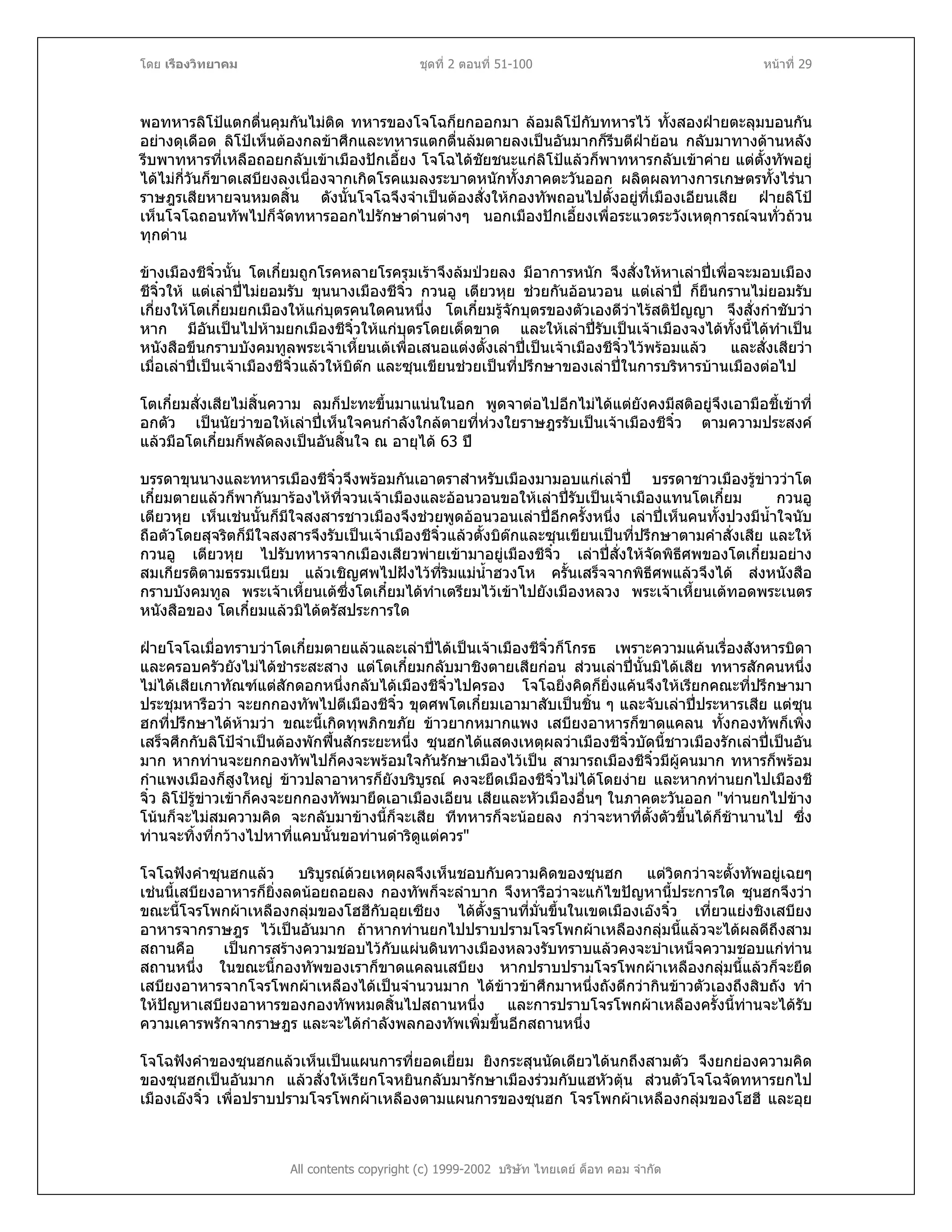 โดย เรืองวิทยาคม ชุดที่ 2 ตอนที่ 51-100 หนาที่ 29
พอทหารลิโปแตกตื่นคุมกันไมติด ทหารของโจโฉก็ยกออกมา ลอมลิโปกับทหารไว ทั้งสองฝายตะลุมบอนกัน
อยางดุเดือด ลิโปเห็นตองกลขาศึกและทหารแตกตื่นลมตายลงเปนอันมากก็รีบตีฝายอน กลับมาทางดานหลัง
รีบพาทหารที่เหลือถอยกลับเขาเมืองปกเอี้ยง โจโฉไดชัยชนะแกลิโปแลวก็พาทหารกลับเขาคาย แตตั้งทัพอยู
ไดไมกี่วันก็ขาดเสบียงลงเนื่องจากเกิดโรคแมลงระบาดหนักทั้งภาคตะวันออก ผลิตผลทางการเกษตรทั้งไรนา
ราษฎรเสียหายจนหมดสิ้น ดังนั้นโจโฉจึงจําเปนตองสั่งใหกองทัพถอนไปตั้งอยูที่เมืองเอียนเสีย ฝายลิโป
เห็นโจโฉถอนทัพไปก็จัดทหารออกไปรักษาดานตางๆ นอกเมืองปกเอี้ยงเพื่อระแวดระวังเหตุการณจนทั่วถวน
ทุกดาน
ขางเมืองชีจิ๋วนั้น โตเกี๋ยมถูกโรคหลายโรครุมเราจึงลมปวยลง มีอาการหนัก จึงสั่งใหหาเลาปเพื่อจะมอบเมือง
ชีจิ๋วให แตเลาปไมยอมรับ ขุนนางเมืองชีจิ๋ว กวนอู เตียวหุย ชวยกันออนวอน แตเลาป ก็ยืนกรานไมยอมรับ
เกี่ยงใหโตเกี๋ยมยกเมืองใหแกบุตรคนใดคนหนึ่ง โตเกี๋ยมรูจักบุตรของตัวเองดีวาไรสติปญญา จึงสั่งกําชับวา
หาก มีอันเปนไปหามยกเมืองชีจิ๋วใหแกบุตรโดยเด็ดขาด และใหเลาปรับเปนเจาเมืองจงไดทั้งนี้ไดทําเปน
หนังสือขึนกราบบังคมทูลพระเจาเหี้ยนเตเพื่อเสนอแตงตั้งเลาปเปนเจาเมืองชีจิ๋วไวพรอมแลว และสั่งเสียวา
เมื่อเลาปเปนเจาเมืองชีจิ๋วแลวใหบิตก และซุนเขียนชวยเปนที่ปรึกษาของเลาปในการบริหารบานเมืองตอไป
โตเกี๋ยมสั่งเสียไมสิ้นความ ลมก็ปะทะขึ้นมาแนนในอก พูดจาตอไปอีกไมไดแตยังคงมีสติอยูจึงเอามือชี้เขาที่
อกตัว เปนนัยวาขอใหเลาปเห็นใจคนกําลังใกลตายที่หวงใยราษฎรรับเปนเจาเมืองชีจิ๋ว ตามความประสงค
แลวมือโตเกี๋ยมก็พลัดลงเปนอันสิ้นใจ ณ อายุได 63 ป
บรรดาขุนนางและทหารเมืองชีจิ๋วจึงพรอมกันเอาตราสําหรับเมืองมามอบแกเลาป บรรดาชาวเมืองรูขาววาโต
เกี๋ยมตายแลวก็พากันมารองไหที่จวนเจาเมืองและออนวอนขอใหเลาปรับเปนเจาเมืองแทนโตเกี๋ยม กวนอู
เตียวหุย เห็นเชนนั้นก็มีใจสงสารชาวเมืองจึงชวยพูดออนวอนเลาปอีกครั้งหนึ่ง เลาปเห็นคนทั้งปวงมีน้ําใจนับ
ถือตัวโดยสุจริตก็มีใจสงสารจึงรับเปนเจาเมืองชีจิ๋วแลวตั้งบิตกและซุนเขียนเปนที่ปรึกษาตามคําสั่งเสีย และให
กวนอู เตียวหุย ไปรับทหารจากเมืองเสียวพายเขามาอยูเมืองชีจิ๋ว เลาปสั่งใหจัดพิธีศพของโตเกี๋ยมอยาง
สมเกียรติตามธรรมเนียม แลวเชิญศพไปฝงไวที่ริมแมน้ําฮวงโห ครั้นเสร็จจากพิธีศพแลวจึงได สงหนังสือ
กราบบังคมทูล พระเจาเหี้ยนเตซึ่งโตเกี๋ยมไดทําเตรียมไวเขาไปยังเมืองหลวง พระเจาเหี้ยนเตทอดพระเนตร
หนังสือของ โตเกี๋ยมแลวมิไดตรัสประการใด
ฝายโจโฉเมื่อทราบวาโตเกี๋ยมตายแลวและเลาปไดเปนเจาเมืองชีจิ๋วก็โกรธ เพราะความแคนเรื่องสังหารบิดา
และครอบครัวยังไมไดชําระสะสาง แตโตเกี๋ยมกลับมาชิงตายเสียกอน สวนเลาปนั้นมิไดเสีย ทหารสักคนหนึ่ง
ไมไดเสียเกาทัณฑแตสักดอกหนึ่งกลับไดเมืองชีจิ๋วไปครอง โจโฉยิ่งคิดก็ยิ่งแคนจึงใหเรียกคณะที่ปรึกษามา
ประชุมหารือวา จะยกกองทัพไปตีเมืองชีจิ๋ว ขุดศพโตเกี๋ยมเอามาสับเปนชิ้น ๆ และจับเลาปประหารเสีย แตซุน
ฮกที่ปรึกษาไดหามวา ขณะนี้เกิดทุพภิกขภัย ขาวยากหมากแพง เสบียงอาหารก็ขาดแคลน ทั้งกองทัพก็เพิ่ง
เสร็จศึกกับลิโปจําเปนตองพักฟนสักระยะหนึ่ง ซุนฮกไดแสดงเหตุผลวาเมืองชีจิ๋วบัดนี้ชาวเมืองรักเลาปเปนอัน
มาก หากทานจะยกกองทัพไปก็คงจะพรอมใจกันรักษาเมืองไวเปน สามารถเมืองชีจิ๋วมีผูคนมาก ทหารก็พรอม
กําแพงเมืองก็สูงใหญ ขาวปลาอาหารก็ยังบริบูรณ คงจะยึดเมืองชีจิ๋วไมไดโดยงาย และหากทานยกไปเมืองชี
จิ๋ว ลิโปรูขาวเขาก็คงจะยกกองทัพมายึดเอาเมืองเอียน เสียและหัวเมืองอื่นๆ ในภาคตะวันออก "ทานยกไปขาง
โนนก็จะไมสมความคิด จะกลับมาขางนี้ก็จะเสีย ทีทหารก็จะนอยลง กวาจะหาที่ตั้งตัวขึ้นไดก็ชานานไป ซึ่ง
ทานจะทิ้งที่กวางไปหาที่แคบนั้นขอทานดําริดูแตควร"
โจโฉฟงคําซุนฮกแลว บริบูรณดวยเหตุผลจึงเห็นชอบกับความคิดของซุนฮก แตวิตกวาจะตั้งทัพอยูเฉยๆ
เชนนี้เสบียงอาหารก็ยิ่งลดนอยถอยลง กองทัพก็จะลําบาก จึงหารือวาจะแกไขปญหานี้ประการใด ซุนฮกจึงวา
ขณะนี้โจรโพกผาเหลืองกลุมของโฮฮีกับอุยเซียง ไดตั้งฐานที่มั่นขึ้นในเขตเมืองเองจิ๋ว เที่ยวแยงชิงเสบียง
อาหารจากราษฎร ไวเปนอันมาก ถาหากทานยกไปปราบปรามโจรโพกผาเหลืองกลุมนี้แลวจะไดผลดีถึงสาม
สถานคือ เปนการสรางความชอบไวกับแผนดินทางเมืองหลวงรับทราบแลวคงจะบําเหน็จความชอบแกทาน
สถานหนึ่ง ในขณะนี้กองทัพของเราก็ขาดแคลนเสบียง หากปราบปรามโจรโพกผาเหลืองกลุมนี้แลวก็จะยึด
เสบียงอาหารจากโจรโพกผาเหลืองไดเปนจํานวนมาก ไดขาวขาศึกมาหนึ่งถังดีกวากินขาวตัวเองถึงสิบถัง ทํา
ใหปญหาเสบียงอาหารของกองทัพหมดสิ้นไปสถานหนึ่ง และการปราบโจรโพกผาเหลืองครั้งนี้ทานจะไดรับ
ความเคารพรักจากราษฎร และจะไดกําลังพลกองทัพเพิ่มขึ้นอีกสถานหนึ่ง
All contents copyright (c) 1999-2002 บริษัท ไทยเดย ด็อท คอม จํากัด
โจโฉฟงคําของซุนฮกแลวเห็นเปนแผนการที่ยอดเยี่ยม ยิงกระสุนนัดเดียวไดนกถึงสามตัว จึงยกยองความคิด
ของซุนฮกเปนอันมาก แลวสั่งใหเรียกโจหยินกลับมารักษาเมืองรวมกับแฮหัวตุน สวนตัวโจโฉจัดทหารยกไป
เมืองเองจิ๋ว เพื่อปราบปรามโจรโพกผาเหลืองตามแผนการของซุนฮก โจรโพกผาเหลืองกลุมของโฮฮี และอุย
 