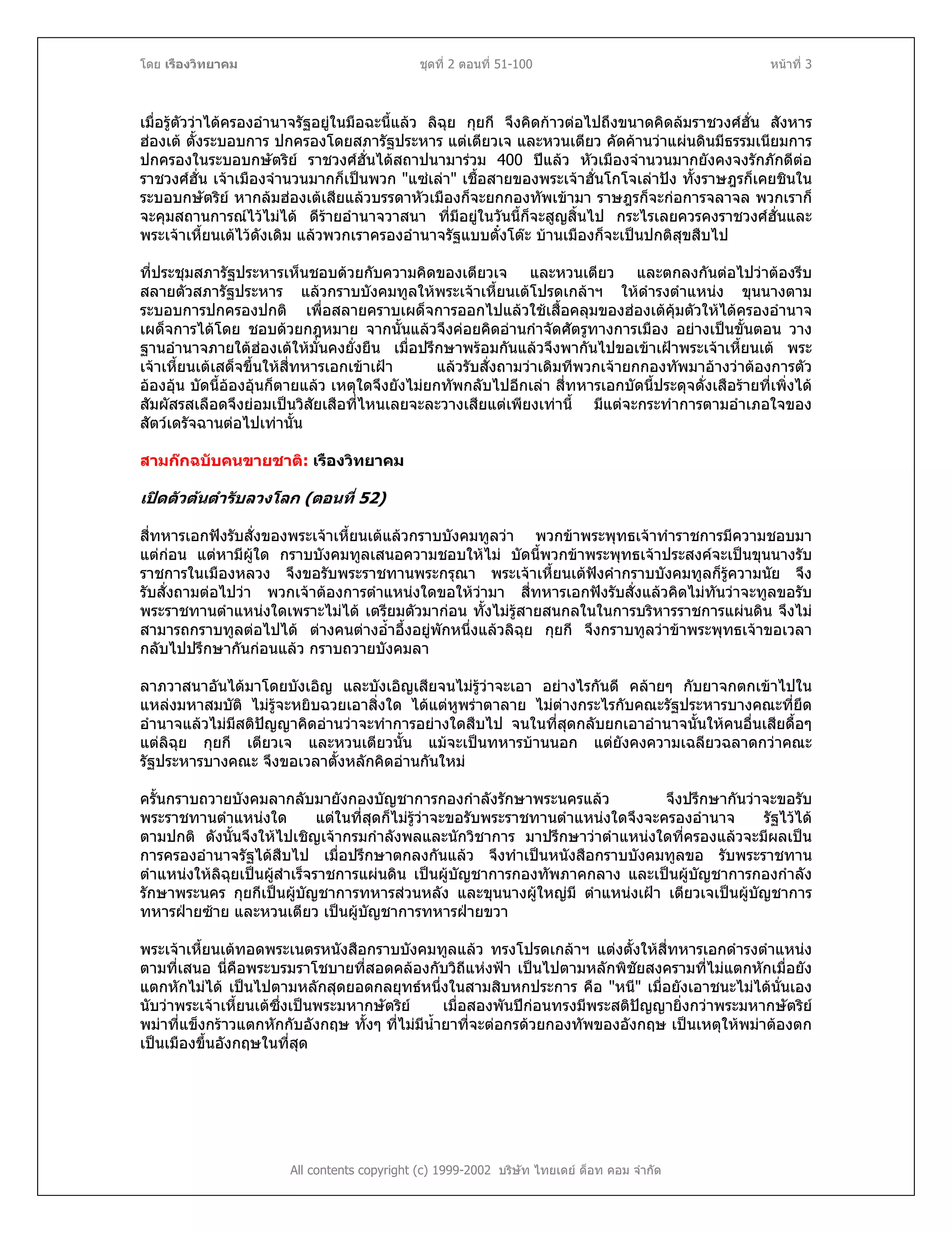 โดย เรืองวิทยาคม ชุดที่ 2 ตอนที่ 51-100 หนาที่ 3
เมื่อรูตัววาไดครองอํานาจรัฐอยูในมือฉะนี้แลว ลิฉุย กุยกี จึงคิดกาวตอไปถึงขนาดคิดลมราชวงศฮั่น สังหาร
ฮองเต ตั้งระบอบการ ปกครองโดยสภารัฐประหาร แตเตียวเจ และหวนเตียว คัดคานวาแผนดินมีธรรมเนียมการ
ปกครองในระบอบกษัตริย ราชวงศฮั่นไดสถาปนามารวม 400 ปแลว หัวเมืองจํานวนมากยังคงจงรักภักดีตอ
ราชวงศฮั่น เจาเมืองจํานวนมากก็เปนพวก "แซเลา" เชื้อสายของพระเจาฮั่นโกโจเลาปง ทั้งราษฎรก็เคยชินใน
ระบอบกษัตริย หากลมฮองเตเสียแลวบรรดาหัวเมืองก็จะยกกองทัพเขามา ราษฎรก็จะกอการจลาจล พวกเราก็
จะคุมสถานการณไวไมได ดีรายอํานาจวาสนา ที่มีอยูในวันนี้ก็จะสูญสิ้นไป กระไรเลยควรคงราชวงศฮั่นและ
พระเจาเหี้ยนเตไวดังเดิม แลวพวกเราครองอํานาจรัฐแบบตั๋งโตะ บานเมืองก็จะเปนปกติสุขสืบไป
ที่ประชุมสภารัฐประหารเห็นชอบดวยกับความคิดของเตียวเจ และหวนเตียว และตกลงกันตอไปวาตองรีบ
สลายตัวสภารัฐประหาร แลวกราบบังคมทูลใหพระเจาเหี้ยนเตโปรดเกลาฯ ใหดํารงตําแหนง ขุนนางตาม
ระบอบการปกครองปกติ เพื่อสลายคราบเผด็จการออกไปแลวใชเสื้อคลุมของฮองเตคุมตัวใหไดครองอํานาจ
เผด็จการไดโดย ชอบดวยกฎหมาย จากนั้นแลวจึงคอยคิดอานกําจัดศัตรูทางการเมือง อยางเปนขั้นตอน วาง
ฐานอํานาจภายใตฮองเตใหมั่นคงยั่งยืน เมื่อปรึกษาพรอมกันแลวจึงพากันไปขอเขาเฝาพระเจาเหี้ยนเต พระ
เจาเหี้ยนเตเสด็จขึ้นใหสี่ทหารเอกเขาเฝา แลวรับสั่งถามวาเดิมทีพวกเจายกกองทัพมาอางวาตองการตัว
อองอุน บัดนี้อองอุนก็ตายแลว เหตุใดจึงยังไมยกทัพกลับไปอีกเลา สี่ทหารเอกบัดนี้ประดุจดั่งเสือรายที่เพิ่งได
สัมผัสรสเลือดจึงยอมเปนวิสัยเสือที่ไหนเลยจะละวางเสียแตเพียงเทานี้ มีแตจะกระทําการตามอําเภอใจของ
สัตวเดรัจฉานตอไปเทานั้น
สามกกฉบับคนขายชาติ: เรืองวิทยาคม
เปดตัวตนตํารับลวงโลก (ตอนที่ 52)
สี่ทหารเอกฟงรับสั่งของพระเจาเหี้ยนเตแลวกราบบังคมทูลวา พวกขาพระพุทธเจาทําราชการมีความชอบมา
แตกอน แตหามีผูใด กราบบังคมทูลเสนอความชอบใหไม บัดนี้พวกขาพระพุทธเจาประสงคจะเปนขุนนางรับ
ราชการในเมืองหลวง จึงขอรับพระราชทานพระกรุณา พระเจาเหี้ยนเตฟงคํากราบบังคมทูลก็รูความนัย จึง
รับสั่งถามตอไปวา พวกเจาตองการตําแหนงใดขอใหวามา สี่ทหารเอกฟงรับสั่งแลวคิดไมทันวาจะทูลขอรับ
พระราชทานตําแหนงใดเพราะไมได เตรียมตัวมากอน ทั้งไมรูสายสนกลในในการบริหารราชการแผนดิน จึงไม
สามารถกราบทูลตอไปได ตางคนตางอ้ําอึ้งอยูพักหนึ่งแลวลิฉุย กุยกี จึงกราบทูลวาขาพระพุทธเจาขอเวลา
กลับไปปรึกษากันกอนแลว กราบถวายบังคมลา
ลาภวาสนาอันไดมาโดยบังเอิญ และบังเอิญเสียจนไมรูวาจะเอา อยางไรกันดี คลายๆ กับยาจกตกเขาไปใน
แหลงมหาสมบัติ ไมรูจะหยิบฉวยเอาสิ่งใด ไดแตหูพราตาลาย ไมตางกระไรกับคณะรัฐประหารบางคณะที่ยึด
อํานาจแลวไมมีสติปญญาคิดอานวาจะทําการอยางใดสืบไป จนในที่สุดกลับยกเอาอํานาจนั้นใหคนอื่นเสียดื้อๆ
แตลิฉุย กุยกี เตียวเจ และหวนเตียวนั้น แมจะเปนทหารบานนอก แตยังคงความเฉลียวฉลาดกวาคณะ
รัฐประหารบางคณะ จึงขอเวลาตั้งหลักคิดอานกันใหม
ครั้นกราบถวายบังคมลากลับมายังกองบัญชาการกองกําลังรักษาพระนครแลว จึงปรึกษากันวาจะขอรับ
พระราชทานตําแหนงใด แตในที่สุดก็ไมรูวาจะขอรับพระราชทานตําแหนงใดจึงจะครองอํานาจ รัฐไวได
ตามปกติ ดังนั้นจึงใหไปเชิญเจากรมกําลังพลและนักวิชาการ มาปรึกษาวาตําแหนงใดที่ครองแลวจะมีผลเปน
การครองอํานาจรัฐไดสืบไป เมื่อปรึกษาตกลงกันแลว จึงทําเปนหนังสือกราบบังคมทูลขอ รับพระราชทาน
ตําแหนงใหลิฉุยเปนผูสําเร็จราชการแผนดิน เปนผูบัญชาการกองทัพภาคกลาง และเปนผูบัญชาการกองกําลัง
รักษาพระนคร กุยกีเปนผูบัญชาการทหารสวนหลัง และขุนนางผูใหญมี ตําแหนงเฝา เตียวเจเปนผูบัญชาการ
ทหารฝายซาย และหวนเตียว เปนผูบัญชาการทหารฝายขวา
พระเจาเหี้ยนเตทอดพระเนตรหนังสือกราบบังคมทูลแลว ทรงโปรดเกลาฯ แตงตั้งใหสี่ทหารเอกดํารงตําแหนง
ตามที่เสนอ นี่คือพระบรมราโชบายที่สอดคลองกับวิถีแหงฟา เปนไปตามหลักพิชัยสงครามที่ไมแตกหักเมื่อยัง
แตกหักไมได เปนไปตามหลักสุดยอดกลยุทธหนึ่งในสามสิบหกประการ คือ "หนี" เมื่อยังเอาชนะไมไดนั่นเอง
นับวาพระเจาเหี้ยนเตซึ่งเปนพระมหากษัตริย เมื่อสองพันปกอนทรงมีพระสติปญญายิ่งกวาพระมหากษัตริย
พมาที่แข็งกราวแตกหักกับอังกฤษ ทั้งๆ ที่ไมมีน้ํายาที่จะตอกรดวยกองทัพของอังกฤษ เปนเหตุใหพมาตองตก
เปนเมืองขึ้นอังกฤษในที่สุด
All contents copyright (c) 1999-2002 บริษัท ไทยเดย ด็อท คอม จํากัด
 