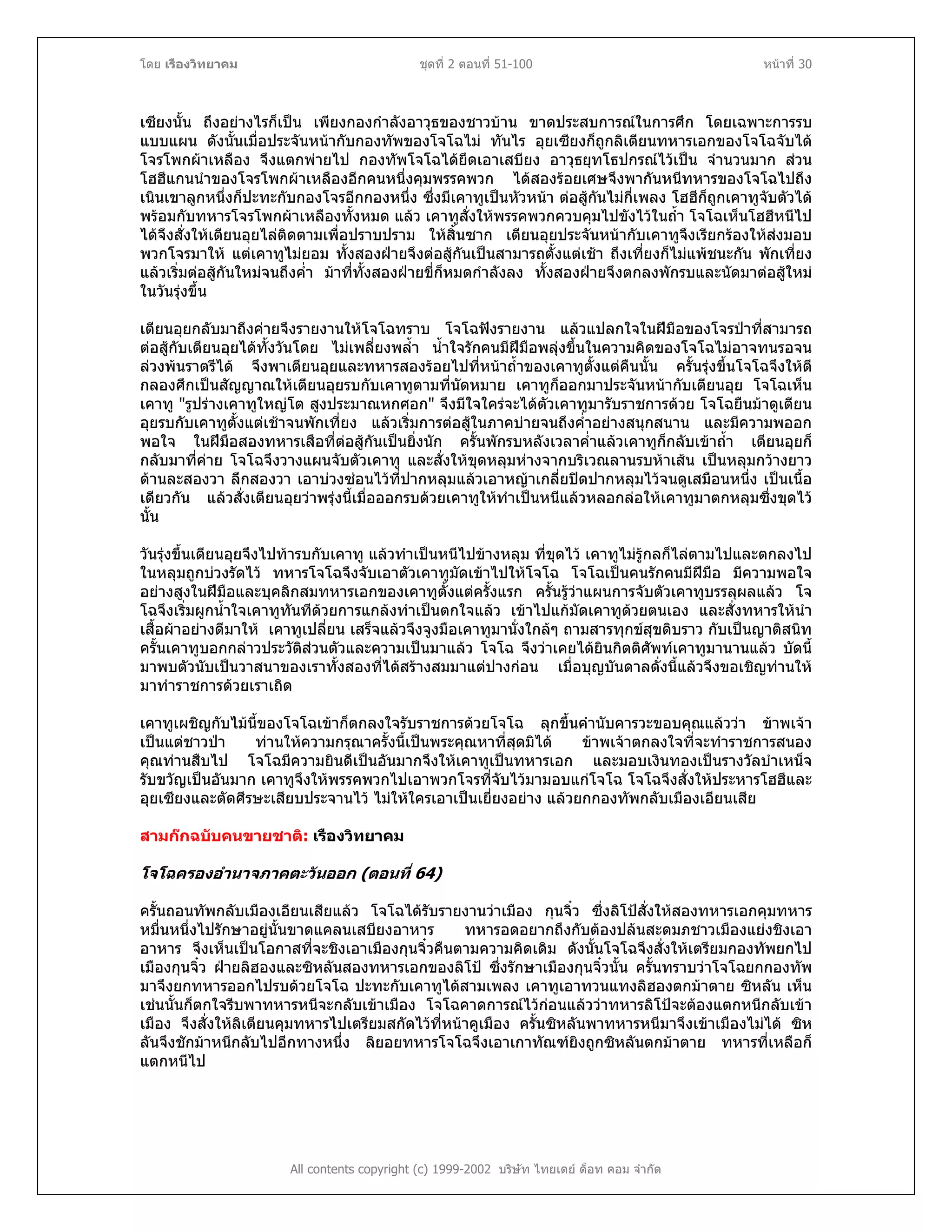 โดย เรืองวิทยาคม ชุดที่ 2 ตอนที่ 51-100 หนาที่ 30
เซียงนั้น ถึงอยางไรก็เปน เพียงกองกําลังอาวุธของชาวบาน ขาดประสบการณในการศึก โดยเฉพาะการรบ
แบบแผน ดังนั้นเมื่อประจันหนากับกองทัพของโจโฉไม ทันไร อุยเซียงก็ถูกลิเตียนทหารเอกของโจโฉจับได
โจรโพกผาเหลือง จึงแตกพายไป กองทัพโจโฉไดยึดเอาเสบียง อาวุธยุทโธปกรณไวเปน จํานวนมาก สวน
โฮฮีแกนนําของโจรโพกผาเหลืองอีกคนหนึ่งคุมพรรคพวก ไดสองรอยเศษจึงพากันหนีทหารของโจโฉไปถึง
เนินเขาลูกหนึ่งก็ปะทะกับกองโจรอีกกองหนึ่ง ซึ่งมีเคาทูเปนหัวหนา ตอสูกันไมกี่เพลง โฮฮีก็ถูกเคาทูจับตัวได
พรอมกับทหารโจรโพกผาเหลืองทั้งหมด แลว เคาทูสั่งใหพรรคพวกควบคุมไปขังไวในถ้ํา โจโฉเห็นโฮฮีหนีไป
ไดจึงสั่งใหเตียนอุยไลติดตามเพื่อปราบปราม ใหสิ้นซาก เตียนอุยประจันหนากับเคาทูจึงเรียกรองใหสงมอบ
พวกโจรมาให แตเคาทูไมยอม ทั้งสองฝายจึงตอสูกันเปนสามารถตั้งแตเชา ถึงเที่ยงก็ไมแพชนะกัน พักเที่ยง
แลวเริ่มตอสูกันใหมจนถึงค่ํา มาที่ทั้งสองฝายขี่ก็หมดกําลังลง ทั้งสองฝายจึงตกลงพักรบและนัดมาตอสูใหม
ในวันรุงขึ้น
เตียนอุยกลับมาถึงคายจึงรายงานใหโจโฉทราบ โจโฉฟงรายงาน แลวแปลกใจในฝมือของโจรปาที่สามารถ
ตอสูกับเตียนอุยไดทั้งวันโดย ไมเพลี่ยงพล้ํา น้ําใจรักคนมีฝมือพลุงขึ้นในความคิดของโจโฉไมอาจทนรอจน
ลวงพนราตรีได จึงพาเตียนอุยและทหารสองรอยไปที่หนาถ้ําของเคาทูตั้งแตคืนนั้น ครั้นรุงขึ้นโจโฉจึงใหตี
กลองศึกเปนสัญญาณใหเตียนอุยรบกับเคาทูตามที่นัดหมาย เคาทูก็ออกมาประจันหนากับเตียนอุย โจโฉเห็น
เคาทู "รูปรางเคาทูใหญโต สูงประมาณหกศอก" จึงมีใจใครจะไดตัวเคาทูมารับราชการดวย โจโฉยืนมาดูเตียน
อุยรบกับเคาทูตั้งแตเชาจนพักเที่ยง แลวเริ่มการตอสูในภาคบายจนถึงค่ําอยางสนุกสนาน และมีความพออก
พอใจ ในฝมือสองทหารเสือที่ตอสูกันเปนยิ่งนัก ครั้นพักรบหลังเวลาค่ําแลวเคาทูก็กลับเขาถ้ํา เตียนอุยก็
กลับมาที่คาย โจโฉจึงวางแผนจับตัวเคาทู และสั่งใหขุดหลุมหางจากบริเวณลานรบหาเสน เปนหลุมกวางยาว
ดานละสองวา ลึกสองวา เอาบวงซอนไวที่ปากหลุมแลวเอาหญาเกลี่ยปดปากหลุมไวจนดูเสมือนหนึ่ง เปนเนื้อ
เดียวกัน แลวสั่งเตียนอุยวาพรุงนี้เมื่อออกรบดวยเคาทูใหทําเปนหนีแลวหลอกลอใหเคาทูมาตกหลุมซึ่งขุดไว
นั้น
วันรุงขึ้นเตียนอุยจึงไปทารบกับเคาทู แลวทําเปนหนีไปขางหลุม ที่ขุดไว เคาทูไมรูกลก็ไลตามไปและตกลงไป
ในหลุมถูกบวงรัดไว ทหารโจโฉจึงจับเอาตัวเคาทูมัดเขาไปใหโจโฉ โจโฉเปนคนรักคนมีฝมือ มีความพอใจ
อยางสูงในฝมือและบุคลิกสมทหารเอกของเคาทูตั้งแตครั้งแรก ครั้นรูวาแผนการจับตัวเคาทูบรรลุผลแลว โจ
โฉจึงเริ่มผูกน้ําใจเคาทูทันทีดวยการแกลงทําเปนตกใจแลว เขาไปแกมัดเคาทูดวยตนเอง และสั่งทหารใหนํา
เสื้อผาอยางดีมาให เคาทูเปลี่ยน เสร็จแลวจึงจูงมือเคาทูมานั่งใกลๆ ถามสารทุกขสุขดิบราว กับเปนญาติสนิท
ครั้นเคาทูบอกกลาวประวัติสวนตัวและความเปนมาแลว โจโฉ จึงวาเคยไดยินกิตติศัพทเคาทูมานานแลว บัดนี้
มาพบตัวนับเปนวาสนาของเราทั้งสองที่ไดสรางสมมาแตปางกอน เมื่อบุญบันดาลดั่งนี้แลวจึงขอเชิญทานให
มาทําราชการดวยเราเถิด
เคาทูเผชิญกับไมนี้ของโจโฉเขาก็ตกลงใจรับราชการดวยโจโฉ ลุกขึ้นคํานับคารวะขอบคุณแลววา ขาพเจา
เปนแตชาวปา ทานใหความกรุณาครั้งนี้เปนพระคุณหาที่สุดมิได ขาพเจาตกลงใจที่จะทําราชการสนอง
คุณทานสืบไป โจโฉมีความยินดีเปนอันมากจึงใหเคาทูเปนทหารเอก และมอบเงินทองเปนรางวัลบําเหน็จ
รับขวัญเปนอันมาก เคาทูจึงใหพรรคพวกไปเอาพวกโจรที่จับไวมามอบแกโจโฉ โจโฉจึงสั่งใหประหารโฮฮีและ
อุยเซียงและตัดศีรษะเสียบประจานไว ไมใหใครเอาเปนเยี่ยงอยาง แลวยกกองทัพกลับเมืองเอียนเสีย
สามกกฉบับคนขายชาติ: เรืองวิทยาคม
โจโฉครองอํานาจภาคตะวันออก (ตอนที่ 64)
ครั้นถอนทัพกลับเมืองเอียนเสียแลว โจโฉไดรับรายงานวาเมือง กุนจิ๋ว ซึ่งลิโปสั่งใหสองทหารเอกคุมทหาร
หมื่นหนึ่งไปรักษาอยูนั้นขาดแคลนเสบียงอาหาร ทหารอดอยากถึงกับตองปลนสะดมภชาวเมืองแยงชิงเอา
อาหาร จึงเห็นเปนโอกาสที่จะชิงเอาเมืองกุนจิ๋วคืนตามความคิดเดิม ดังนั้นโจโฉจึงสั่งใหเตรียมกองทัพยกไป
เมืองกุนจิ๋ว ฝายลิฮองและซิหลันสองทหารเอกของลิโป ซึ่งรักษาเมืองกุนจิ๋วนั้น ครั้นทราบวาโจโฉยกกองทัพ
มาจึงยกทหารออกไปรบดวยโจโฉ ปะทะกับเคาทูไดสามเพลง เคาทูเอาทวนแทงลิฮองตกมาตาย ซิหลัน เห็น
เชนนั้นก็ตกใจรีบพาทหารหนีจะกลับเขาเมือง โจโฉคาดการณไวกอนแลววาทหารลิโปจะตองแตกหนีกลับเขา
เมือง จึงสั่งใหลิเตียนคุมทหารไปเตรียมสกัดไวที่หนาคูเมือง ครั้นซิหลันพาทหารหนีมาจึงเขาเมืองไมได ซิห
ลันจึงชักมาหนีกลับไปอีกทางหนึ่ง ลิยอยทหารโจโฉจึงเอาเกาทัณฑยิงถูกซิหลันตกมาตาย ทหารที่เหลือก็
แตกหนีไป
All contents copyright (c) 1999-2002 บริษัท ไทยเดย ด็อท คอม จํากัด
 