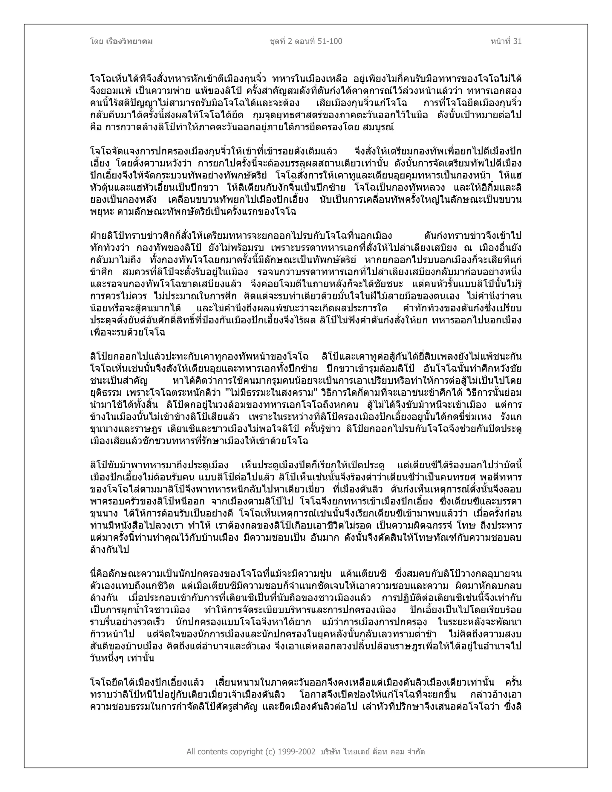 โดย เรืองวิทยาคม ชุดที่ 2 ตอนที่ 51-100 หนาที่ 31
โจโฉเห็นไดทีจึงสั่งทหารหักเขาตีเมืองกุนจิ๋ว ทหารในเมืองเหลือ อยูเพียงไมกี่คนรับมือทหารของโจโฉไมได
จึงยอมแพ เปนความพาย แพของลิโป ครั้งสําคัญสมดังที่ตันกงไดคาดการณไวลวงหนาแลววา ทหารเอกสอง
คนนี้ไรสติปญญาไมสามารถรับมือโจโฉไดและจะตอง เสียเมืองกุนจิ๋วแกโจโฉ การที่โจโฉยึดเมืองกุนจิ๋ว
กลับคืนมาไดครั้งนี้สงผลใหโจโฉไดยึด กุมจุดยุทธศาสตรของภาคตะวันออกไวในมือ ดังนั้นเปาหมายตอไป
คือ การกวาดลางลิโปทําใหภาคตะวันออกอยูภายใตการยึดครองโดย สมบูรณ
โจโฉจัดแจงการปกครองเมืองกุนจิ๋วใหเขาที่เขารอยดังเดิมแลว จึงสั่งใหเตรียมกองทัพเพื่อยกไปตีเมืองปก
เอี้ยง โดยตั้งความหวังวา การยกไปครั้งนี้จะตองบรรลุผลสถานเดียวเทานั้น ดังนั้นการจัดเตรียมทัพไปตีเมือง
ปกเอี้ยงจึงใหจัดกระบวนทัพอยางทัพกษัตริย โจโฉสั่งการใหเคาทูและเตียนอุยคุมทหารเปนกองหนา ใหแฮ
หัวตุนและแฮหัวเอี๋ยนเปนปกขวา ใหลิเตียนกับงักจิ้นเปนปกซาย โจโฉเปนกองทัพหลวง และใหอิกิ๋มและลิ
ยองเปนกองหลัง เคลื่อนขบวนทัพยกไปเมืองปกเอี้ยง นับเปนการเคลื่อนทัพครั้งใหญในลักษณะเปนขบวน
พยุหะ ตามลักษณะทัพกษัตริยเปนครั้งแรกของโจโฉ
ฝายลิโปทราบขาวศึกก็สั่งใหเตรียมทหารจะยกออกไปรบกับโจโฉที่นอกเมือง ตันกงทราบขาวจึงเขาไป
ทักทวงวา กองทัพของลิโป ยังไมพรอมรบ เพราะบรรดาทหารเอกที่สั่งใหไปลําเลียงเสบียง ณ เมืองอื่นยัง
กลับมาไมถึง ทั้งกองทัพโจโฉยกมาครั้งนี้มีลักษณะเปนทัพกษัตริย หากยกออกไปรบนอกเมืองก็จะเสียทีแก
ขาศึก สมควรที่ลิโปจะตั้งรับอยูในเมือง รอจนกวาบรรดาทหารเอกที่ไปลําเลียงเสบียงกลับมากอนอยางหนึ่ง
และรอจนกองทัพโจโฉขาดเสบียงแลว จึงคอยโจมตีในภายหลังก็จะไดชัยชนะ แตคนหัวรั้นแบบลิโปนั้นไมรู
การควรไมควร ไมประมาณในการศึก คิดแตจะรบทาเดียวดวยมั่นใจในฝไมลายมือของตนเอง ไมคํานึงวาคน
นอยหรือจะสูคนมากได และไมคํานึงถึงผลแพชนะวาจะเกิดผลประการใด คําทักทวงของตันกงซึ่งเปรียบ
ประดุจดั่งยันตอันศักดิ์สิทธิ์ที่ปองกันเมืองปกเอี้ยงจึงไรผล ลิโปไมฟงคําตันกงสั่งใหยก ทหารออกไปนอกเมือง
เพื่อจะรบดวยโจโฉ
ลิโปยกออกไปแลวปะทะกับเคาทูกองทัพหนาของโจโฉ ลิโปและเคาทูตอสูกันไดยี่สิบเพลงยังไมแพชนะกัน
โจโฉเห็นเชนนั้นจึงสั่งใหเตียนอุยและทหารเอกทั้งปกซาย ปกขวาเขารุมลอมลิโป อันโจโฉนั้นทําศึกหวังชัย
ชนะเปนสําคัญ หาไดคิดวาการใชคนมากรุมคนนอยจะเปนการเอาเปรียบหรือทําใหการตอสูไมเปนไปโดย
ยุติธรรม เพราะโจโฉตระหนักดีวา "ไมมีธรรมะในสงคราม" วิธีการใดก็ตามที่จะเอาชนะขาศึกได วิธีการนั้นยอม
นํามาใชไดทั้งสิ้น ลิโปตกอยูในวงลอมของทหารเอกโจโฉถึงหกคน สูไมไดจึงขับมาหนีจะเขาเมือง แตการ
ขางในเมืองนั้นไมเขาขางลิโปเสียแลว เพราะในระหวางที่ลิโปครองเมืองปกเอี้ยงอยูนั้นไดกดขี่ขมเหง รังแก
ขุนนางและราษฎร เตียนซีและชาวเมืองไมพอใจลิโป ครั้นรูขาว ลิโปยกออกไปรบกับโจโฉจึงชวยกันปดประตู
เมืองเสียแลวชักชวนทหารที่รักษาเมืองใหเขาดวยโจโฉ
ลิโปขับมาพาทหารมาถึงประตูเมือง เห็นประตูเมืองปดก็เรียกใหเปดประตู แตเตียนซีไดรองบอกไปวาบัดนี้
เมืองปกเอี้ยงไมตอนรับคน แบบลิโปตอไปแลว ลิโปเห็นเชนนั้นจึงรองดาวาเตียนซีวาเปนคนทรยศ พอดีทหาร
ของโจโฉไลตามมาลิโปจึงพาทหารหนีกลับไปหาเตียวเมี่ยว ที่เมืองตันลิว ตันกงเห็นเหตุการณดั่งนั้นจึงลอบ
พาครอบครัวของลิโปหนีออก จากเมืองตามลิโปไป โจโฉจึงยกทหารเขาเมืองปกเอี้ยง ซึ่งเตียนซีและบรรดา
ขุนนาง ไดใหการตอนรับเปนอยางดี โจโฉเห็นเหตุการณเชนนั้นจึงเรียกเตียนซีเขามาพบแลววา เมื่อครั้งกอน
ทานมีหนังสือไปลวงเรา ทําให เราตองกลของลิโปเกือบเอาชีวิตไมรอด เปนความผิดฉกรรจ โทษ ถึงประหาร
แตมาครั้งนี้ทานทําคุณไวกับบานเมือง มีความชอบเปน อันมาก ดังนั้นจึงตัดสินใหโทษทัณฑกับความชอบลบ
ลางกันไป
นี่คือลักษณะความเปนนักปกครองของโจโฉที่แมจะมีความขุน แคนเตียนซี ซึ่งสมคบกับลิโปวางกลอุบายจน
ตัวเองแทบถึงแกชีวิต แตเมื่อเตียนซีมีความชอบก็จําแนกชัดเจนใหเอาความชอบและความ ผิดมาหักลบกลบ
ลางกัน เมื่อประกอบเขากับการที่เตียนซีเปนที่นับถือของชาวเมืองแลว การปฏิบัติตอเตียนซีเชนนี้จึงเทากับ
เปนการผูกน้ําใจชาวเมือง ทําใหการจัดระเบียบบริหารและการปกครองเมือง ปกเอี้ยงเปนไปโดยเรียบรอย
ราบรื่นอยางรวดเร็ว นักปกครองแบบโจโฉจึงหาไดยาก แมวาการเมืองการปกครอง ในระยะหลังจะพัฒนา
กาวหนาไป แตจิตใจของนักการเมืองและนักปกครองในยุคหลังนั้นกลับเลวทรามต่ําชา ไมคิดถึงความสงบ
สันติของบานเมือง คิดถึงแตอํานาจและตัวเอง จึงเอาแตหลอกลวงปลิ้นปลอนราษฎรเพื่อใหไดอยูในอํานาจไป
วันหนึ่งๆ เทานั้น
All contents copyright (c) 1999-2002 บริษัท ไทยเดย ด็อท คอม จํากัด
โจโฉยึดไดเมืองปกเอี้ยงแลว เสี้ยนหนามในภาคตะวันออกจึงคงเหลือแตเมืองตันลิวเมืองเดียวเทานั้น ครั้น
ทราบวาลิโปหนีไปอยูกับเตียวเมี่ยวเจาเมืองตันลิว โอกาสจึงเปดชองใหแกโจโฉที่จะยกขึ้น กลาวอางเอา
ความชอบธรรมในการกําจัดลิโปศัตรูสําคัญ และยึดเมืองตันลิวตอไป เลาหัวที่ปรึกษาจึงเสนอตอโจโฉวา ซึ่งลิ
 