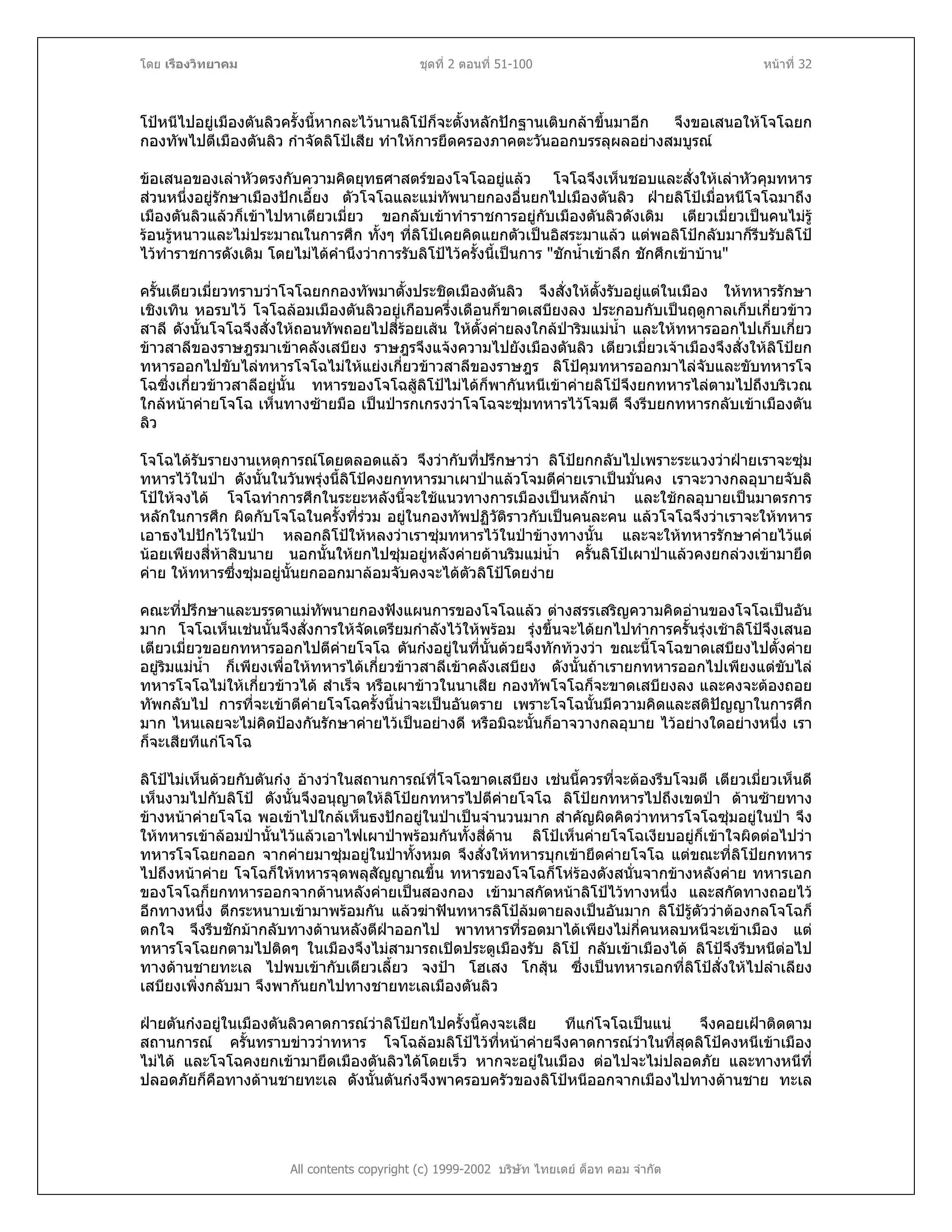 โดย เรืองวิทยาคม ชุดที่ 2 ตอนที่ 51-100 หนาที่ 32
โปหนีไปอยูเมืองตันลิวครั้งนี้หากละไวนานลิโปก็จะตั้งหลักปกฐานเติบกลาขึ้นมาอีก จึงขอเสนอใหโจโฉยก
กองทัพไปตีเมืองตันลิว กําจัดลิโปเสีย ทําใหการยึดครองภาคตะวันออกบรรลุผลอยางสมบูรณ
ขอเสนอของเลาหัวตรงกับความคิดยุทธศาสตรของโจโฉอยูแลว โจโฉจึงเห็นชอบและสั่งใหเลาหัวคุมทหาร
สวนหนึ่งอยูรักษาเมืองปกเอี้ยง ตัวโจโฉและแมทัพนายกองอื่นยกไปเมืองตันลิว ฝายลิโปเมื่อหนีโจโฉมาถึง
เมืองตันลิวแลวก็เขาไปหาเตียวเมี่ยว ขอกลับเขาทําราชการอยูกับเมืองตันลิวดังเดิม เตียวเมี่ยวเปนคนไมรู
รอนรูหนาวและไมประมาณในการศึก ทั้งๆ ที่ลิโปเคยคิดแยกตัวเปนอิสระมาแลว แตพอลิโปกลับมาก็รีบรับลิโป
ไวทําราชการดังเดิม โดยไมไดคํานึงวาการรับลิโปไวครั้งนี้เปนการ "ชักน้ําเขาลึก ชักศึกเขาบาน"
ครั้นเตียวเมี่ยวทราบวาโจโฉยกกองทัพมาตั้งประชิดเมืองตันลิว จึงสั่งใหตั้งรับอยูแตในเมือง ใหทหารรักษา
เชิงเทิน หอรบไว โจโฉลอมเมืองตันลิวอยูเกือบครึ่งเดือนก็ขาดเสบียงลง ประกอบกับเปนฤดูกาลเก็บเกี่ยวขาว
สาลี ดังนั้นโจโฉจึงสั่งใหถอนทัพถอยไปสี่รอยเสน ใหตั้งคายลงใกลปาริมแมน้ํา และใหทหารออกไปเก็บเกี่ยว
ขาวสาลีของราษฎรมาเขาคลังเสบียง ราษฎรจึงแจงความไปยังเมืองตันลิว เตียวเมี่ยวเจาเมืองจึงสั่งใหลิโปยก
ทหารออกไปขับไลทหารโจโฉไมใหแยงเกี่ยวขาวสาลีของราษฎร ลิโปคุมทหารออกมาไลจับและขับทหารโจ
โฉซึ่งเกี่ยวขาวสาลีอยูนั้น ทหารของโจโฉสูลิโปไมไดก็พากันหนีเขาคายลิโปจึงยกทหารไลตามไปถึงบริเวณ
ใกลหนาคายโจโฉ เห็นทางซายมือ เปนปารกเกรงวาโจโฉจะซุมทหารไวโจมตี จึงรีบยกทหารกลับเขาเมืองตัน
ลิว
โจโฉไดรับรายงานเหตุการณโดยตลอดแลว จึงวากับที่ปรึกษาวา ลิโปยกกลับไปเพราะระแวงวาฝายเราจะซุม
ทหารไวในปา ดังนั้นในวันพรุงนี้ลิโปคงยกทหารมาเผาปาแลวโจมตีคายเราเปนมั่นคง เราจะวางกลอุบายจับลิ
โปใหจงได โจโฉทําการศึกในระยะหลังนี้จะใชแนวทางการเมืองเปนหลักนํา และใชกลอุบายเปนมาตรการ
หลักในการศึก ผิดกับโจโฉในครั้งที่รวม อยูในกองทัพปฏิวัติราวกับเปนคนละคน แลวโจโฉจึงวาเราจะใหทหาร
เอาธงไปปกไวในปา หลอกลิโปใหหลงวาเราซุมทหารไวในปาขางทางนั้น และจะใหทหารรักษาคายไวแต
นอยเพียงสี่หาสิบนาย นอกนั้นใหยกไปซุมอยูหลังคายดานริมแมน้ํา ครั้นลิโปเผาปาแลวคงยกลวงเขามายึด
คาย ใหทหารซึ่งซุมอยูนั้นยกออกมาลอมจับคงจะไดตัวลิโปโดยงาย
คณะที่ปรึกษาและบรรดาแมทัพนายกองฟงแผนการของโจโฉแลว ตางสรรเสริญความคิดอานของโจโฉเปนอัน
มาก โจโฉเห็นเชนนั้นจึงสั่งการใหจัดเตรียมกําลังไวใหพรอม รุงขึ้นจะไดยกไปทําการครั้นรุงเชาลิโปจึงเสนอ
เตียวเมี่ยวขอยกทหารออกไปตีคายโจโฉ ตันกงอยูในที่นั้นดวยจึงทักทวงวา ขณะนี้โจโฉขาดเสบียงไปตั้งคาย
อยูริมแมน้ํา ก็เพียงเพื่อใหทหารไดเกี่ยวขาวสาลีเขาคลังเสบียง ดังนั้นถาเรายกทหารออกไปเพียงแตขับไล
ทหารโจโฉไมใหเกี่ยวขาวได สําเร็จ หรือเผาขาวในนาเสีย กองทัพโจโฉก็จะขาดเสบียงลง และคงจะตองถอย
ทัพกลับไป การที่จะเขาตีคายโจโฉครั้งนี้นาจะเปนอันตราย เพราะโจโฉนั้นมีความคิดและสติปญญาในการศึก
มาก ไหนเลยจะไมคิดปองกันรักษาคายไวเปนอยางดี หรือมิฉะนั้นก็อาจวางกลอุบาย ไวอยางใดอยางหนึ่ง เรา
ก็จะเสียทีแกโจโฉ
ลิโปไมเห็นดวยกับตันกง อางวาในสถานการณที่โจโฉขาดเสบียง เชนนี้ควรที่จะตองรีบโจมตี เตียวเมี่ยวเห็นดี
เห็นงามไปกับลิโป ดังนั้นจึงอนุญาตใหลิโปยกทหารไปตีคายโจโฉ ลิโปยกทหารไปถึงเขตปา ดานซายทาง
ขางหนาคายโจโฉ พอเขาไปใกลเห็นธงปกอยูในปาเปนจํานวนมาก สําคัญผิดคิดวาทหารโจโฉซุมอยูในปา จึง
ใหทหารเขาลอมปานั้นไวแลวเอาไฟเผาปาพรอมกันทั้งสี่ดาน ลิโปเห็นคายโจโฉเงียบอยูก็เขาใจผิดตอไปวา
ทหารโจโฉยกออก จากคายมาซุมอยูในปาทั้งหมด จึงสั่งใหทหารบุกเขายึดคายโจโฉ แตขณะที่ลิโปยกทหาร
ไปถึงหนาคาย โจโฉก็ใหทหารจุดพลุสัญญาณขึ้น ทหารของโจโฉก็โหรองดังสนั่นจากขางหลังคาย ทหารเอก
ของโจโฉก็ยกทหารออกจากดานหลังคายเปนสองกอง เขามาสกัดหนาลิโปไวทางหนึ่ง และสกัดทางถอยไว
อีกทางหนึ่ง ตีกระหนาบเขามาพรอมกัน แลวฆาฟนทหารลิโปลมตายลงเปนอันมาก ลิโปรูตัววาตองกลโจโฉก็
ตกใจ จึงรีบชักมากลับทางดานหลังตีฝาออกไป พาทหารที่รอดมาไดเพียงไมกี่คนหลบหนีจะเขาเมือง แต
ทหารโจโฉยกตามไปติดๆ ในเมืองจึงไมสามารถเปดประตูเมืองรับ ลิโป กลับเขาเมืองได ลิโปจึงรีบหนีตอไป
ทางดานชายทะเล ไปพบเขากับเตียวเลี้ยว จงปา โฮเสง โกสุน ซึ่งเปนทหารเอกที่ลิโปสั่งใหไปลําเลียง
เสบียงเพิ่งกลับมา จึงพากันยกไปทางชายทะเลเมืองตันลิว
All contents copyright (c) 1999-2002 บริษัท ไทยเดย ด็อท คอม จํากัด
ฝายตันกงอยูในเมืองตันลิวคาดการณวาลิโปยกไปครั้งนี้คงจะเสีย ทีแกโจโฉเปนแน จึงคอยเฝาติดตาม
สถานการณ ครั้นทราบขาววาทหาร โจโฉลอมลิโปไวที่หนาคายจึงคาดการณวาในที่สุดลิโปคงหนีเขาเมือง
ไมได และโจโฉคงยกเขามายึดเมืองตันลิวไดโดยเร็ว หากจะอยูในเมือง ตอไปจะไมปลอดภัย และทางหนีที่
ปลอดภัยก็คือทางดานชายทะเล ดังนั้นตันกงจึงพาครอบครัวของลิโปหนีออกจากเมืองไปทางดานชาย ทะเล
 
