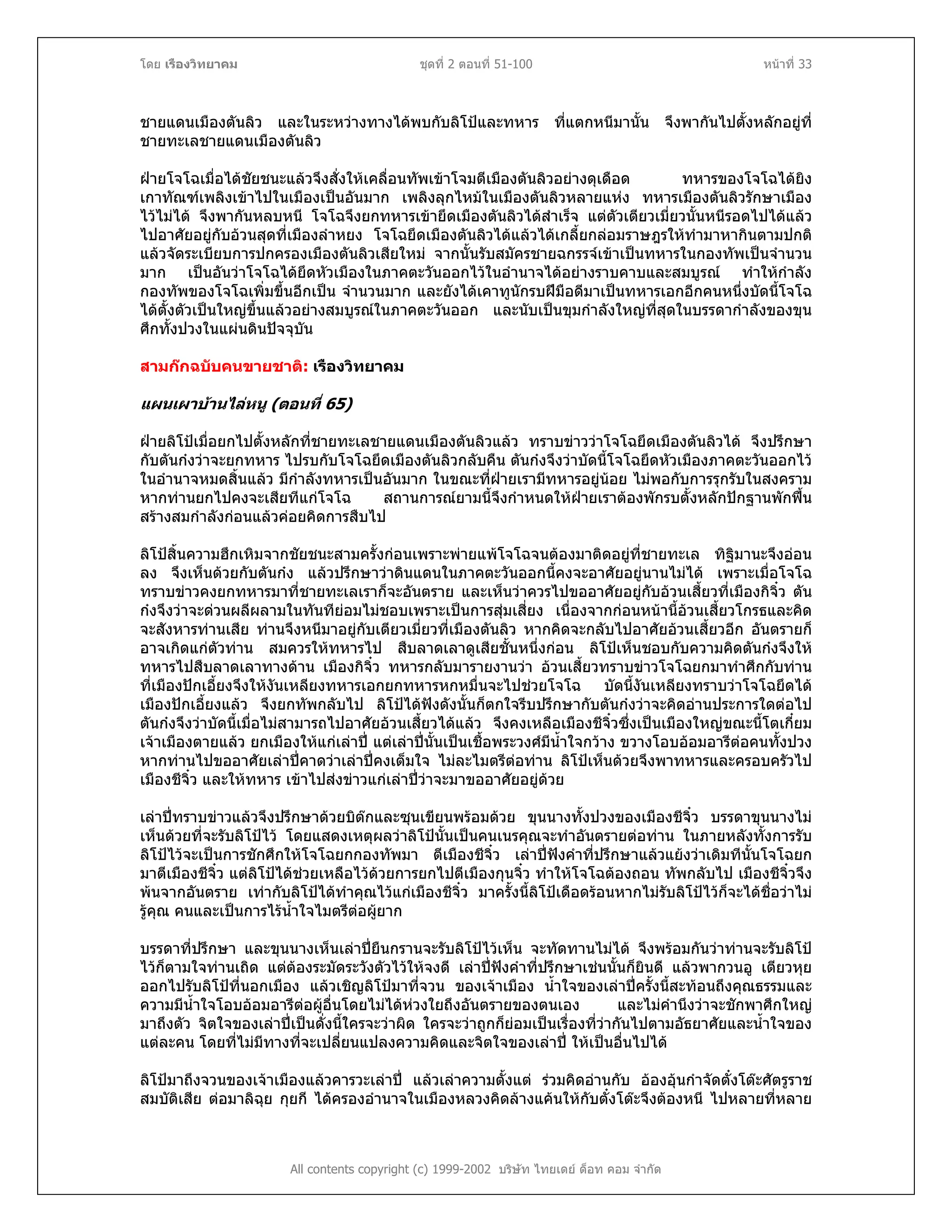 โดย เรืองวิทยาคม ชุดที่ 2 ตอนที่ 51-100 หนาที่ 33
ชายแดนเมืองตันลิว และในระหวางทางไดพบกับลิโปและทหาร ที่แตกหนีมานั้น จึงพากันไปตั้งหลักอยูที่
ชายทะเลชายแดนเมืองตันลิว
ฝายโจโฉเมื่อไดชัยชนะแลวจึงสั่งใหเคลื่อนทัพเขาโจมตีเมืองตันลิวอยางดุเดือด ทหารของโจโฉไดยิง
เกาทัณฑเพลิงเขาไปในเมืองเปนอันมาก เพลิงลุกไหมในเมืองตันลิวหลายแหง ทหารเมืองตันลิวรักษาเมือง
ไวไมได จึงพากันหลบหนี โจโฉจึงยกทหารเขายึดเมืองตันลิวไดสําเร็จ แตตัวเตียวเมี่ยวนั้นหนีรอดไปไดแลว
ไปอาศัยอยูกับอวนสุดที่เมืองลําหยง โจโฉยึดเมืองตันลิวไดแลวไดเกลี้ยกลอมราษฎรใหทํามาหากินตามปกติ
แลวจัดระเบียบการปกครองเมืองตันลิวเสียใหม จากนั้นรับสมัครชายฉกรรจเขาเปนทหารในกองทัพเปนจํานวน
มาก เปนอันวาโจโฉไดยึดหัวเมืองในภาคตะวันออกไวในอํานาจไดอยางราบคาบและสมบูรณ ทําใหกําลัง
กองทัพของโจโฉเพิ่มขึ้นอีกเปน จํานวนมาก และยังไดเคาทูนักรบฝมือดีมาเปนทหารเอกอีกคนหนึ่งบัดนี้โจโฉ
ไดตั้งตัวเปนใหญขึ้นแลวอยางสมบูรณในภาคตะวันออก และนับเปนขุมกําลังใหญที่สุดในบรรดากําลังของขุน
ศึกทั้งปวงในแผนดินปจจุบัน
สามกกฉบับคนขายชาติ: เรืองวิทยาคม
แผนเผาบานไลหนู (ตอนที่ 65)
ฝายลิโปเมื่อยกไปตั้งหลักที่ชายทะเลชายแดนเมืองตันลิวแลว ทราบขาววาโจโฉยึดเมืองตันลิวได จึงปรึกษา
กับตันกงวาจะยกทหาร ไปรบกับโจโฉยึดเมืองตันลิวกลับคืน ตันกงจึงวาบัดนี้โจโฉยึดหัวเมืองภาคตะวันออกไว
ในอํานาจหมดสิ้นแลว มีกําลังทหารเปนอันมาก ในขณะที่ฝายเรามีทหารอยูนอย ไมพอกับการรุกรับในสงคราม
หากทานยกไปคงจะเสียทีแกโจโฉ สถานการณยามนี้จึงกําหนดใหฝายเราตองพักรบตั้งหลักปกฐานพักฟน
สรางสมกําลังกอนแลวคอยคิดการสืบไป
ลิโปสิ้นความฮึกเหิมจากชัยชนะสามครั้งกอนเพราะพายแพโจโฉจนตองมาติดอยูที่ชายทะเล ทิฐิมานะจึงออน
ลง จึงเห็นดวยกับตันกง แลวปรึกษาวาดินแดนในภาคตะวันออกนี้คงจะอาศัยอยูนานไมได เพราะเมื่อโจโฉ
ทราบขาวคงยกทหารมาที่ชายทะเลเราก็จะอันตราย และเห็นวาควรไปขออาศัยอยูกับอวนเสี้ยวที่เมืองกิจิ๋ว ตัน
กงจึงวาจะดวนผลีผลามในทันทียอมไมชอบเพราะเปนการสุมเสี่ยง เนื่องจากกอนหนานี้อวนเสี้ยวโกรธและคิด
จะสังหารทานเสีย ทานจึงหนีมาอยูกับเตียวเมี่ยวที่เมืองตันลิว หากคิดจะกลับไปอาศัยอวนเสี้ยวอีก อันตรายก็
อาจเกิดแกตัวทาน สมควรใหทหารไป สืบลาดเลาดูเสียชั้นหนึ่งกอน ลิโปเห็นชอบกับความคิดตันกงจึงให
ทหารไปสืบลาดเลาทางดาน เมืองกิจิ๋ว ทหารกลับมารายงานวา อวนเสี้ยวทราบขาวโจโฉยกมาทําศึกกับทาน
ที่เมืองปกเอี้ยงจึงใหงันเหลียงทหารเอกยกทหารหกหมื่นจะไปชวยโจโฉ บัดนี้งันเหลียงทราบวาโจโฉยึดได
เมืองปกเอี้ยงแลว จึงยกทัพกลับไป ลิโปไดฟงดังนั้นก็ตกใจรีบปรึกษากับตันกงวาจะคิดอานประการใดตอไป
ตันกงจึงวาบัดนี้เมื่อไมสามารถไปอาศัยอวนเสี้ยวไดแลว จึงคงเหลือเมืองชีจิ๋วซึ่งเปนเมืองใหญขณะนี้โตเกี๋ยม
เจาเมืองตายแลว ยกเมืองใหแกเลาป แตเลาปนั้นเปนเชื้อพระวงศมีน้ําใจกวาง ขวางโอบออมอารีตอคนทั้งปวง
หากทานไปขออาศัยเลาปคาดวาเลาปคงเต็มใจ ไมละไมตรีตอทาน ลิโปเห็นดวยจึงพาทหารและครอบครัวไป
เมืองชีจิ๋ว และใหทหาร เขาไปสงขาวแกเลาปวาจะมาขออาศัยอยูดวย
เลาปทราบขาวแลวจึงปรึกษาดวยบิตกและซุนเขียนพรอมดวย ขุนนางทั้งปวงของเมืองชีจิ๋ว บรรดาขุนนางไม
เห็นดวยที่จะรับลิโปไว โดยแสดงเหตุผลวาลิโปนั้นเปนคนเนรคุณจะทําอันตรายตอทาน ในภายหลังทั้งการรับ
ลิโปไวจะเปนการชักศึกใหโจโฉยกกองทัพมา ตีเมืองชีจิ๋ว เลาปฟงคําที่ปรึกษาแลวแยงวาเดิมทีนั้นโจโฉยก
มาตีเมืองชีจิ๋ว แตลิโปไดชวยเหลือไวดวยการยกไปตีเมืองกุนจิ๋ว ทําใหโจโฉตองถอน ทัพกลับไป เมืองชีจิ๋วจึง
พนจากอันตราย เทากับลิโปไดทําคุณไวแกเมืองชีจิ๋ว มาครั้งนี้ลิโปเดือดรอนหากไมรับลิโปไวก็จะไดชื่อวาไม
รูคุณ คนและเปนการไรน้ําใจไมตรีตอผูยาก
บรรดาที่ปรึกษา และขุนนางเห็นเลาปยืนกรานจะรับลิโปไวเห็น จะทัดทานไมได จึงพรอมกันวาทานจะรับลิโป
ไวก็ตามใจทานเถิด แตตองระมัดระวังตัวไวใหจงดี เลาปฟงคําที่ปรึกษาเชนนั้นก็ยินดี แลวพากวนอู เตียวหุย
ออกไปรับลิโปที่นอกเมือง แลวเชิญลิโปมาที่จวน ของเจาเมือง น้ําใจของเลาปครั้งนี้สะทอนถึงคุณธรรมและ
ความมีน้ําใจโอบออมอารีตอผูอื่นโดยไมไดหวงใยถึงอันตรายของตนเอง และไมคํานึงวาจะชักพาศึกใหญ
มาถึงตัว จิตใจของเลาปเปนดั่งนี้ใครจะวาผิด ใครจะวาถูกก็ยอมเปนเรื่องที่วากันไปตามอัธยาศัยและน้ําใจของ
แตละคน โดยที่ไมมีทางที่จะเปลี่ยนแปลงความคิดและจิตใจของเลาป ใหเปนอื่นไปได
All contents copyright (c) 1999-2002 บริษัท ไทยเดย ด็อท คอม จํากัด
ลิโปมาถึงจวนของเจาเมืองแลวคารวะเลาป แลวเลาความตั้งแต รวมคิดอานกับ อองอุนกําจัดตั๋งโตะศัตรูราช
สมบัติเสีย ตอมาลิฉุย กุยกี ไดครองอํานาจในเมืองหลวงคิดลางแคนใหกับตั๋งโตะจึงตองหนี ไปหลายที่หลาย
 