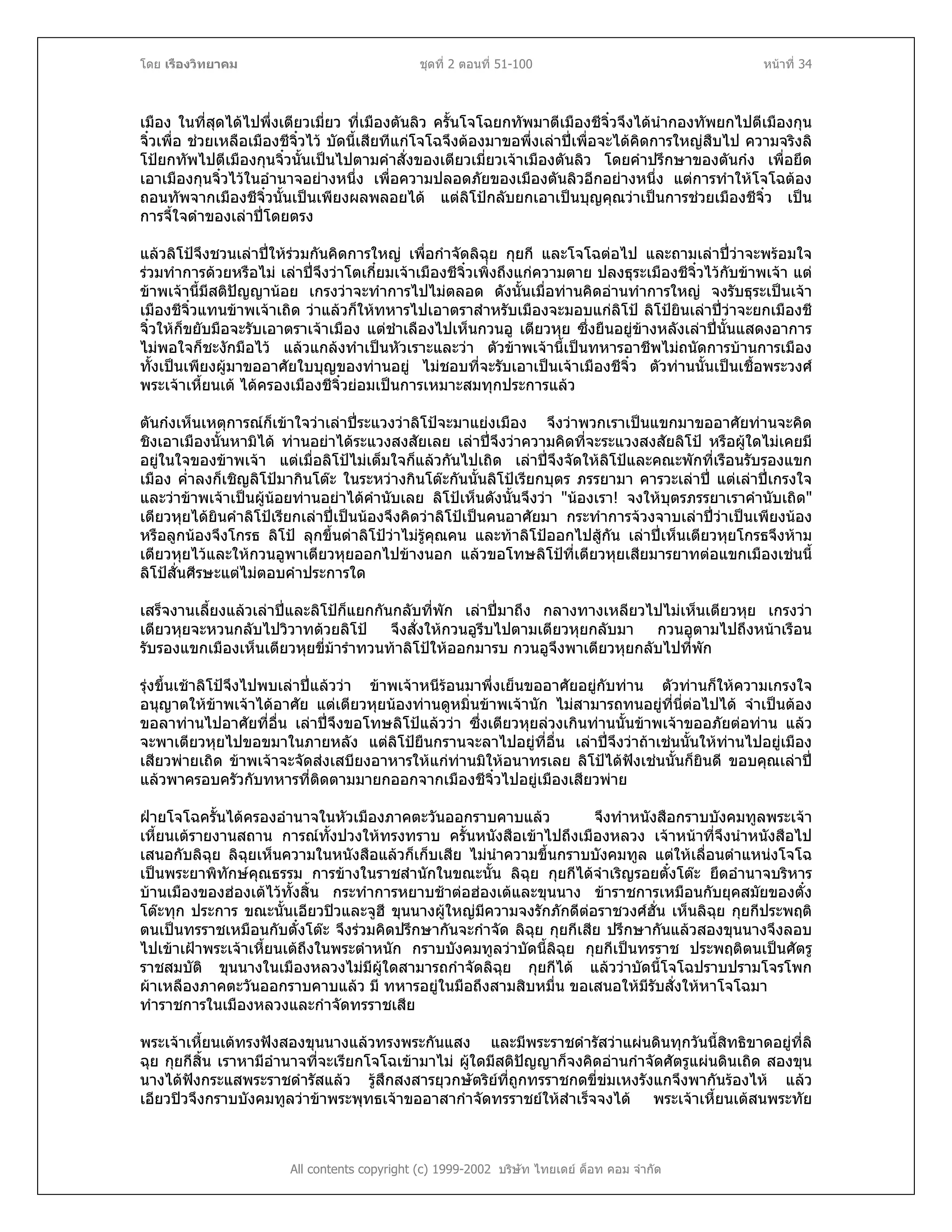 โดย เรืองวิทยาคม ชุดที่ 2 ตอนที่ 51-100 หนาที่ 34
เมือง ในที่สุดไดไปพึ่งเตียวเมี่ยว ที่เมืองตันลิว ครั้นโจโฉยกทัพมาตีเมืองชีจิ๋วจึงไดนํากองทัพยกไปตีเมืองกุน
จิ๋วเพื่อ ชวยเหลือเมืองชีจิ๋วไว บัดนี้เสียทีแกโจโฉจึงตองมาขอพึ่งเลาปเพื่อจะไดคิดการใหญสืบไป ความจริงลิ
โปยกทัพไปตีเมืองกุนจิ๋วนั้นเปนไปตามคําสั่งของเตียวเมี่ยวเจาเมืองตันลิว โดยคําปรึกษาของตันกง เพื่อยึด
เอาเมืองกุนจิ๋วไวในอํานาจอยางหนึ่ง เพื่อความปลอดภัยของเมืองตันลิวอีกอยางหนึ่ง แตการทําใหโจโฉตอง
ถอนทัพจากเมืองชีจิ๋วนั้นเปนเพียงผลพลอยได แตลิโปกลับยกเอาเปนบุญคุณวาเปนการชวยเมืองชีจิ๋ว เปน
การจี้ใจดําของเลาปโดยตรง
แลวลิโปจึงชวนเลาปใหรวมกันคิดการใหญ เพื่อกําจัดลิฉุย กุยกี และโจโฉตอไป และถามเลาปวาจะพรอมใจ
รวมทําการดวยหรือไม เลาปจึงวาโตเกี๋ยมเจาเมืองชีจิ๋วเพิ่งถึงแกความตาย ปลงธุระเมืองชีจิ๋วไวกับขาพเจา แต
ขาพเจานี้มีสติปญญานอย เกรงวาจะทําการไปไมตลอด ดังนั้นเมื่อทานคิดอานทําการใหญ จงรับธุระเปนเจา
เมืองชีจิ๋วแทนขาพเจาเถิด วาแลวก็ใหทหารไปเอาตราสําหรับเมืองจะมอบแกลิโป ลิโปยินเลาปวาจะยกเมืองชี
จิ๋วใหก็ขยับมือจะรับเอาตราเจาเมือง แตชําเลืองไปเห็นกวนอู เตียวหุย ซึ่งยืนอยูขางหลังเลาปนั้นแสดงอาการ
ไมพอใจก็ชะงักมือไว แลวแกลงทําเปนหัวเราะและวา ตัวขาพเจานี้เปนทหารอาชีพไมถนัดการบานการเมือง
ทั้งเปนเพียงผูมาขออาศัยใบบุญของทานอยู ไมชอบที่จะรับเอาเปนเจาเมืองชีจิ๋ว ตัวทานนั้นเปนเชื้อพระวงศ
พระเจาเหี้ยนเต ไดครองเมืองชีจิ๋วยอมเปนการเหมาะสมทุกประการแลว
ตันกงเห็นเหตุการณก็เขาใจวาเลาประแวงวาลิโปจะมาแยงเมือง จึงวาพวกเราเปนแขกมาขออาศัยทานจะคิด
ชิงเอาเมืองนั้นหามิได ทานอยาไดระแวงสงสัยเลย เลาปจึงวาความคิดที่จะระแวงสงสัยลิโป หรือผูใดไมเคยมี
อยูในใจของขาพเจา แตเมื่อลิโปไมเต็มใจก็แลวกันไปเถิด เลาปจึงจัดใหลิโปและคณะพักที่เรือนรับรองแขก
เมือง ค่ําลงก็เชิญลิโปมากินโตะ ในระหวางกินโตะกันนั้นลิโปเรียกบุตร ภรรยามา คารวะเลาป แตเลาปเกรงใจ
และวาขาพเจาเปนผูนอยทานอยาไดคํานับเลย ลิโปเห็นดังนั้นจึงวา "นองเรา! จงใหบุตรภรรยาเราคํานับเถิด"
เตียวหุยไดยินคําลิโปเรียกเลาปเปนนองจึงคิดวาลิโปเปนคนอาศัยมา กระทําการจวงจาบเลาปวาเปนเพียงนอง
หรือลูกนองจึงโกรธ ลิโป ลุกขึ้นดาลิโปวาไมรูคุณคน และทาลิโปออกไปสูกัน เลาปเห็นเตียวหุยโกรธจึงหาม
เตียวหุยไวและใหกวนอูพาเตียวหุยออกไปขางนอก แลวขอโทษลิโปที่เตียวหุยเสียมารยาทตอแขกเมืองเชนนี้
ลิโปสั่นศีรษะแตไมตอบคําประการใด
เสร็จงานเลี้ยงแลวเลาปและลิโปก็แยกกันกลับที่พัก เลาปมาถึง กลางทางเหลียวไปไมเห็นเตียวหุย เกรงวา
เตียวหุยจะหวนกลับไปวิวาทดวยลิโป จึงสั่งใหกวนอูรีบไปตามเตียวหุยกลับมา กวนอูตามไปถึงหนาเรือน
รับรองแขกเมืองเห็นเตียวหุยขี่มารําทวนทาลิโปใหออกมารบ กวนอูจึงพาเตียวหุยกลับไปที่พัก
รุงขึ้นเชาลิโปจึงไปพบเลาปแลววา ขาพเจาหนีรอนมาพึ่งเย็นขออาศัยอยูกับทาน ตัวทานก็ใหความเกรงใจ
อนุญาตใหขาพเจาไดอาศัย แตเตียวหุยนองทานดูหมิ่นขาพเจานัก ไมสามารถทนอยูที่นี่ตอไปได จําเปนตอง
ขอลาทานไปอาศัยที่อื่น เลาปจึงขอโทษลิโปแลววา ซึ่งเตียวหุยลวงเกินทานนั้นขาพเจาขออภัยตอทาน แลว
จะพาเตียวหุยไปขอขมาในภายหลัง แตลิโปยืนกรานจะลาไปอยูที่อื่น เลาปจึงวาถาเชนนั้นใหทานไปอยูเมือง
เสียวพายเถิด ขาพเจาจะจัดสงเสบียงอาหารใหแกทานมิใหอนาทรเลย ลิโปไดฟงเชนนั้นก็ยินดี ขอบคุณเลาป
แลวพาครอบครัวกับทหารที่ติดตามมายกออกจากเมืองชีจิ๋วไปอยูเมืองเสียวพาย
ฝายโจโฉครั้นไดครองอํานาจในหัวเมืองภาคตะวันออกราบคาบแลว จึงทําหนังสือกราบบังคมทูลพระเจา
เหี้ยนเตรายงานสถาน การณทั้งปวงใหทรงทราบ ครั้นหนังสือเขาไปถึงเมืองหลวง เจาหนาที่จึงนําหนังสือไป
เสนอกับลิฉุย ลิฉุยเห็นความในหนังสือแลวก็เก็บเสีย ไมนําความขึ้นกราบบังคมทูล แตใหเลื่อนตําแหนงโจโฉ
เปนพระยาพิทักษคุณธรรม การขางในราชสํานักในขณะนั้น ลิฉุย กุยกีไดจําเริญรอยตั๋งโตะ ยึดอํานาจบริหาร
บานเมืองของฮองเตไวทั้งสิ้น กระทําการหยาบชาตอฮองเตและขุนนาง ขาราชการเหมือนกับยุคสมัยของตั๋ง
โตะทุก ประการ ขณะนั้นเอียวปวและจูฮี ขุนนางผูใหญมีความจงรักภักดีตอราชวงศฮั่น เห็นลิฉุย กุยกีประพฤติ
ตนเปนทรราชเหมือนกับตั๋งโตะ จึงรวมคิดปรึกษากันจะกําจัด ลิฉุย กุยกีเสีย ปรึกษากันแลวสองขุนนางจึงลอบ
ไปเขาเฝาพระเจาเหี้ยนเตถึงในพระตําหนัก กราบบังคมทูลวาบัดนี้ลิฉุย กุยกีเปนทรราช ประพฤติตนเปนศัตรู
ราชสมบัติ ขุนนางในเมืองหลวงไมมีผูใดสามารถกําจัดลิฉุย กุยกีได แลววาบัดนี้โจโฉปราบปรามโจรโพก
ผาเหลืองภาคตะวันออกราบคาบแลว มี ทหารอยูในมือถึงสามสิบหมื่น ขอเสนอใหมีรับสั่งใหหาโจโฉมา
ทําราชการในเมืองหลวงและกําจัดทรราชเสีย
All contents copyright (c) 1999-2002 บริษัท ไทยเดย ด็อท คอม จํากัด
พระเจาเหี้ยนเตทรงฟงสองขุนนางแลวทรงพระกันแสง และมีพระราชดํารัสวาแผนดินทุกวันนี้สิทธิขาดอยูที่ลิ
ฉุย กุยกีสิ้น เราหามีอํานาจที่จะเรียกโจโฉเขามาไม ผูใดมีสติปญญาก็จงคิดอานกําจัดศัตรูแผนดินเถิด สองขุน
นางไดฟงกระแสพระราชดํารัสแลว รูสึกสงสารยุวกษัตริยที่ถูกทรราชกดขี่ขมเหงรังแกจึงพากันรองไห แลว
เอียวปวจึงกราบบังคมทูลวาขาพระพุทธเจาขออาสากําจัดทรราชยใหสําเร็จจงได พระเจาเหี้ยนเตสนพระทัย
 