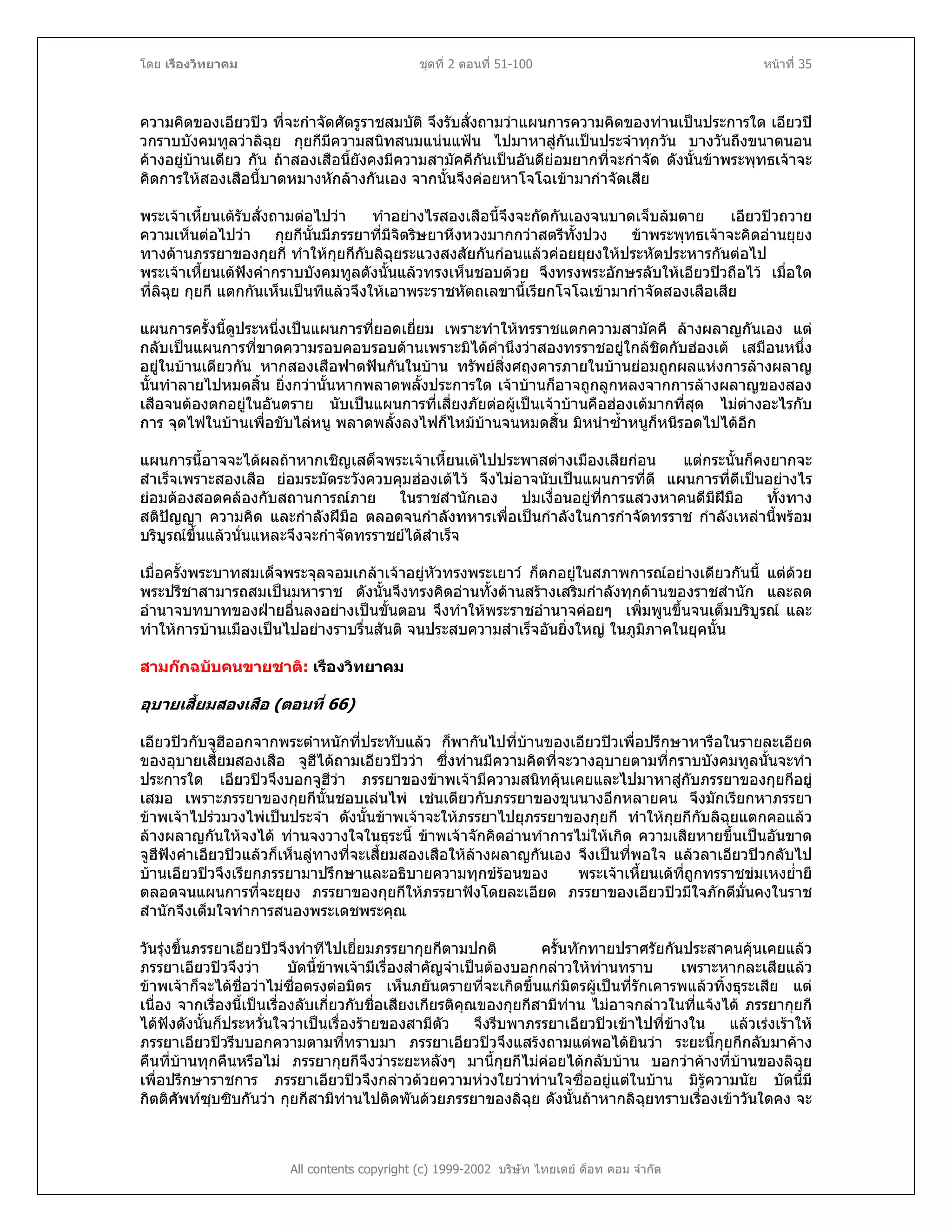 โดย เรืองวิทยาคม ชุดที่ 2 ตอนที่ 51-100 หนาที่ 35
ความคิดของเอียวปว ที่จะกําจัดศัตรูราชสมบัติ จึงรับสั่งถามวาแผนการความคิดของทานเปนประการใด เอียวป
วกราบบังคมทูลวาลิฉุย กุยกีมีความสนิทสนมแนนแฟน ไปมาหาสูกันเปนประจําทุกวัน บางวันถึงขนาดนอน
คางอยูบานเดียว กัน ถาสองเสือนี้ยังคงมีความสามัคคีกันเปนอันดียอมยากที่จะกําจัด ดังนั้นขาพระพุทธเจาจะ
คิดการใหสองเสือนี้บาดหมางหักลางกันเอง จากนั้นจึงคอยหาโจโฉเขามากําจัดเสีย
พระเจาเหี้ยนเตรับสั่งถามตอไปวา ทําอยางไรสองเสือนี้จึงจะกัดกันเองจนบาดเจ็บลมตาย เอียวปวถวาย
ความเห็นตอไปวา กุยกีนั้นมีภรรยาที่มีจิตริษยาหึงหวงมากกวาสตรีทั้งปวง ขาพระพุทธเจาจะคิดอานยุยง
ทางดานภรรยาของกุยกี ทําใหกุยกีกับลิฉุยระแวงสงสัยกันกอนแลวคอยยุยงใหประหัตประหารกันตอไป
พระเจาเหี้ยนเตฟงคํากราบบังคมทูลดังนั้นแลวทรงเห็นชอบดวย จึงทรงพระอักษรลับใหเอียวปวถือไว เมื่อใด
ที่ลิฉุย กุยกี แตกกันเห็นเปนทีแลวจึงใหเอาพระราชหัตถเลขานี้เรียกโจโฉเขามากําจัดสองเสือเสีย
แผนการครั้งนี้ดูประหนึ่งเปนแผนการที่ยอดเยี่ยม เพราะทําใหทรราชแตกความสามัคคี ลางผลาญกันเอง แต
กลับเปนแผนการที่ขาดความรอบคอบรอบดานเพราะมิไดคํานึงวาสองทรราชอยูใกลชิดกับฮองเต เสมือนหนึ่ง
อยูในบานเดียวกัน หากสองเสือฟาดฟนกันในบาน ทรัพยสิ่งศฤงคารภายในบานยอมถูกผลแหงการลางผลาญ
นั้นทําลายไปหมดสิ้น ยิ่งกวานั้นหากพลาดพลั้งประการใด เจาบานก็อาจถูกลูกหลงจากการลางผลาญของสอง
เสือจนตองตกอยูในอันตราย นับเปนแผนการที่เสี่ยงภัยตอผูเปนเจาบานคือฮองเตมากที่สุด ไมตางอะไรกับ
การ จุดไฟในบานเพื่อขับไลหนู พลาดพลั้งลงไฟก็ไหมบานจนหมดสิ้น มิหนําซ้ําหนูก็หนีรอดไปไดอีก
แผนการนี้อาจจะไดผลถาหากเชิญเสด็จพระเจาเหี้ยนเตไปประพาสตางเมืองเสียกอน แตกระนั้นก็คงยากจะ
สําเร็จเพราะสองเสือ ยอมระมัดระวังควบคุมฮองเตไว จึงไมอาจนับเปนแผนการที่ดี แผนการที่ดีเปนอยางไร
ยอมตองสอดคลองกับสถานการณภาย ในราชสํานักเอง ปมเงื่อนอยูที่การแสวงหาคนดีมีฝมือ ทั้งทาง
สติปญญา ความคิด และกําลังฝมือ ตลอดจนกําลังทหารเพื่อเปนกําลังในการกําจัดทรราช กําลังเหลานี้พรอม
บริบูรณขึ้นแลวนั่นแหละจึงจะกําจัดทรราชยไดสําเร็จ
เมื่อครั้งพระบาทสมเด็จพระจุลจอมเกลาเจาอยูหัวทรงพระเยาว ก็ตกอยูในสภาพการณอยางเดียวกันนี้ แตดวย
พระปรีชาสามารถสมเปนมหาราช ดังนั้นจึงทรงคิดอานทั้งดานสรางเสริมกําลังทุกดานของราชสํานัก และลด
อํานาจบทบาทของฝายอื่นลงอยางเปนขั้นตอน จึงทําใหพระราชอํานาจคอยๆ เพิ่มพูนขึ้นจนเต็มบริบูรณ และ
ทําใหการบานเมืองเปนไปอยางราบรื่นสันติ จนประสบความสําเร็จอันยิ่งใหญ ในภูมิภาคในยุคนั้น
สามกกฉบับคนขายชาติ: เรืองวิทยาคม
อุบายเสี้ยมสองเสือ (ตอนที่ 66)
เอียวปวกับจูฮีออกจากพระตําหนักที่ประทับแลว ก็พากันไปที่บานของเอียวปวเพื่อปรึกษาหารือในรายละเอียด
ของอุบายเสี้ยมสองเสือ จูฮีไดถามเอียวปววา ซึ่งทานมีความคิดที่จะวางอุบายตามที่กราบบังคมทูลนั้นจะทํา
ประการใด เอียวปวจึงบอกจูฮีวา ภรรยาของขาพเจามีความสนิทคุนเคยและไปมาหาสูกับภรรยาของกุยกีอยู
เสมอ เพราะภรรยาของกุยกีนั้นชอบเลนไพ เชนเดียวกับภรรยาของขุนนางอีกหลายคน จึงมักเรียกหาภรรยา
ขาพเจาไปรวมวงไพเปนประจํา ดังนั้นขาพเจาจะใหภรรยาไปยุภรรยาของกุยกี ทําใหกุยกีกับลิฉุยแตกคอแลว
ลางผลาญกันใหจงได ทานจงวางใจในธุระนี้ ขาพเจาจักคิดอานทําการไมใหเกิด ความเสียหายขึ้นเปนอันขาด
จูฮีฟงคําเอียวปวแลวก็เห็นลูทางที่จะเสี้ยมสองเสือใหลางผลาญกันเอง จึงเปนที่พอใจ แลวลาเอียวปวกลับไป
บานเอียวปวจึงเรียกภรรยามาปรึกษาและอธิบายความทุกขรอนของ พระเจาเหี้ยนเตที่ถูกทรราชขมเหงย่ํายี
ตลอดจนแผนการที่จะยุยง ภรรยาของกุยกีใหภรรยาฟงโดยละเอียด ภรรยาของเอียวปวมีใจภักดีมั่นคงในราช
สํานักจึงเต็มใจทําการสนองพระเดชพระคุณ
All contents copyright (c) 1999-2002 บริษัท ไทยเดย ด็อท คอม จํากัด
วันรุงขึ้นภรรยาเอียวปวจึงทําทีไปเยี่ยมภรรยากุยกีตามปกติ ครั้นทักทายปราศรัยกันประสาคนคุนเคยแลว
ภรรยาเอียวปวจึงวา บัดนี้ขาพเจามีเรื่องสําคัญจําเปนตองบอกกลาวใหทานทราบ เพราะหากละเสียแลว
ขาพเจาก็จะไดชื่อวาไมซื่อตรงตอมิตร เห็นภยันตรายที่จะเกิดขึ้นแกมิตรผูเปนที่รักเคารพแลวทิ้งธุระเสีย แต
เนื่อง จากเรื่องนี้เปนเรื่องลับเกี่ยวกับชื่อเสียงเกียรติคุณของกุยกีสามีทาน ไมอาจกลาวในที่แจงได ภรรยากุยกี
ไดฟงดังนั้นก็ประหวั่นใจวาเปนเรื่องรายของสามีตัว จึงรีบพาภรรยาเอียวปวเขาไปที่ขางใน แลวเรงเราให
ภรรยาเอียวปวรีบบอกความตามที่ทราบมา ภรรยาเอียวปวจึงแสรงถามแตพอไดยินวา ระยะนี้กุยกีกลับมาคาง
คืนที่บานทุกคืนหรือไม ภรรยากุยกีจึงวาระยะหลังๆ มานี้กุยกีไมคอยไดกลับบาน บอกวาคางที่บานของลิฉุย
เพื่อปรึกษาราชการ ภรรยาเอียวปวจึงกลาวดวยความหวงใยวาทานใจซื่ออยูแตในบาน มิรูความนัย บัดนี้มี
กิตติศัพทซุบซิบกันวา กุยกีสามีทานไปติดพันดวยภรรยาของลิฉุย ดังนั้นถาหากลิฉุยทราบเรื่องเขาวันใดคง จะ
 