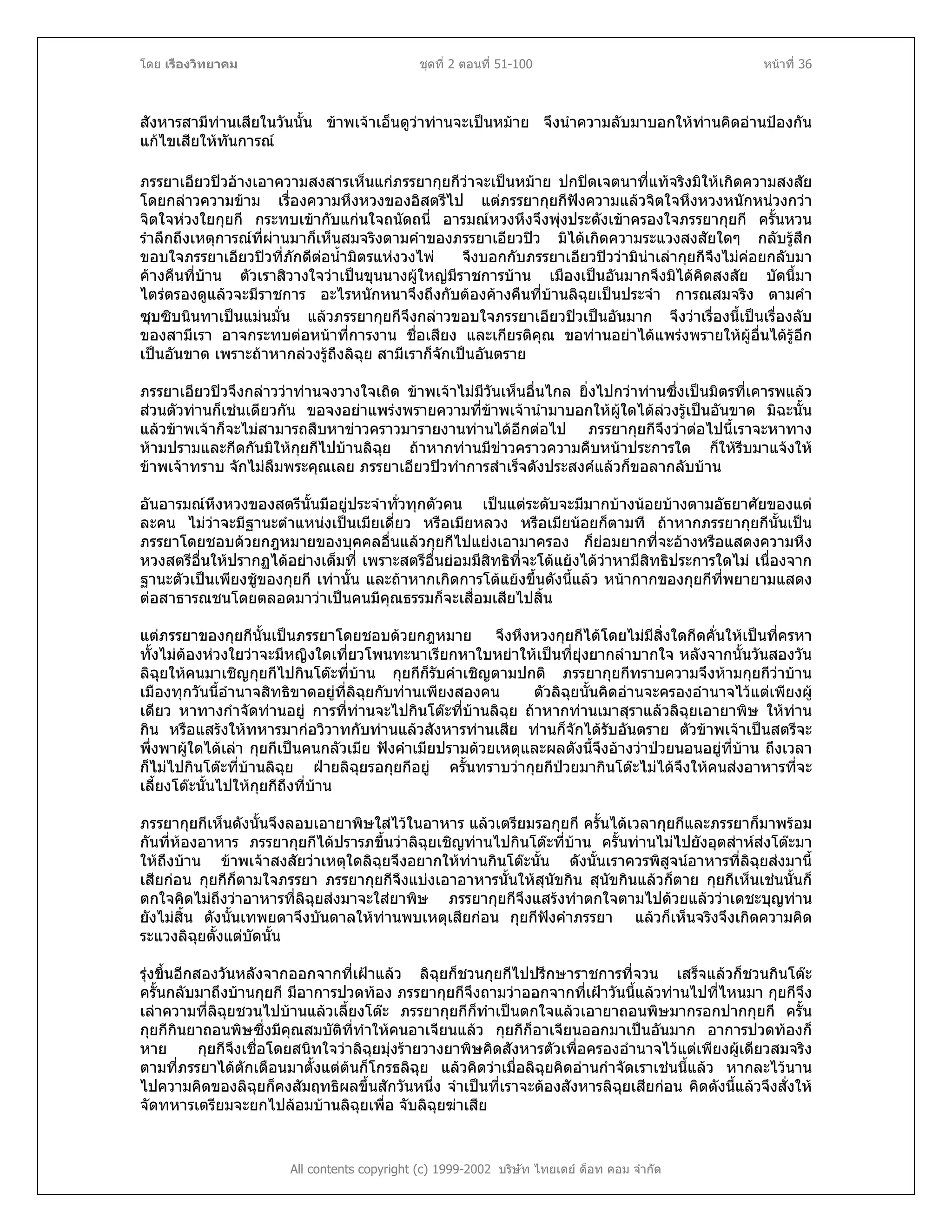 โดย เรืองวิทยาคม ชุดที่ 2 ตอนที่ 51-100 หนาที่ 36
สังหารสามีทานเสียในวันนั้น ขาพเจาเอ็นดูวาทานจะเปนหมาย จึงนําความลับมาบอกใหทานคิดอานปองกัน
แกไขเสียใหทันการณ
ภรรยาเอียวปวอางเอาความสงสารเห็นแกภรรยากุยกีวาจะเปนหมาย ปกปดเจตนาที่แทจริงมิใหเกิดความสงสัย
โดยกลาวความขาม เรื่องความหึงหวงของอิสตรีไป แตภรรยากุยกีฟงความแลวจิตใจหึงหวงหนักหนวงกวา
จิตใจหวงใยกุยกี กระทบเขากับแกนใจถนัดถนี่ อารมณหวงหึงจึงพุงประดังเขาครองใจภรรยากุยกี ครั้นหวน
รําลึกถึงเหตุการณที่ผานมาก็เห็นสมจริงตามคําของภรรยาเอียวปว มิไดเกิดความระแวงสงสัยใดๆ กลับรูสึก
ขอบใจภรรยาเอียวปวที่ภักดีตอน้ํามิตรแหงวงไพ จึงบอกกับภรรยาเอียวปววามินาเลากุยกีจึงไมคอยกลับมา
คางคืนที่บาน ตัวเราสิวางใจวาเปนขุนนางผูใหญมีราชการบาน เมืองเปนอันมากจึงมิไดคิดสงสัย บัดนี้มา
ไตรตรองดูแลวจะมีราชการ อะไรหนักหนาจึงถึงกับตองคางคืนที่บานลิฉุยเปนประจํา การณสมจริง ตามคํา
ซุบซิบนินทาเปนแมนมั่น แลวภรรยากุยกีจึงกลาวขอบใจภรรยาเอียวปวเปนอันมาก จึงวาเรื่องนี้เปนเรื่องลับ
ของสามีเรา อาจกระทบตอหนาที่การงาน ชื่อเสียง และเกียรติคุณ ขอทานอยาไดแพรงพรายใหผูอื่นไดรูอีก
เปนอันขาด เพราะถาหากลวงรูถึงลิฉุย สามีเราก็จักเปนอันตราย
ภรรยาเอียวปวจึงกลาววาทานจงวางใจเถิด ขาพเจาไมมีวันเห็นอื่นไกล ยิ่งไปกวาทานซึ่งเปนมิตรที่เคารพแลว
สวนตัวทานก็เชนเดียวกัน ขอจงอยาแพรงพรายความที่ขาพเจานํามาบอกใหผูใดไดลวงรูเปนอันขาด มิฉะนั้น
แลวขาพเจาก็จะไมสามารถสืบหาขาวคราวมารายงานทานไดอีกตอไป ภรรยากุยกีจึงวาตอไปนี้เราจะหาทาง
หามปรามและกีดกันมิใหกุยกีไปบานลิฉุย ถาหากทานมีขาวคราวความคืบหนาประการใด ก็ใหรีบมาแจงให
ขาพเจาทราบ จักไมลืมพระคุณเลย ภรรยาเอียวปวทําการสําเร็จดังประสงคแลวก็ขอลากลับบาน
อันอารมณหึงหวงของสตรีนั้นมีอยูประจําทั่วทุกตัวคน เปนแตระดับจะมีมากบางนอยบางตามอัธยาศัยของแต
ละคน ไมวาจะมีฐานะตําแหนงเปนเมียเดี่ยว หรือเมียหลวง หรือเมียนอยก็ตามที ถาหากภรรยากุยกีนั้นเปน
ภรรยาโดยชอบดวยกฎหมายของบุคคลอื่นแลวกุยกีไปแยงเอามาครอง ก็ยอมยากที่จะอางหรือแสดงความหึง
หวงสตรีอื่นใหปรากฏไดอยางเต็มที่ เพราะสตรีอื่นยอมมีสิทธิที่จะโตแยงไดวาหามีสิทธิประการใดไม เนื่องจาก
ฐานะตัวเปนเพียงชูของกุยกี เทานั้น และถาหากเกิดการโตแยงขึ้นดังนี้แลว หนากากของกุยกีที่พยายามแสดง
ตอสาธารณชนโดยตลอดมาวาเปนคนมีคุณธรรมก็จะเสื่อมเสียไปสิ้น
แตภรรยาของกุยกีนั้นเปนภรรยาโดยชอบดวยกฎหมาย จึงหึงหวงกุยกีไดโดยไมมีสิ่งใดกีดคั่นใหเปนที่ครหา
ทั้งไมตองหวงใยวาจะมีหญิงใดเที่ยวโพนทะนาเรียกหาใบหยาใหเปนที่ยุงยากลําบากใจ หลังจากนั้นวันสองวัน
ลิฉุยใหคนมาเชิญกุยกีไปกินโตะที่บาน กุยกีก็รับคําเชิญตามปกติ ภรรยากุยกีทราบความจึงหามกุยกีวาบาน
เมืองทุกวันนี้อํานาจสิทธิขาดอยูที่ลิฉุยกับทานเพียงสองคน ตัวลิฉุยนั้นคิดอานจะครองอํานาจไวแตเพียงผู
เดียว หาทางกําจัดทานอยู การที่ทานจะไปกินโตะที่บานลิฉุย ถาหากทานเมาสุราแลวลิฉุยเอายาพิษ ใหทาน
กิน หรือแสรงใหทหารมากอวิวาทกับทานแลวสังหารทานเสีย ทานก็จักไดรับอันตราย ตัวขาพเจาเปนสตรีจะ
พึ่งพาผูใดไดเลา กุยกีเปนคนกลัวเมีย ฟงคําเมียปรามดวยเหตุและผลดังนี้จึงอางวาปวยนอนอยูที่บาน ถึงเวลา
ก็ไมไปกินโตะที่บานลิฉุย ฝายลิฉุยรอกุยกีอยู ครั้นทราบวากุยกีปวยมากินโตะไมไดจึงใหคนสงอาหารที่จะ
เลี้ยงโตะนั้นไปใหกุยกีถึงที่บาน
ภรรยากุยกีเห็นดังนั้นจึงลอบเอายาพิษใสไวในอาหาร แลวเตรียมรอกุยกี ครั้นไดเวลากุยกีและภรรยาก็มาพรอม
กันที่หองอาหาร ภรรยากุยกีไดปรารภขึ้นวาลิฉุยเชิญทานไปกินโตะที่บาน ครั้นทานไมไปยังอุตสาหสงโตะมา
ใหถึงบาน ขาพเจาสงสัยวาเหตุใดลิฉุยจึงอยากใหทานกินโตะนั้น ดังนั้นเราควรพิสูจนอาหารที่ลิฉุยสงมานี้
เสียกอน กุยกีก็ตามใจภรรยา ภรรยากุยกีจึงแบงเอาอาหารนั้นใหสุนัขกิน สุนัขกินแลวก็ตาย กุยกีเห็นเชนนั้นก็
ตกใจคิดไมถึงวาอาหารที่ลิฉุยสงมาจะใสยาพิษ ภรรยากุยกีจึงแสรงทําตกใจตามไปดวยแลววาเดชะบุญทาน
ยังไมสิ้น ดังนั้นเทพยดาจึงบันดาลใหทานพบเหตุเสียกอน กุยกีฟงคําภรรยา แลวก็เห็นจริงจึงเกิดความคิด
ระแวงลิฉุยตั้งแตบัดนั้น
All contents copyright (c) 1999-2002 บริษัท ไทยเดย ด็อท คอม จํากัด
รุงขึ้นอีกสองวันหลังจากออกจากที่เฝาแลว ลิฉุยก็ชวนกุยกีไปปรึกษาราชการที่จวน เสร็จแลวก็ชวนกินโตะ
ครั้นกลับมาถึงบานกุยกี มีอาการปวดทอง ภรรยากุยกีจึงถามวาออกจากที่เฝาวันนี้แลวทานไปที่ไหนมา กุยกีจึง
เลาความที่ลิฉุยชวนไปบานแลวเลี้ยงโตะ ภรรยากุยกีก็ทําเปนตกใจแลวเอายาถอนพิษมากรอกปากกุยกี ครั้น
กุยกีกินยาถอนพิษซึ่งมีคุณสมบัติที่ทําใหคนอาเจียนแลว กุยกีก็อาเจียนออกมาเปนอันมาก อาการปวดทองก็
หาย กุยกีจึงเชื่อโดยสนิทใจวาลิฉุยมุงรายวางยาพิษคิดสังหารตัวเพื่อครองอํานาจไวแตเพียงผูเดียวสมจริง
ตามที่ภรรยาไดตักเตือนมาตั้งแตตนก็โกรธลิฉุย แลวคิดวาเมื่อลิฉุยคิดอานกําจัดเราเชนนี้แลว หากละไวนาน
ไปความคิดของลิฉุยก็คงสัมฤทธิผลขึ้นสักวันหนึ่ง จําเปนที่เราจะตองสังหารลิฉุยเสียกอน คิดดังนี้แลวจึงสั่งให
จัดทหารเตรียมจะยกไปลอมบานลิฉุยเพื่อ จับลิฉุยฆาเสีย
 