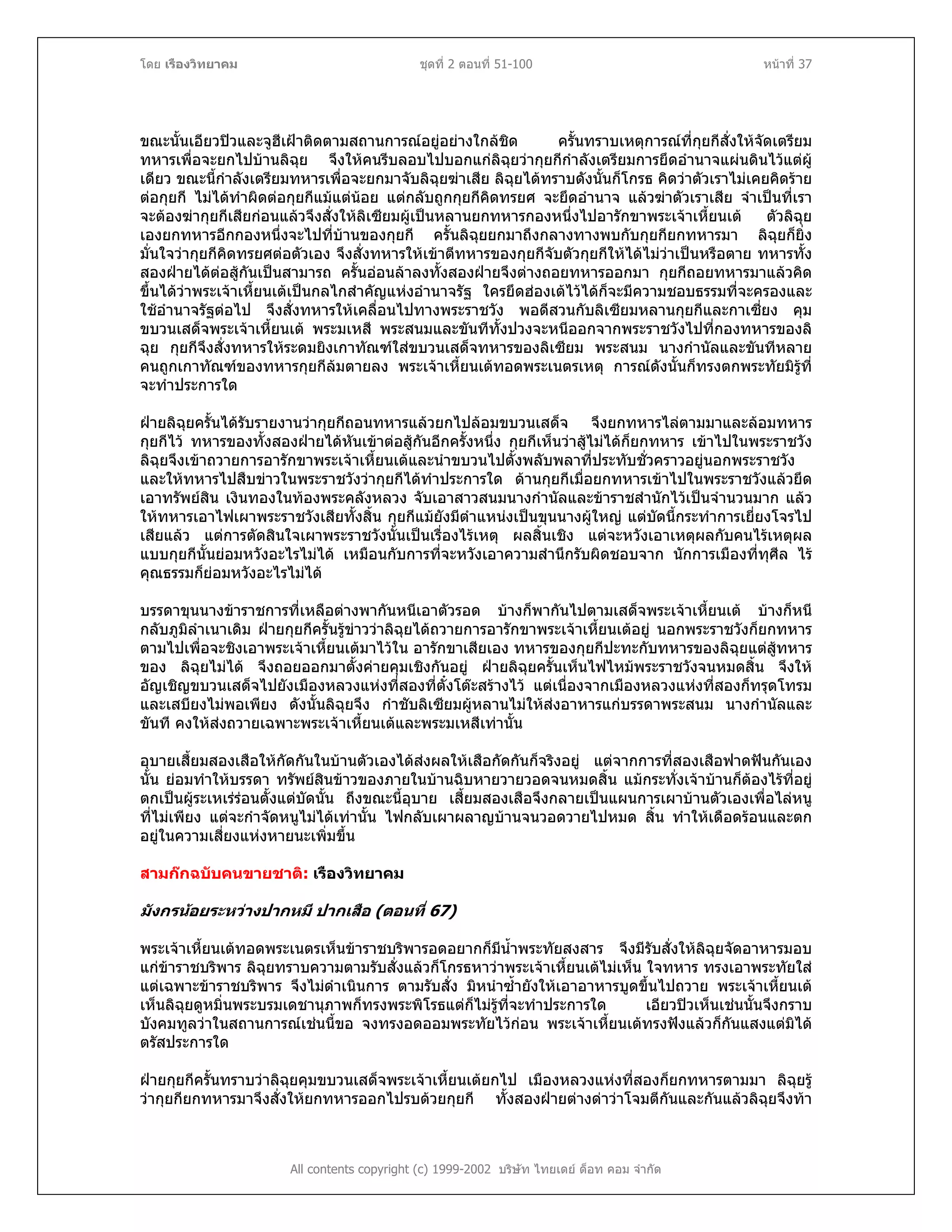 โดย เรืองวิทยาคม ชุดที่ 2 ตอนที่ 51-100 หนาที่ 37
ขณะนั้นเอียวปวและจูฮีเฝาติดตามสถานการณอยูอยางใกลชิด ครั้นทราบเหตุการณที่กุยกีสั่งใหจัดเตรียม
ทหารเพื่อจะยกไปบานลิฉุย จึงใหคนรีบลอบไปบอกแกลิฉุยวากุยกีกําลังเตรียมการยึดอํานาจแผนดินไวแตผู
เดียว ขณะนี้กําลังเตรียมทหารเพื่อจะยกมาจับลิฉุยฆาเสีย ลิฉุยไดทราบดังนั้นก็โกรธ คิดวาตัวเราไมเคยคิดราย
ตอกุยกี ไมไดทําผิดตอกุยกีแมแตนอย แตกลับถูกกุยกีคิดทรยศ จะยึดอํานาจ แลวฆาตัวเราเสีย จําเปนที่เรา
จะตองฆากุยกีเสียกอนแลวจึงสั่งใหลิเซียมผูเปนหลานยกทหารกองหนึ่งไปอารักขาพระเจาเหี้ยนเต ตัวลิฉุย
เองยกทหารอีกกองหนึ่งจะไปที่บานของกุยกี ครั้นลิฉุยยกมาถึงกลางทางพบกับกุยกียกทหารมา ลิฉุยก็ยิ่ง
มั่นใจวากุยกีคิดทรยศตอตัวเอง จึงสั่งทหารใหเขาตีทหารของกุยกีจับตัวกุยกีใหไดไมวาเปนหรือตาย ทหารทั้ง
สองฝายไดตอสูกันเปนสามารถ ครั้นออนลาลงทั้งสองฝายจึงตางถอยทหารออกมา กุยกีถอยทหารมาแลวคิด
ขึ้นไดวาพระเจาเหี้ยนเตเปนกลไกสําคัญแหงอํานาจรัฐ ใครยึดฮองเตไวไดก็จะมีความชอบธรรมที่จะครองและ
ใชอํานาจรัฐตอไป จึงสั่งทหารใหเคลื่อนไปทางพระราชวัง พอดีสวนกับลิเซียมหลานกุยกีและกาเซี่ยง คุม
ขบวนเสด็จพระเจาเหี้ยนเต พระมเหสี พระสนมและขันทีทั้งปวงจะหนีออกจากพระราชวังไปที่กองทหารของลิ
ฉุย กุยกีจึงสั่งทหารใหระดมยิงเกาทัณฑใสขบวนเสด็จทหารของลิเซียม พระสนม นางกํานัลและขันทีหลาย
คนถูกเกาทัณฑของทหารกุยกีลมตายลง พระเจาเหี้ยนเตทอดพระเนตรเหตุ การณดังนั้นก็ทรงตกพระทัยมิรูที่
จะทําประการใด
ฝายลิฉุยครั้นไดรับรายงานวากุยกีถอนทหารแลวยกไปลอมขบวนเสด็จ จึงยกทหารไลตามมาและลอมทหาร
กุยกีไว ทหารของทั้งสองฝายไดหันเขาตอสูกันอีกครั้งหนึ่ง กุยกีเห็นวาสูไมไดก็ยกทหาร เขาไปในพระราชวัง
ลิฉุยจึงเขาถวายการอารักขาพระเจาเหี้ยนเตและนําขบวนไปตั้งพลับพลาที่ประทับชั่วคราวอยูนอกพระราชวัง
และใหทหารไปสืบขาวในพระราชวังวากุยกีไดทําประการใด ดานกุยกีเมื่อยกทหารเขาไปในพระราชวังแลวยึด
เอาทรัพยสิน เงินทองในทองพระคลังหลวง จับเอาสาวสนมนางกํานัลและขาราชสํานักไวเปนจํานวนมาก แลว
ใหทหารเอาไฟเผาพระราชวังเสียทั้งสิ้น กุยกีแมยังมีตําแหนงเปนขุนนางผูใหญ แตบัดนี้กระทําการเยี่ยงโจรไป
เสียแลว แตการตัดสินใจเผาพระราชวังนั้นเปนเรื่องไรเหตุ ผลสิ้นเชิง แตจะหวังเอาเหตุผลกับคนไรเหตุผล
แบบกุยกีนั้นยอมหวังอะไรไมได เหมือนกับการที่จะหวังเอาความสํานึกรับผิดชอบจาก นักการเมืองที่ทุศีล ไร
คุณธรรมก็ยอมหวังอะไรไมได
บรรดาขุนนางขาราชการที่เหลือตางพากันหนีเอาตัวรอด บางก็พากันไปตามเสด็จพระเจาเหี้ยนเต บางก็หนี
กลับภูมิลําเนาเดิม ฝายกุยกีครั้นรูขาววาลิฉุยไดถวายการอารักขาพระเจาเหี้ยนเตอยู นอกพระราชวังก็ยกทหาร
ตามไปเพื่อจะชิงเอาพระเจาเหี้ยนเตมาไวใน อารักขาเสียเอง ทหารของกุยกีปะทะกับทหารของลิฉุยแตสูทหาร
ของ ลิฉุยไมได จึงถอยออกมาตั้งคายคุมเชิงกันอยู ฝายลิฉุยครั้นเห็นไฟไหมพระราชวังจนหมดสิ้น จึงให
อัญเชิญขบวนเสด็จไปยังเมืองหลวงแหงที่สองที่ตั๋งโตะสรางไว แตเนื่องจากเมืองหลวงแหงที่สองก็ทรุดโทรม
และเสบียงไมพอเพียง ดังนั้นลิฉุยจึง กําชับลิเซียมผูหลานไมใหสงอาหารแกบรรดาพระสนม นางกํานัลและ
ขันที คงใหสงถวายเฉพาะพระเจาเหี้ยนเตและพระมเหสีเทานั้น
อุบายเสี้ยมสองเสือใหกัดกันในบานตัวเองไดสงผลใหเสือกัดกันก็จริงอยู แตจากการที่สองเสือฟาดฟนกันเอง
นั้น ยอมทําใหบรรดา ทรัพยสินขาวของภายในบานฉิบหายวายวอดจนหมดสิ้น แมกระทั่งเจาบานก็ตองไรที่อยู
ตกเปนผูระเหเรรอนตั้งแตบัดนั้น ถึงขณะนี้อุบาย เสี้ยมสองเสือจึงกลายเปนแผนการเผาบานตัวเองเพื่อไลหนู
ที่ไมเพียง แตจะกําจัดหนูไมไดเทานั้น ไฟกลับเผาผลาญบานจนวอดวายไปหมด สิ้น ทําใหเดือดรอนและตก
อยูในความเสี่ยงแหงหายนะเพิ่มขึ้น
สามกกฉบับคนขายชาติ: เรืองวิทยาคม
มังกรนอยระหวางปากหมี ปาก สือ (ตอนที่ 67)เ
พระเจาเหี้ยนเตทอดพระเนตรเห็นขาราชบริพารอดอยากก็มีน้ําพระทัยสงสาร จึงมีรับสั่งใหลิฉุยจัดอาหารมอบ
แกขาราชบริพาร ลิฉุยทราบความตามรับสั่งแลวก็โกรธหาวาพระเจาเหี้ยนเตไมเห็น ใจทหาร ทรงเอาพระทัยใส
แตเฉพาะขาราชบริพาร จึงไมดําเนินการ ตามรับสั่ง มิหนําซ้ํายังใหเอาอาหารบูดขึ้นไปถวาย พระเจาเหี้ยนเต
เห็นลิฉุยดูหมิ่นพระบรมเดชานุภาพก็ทรงพระพิโรธแตก็ไมรูที่จะทําประการใด เอียวปวเห็นเชนนั้นจึงกราบ
บังคมทูลวาในสถานการณเชนนี้ขอ จงทรงอดออมพระทัยไวกอน พระเจาเหี้ยนเตทรงฟงแลวก็กันแสงแตมิได
ตรัสประการใด
All contents copyright (c) 1999-2002 บริษัท ไทยเดย ด็อท คอม จํากัด
ฝายกุยกีครั้นทราบวาลิฉุยคุมขบวนเสด็จพระเจาเหี้ยนเตยกไป เมืองหลวงแหงที่สองก็ยกทหารตามมา ลิฉุยรู
วากุยกียกทหารมาจึงสั่งใหยกทหารออกไปรบดวยกุยกี ทั้งสองฝายตางดาวาโจมตีกันและกันแลวลิฉุยจึงทา
 