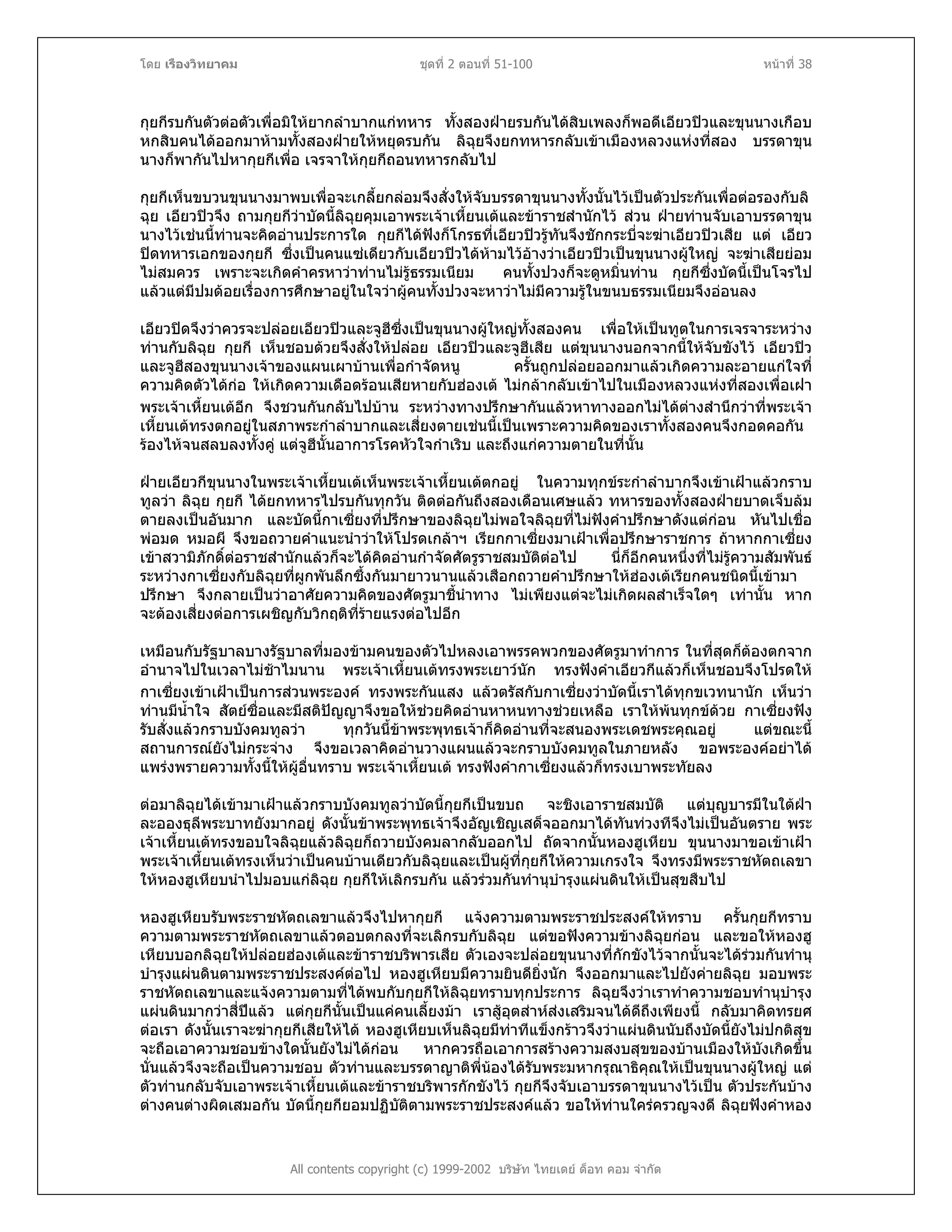 โดย เรืองวิทยาคม ชุดที่ 2 ตอนที่ 51-100 หนาที่ 38
กุยกีรบกันตัวตอตัวเพื่อมิใหยากลําบากแกทหาร ทั้งสองฝายรบกันไดสิบเพลงก็พอดีเอียวปวและขุนนางเกือบ
หกสิบคนไดออกมาหามทั้งสองฝายใหหยุดรบกัน ลิฉุยจึงยกทหารกลับเขาเมืองหลวงแหงที่สอง บรรดาขุน
นางก็พากันไปหากุยกีเพื่อ เจรจาใหกุยกีถอนทหารกลับไป
กุยกีเห็นขบวนขุนนางมาพบเพื่อจะเกลี้ยกลอมจึงสั่งใหจับบรรดาขุนนางทั้งนั้นไวเปนตัวประกันเพื่อตอรองกับลิ
ฉุย เอียวปวจึง ถามกุยกีวาบัดนี้ลิฉุยคุมเอาพระเจาเหี้ยนเตและขาราชสํานักไว สวน ฝายทานจับเอาบรรดาขุน
นางไวเชนนี้ทานจะคิดอานประการใด กุยกีไดฟงก็โกรธที่เอียวปวรูทันจึงชักกระบี่จะฆาเอียวปวเสีย แต เอียว
ปดทหารเอกของกุยกี ซึ่งเปนคนแซเดียวกับเอียวปวไดหามไวอางวาเอียวปวเปนขุนนางผูใหญ จะฆาเสียยอม
ไมสมควร เพราะจะเกิดคําครหาวาทานไมรูธรรมเนียม คนทั้งปวงก็จะดูหมิ่นทาน กุยกีซึ่งบัดนี้เปนโจรไป
แลวแตมีปมดอยเรื่องการศึกษาอยูในใจวาผูคนทั้งปวงจะหาวาไมมีความรูในขนบธรรมเนียมจึงออนลง
เอียวปดจึงวาควรจะปลอยเอียวปวและจูฮีซึ่งเปนขุนนางผูใหญทั้งสองคน เพื่อใหเปนทูตในการเจรจาระหวาง
ทานกับลิฉุย กุยกี เห็นชอบดวยจึงสั่งใหปลอย เอียวปวและจูฮีเสีย แตขุนนางนอกจากนี้ใหจับขังไว เอียวปว
และจูฮีสองขุนนางเจาของแผนเผาบานเพื่อกําจัดหนู ครั้นถูกปลอยออกมาแลวเกิดความละอายแกใจที่
ความคิดตัวไดกอ ใหเกิดความเดือดรอนเสียหายกับฮองเต ไมกลากลับเขาไปในเมืองหลวงแหงที่สองเพื่อเฝา
พระเจาเหี้ยนเตอีก จึงชวนกันกลับไปบาน ระหวางทางปรึกษากันแลวหาทางออกไมไดตางสํานึกวาที่พระเจา
เหี้ยนเตทรงตกอยูในสภาพระกําลําบากและเสี่ยงตายเชนนี้เปนเพราะความคิดของเราทั้งสองคนจึงกอดคอกัน
รองไหจนสลบลงทั้งคู แตจูฮีนั้นอาการโรคหัวใจกําเริบ และถึงแกความตายในที่นั้น
ฝายเอียวกีขุนนางในพระเจาเหี้ยนเตเห็นพระเจาเหี้ยนเตตกอยู ในความทุกขระกําลําบากจึงเขาเฝาแลวกราบ
ทูลวา ลิฉุย กุยกี ไดยกทหารไปรบกันทุกวัน ติดตอกันถึงสองเดือนเศษแลว ทหารของทั้งสองฝายบาดเจ็บลม
ตายลงเปนอันมาก และบัดนี้กาเซี่ยงที่ปรึกษาของลิฉุยไมพอใจลิฉุยที่ไมฟงคําปรึกษาดังแตกอน หันไปเชื่อ
พอมด หมอผี จึงขอถวายคําแนะนําวาใหโปรดเกลาฯ เรียกกาเซี่ยงมาเฝาเพื่อปรึกษาราชการ ถาหากกาเซี่ยง
เขาสวามิภักดิ์ตอราชสํานักแลวก็จะไดคิดอานกําจัดศัตรูราชสมบัติตอไป นี่ก็อีกคนหนึ่งที่ไมรูความสัมพันธ
ระหวางกาเซี่ยงกับลิฉุยที่ผูกพันลึกซึ้งกันมายาวนานแลวเสือกถวายคําปรึกษาใหฮองเตเรียกคนชนิดนี้เขามา
ปรึกษา จึงกลายเปนวาอาศัยความคิดของศัตรูมาชี้นําทาง ไมเพียงแตจะไมเกิดผลสําเร็จใดๆ เทานั้น หาก
จะตองเสี่ยงตอการเผชิญกับวิกฤติที่รายแรงตอไปอีก
เหมือนกับรัฐบาลบางรัฐบาลที่มองขามคนของตัวไปหลงเอาพรรคพวกของศัตรูมาทําการ ในที่สุดก็ตองตกจาก
อํานาจไปในเวลาไมชาไมนาน พระเจาเหี้ยนเตทรงพระเยาวนัก ทรงฟงคําเอียวกีแลวก็เห็นชอบจึงโปรดให
กาเซี่ยงเขาเฝาเปนการสวนพระองค ทรงพระกันแสง แลวตรัสกับกาเซี่ยงวาบัดนี้เราไดทุกขเวทนานัก เห็นวา
ทานมีน้ําใจ สัตยซื่อและมีสติปญญาจึงขอใหชวยคิดอานหาหนทางชวยเหลือ เราใหพนทุกขดวย กาเซี่ยงฟง
รับสั่งแลวกราบบังคมทูลวา ทุกวันนี้ขาพระพุทธเจาก็คิดอานที่จะสนองพระเดชพระคุณอยู แตขณะนี้
สถานการณยังไมกระจาง จึงขอเวลาคิดอานวางแผนแลวจะกราบบังคมทูลในภายหลัง ขอพระองคอยาได
แพรงพรายความทั้งนี้ใหผูอื่นทราบ พระเจาเหี้ยนเต ทรงฟงคํากาเซี่ยงแลวก็ทรงเบาพระทัยลง
ตอมาลิฉุยไดเขามาเฝาแลวกราบบังคมทูลวาบัดนี้กุยกีเปนขบถ จะชิงเอาราชสมบัติ แตบุญบารมีในใตฝา
ละอองธุลีพระบาทยังมากอยู ดังนั้นขาพระพุทธเจาจึงอัญเชิญเสด็จออกมาไดทันทวงทีจึงไมเปนอันตราย พระ
เจาเหี้ยนเตทรงขอบใจลิฉุยแลวลิฉุยก็ถวายบังคมลากลับออกไป ถัดจากนั้นหองฮูเหียบ ขุนนางมาขอเขาเฝา
พระเจาเหี้ยนเตทรงเห็นวาเปนคนบานเดียวกับลิฉุยและเปนผูที่กุยกีใหความเกรงใจ จึงทรงมีพระราชหัตถเลขา
ใหหองฮูเหียบนําไปมอบแกลิฉุย กุยกีใหเลิกรบกัน แลวรวมกันทํานุบํารุงแผนดินใหเปนสุขสืบไป
All contents copyright (c) 1999-2002 บริษัท ไทยเดย ด็อท คอม จํากัด
หองฮูเหียบรับพระราชหัตถเลขาแลวจึงไปหากุยกี แจงความตามพระราชประสงคใหทราบ ครั้นกุยกีทราบ
ความตามพระราชหัตถเลขาแลวตอบตกลงที่จะเลิกรบกับลิฉุย แตขอฟงความขางลิฉุยกอน และขอใหหองฮู
เหียบบอกลิฉุยใหปลอยฮองเตและขาราชบริพารเสีย ตัวเองจะปลอยขุนนางที่กักขังไวจากนั้นจะไดรวมกันทํานุ
บํารุงแผนดินตามพระราชประสงคตอไป หองฮูเหียบมีความยินดียิ่งนัก จึงออกมาและไปยังคายลิฉุย มอบพระ
ราชหัตถเลขาและแจงความตามที่ไดพบกับกุยกีใหลิฉุยทราบทุกประการ ลิฉุยจึงวาเราทําความชอบทํานุบํารุง
แผนดินมากวาสี่ปแลว แตกุยกีนั้นเปนแคคนเลี้ยงมา เราสูอุตสาหสงเสริมจนไดดีถึงเพียงนี้ กลับมาคิดทรยศ
ตอเรา ดังนั้นเราจะฆากุยกีเสียใหได หองฮูเหียบเห็นลิฉุยมีทาทีแข็งกราวจึงวาแผนดินนับถึงบัดนี้ยังไมปกติสุข
จะถือเอาความชอบขางใดนั้นยังไมไดกอน หากควรถือเอาการสรางความสงบสุขของบานเมืองใหบังเกิดขึ้น
นั่นแลวจึงจะถือเปนความชอบ ตัวทานและบรรดาญาติพี่นองไดรับพระมหากรุณาธิคุณใหเปนขุนนางผูใหญ แต
ตัวทานกลับจับเอาพระเจาเหี้ยนเตและขาราชบริพารกักขังไว กุยกีจึงจับเอาบรรดาขุนนางไวเปน ตัวประกันบาง
ตางคนตางผิดเสมอกัน บัดนี้กุยกียอมปฏิบัติตามพระราชประสงคแลว ขอใหทานใครครวญจงดี ลิฉุยฟงคําหอง
 