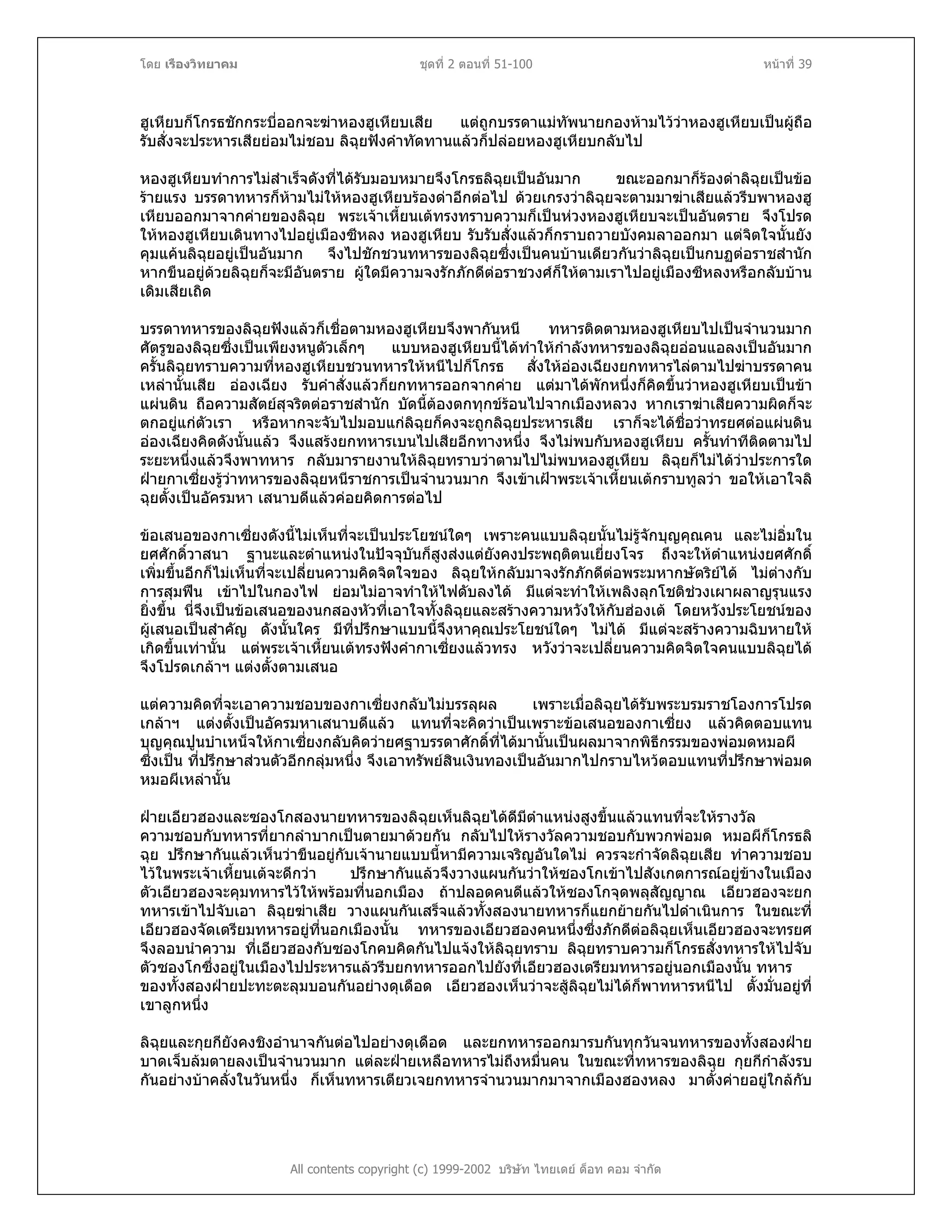 โดย เรืองวิทยาคม ชุดที่ 2 ตอนที่ 51-100 หนาที่ 39
ฮูเหียบก็โกรธชักกระบี่ออกจะฆาหองฮูเหียบเสีย แตถูกบรรดาแมทัพนายกองหามไววาหองฮูเหียบเปนผูถือ
รับสั่งจะประหารเสียยอมไมชอบ ลิฉุยฟงคําทัดทานแลวก็ปลอยหองฮูเหียบกลับไป
หองฮูเหียบทําการไมสําเร็จดังที่ไดรับมอบหมายจึงโกรธลิฉุยเปนอันมาก ขณะออกมาก็รองดาลิฉุยเปนขอ
รายแรง บรรดาทหารก็หามไมใหหองฮูเหียบรองดาอีกตอไป ดวยเกรงวาลิฉุยจะตามมาฆาเสียแลวรีบพาหองฮู
เหียบออกมาจากคายของลิฉุย พระเจาเหี้ยนเตทรงทราบความก็เปนหวงหองฮูเหียบจะเปนอันตราย จึงโปรด
ใหหองฮูเหียบเดินทางไปอยูเมืองซีหลง หองฮูเหียบ รับรับสั่งแลวก็กราบถวายบังคมลาออกมา แตจิตใจนั้นยัง
คุมแคนลิฉุยอยูเปนอันมาก จึงไปชักชวนทหารของลิฉุยซึ่งเปนคนบานเดียวกันวาลิฉุยเปนกบฏตอราชสํานัก
หากขืนอยูดวยลิฉุยก็จะมีอันตราย ผูใดมีความจงรักภักดีตอราชวงศก็ใหตามเราไปอยูเมืองซีหลงหรือกลับบาน
เดิมเสียเถิด
บรรดาทหารของลิฉุยฟงแลวก็เชื่อตามหองฮูเหียบจึงพากันหนี ทหารติดตามหองฮูเหียบไปเปนจํานวนมาก
ศัตรูของลิฉุยซึ่งเปนเพียงหนูตัวเล็กๆ แบบหองฮูเหียบนี้ไดทําใหกําลังทหารของลิฉุยออนแอลงเปนอันมาก
ครั้นลิฉุยทราบความที่หองฮูเหียบชวนทหารใหหนีไปก็โกรธ สั่งใหอองเฉียงยกทหารไลตามไปฆาบรรดาคน
เหลานั้นเสีย อองเฉียง รับคําสั่งแลวก็ยกทหารออกจากคาย แตมาไดพักหนึ่งก็คิดขึ้นวาหองฮูเหียบเปนขา
แผนดิน ถือความสัตยสุจริตตอราชสํานัก บัดนี้ตองตกทุกขรอนไปจากเมืองหลวง หากเราฆาเสียความผิดก็จะ
ตกอยูแกตัวเรา หรือหากจะจับไปมอบแกลิฉุยก็คงจะถูกลิฉุยประหารเสีย เราก็จะไดชื่อวาทรยศตอแผนดิน
อองเฉียงคิดดังนั้นแลว จึงแสรงยกทหารเบนไปเสียอีกทางหนึ่ง จึงไมพบกับหองฮูเหียบ ครั้นทําทีติดตามไป
ระยะหนึ่งแลวจึงพาทหาร กลับมารายงานใหลิฉุยทราบวาตามไปไมพบหองฮูเหียบ ลิฉุยก็ไมไดวาประการใด
ฝายกาเซี่ยงรูวาทหารของลิฉุยหนีราชการเปนจํานวนมาก จึงเขาเฝาพระเจาเหี้ยนเตกราบทูลวา ขอใหเอาใจลิ
ฉุยตั้งเปนอัครมหา เสนาบดีแลวคอยคิดการตอไป
ขอเสนอของกาเซี่ยงดังนี้ไมเห็นที่จะเปนประโยชนใดๆ เพราะคนแบบลิฉุยนั้นไมรูจักบุญคุณคน และไมอิ่มใน
ยศศักดิ์วาสนา ฐานะและตําแหนงในปจจุบันก็สูงสงแตยังคงประพฤติตนเยี่ยงโจร ถึงจะใหตําแหนงยศศักดิ์
เพิ่มขึ้นอีกก็ไมเห็นที่จะเปลี่ยนความคิดจิตใจของ ลิฉุยใหกลับมาจงรักภักดีตอพระมหากษัตริยได ไมตางกับ
การสุมฟน เขาไปในกองไฟ ยอมไมอาจทําใหไฟดับลงได มีแตจะทําใหเพลิงลุกโชติชวงเผาผลาญรุนแรง
ยิ่งขึ้น นี่จึงเปนขอเสนอของนกสองหัวที่เอาใจทั้งลิฉุยและสรางความหวังใหกับฮองเต โดยหวังประโยชนของ
ผูเสนอเปนสําคัญ ดังนั้นใคร มีที่ปรึกษาแบบนี้จึงหาคุณประโยชนใดๆ ไมได มีแตจะสรางความฉิบหายให
เกิดขึ้นเทานั้น แตพระเจาเหี้ยนเตทรงฟงคํากาเซี่ยงแลวทรง หวังวาจะเปลี่ยนความคิดจิตใจคนแบบลิฉุยได
จึงโปรดเกลาฯ แตงตั้งตามเสนอ
แตความคิดที่จะเอาความชอบของกาเซี่ยงกลับไมบรรลุผล เพราะเมื่อลิฉุยไดรับพระบรมราชโองการโปรด
เกลาฯ แตงตั้งเปนอัครมหาเสนาบดีแลว แทนที่จะคิดวาเปนเพราะขอเสนอของกาเซี่ยง แลวคิดตอบแทน
บุญคุณปูนบําเหน็จใหกาเซี่ยงกลับคิดวายศฐาบรรดาศักดิ์ที่ไดมานั้นเปนผลมาจากพิธีกรรมของพอมดหมอผี
ซึ่งเปน ที่ปรึกษาสวนตัวอีกกลุมหนึ่ง จึงเอาทรัพยสินเงินทองเปนอันมากไปกราบไหวตอบแทนที่ปรึกษาพอมด
หมอผีเหลานั้น
ฝายเอียวฮองและซองโกสองนายทหารของลิฉุยเห็นลิฉุยไดดีมีตําแหนงสูงขึ้นแลวแทนที่จะใหรางวัล
ความชอบกับทหารที่ยากลําบากเปนตายมาดวยกัน กลับไปใหรางวัลความชอบกับพวกพอมด หมอผีก็โกรธลิ
ฉุย ปรึกษากันแลวเห็นวาขืนอยูกับเจานายแบบนี้หามีความเจริญอันใดไม ควรจะกําจัดลิฉุยเสีย ทําความชอบ
ไวในพระเจาเหี้ยนเตจะดีกวา ปรึกษากันแลวจึงวางแผนกันวาใหซองโกเขาไปสังเกตการณอยูขางในเมือง
ตัวเอียวฮองจะคุมทหารไวใหพรอมที่นอกเมือง ถาปลอดคนดีแลวใหซองโกจุดพลุสัญญาณ เอียวฮองจะยก
ทหารเขาไปจับเอา ลิฉุยฆาเสีย วางแผนกันเสร็จแลวทั้งสองนายทหารก็แยกยายกันไปดําเนินการ ในขณะที่
เอียวฮองจัดเตรียมทหารอยูที่นอกเมืองนั้น ทหารของเอียวฮองคนหนึ่งซึ่งภักดีตอลิฉุยเห็นเอียวฮองจะทรยศ
จึงลอบนําความ ที่เอียวฮองกับซองโกคบคิดกันไปแจงใหลิฉุยทราบ ลิฉุยทราบความก็โกรธสั่งทหารใหไปจับ
ตัวซองโกซึ่งอยูในเมืองไปประหารแลวรีบยกทหารออกไปยังที่เอียวฮองเตรียมทหารอยูนอกเมืองนั้น ทหาร
ของทั้งสองฝายปะทะตะลุมบอนกันอยางดุเดือด เอียวฮองเห็นวาจะสูลิฉุยไมไดก็พาทหารหนีไป ตั้งมั่นอยูที่
เขาลูกหนึ่ง
All contents copyright (c) 1999-2002 บริษัท ไทยเดย ด็อท คอม จํากัด
ลิฉุยและกุยกียังคงชิงอํานาจกันตอไปอยางดุเดือด และยกทหารออกมารบกันทุกวันจนทหารของทั้งสองฝาย
บาดเจ็บลมตายลงเปนจํานวนมาก แตละฝายเหลือทหารไมถึงหมื่นคน ในขณะที่ทหารของลิฉุย กุยกีกําลังรบ
กันอยางบาคลั่งในวันหนึ่ง ก็เห็นทหารเตียวเจยกทหารจํานวนมากมาจากเมืองฮองหลง มาตั้งคายอยูใกลกับ
 