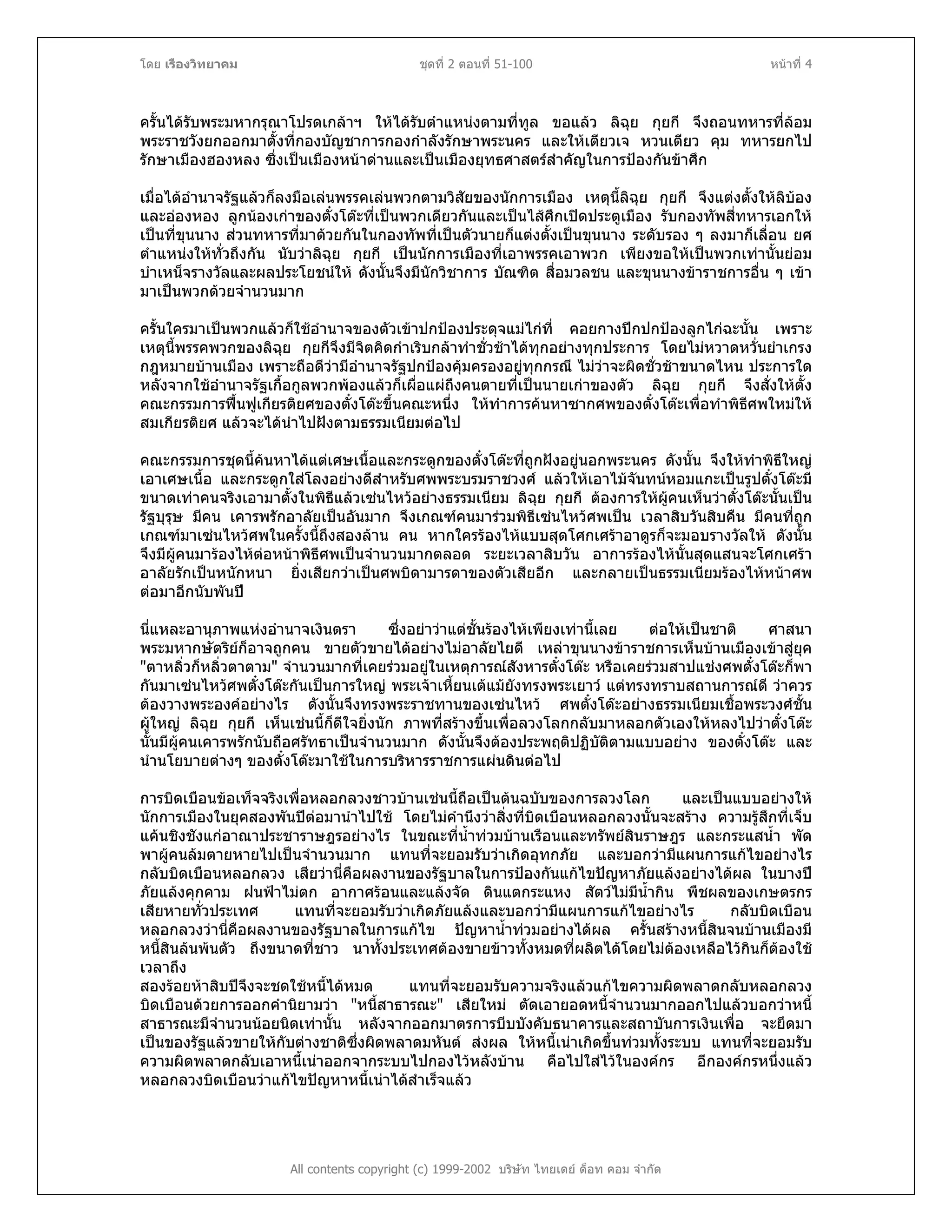โดย เรืองวิทยาคม ชุดที่ 2 ตอนที่ 51-100 หนาที่ 4
ครั้นไดรับพระมหากรุณาโปรดเกลาฯ ใหไดรับตําแหนงตามที่ทูล ขอแลว ลิฉุย กุยกี จึงถอนทหารที่ลอม
พระราชวังยกออกมาตั้งที่กองบัญชาการกองกําลังรักษาพระนคร และใหเตียวเจ หวนเตียว คุม ทหารยกไป
รักษาเมืองฮองหลง ซึ่งเปนเมืองหนาดานและเปนเมืองยุทธศาสตรสําคัญในการปองกันขาศึก
เมื่อไดอํานาจรัฐแลวก็ลงมือเลนพรรคเลนพวกตามวิสัยของนักการเมือง เหตุนี้ลิฉุย กุยกี จึงแตงตั้งใหลิบอง
และอองหอง ลูกนองเกาของตั๋งโตะที่เปนพวกเดียวกันและเปนไสศึกเปดประตูเมือง รับกองทัพสี่ทหารเอกให
เปนที่ขุนนาง สวนทหารที่มาดวยกันในกองทัพที่เปนตัวนายก็แตงตั้งเปนขุนนาง ระดับรอง ๆ ลงมาก็เลื่อน ยศ
ตําแหนงใหทั่วถึงกัน นับวาลิฉุย กุยกี เปนนักการเมืองที่เอาพรรคเอาพวก เพียงขอใหเปนพวกเทานั้นยอม
บําเหน็จรางวัลและผลประโยชนให ดังนั้นจึงมีนักวิชาการ บัณฑิต สื่อมวลชน และขุนนางขาราชการอื่น ๆ เขา
มาเปนพวกดวยจํานวนมาก
ครั้นใครมาเปนพวกแลวก็ใชอํานาจของตัวเขาปกปองประดุจแมไกที่ คอยกางปกปกปองลูกไกฉะนั้น เพราะ
เหตุนี้พรรคพวกของลิฉุย กุยกีจึงมีจิตคิดกําเริบกลาทําชั่วชาไดทุกอยางทุกประการ โดยไมหวาดหวั่นยําเกรง
กฎหมายบานเมือง เพราะถือดีวามีอํานาจรัฐปกปองคุมครองอยูทุกกรณี ไมวาจะผิดชั่วชาขนาดไหน ประการใด
หลังจากใชอํานาจรัฐเกื้อกูลพวกพองแลวก็เผื่อแผถึงคนตายที่เปนนายเกาของตัว ลิฉุย กุยกี จึงสั่งใหตั้ง
คณะกรรมการฟนฟูเกียรติยศของตั๋งโตะขึ้นคณะหนึ่ง ใหทําการคนหาซากศพของตั๋งโตะเพื่อทําพิธีศพใหมให
สมเกียรติยศ แลวจะไดนําไปฝงตามธรรมเนียมตอไป
คณะกรรมการชุดนี้คนหาไดแตเศษเนื้อและกระดูกของตั๋งโตะที่ถูกฝงอยูนอกพระนคร ดังนั้น จึงใหทําพิธีใหญ
เอาเศษเนื้อ และกระดูกใสโลงอยางดีสําหรับศพพระบรมราชวงศ แลวใหเอาไมจันทนหอมแกะเปนรูปตั๋งโตะมี
ขนาดเทาคนจริงเอามาตั้งในพิธีแลวเซนไหวอยางธรรมเนียม ลิฉุย กุยกี ตองการใหผูคนเห็นวาตั๋งโตะนั้นเปน
รัฐบุรุษ มีคน เคารพรักอาลัยเปนอันมาก จึงเกณฑคนมารวมพิธีเซนไหวศพเปน เวลาสิบวันสิบคืน มีคนที่ถูก
เกณฑมาเซนไหวศพในครั้งนี้ถึงสองลาน คน หากใครรองไหแบบสุดโศกเศราอาดูรก็จะมอบรางวัลให ดังนั้น
จึงมีผูคนมารองไหตอหนาพิธีศพเปนจํานวนมากตลอด ระยะเวลาสิบวัน อาการรองไหนั้นสุดแสนจะโศกเศรา
อาลัยรักเปนหนักหนา ยิ่งเสียกวาเปนศพบิดามารดาของตัวเสียอีก และกลายเปนธรรมเนียมรองไหหนาศพ
ตอมาอีกนับพันป
นี่แหละอานุภาพแหงอํานาจเงินตรา ซึ่งอยาวาแตชั้นรองไหเพียงเทานี้เลย ตอใหเปนชาติ ศาสนา
พระมหากษัตริยก็อาจถูกคน ขายตัวขายไดอยางไมอาลัยไยดี เหลาขุนนางขาราชการเห็นบานเมืองเขาสูยุค
"ตาหลิ่วก็หลิ่วตาตาม" จํานวนมากที่เคยรวมอยูในเหตุการณสังหารตั๋งโตะ หรือเคยรวมสาปแชงศพตั๋งโตะก็พา
กันมาเซนไหวศพตั๋งโตะกันเปนการใหญ พระเจาเหี้ยนเตแมยังทรงพระเยาว แตทรงทราบสถานการณดี วาควร
ตองวางพระองคอยางไร ดังนั้นจึงทรงพระราชทานของเซนไหว ศพตั๋งโตะอยางธรรมเนียมเชื้อพระวงศชั้น
ผูใหญ ลิฉุย กุยกี เห็นเชนนี้ก็ดีใจยิ่งนัก ภาพที่สรางขึ้นเพื่อลวงโลกกลับมาหลอกตัวเองใหหลงไปวาตั๋งโตะ
นั้นมีผูคนเคารพรักนับถือศรัทธาเปนจํานวนมาก ดังนั้นจึงตองประพฤติปฏิบัติตามแบบอยาง ของตั๋งโตะ และ
นํานโยบายตางๆ ของตั๋งโตะมาใชในการบริหารราชการแผนดินตอไป
การบิดเบือนขอเท็จจริงเพื่อหลอกลวงชาวบานเชนนี้ถือเปนตนฉบับของการลวงโลก และเปนแบบอยางให
นักการเมืองในยุคสองพันปตอมานําไปใช โดยไมคํานึงวาสิ่งที่บิดเบือนหลอกลวงนั้นจะสราง ความรูสึกที่เจ็บ
แคนชิงชังแกอาณาประชาราษฎรอยางไร ในขณะที่น้ําทวมบานเรือนและทรัพยสินราษฎร และกระแสน้ํา พัด
พาผูคนลมตายหายไปเปนจํานวนมาก แทนที่จะยอมรับวาเกิดอุทกภัย และบอกวามีแผนการแกไขอยางไร
กลับบิดเบือนหลอกลวง เสียวานี่คือผลงานของรัฐบาลในการปองกันแกไขปญหาภัยแลงอยางไดผล ในบางป
ภัยแลงคุกคาม ฝนฟาไมตก อากาศรอนและแลงจัด ดินแตกระแหง สัตวไมมีน้ํากิน พืชผลของเกษตรกร
เสียหายทั่วประเทศ แทนที่จะยอมรับวาเกิดภัยแลงและบอกวามีแผนการแกไขอยางไร กลับบิดเบือน
หลอกลวงวานี่คือผลงานของรัฐบาลในการแกไข ปญหาน้ําทวมอยางไดผล ครั้นสรางหนี้สินจนบานเมืองมี
หนี้สินลนพนตัว ถึงขนาดที่ชาว นาทั้งประเทศตองขายขาวทั้งหมดที่ผลิตไดโดยไมตองเหลือไวกินก็ตองใช
เวลาถึง
สองรอยหาสิบปจึงจะชดใชหนี้ไดหมด แทนที่จะยอมรับความจริงแลวแกไขความผิดพลาดกลับหลอกลวง
บิดเบือนดวยการออกคํานิยามวา "หนี้สาธารณะ" เสียใหม ตัดเอายอดหนี้จํานวนมากออกไปแลวบอกวาหนี้
สาธารณะมีจํานวนนอยนิดเทานั้น หลังจากออกมาตรการบีบบังคับธนาคารและสถาบันการเงินเพื่อ จะยึดมา
เปนของรัฐแลวขายใหกับตางชาติซึ่งผิดพลาดมหันต สงผล ใหหนี้เนาเกิดขึ้นทวมทั้งระบบ แทนที่จะยอมรับ
ความผิดพลาดกลับเอาหนี้เนาออกจากระบบไปกองไวหลังบาน คือไปใสไวในองคกร อีกองคกรหนึ่งแลว
หลอกลวงบิดเบือนวาแกไขปญหาหนี้เนาไดสําเร็จแลว
All contents copyright (c) 1999-2002 บริษัท ไทยเดย ด็อท คอม จํากัด
 