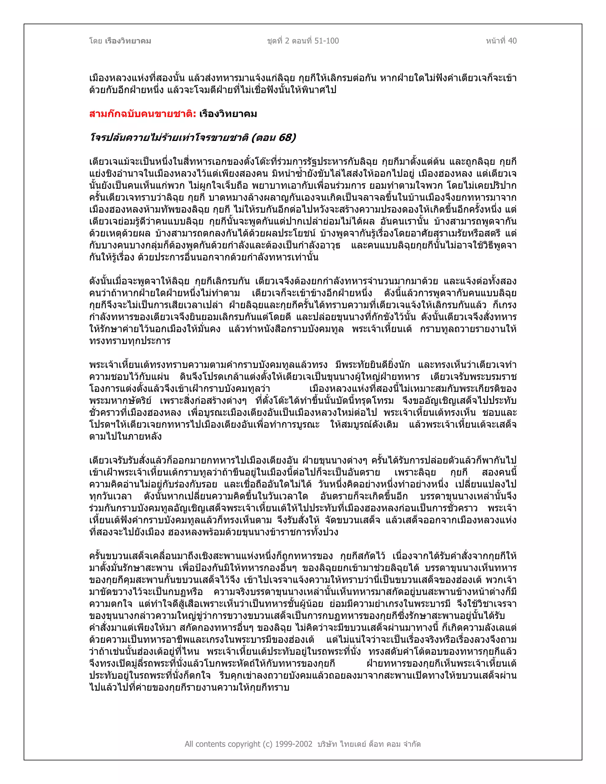 โดย เรืองวิทยาคม ชุดที่ 2 ตอนที่ 51-100 หนาที่ 40
เมืองหลวงแหงที่สองนั้น แลวสงทหารมาแจงแกลิฉุย กุยกีใหเลิกรบตอกัน หากฝายใดไมฟงคําเตียวเจก็จะเขา
ดวยกับอีกฝายหนึ่ง แลวจะโจมตีฝายที่ไมเชื่อฟงนั้นใหพินาศไป
สามกกฉบับคนขายชาติ: เรืองวิทยาคม
โจรปลนควายไมรายเทาโจรขายชาติ (ตอน 68)
เตียวเจแมจะเปนหนึ่งในสี่ทหารเอกของตั๋งโตะที่รวมการรัฐประหารกับลิฉุย กุยกีมาตั้งแตตน และถูกลิฉุย กุยกี
แยงชิงอํานาจในเมืองหลวงไวแตเพียงสองคน มิหนําซ้ํายังขับไลไสสงใหออกไปอยู เมืองฮองหลง แตเตียวเจ
นั้นยังเปนคนเห็นแกพวก ไมผูกใจเจ็บถือ พยาบาทเอากับเพื่อนรวมการ ยอมทําตามใจพวก โดยไมเคยปริปาก
ครั้นเตียวเจทราบวาลิฉุย กุยกี บาดหมางลางผลาญกันเองจนเกิดเปนจลาจลขึ้นในบานเมืองจึงยกทหารมาจาก
เมืองฮองหลงหามทัพของลิฉุย กุยกี ไมใหรบกันอีกตอไปหวังจะสรางความปรองดองใหเกิดขึ้นอีกครั้งหนึ่ง แต
เตียวเจยอมรูดีวาคนแบบลิฉุย กุยกีนั้นจะพูดกันแตปากเปลายอมไมไดผล อันคนเรานั้น บางสามารถพูดจากัน
ดวยเหตุดวยผล บางสามารถตกลงกันไดดวยผลประโยชน บางพูดจากันรูเรื่องโดยอาศัยสุราเมรัยหรือสตรี แต
กับบางคนบางกลุมก็ตองพูดกันดวยกําลังและตองเปนกําลังอาวุธ และคนแบบลิฉุยกุยกีนั้นไมอาจใชวิธีพูดจา
กันใหรูเรื่อง ดวยประการอื่นนอกจากดวยกําลังทหารเทานั้น
ดังนั้นเมื่อจะพูดจาใหลิฉุย กุยกีเลิกรบกัน เตียวเจจึงตองยกกําลังทหารจํานวนมากมาดวย และแจงตอทั้งสอง
คนวาถาหากฝายใดฝายหนึ่งไมทําตาม เตียวเจก็จะเขาขางอีกฝายหนึ่ง ดังนี้แลวการพูดจากับคนแบบลิฉุย
กุยกีจึงจะไมเปนการเสียเวลาเปลา ฝายลิฉุยและกุยกีครั้นไดทราบความที่เตียวเจแจงใหเลิกรบกันแลว ก็เกรง
กําลังทหารของเตียวเจจึงยินยอมเลิกรบกันแตโดยดี และปลอยขุนนางที่กักขังไวนั้น ดังนั้นเตียวเจจึงสั่งทหาร
ใหรักษาคายไวนอกเมืองใหมั่นคง แลวทําหนังสือกราบบังคมทูล พระเจาเหี้ยนเต กราบทูลถวายรายงานให
ทรงทราบทุกประการ
พระเจาเหี้ยนเตทรงทราบความตามคํากราบบังคมทูลแลวทรง มีพระทัยยินดียิ่งนัก และทรงเห็นวาเตียวเจทํา
ความชอบไวกับแผน ดินจึงโปรดเกลาแตงตั้งใหเตียวเจเปนขุนนางผูใหญฝายทหาร เตียวเจรับพระบรมราช
โองการแตงตั้งแลวจึงเขาเฝากราบบังคมทูลวา เมืองหลวงแหงที่สองนี้ไมเหมาะสมกับพระเกียรติของ
พระมหากษัตริย เพราะสิ่งกอสรางตางๆ ที่ตั๋งโตะไดทําขึ้นนั้นบัดนี้ทรุดโทรม จึงขออัญเชิญเสด็จไปประทับ
ชั่วคราวที่เมืองฮองหลง เพื่อบูรณะเมืองเตียงอันเปนเมืองหลวงใหมตอไป พระเจาเหี้ยนเตทรงเห็น ชอบและ
โปรดฯใหเตียวเจยกทหารไปเมืองเตียงอันเพื่อทําการบูรณะ ใหสมบูรณดังเดิม แลวพระเจาเหี้ยนเตจะเสด็จ
ตามไปในภายหลัง
เตียวเจรับรับสั่งแลวก็ออกมายกทหารไปเมืองเตียงอัน ฝายขุนนางตางๆ ครั้นไดรับการปลอยตัวแลวก็พากันไป
เขาเฝาพระเจาเหี้ยนเตกราบทูลวาถาขืนอยูในเมืองนี้ตอไปก็จะเปนอันตราย เพราะลิฉุย กุยกี สองคนนี้
ความคิดอานไมอยูกับรองกับรอย และเชื่อถืออันใดไมได วันหนึ่งคิดอยางหนึ่งทําอยางหนึ่ง เปลี่ยนแปลงไป
ทุกวันเวลา ดังนั้นหากเปลี่ยนความคิดขึ้นในวันเวลาใด อันตรายก็จะเกิดขึ้นอีก บรรดาขุนนางเหลานั้นจึง
รวมกันกราบบังคมทูลอัญเชิญเสด็จพระเจาเหี้ยนเตใหไปประทับที่เมืองฮองหลงกอนเปนการชั่วคราว พระเจา
เหี้ยนเตฟงคํากราบบังคมทูลแลวก็ทรงเห็นตาม จึงรับสั่งให จัดขบวนเสด็จ แลวเสด็จออกจากเมืองหลวงแหง
ที่สองจะไปยังเมือง ฮองหลงพรอมดวยขุนนางขาราชการทั้งปวง
ครั้นขบวนเสด็จเคลื่อนมาถึงเชิงสะพานแหงหนึ่งก็ถูกทหารของ กุยกีสกัดไว เนื่องจากไดรับคําสั่งจากกุยกีให
มาตั้งมั่นรักษาสะพาน เพื่อปองกันมิใหทหารกองอื่นๆ ของลิฉุยยกเขามาชวยลิฉุยได บรรดาขุนนางเห็นทหาร
ของกุยกีคุมสะพานกั้นขบวนเสด็จไวจึง เขาไปเจรจาแจงความใหทราบวานี่เปนขบวนเสด็จของฮองเต พวกเจา
มาขัดขวางไวจะเปนกบฏหรือ ความจริงบรรดาขุนนางเหลานั้นเห็นทหารมาสกัดอยูบนสะพานขางหนาตางก็มี
ความตกใจ แตทําใจดีสูเสือเพราะเห็นวาเปนทหารชั้นผูนอย ยอมมีความยําเกรงในพระบารมี จึงใชวิชาเจรจา
ของขุนนางกลาวความใหญขูวาการขวางขบวนเสด็จเปนการกบฏทหารของกุยกีซึ่งรักษาสะพานอยูนั้นไดรับ
คําสั่งมาแตเพียงใหมา สกัดกองทหารอื่นๆ ของลิฉุย ไมคิดวาจะมีขบวนเสด็จผานมาทางนี้ ก็เกิดความลังเลแต
ดวยความเปนทหารอาชีพและเกรงในพระบารมีของฮองเต แตไมแนใจวาจะเปนเรื่องจริงหรือเรื่องลวงจึงถาม
วาถาเชนนั้นฮองเตอยูที่ไหน พระเจาเหี้ยนเตประทับอยูในรถพระที่นั่ง ทรงสดับคําโตตอบของทหารกุยกีแลว
จึงทรงเปดมูลี่รถพระที่นั่งแลวโบกพระหัตถใหกับทหารของกุยกี ฝายทหารของกุยกีเห็นพระเจาเหี้ยนเต
ประทับอยูในรถพระที่นั่งก็ตกใจ รีบคุกเขาลงถวายบังคมแลวถอยลงมาจากสะพานเปดทางใหขบวนเสด็จผาน
ไปแลวไปที่คายของกุยกีรายงานความใหกุยกีทราบ
All contents copyright (c) 1999-2002 บริษัท ไทยเดย ด็อท คอม จํากัด
 