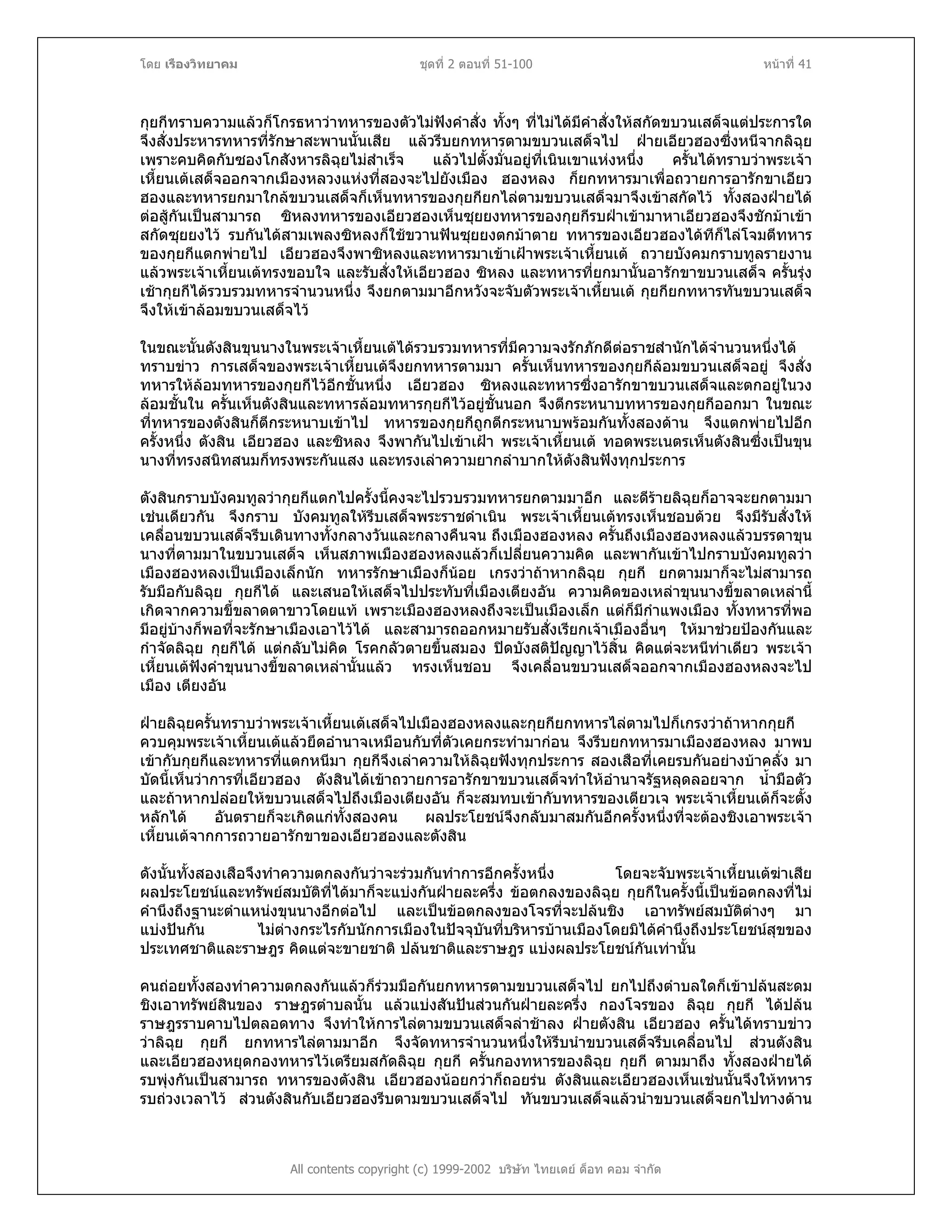 โดย เรืองวิทยาคม ชุดที่ 2 ตอนที่ 51-100 หนาที่ 41
กุยกีทราบความแลวก็โกรธหาวาทหารของตัวไมฟงคําสั่ง ทั้งๆ ที่ไมไดมีคําสั่งใหสกัดขบวนเสด็จแตประการใด
จึงสั่งประหารทหารที่รักษาสะพานนั้นเสีย แลวรีบยกทหารตามขบวนเสด็จไป ฝายเอียวฮองซึ่งหนีจากลิฉุย
เพราะคบคิดกับซองโกสังหารลิฉุยไมสําเร็จ แลวไปตั้งมั่นอยูที่เนินเขาแหงหนึ่ง ครั้นไดทราบวาพระเจา
เหี้ยนเตเสด็จออกจากเมืองหลวงแหงที่สองจะไปยังเมือง ฮองหลง ก็ยกทหารมาเพื่อถวายการอารักขาเอียว
ฮองและทหารยกมาใกลขบวนเสด็จก็เห็นทหารของกุยกียกไลตามขบวนเสด็จมาจึงเขาสกัดไว ทั้งสองฝายได
ตอสูกันเปนสามารถ ซิหลงทหารของเอียวฮองเห็นซุยยงทหารของกุยกีรบฝาเขามาหาเอียวฮองจึงชักมาเขา
สกัดซุยยงไว รบกันไดสามเพลงซิหลงก็ใชขวานฟนซุยยงตกมาตาย ทหารของเอียวฮองไดทีก็ไลโจมตีทหาร
ของกุยกีแตกพายไป เอียวฮองจึงพาซิหลงและทหารมาเขาเฝาพระเจาเหี้ยนเต ถวายบังคมกราบทูลรายงาน
แลวพระเจาเหี้ยนเตทรงขอบใจ และรับสั่งใหเอียวฮอง ซิหลง และทหารที่ยกมานั้นอารักขาขบวนเสด็จ ครั้นรุง
เชากุยกีไดรวบรวมทหารจํานวนหนึ่ง จึงยกตามมาอีกหวังจะจับตัวพระเจาเหี้ยนเต กุยกียกทหารทันขบวนเสด็จ
จึงใหเขาลอมขบวนเสด็จไว
ในขณะนั้นตังสินขุนนางในพระเจาเหี้ยนเตไดรวบรวมทหารที่มีความจงรักภักดีตอราชสํานักไดจํานวนหนึ่งได
ทราบขาว การเสด็จของพระเจาเหี้ยนเตจึงยกทหารตามมา ครั้นเห็นทหารของกุยกีลอมขบวนเสด็จอยู จึงสั่ง
ทหารใหลอมทหารของกุยกีไวอีกชั้นหนึ่ง เอียวฮอง ซิหลงและทหารซึ่งอารักขาขบวนเสด็จและตกอยูในวง
ลอมชั้นใน ครั้นเห็นตังสินและทหารลอมทหารกุยกีไวอยูชั้นนอก จึงตีกระหนาบทหารของกุยกีออกมา ในขณะ
ที่ทหารของตังสินก็ตีกระหนาบเขาไป ทหารของกุยกีถูกตีกระหนาบพรอมกันทั้งสองดาน จึงแตกพายไปอีก
ครั้งหนึ่ง ตังสิน เอียวฮอง และซิหลง จึงพากันไปเขาเฝา พระเจาเหี้ยนเต ทอดพระเนตรเห็นตังสินซึ่งเปนขุน
นางที่ทรงสนิทสนมก็ทรงพระกันแสง และทรงเลาความยากลําบากใหตังสินฟงทุกประการ
ตังสินกราบบังคมทูลวากุยกีแตกไปครั้งนี้คงจะไปรวบรวมทหารยกตามมาอีก และดีรายลิฉุยก็อาจจะยกตามมา
เชนเดียวกัน จึงกราบ บังคมทูลใหรีบเสด็จพระราชดําเนิน พระเจาเหี้ยนเตทรงเห็นชอบดวย จึงมีรับสั่งให
เคลื่อนขบวนเสด็จรีบเดินทางทั้งกลางวันและกลางคืนจน ถึงเมืองฮองหลง ครั้นถึงเมืองฮองหลงแลวบรรดาขุน
นางที่ตามมาในขบวนเสด็จ เห็นสภาพเมืองฮองหลงแลวก็เปลี่ยนความคิด และพากันเขาไปกราบบังคมทูลวา
เมืองฮองหลงเปนเมืองเล็กนัก ทหารรักษาเมืองก็นอย เกรงวาถาหากลิฉุย กุยกี ยกตามมาก็จะไมสามารถ
รับมือกับลิฉุย กุยกีได และเสนอใหเสด็จไปประทับที่เมืองเตียงอัน ความคิดของเหลาขุนนางขี้ขลาดเหลานี้
เกิดจากความขี้ขลาดตาขาวโดยแท เพราะเมืองฮองหลงถึงจะเปนเมืองเล็ก แตก็มีกําแพงเมือง ทั้งทหารที่พอ
มีอยูบางก็พอที่จะรักษาเมืองเอาไวได และสามารถออกหมายรับสั่งเรียกเจาเมืองอื่นๆ ใหมาชวยปองกันและ
กําจัดลิฉุย กุยกีได แตกลับไมคิด โรคกลัวตายขึ้นสมอง ปดบังสติปญญาไวสิ้น คิดแตจะหนีทาเดียว พระเจา
เหี้ยนเตฟงคําขุนนางขี้ขลาดเหลานั้นแลว ทรงเห็นชอบ จึงเคลื่อนขบวนเสด็จออกจากเมืองฮองหลงจะไป
เมือง เตียงอัน
ฝายลิฉุยครั้นทราบวาพระเจาเหี้ยนเตเสด็จไปเมืองฮองหลงและกุยกียกทหารไลตามไปก็เกรงวาถาหากกุยกี
ควบคุมพระเจาเหี้ยนเตแลวยึดอํานาจเหมือนกับที่ตัวเคยกระทํามากอน จึงรีบยกทหารมาเมืองฮองหลง มาพบ
เขากับกุยกีและทหารที่แตกหนีมา กุยกีจึงเลาความใหลิฉุยฟงทุกประการ สองเสือที่เคยรบกันอยางบาคลั่ง มา
บัดนี้เห็นวาการที่เอียวฮอง ตังสินไดเขาถวายการอารักขาขบวนเสด็จทําใหอํานาจรัฐหลุดลอยจาก น้ํามือตัว
และถาหากปลอยใหขบวนเสด็จไปถึงเมืองเตียงอัน ก็จะสมทบเขากับทหารของเตียวเจ พระเจาเหี้ยนเตก็จะตั้ง
หลักได อันตรายก็จะเกิดแกทั้งสองคน ผลประโยชนจึงกลับมาสมกันอีกครั้งหนึ่งที่จะตองชิงเอาพระเจา
เหี้ยนเตจากการถวายอารักขาของเอียวฮองและตังสิน
ดังนั้นทั้งสองเสือจึงทําความตกลงกันวาจะรวมกันทําการอีกครั้งหนึ่ง โดยจะจับพระเจาเหี้ยนเตฆาเสีย
ผลประโยชนและทรัพยสมบัติที่ไดมาก็จะแบงกันฝายละครึ่ง ขอตกลงของลิฉุย กุยกีในครั้งนี้เปนขอตกลงที่ไม
คํานึงถึงฐานะตําแหนงขุนนางอีกตอไป และเปนขอตกลงของโจรที่จะปลนชิง เอาทรัพยสมบัติตางๆ มา
แบงปนกัน ไมตางกระไรกับนักการเมืองในปจจุบันที่บริหารบานเมืองโดยมิไดคํานึงถึงประโยชนสุขของ
ประเทศชาติและราษฎร คิดแตจะขายชาติ ปลนชาติและราษฎร แบงผลประโยชนกันเทานั้น
All contents copyright (c) 1999-2002 บริษัท ไทยเดย ด็อท คอม จํากัด
คนถอยทั้งสองทําความตกลงกันแลวก็รวมมือกันยกทหารตามขบวนเสด็จไป ยกไปถึงตําบลใดก็เขาปลนสะดม
ชิงเอาทรัพยสินของ ราษฎรตําบลนั้น แลวแบงสันปนสวนกันฝายละครึ่ง กองโจรของ ลิฉุย กุยกี ไดปลน
ราษฎรราบคาบไปตลอดทาง จึงทําใหการไลตามขบวนเสด็จลาชาลง ฝายตังสิน เอียวฮอง ครั้นไดทราบขาว
วาลิฉุย กุยกี ยกทหารไลตามมาอีก จึงจัดทหารจํานวนหนึ่งใหรีบนําขบวนเสด็จรีบเคลื่อนไป สวนตังสิน
และเอียวฮองหยุดกองทหารไวเตรียมสกัดลิฉุย กุยกี ครั้นกองทหารของลิฉุย กุยกี ตามมาถึง ทั้งสองฝายได
รบพุงกันเปนสามารถ ทหารของตังสิน เอียวฮองนอยกวาก็ถอยรน ตังสินและเอียวฮองเห็นเชนนั้นจึงใหทหาร
รบถวงเวลาไว สวนตังสินกับเอียวฮองรีบตามขบวนเสด็จไป ทันขบวนเสด็จแลวนําขบวนเสด็จยกไปทางดาน
 