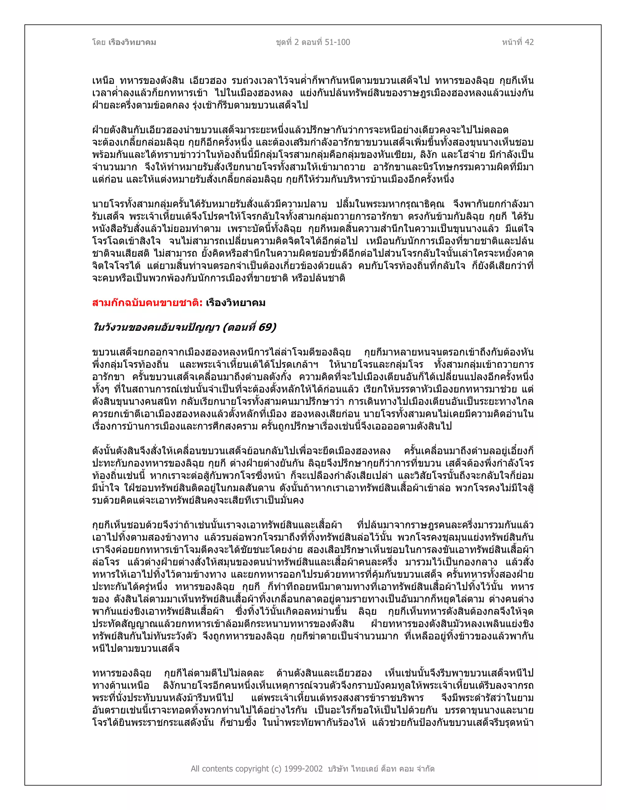 โดย เรืองวิทยาคม ชุดที่ 2 ตอนที่ 51-100 หนาที่ 42
เหนือ ทหารของตังสิน เอียวฮอง รบถวงเวลาไวจนค่ําก็พากันหนีตามขบวนเสด็จไป ทหารของลิฉุย กุยกีเห็น
เวลาค่ําลงแลวก็ยกทหารเขา ไปในเมืองฮองหลง แยงกันปลนทรัพยสินของราษฎรเมืองฮองหลงแลวแบงกัน
ฝายละครึ่งตามขอตกลง รุงเชาก็รีบตามขบวนเสด็จไป
ฝายตังสินกับเอียวฮองนําขบวนเสด็จมาระยะหนึ่งแลวปรึกษากันวาการจะหนีอยางเดียวคงจะไปไมตลอด
จะตองเกลี้ยกลอมลิฉุย กุยกีอีกครั้งหนึ่ง และตองเสริมกําลังอารักขาขบวนเสด็จเพิ่มขึ้นทั้งสองขุนนางเห็นชอบ
พรอมกันและไดทราบขาววาในทองถิ่นนี้มีกลุมโจรสามกลุมคือกลุมของหันเซียม, ลิงัก และโฮจาย มีกําลังเปน
จํานวนมาก จึงใหทําหมายรับสั่งเรียกนายโจรทั้งสามใหเขามาถวาย อารักขาและนิรโทษกรรมความผิดที่มีมา
แตกอน และใหแตงหมายรับสั่งเกลี้ยกลอมลิฉุย กุยกีใหรวมกันบริหารบานเมืองอีกครั้งหนึ่ง
นายโจรทั้งสามกลุมครั้นไดรับหมายรับสั่งแลวมีความปลาบ ปลื้มในพระมหากรุณาธิคุณ จึงพากันยกกําลังมา
รับเสด็จ พระเจาเหี้ยนเตจึงโปรดฯใหโจรกลับใจทั้งสามกลุมถวายการอารักขา ตรงกันขามกับลิฉุย กุยกี ไดรับ
หนังสือรับสั่งแลวไมยอมทําตาม เพราะบัดนี้ทั้งลิฉุย กุยกีหมดสิ้นความสํานึกในความเปนขุนนางแลว มีแตใจ
โจรโฉดเขาสิงใจ จนไมสามารถเปลี่ยนความคิดจิตใจไดอีกตอไป เหมือนกับนักการเมืองที่ขายชาติและปลน
ชาติจนเสียสติ ไมสามารถ ยั้งคิดหรือสํานึกในความผิดชอบชั่วดีอีกตอไปสวนโจรกลับใจนั้นเลาใครจะหยั่งคาด
จิตใจโจรได แตยามสิ้นทาจนตรอกจําเปนตองเกี่ยวของดวยแลว คบกับโจรทองถิ่นที่กลับใจ ก็ยังดีเสียกวาที่
จะคบหรือเปนพวกพองกับนักการเมืองที่ขายชาติ หรือปลนชาติ
สามกกฉบับคนขายชาติ: เรืองวิทยาคม
ในวังวนของคนอับจนปญญา (ตอนที่ 69)
ขบวนเสด็จยกออกจากเมืองฮองหลงหนีการไลลาโจมตีของลิฉุย กุยกีมาหลายหนจนตรอกเขาถึงกับตองหัน
พึ่งกลุมโจรทองถิ่น และพระเจาเหี้ยนเตไดโปรดเกลาฯ ใหนายโจรและกลุมโจร ทั้งสามกลุมเขาถวายการ
อารักขา ครั้นขบวนเสด็จเคลื่อนมาถึงตําบลตังกั๋ง ความคิดที่จะไปเมืองเตียนอันก็ไดเปลี่ยนแปลงอีกครั้งหนึ่ง
ทั้งๆ ที่ในสถานการณเชนนั้นจําเปนที่จะตองตั้งหลักใหไดกอนแลว เรียกใหบรรดาหัวเมืองยกทหารมาชวย แต
ตังสินขุนนางคนสนิท กลับเรียกนายโจรทั้งสามคนมาปรึกษาวา การเดินทางไปเมืองเตียนอันเปนระยะทางไกล
ควรยกเขาตีเอาเมืองฮองหลงแลวตั้งหลักที่เมือง ฮองหลงเสียกอน นายโจรทั้งสามคนไมเคยมีความคิดอานใน
เรื่องการบานการเมืองและการศึกสงคราม ครั้นถูกปรึกษาเรื่องเชนนี้จึงเออออตามตังสินไป
ดังนั้นตังสินจึงสั่งใหเคลื่อนขบวนเสด็จยอนกลับไปเพื่อจะยึดเมืองฮองหลง ครั้นเคลื่อนมาถึงตําบลอยูเอี๋ยงก็
ปะทะกับกองทหารของลิฉุย กุยกี ตางฝายตางยันกัน ลิฉุยจึงปรึกษากุยกีวาการที่ขบวน เสด็จตองพึ่งกําลังโจร
ทองถิ่นเชนนี้ หากเราจะตอสูกับพวกโจรซึ่งหนา ก็จะเปลืองกําลังเสียเปลา และวิสัยโจรนั้นถึงจะกลับใจก็ยอม
มีน้ําใจ ใฝชอบทรัพยสินติดอยูในกมลสันดาน ดังนั้นถาหากเราเอาทรัพยสินเสื้อผาเขาลอ พวกโจรคงไมมีใจสู
รบดวยคิดแตจะเอาทรัพยสินคงจะเสียทีเราเปนมั่นคง
กุยกีเห็นชอบดวยจึงวาถาเชนนั้นเราจงเอาทรัพยสินและเสื้อผา ที่ปลนมาจากราษฎรคนละครึ่งมารวมกันแลว
เอาไปทิ้งตามสองขางทาง แลวรบลอพวกโจรมาถึงที่ทิ้งทรัพยสินลอไวนั้น พวกโจรคงชุลมุนแยงทรัพยสินกัน
เราจึงคอยยกทหารเขาโจมตีคงจะไดชัยชนะโดยงาย สองเสือปรึกษาเห็นชอบในการลงขันเอาทรัพยสินเสื้อผา
ลอโจร แลวตางฝายตางสั่งใหสมุนของตนนําทรัพยสินและเสื้อผาคนละครึ่ง มารวมไวเปนกองกลาง แลวสั่ง
ทหารใหเอาไปทิ้งไวตามขางทาง และยกทหารออกไปรบดวยทหารที่คุมกันขบวนเสด็จ ครั้นทหารทั้งสองฝาย
ปะทะกันไดครูหนึ่ง ทหารของลิฉุย กุยกี ก็ทําทีถอยหนีมาตามทางที่เอาทรัพยสินเสื้อผาไปทิ้งไวนั้น ทหาร
ของ ตังสินไลตามมาเห็นทรัพยสินเสื้อผาทิ้งเกลื่อนกลาดอยูตามรายทางเปนอันมากก็หยุดไลตาม ตางคนตาง
พากันแยงชิงเอาทรัพยสินเสื้อผา ซึ่งทิ้งไวนั้นเกิดอลหมานขึ้น ลิฉุย กุยกีเห็นทหารตังสินตองกลจึงใหจุด
ประทัดสัญญาณแลวยกทหารเขาลอมตีกระหนาบทหารของตังสิน ฝายทหารของตังสินมัวหลงเพลินแยงชิง
ทรัพยสินกันไมทันระวังตัว จึงถูกทหารของลิฉุย กุยกีฆาตายเปนจํานวนมาก ที่เหลืออยูทิ้งขาวของแลวพากัน
หนีไปตามขบวนเสด็จ
All contents copyright (c) 1999-2002 บริษัท ไทยเดย ด็อท คอม จํากัด
ทหารของลิฉุย กุยกีไลตามตีไปไมลดละ ดานตังสินและเอียวฮอง เห็นเชนนั้นจึงรีบพาขบวนเสด็จหนีไป
ทางดานเหนือ ลิงักนายโจรอีกคนหนึ่งเห็นเหตุการณจวนตัวจึงกราบบังคมทูลใหพระเจาเหี้ยนเตรีบลงจากรถ
พระที่นั่งประทับบนหลังมารีบหนีไป แตพระเจาเหี้ยนเตทรงสงสารขาราชบริพาร จึงมีพระดํารัสวาในยาม
อันตรายเชนนี้เราจะทอดทิ้งพวกทานไปไดอยางไรกัน เปนอะไรก็ขอใหเปนไปดวยกัน บรรดาขุนนางและนาย
โจรไดยินพระราชกระแสดังนั้น ก็ซาบซึ้ง ในน้ําพระทัยพากันรองไห แลวชวยกันปองกันขบวนเสด็จรีบรุดหนา
 