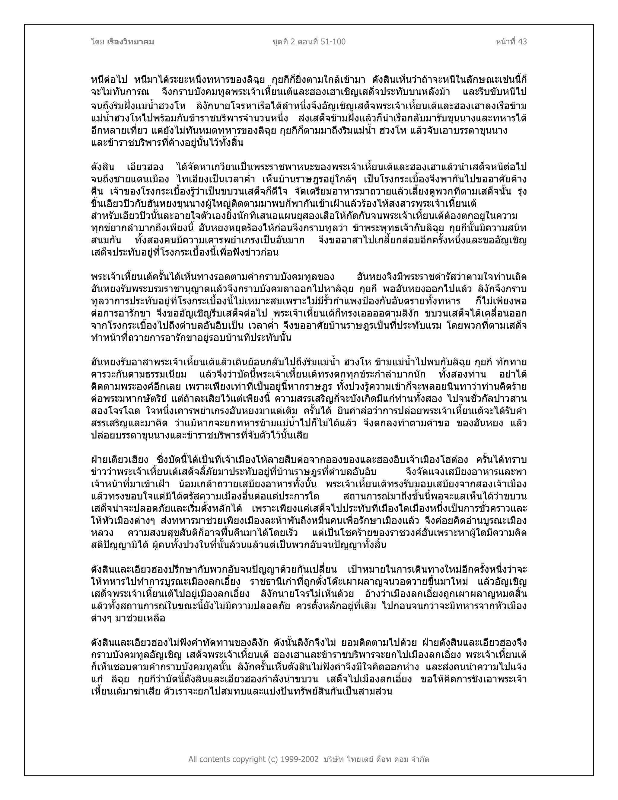 โดย เรืองวิทยาคม ชุดที่ 2 ตอนที่ 51-100 หนาที่ 43
หนีตอไป หนีมาไดระยะหนึ่งทหารของลิฉุย กุยกีก็ยิ่งตามใกลเขามา ตังสินเห็นวาถาจะหนีในลักษณะเชนนี้ก็
จะไมทันการณ จึงกราบบังคมทูลพระเจาเหี้ยนเตและฮองเฮาเชิญเสด็จประทับบนหลังมา และรีบขับหนีไป
จนถึงริมฝงแมน้ําฮวงโห ลิงักนายโจรหาเรือไดลําหนึ่งจึงอัญเชิญเสด็จพระเจาเหี้ยนเตและฮองเฮาลงเรือขาม
แมน้ําฮวงโหไปพรอมกับขาราชบริพารจํานวนหนึ่ง สงเสด็จขามฝงแลวก็นําเรือกลับมารับขุนนางและทหารได
อีกหลายเที่ยว แตยังไมทันหมดทหารของลิฉุย กุยกีก็ตามมาถึงริมแมน้ํา ฮวงโห แลวจับเอาบรรดาขุนนาง
และขาราชบริพารที่คางอยูนั้นไวทั้งสิ้น
ตังสิน เอียวฮอง ไดจัดหาเกวียนเปนพระราชพาหนะของพระเจาเหี้ยนเตและฮองเฮาแลวนําเสด็จหนีตอไป
จนถึงชายแดนเมือง ไทเอียงเปนเวลาค่ํา เห็นบานราษฎรอยูใกลๆ เปนโรงกระเบื้องจึงพากันไปขออาศัยคาง
คืน เจาของโรงกระเบื้องรูวาเปนขบวนเสด็จก็ดีใจ จัดเตรียมอาหารมาถวายแลวเลี้ยงดูพวกที่ตามเสด็จนั้น รุง
ขึ้นเอียวปวกับฮันหยงขุนนางผูใหญติดตามมาพบก็พากันเขาเฝาแลวรองไหสงสารพระเจาเหี้ยนเต
สําหรับเอียวปวนั้นละอายใจตัวเองยิ่งนักที่เสนอแผนยุสองเสือใหกัดกันจนพระเจาเหี้ยนเตตองตกอยูในความ
ทุกขยากลําบากถึงเพียงนี้ ฮันหยงหยุดรองไหกอนจึงกราบทูลวา ขาพระพุทธเจากับลิฉุย กุยกีนั้นมีความสนิท
สนมกัน ทั้งสองคนมีความเคารพยําเกรงเปนอันมาก จึงขออาสาไปเกลี้ยกลอมอีกครั้งหนึ่งและขออัญเชิญ
เสด็จประทับอยูที่โรงกระเบื้องนี้เพื่อฟงขาวกอน
พระเจาเหี้ยนเตครั้นไดเห็นทางรอดตามคํากราบบังคมทูลของ ฮันหยงจึงมีพระราชดํารัสวาตามใจทานเถิด
ฮันหยงรับพระบรมราชานุญาตแลวจึงกราบบังคมลาออกไปหาลิฉุย กุยกี พอฮันหยงออกไปแลว ลิงักจึงกราบ
ทูลวาการประทับอยูที่โรงกระเบื้องนี้ไมเหมาะสมเพราะไมมีรั้วกําแพงปองกันอันตรายทั้งทหาร ก็ไมเพียงพอ
ตอการอารักขา จึงขออัญเชิญรีบเสด็จตอไป พระเจาเหี้ยนเตก็ทรงเออออตามลิงัก ขบวนเสด็จไดเคลื่อนออก
จากโรงกระเบื้องไปถึงตําบลอันอิบเปน เวลาค่ํา จึงขออาศัยบานราษฎรเปนที่ประทับแรม โดยพวกที่ตามเสด็จ
ทําหนาที่ถวายการอารักขาอยูรอบบานที่ประทับนั้น
ฮันหยงรับอาสาพระเจาเหี้ยนเตแลวเดินยอนกลับไปถึงริมแมน้ํา ฮวงโห ขามแมน้ําไปพบกับลิฉุย กุยกี ทักทาย
คารวะกันตามธรรมเนียม แลวจึงวาบัดนี้พระเจาเหี้ยนเตทรงตกทุกขระกําลําบากนัก ทั้งสองทาน อยาได
ติดตามพระองคอีกเลย เพราะเพียงเทาที่เปนอยูนี้หากราษฎร ทั้งปวงรูความเขาก็จะพลอยนินทาวาทานคิดราย
ตอพระมหากษัตริย แตถาละเสียไวแตเพียงนี้ ความสรรเสริญก็จะบังเกิดมีแกทานทั้งสอง ไปจนชั่วกัลปาวสาน
สองโจรโฉด ใจหนึ่งเคารพยําเกรงฮันหยงมาแตเดิม ครั้นได ยินคําลอวาการปลอยพระเจาเหี้ยนเตจะไดรับคํา
สรรเสริญและมาคิด วาแมหากจะยกทหารขามแมน้ําไปก็ไมไดแลว จึงตกลงทําตามคําขอ ของฮันหยง แลว
ปลอยบรรดาขุนนางและขาราชบริพารที่จับตัวไวนั้นเสีย
ฝายเตียวเฮียง ซึ่งบัดนี้ไดเปนที่เจาเมืองโหลายสืบตอจากอองของและฮองอิบเจาเมืองโฮตอง ครั้นไดทราบ
ขาววาพระเจาเหี้ยนเตเสด็จลี้ภัยมาประทับอยูที่บานราษฎรที่ตําบลอันอิบ จึงจัดแจงเสบียงอาหารและพา
เจาหนาที่มาเขาเฝา นอมเกลาถวายเสบียงอาหารทั้งนั้น พระเจาเหี้ยนเตทรงรับมอบเสบียงจากสองเจาเมือง
แลวทรงขอบใจแตมิไดตรัสความเมืองอื่นตอแตประการใด สถานการณมาถึงขั้นนี้พอจะแลเห็นไดวาขบวน
เสด็จนาจะปลอดภัยและเริ่มตั้งหลักได เพราะเพียงแคเสด็จไปประทับที่เมืองใดเมืองหนึ่งเปนการชั่วคราวและ
ใหหัวเมืองตางๆ สงทหารมาชวยเพียงเมืองละหาพันถึงหมื่นคนเพื่อรักษาเมืองแลว จึงคอยคิดอานบูรณะเมือง
หลวง ความสงบสุขสันติก็อาจฟนคืนมาไดโดยเร็ว แตเปนโชครายของราชวงศฮั่นเพราะหาผูใดมีความคิด
สติปญญามิได ผูคนทั้งปวงในที่นั้นลวนแลวแตเปนพวกอับจนปญญาทั้งสิ้น
ตังสินและเอียวฮองปรึกษากับพวกอับจนปญญาดวยกันเปลี่ยน เปาหมายในการเดินทางใหมอีกครั้งหนึ่งวาจะ
ใหทหารไปทําการบูรณะเมืองลกเอี๋ยง ราชธานีเกาที่ถูกตั๋งโตะเผาผลาญจนวอดวายขึ้นมาใหม แลวอัญเชิญ
เสด็จพระเจาเหี้ยนเตไปอยูเมืองลกเอี๋ยง ลิงักนายโจรไมเห็นดวย อางวาเมืองลกเอี๋ยงถูกเผาผลาญหมดสิ้น
แลวทั้งสถานการณในขณะนี้ยังไมมีความปลอดภัย ควรตั้งหลักอยูที่เดิม ไปกอนจนกวาจะมีทหารจากหัวเมือง
ตางๆ มาชวยเหลือ
ตังสินและเอียวฮองไมฟงคําทัดทานของลิงัก ดังนั้นลิงักจึงไม ยอมติดตามไปดวย ฝายตังสินและเอียวฮองจึง
กราบบังคมทูลอัญเชิญ เสด็จพระเจาเหี้ยนเต ฮองเฮาและขาราชบริพารจะยกไปเมืองลกเอี๋ยง พระเจาเหี้ยนเต
ก็เห็นชอบตามคํากราบบังคมทูลนั้น ลิงักครั้นเห็นตังสินไมฟงคําจึงมีใจคิดออกหาง และสงคนนําความไปแจง
แก ลิฉุย กุยกีวาบัดนี้ตังสินและเอียวฮองกําลังนําขบวน เสด็จไปเมืองลกเอี๋ยง ขอใหคิดการชิงเอาพระเจา
เหี้ยนเตมาฆาเสีย ตัวเราจะยกไปสมทบและแบงปนทรัพยสินกันเปนสามสวน
All contents copyright (c) 1999-2002 บริษัท ไทยเดย ด็อท คอม จํากัด
 