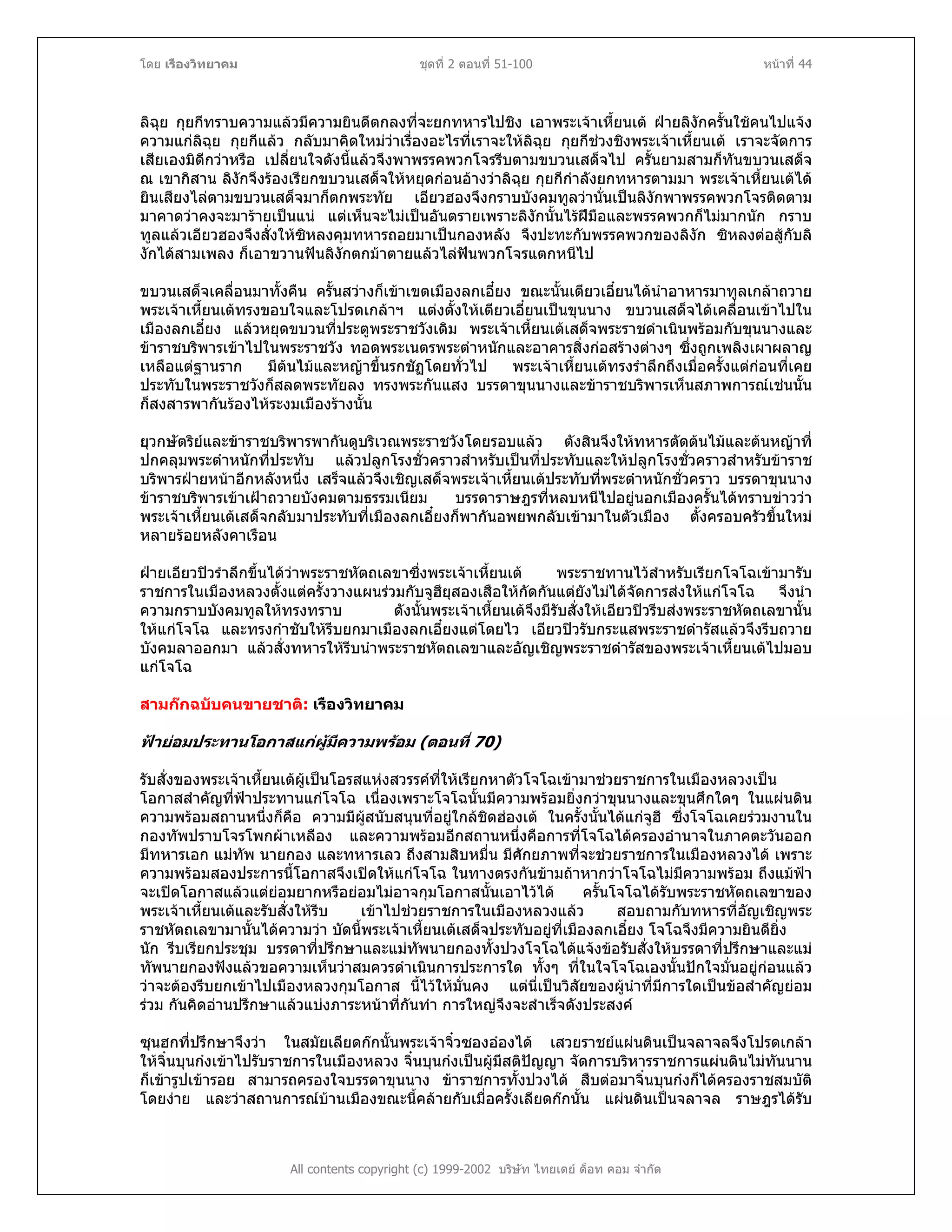 โดย เรืองวิทยาคม ชุดที่ 2 ตอนที่ 51-100 หนาที่ 44
ลิฉุย กุยกีทราบความแลวมีความยินดีตกลงที่จะยกทหารไปชิง เอาพระเจาเหี้ยนเต ฝายลิงักครั้นใชคนไปแจง
ความแกลิฉุย กุยกีแลว กลับมาคิดใหมวาเรื่องอะไรที่เราจะใหลิฉุย กุยกีชวงชิงพระเจาเหี้ยนเต เราจะจัดการ
เสียเองมิดีกวาหรือ เปลี่ยนใจดังนี้แลวจึงพาพรรคพวกโจรรีบตามขบวนเสด็จไป ครั้นยามสามก็ทันขบวนเสด็จ
ณ เขากิสาน ลิงักจึงรองเรียกขบวนเสด็จใหหยุดกอนอางวาลิฉุย กุยกีกําลังยกทหารตามมา พระเจาเหี้ยนเตได
ยินเสียงไลตามขบวนเสด็จมาก็ตกพระทัย เอียวฮองจึงกราบบังคมทูลวานั่นเปนลิงักพาพรรคพวกโจรติดตาม
มาคาดวาคงจะมารายเปนแน แตเห็นจะไมเปนอันตรายเพราะลิงักนั้นไรฝมือและพรรคพวกก็ไมมากนัก กราบ
ทูลแลวเอียวฮองจึงสั่งใหซิหลงคุมทหารถอยมาเปนกองหลัง จึงปะทะกับพรรคพวกของลิงัก ซิหลงตอสูกับลิ
งักไดสามเพลง ก็เอาขวานฟนลิงักตกมาตายแลวไลฟนพวกโจรแตกหนีไป
ขบวนเสด็จเคลื่อนมาทั้งคืน ครั้นสวางก็เขาเขตเมืองลกเอี๋ยง ขณะนั้นเตียวเอี๋ยนไดนําอาหารมาทูลเกลาถวาย
พระเจาเหี้ยนเตทรงขอบใจและโปรดเกลาฯ แตงตั้งใหเตียวเอี๋ยนเปนขุนนาง ขบวนเสด็จไดเคลื่อนเขาไปใน
เมืองลกเอี๋ยง แลวหยุดขบวนที่ประตูพระราชวังเดิม พระเจาเหี้ยนเตเสด็จพระราชดําเนินพรอมกับขุนนางและ
ขาราชบริพารเขาไปในพระราชวัง ทอดพระเนตรพระตําหนักและอาคารสิ่งกอสรางตางๆ ซึ่งถูกเพลิงเผาผลาญ
เหลือแตฐานราก มีตนไมและหญาขึ้นรกชัฏโดยทั่วไป พระเจาเหี้ยนเตทรงรําลึกถึงเมื่อครั้งแตกอนที่เคย
ประทับในพระราชวังก็สลดพระทัยลง ทรงพระกันแสง บรรดาขุนนางและขาราชบริพารเห็นสภาพการณเชนนั้น
ก็สงสารพากันรองไหระงมเมืองรางนั้น
ยุวกษัตริยและขาราชบริพารพากันดูบริเวณพระราชวังโดยรอบแลว ตังสินจึงใหทหารตัดตนไมและตนหญาที่
ปกคลุมพระตําหนักที่ประทับ แลวปลูกโรงชั่วคราวสําหรับเปนที่ประทับและใหปลูกโรงชั่วคราวสําหรับขาราช
บริพารฝายหนาอีกหลังหนึ่ง เสร็จแลวจึงเชิญเสด็จพระเจาเหี้ยนเตประทับที่พระตําหนักชั่วคราว บรรดาขุนนาง
ขาราชบริพารเขาเฝาถวายบังคมตามธรรมเนียม บรรดาราษฎรที่หลบหนีไปอยูนอกเมืองครั้นไดทราบขาววา
พระเจาเหี้ยนเตเสด็จกลับมาประทับที่เมืองลกเอี๋ยงก็พากันอพยพกลับเขามาในตัวเมือง ตั้งครอบครัวขึ้นใหม
หลายรอยหลังคาเรือน
ฝายเอียวปวรําลึกขึ้นไดวาพระราชหัตถเลขาซึ่งพระเจาเหี้ยนเต พระราชทานไวสําหรับเรียกโจโฉเขามารับ
ราชการในเมืองหลวงตั้งแตครั้งวางแผนรวมกับจูฮียุสองเสือใหกัดกันแตยังไมไดจัดการสงใหแกโจโฉ จึงนํา
ความกราบบังคมทูลใหทรงทราบ ดังนั้นพระเจาเหี้ยนเตจึงมีรับสั่งใหเอียวปวรีบสงพระราชหัตถเลขานั้น
ใหแกโจโฉ และทรงกําชับใหรีบยกมาเมืองลกเอี๋ยงแตโดยไว เอียวปวรับกระแสพระราชดํารัสแลวจึงรีบถวาย
บังคมลาออกมา แลวสั่งทหารใหรีบนําพระราชหัตถเลขาและอัญเชิญพระราชดํารัสของพระเจาเหี้ยนเตไปมอบ
แกโจโฉ
สามกกฉบับคนขายชาติ: เรืองวิทยาคม
ฟายอมประทานโอกาสแกผูมีความพรอม (ตอนที่ 70)
รับสั่งของพระเจาเหี้ยนเตผูเปนโอรสแหงสวรรคที่ใหเรียกหาตัวโจโฉเขามาชวยราชการในเมืองหลวงเปน
โอกาสสําคัญที่ฟาประทานแกโจโฉ เนื่องเพราะโจโฉนั้นมีความพรอมยิ่งกวาขุนนางและขุนศึกใดๆ ในแผนดิน
ความพรอมสถานหนึ่งก็คือ ความมีผูสนับสนุนที่อยูใกลชิดฮองเต ในครั้งนั้นไดแกจูฮี ซึ่งโจโฉเคยรวมงานใน
กองทัพปราบโจรโพกผาเหลือง และความพรอมอีกสถานหนึ่งคือการที่โจโฉไดครองอํานาจในภาคตะวันออก
มีทหารเอก แมทัพ นายกอง และทหารเลว ถึงสามสิบหมื่น มีศักยภาพที่จะชวยราชการในเมืองหลวงได เพราะ
ความพรอมสองประการนี้โอกาสจึงเปดใหแกโจโฉ ในทางตรงกันขามถาหากวาโจโฉไมมีความพรอม ถึงแมฟา
จะเปดโอกาสแลวแตยอมยากหรือยอมไมอาจกุมโอกาสนั้นเอาไวได ครั้นโจโฉไดรับพระราชหัตถเลขาของ
พระเจาเหี้ยนเตและรับสั่งใหรีบ เขาไปชวยราชการในเมืองหลวงแลว สอบถามกับทหารที่อัญเชิญพระ
ราชหัตถเลขามานั้นไดความวา บัดนี้พระเจาเหี้ยนเตเสด็จประทับอยูที่เมืองลกเอี๋ยง โจโฉจึงมีความยินดียิ่ง
นัก รีบเรียกประชุม บรรดาที่ปรึกษาและแมทัพนายกองทั้งปวงโจโฉไดแจงขอรับสั่งใหบรรดาที่ปรึกษาและแม
ทัพนายกองฟงแลวขอความเห็นวาสมควรดําเนินการประการใด ทั้งๆ ที่ในใจโจโฉเองนั้นปกใจมั่นอยูกอนแลว
วาจะตองรีบยกเขาไปเมืองหลวงกุมโอกาส นี้ไวใหมั่นคง แตนี่เปนวิสัยของผูนําที่มีการใดเปนขอสําคัญยอม
รวม กันคิดอานปรึกษาแลวแบงภาระหนาที่กันทํา การใหญจึงจะสําเร็จดังประสงค
All contents copyright (c) 1999-2002 บริษัท ไทยเดย ด็อท คอม จํากัด
ซุนฮกที่ปรึกษาจึงวา ในสมัยเลียดกกนั้นพระเจาจิ๋วซองอองได เสวยราชยแผนดินเปนจลาจลจึงโปรดเกลา
ใหจิ๋นบุนกงเขาไปรับราชการในเมืองหลวง จิ๋นบุนกงเปนผูมีสติปญญา จัดการบริหารราชการแผนดินไมทันนาน
ก็เขารูปเขารอย สามารถครองใจบรรดาขุนนาง ขาราชการทั้งปวงได สืบตอมาจิ๋นบุนกงก็ไดครองราชสมบัติ
โดยงาย และวาสถานการณบานเมืองขณะนี้คลายกับเมื่อครั้งเลียดกกนั้น แผนดินเปนจลาจล ราษฎรไดรับ
 