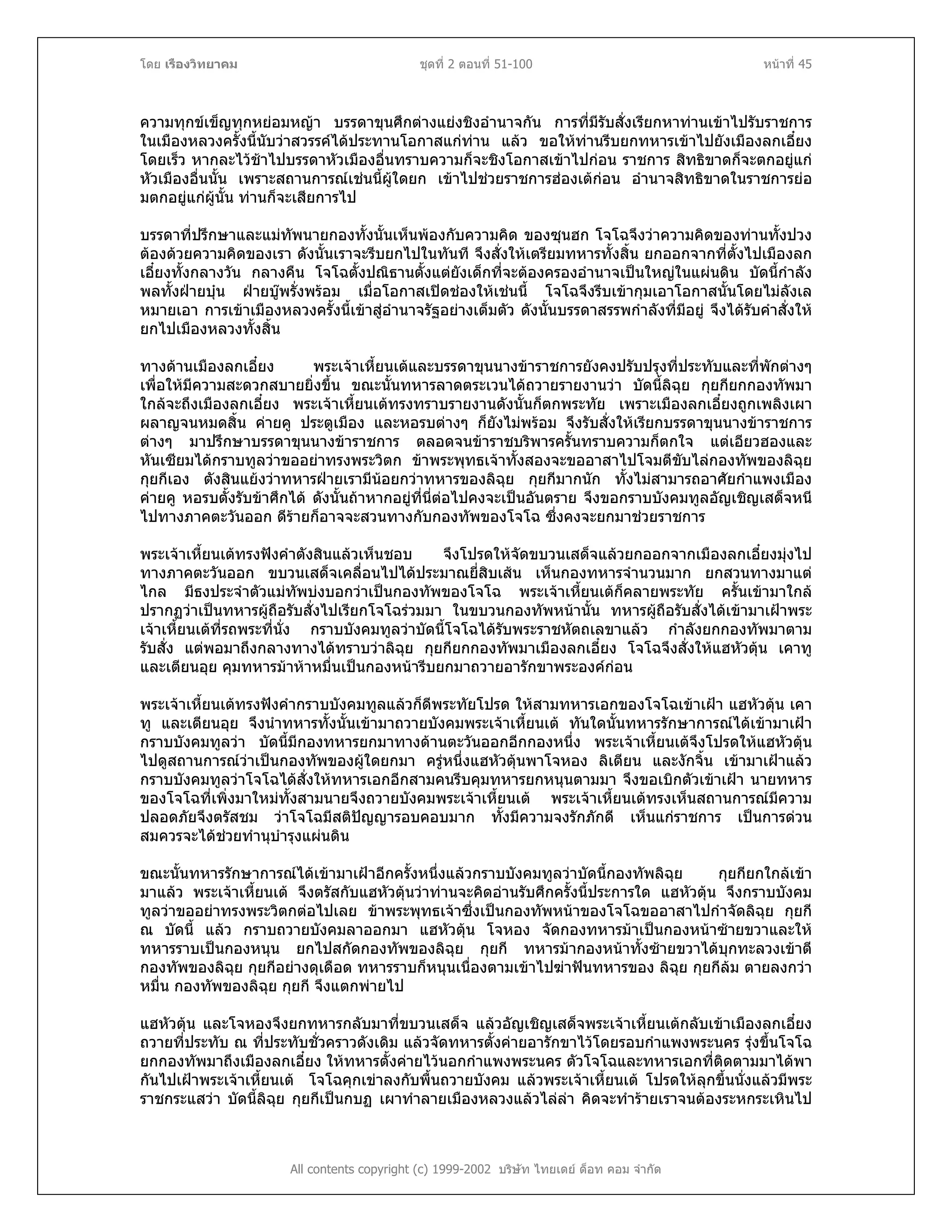 โดย เรืองวิทยาคม ชุดที่ 2 ตอนที่ 51-100 หนาที่ 45
ความทุกขเข็ญทุกหยอมหญา บรรดาขุนศึกตางแยงชิงอํานาจกัน การที่มีรับสั่งเรียกหาทานเขาไปรับราชการ
ในเมืองหลวงครั้งนี้นับวาสวรรคไดประทานโอกาสแกทาน แลว ขอใหทานรีบยกทหารเขาไปยังเมืองลกเอี๋ยง
โดยเร็ว หากละไวชาไปบรรดาหัวเมืองอื่นทราบความก็จะชิงโอกาสเขาไปกอน ราชการ สิทธิขาดก็จะตกอยูแก
หัวเมืองอื่นนั้น เพราะสถานการณเชนนี้ผูใดยก เขาไปชวยราชการฮองเตกอน อํานาจสิทธิขาดในราชการยอ
มตกอยูแกผูนั้น ทานก็จะเสียการไป
บรรดาที่ปรึกษาและแมทัพนายกองทั้งนั้นเห็นพองกับความคิด ของซุนฮก โจโฉจึงวาความคิดของทานทั้งปวง
ตองดวยความคิดของเรา ดังนั้นเราจะรีบยกไปในทันที จึงสั่งใหเตรียมทหารทั้งสิ้น ยกออกจากที่ตั้งไปเมืองลก
เอี๋ยงทั้งกลางวัน กลางคืน โจโฉตั้งปณิธานตั้งแตยังเด็กที่จะตองครองอํานาจเปนใหญในแผนดิน บัดนี้กําลัง
พลทั้งฝายบุน ฝายบูพรั่งพรอม เมื่อโอกาสเปดชองใหเชนนี้ โจโฉจึงรีบเขากุมเอาโอกาสนั้นโดยไมลังเล
หมายเอา การเขาเมืองหลวงครั้งนี้เขาสูอํานาจรัฐอยางเต็มตัว ดังนั้นบรรดาสรรพกําลังที่มีอยู จึงไดรับคําสั่งให
ยกไปเมืองหลวงทั้งสิ้น
ทางดานเมืองลกเอี๋ยง พระเจาเหี้ยนเตและบรรดาขุนนางขาราชการยังคงปรับปรุงที่ประทับและที่พักตางๆ
เพื่อใหมีความสะดวกสบายยิ่งขึ้น ขณะนั้นทหารลาดตระเวนไดถวายรายงานวา บัดนี้ลิฉุย กุยกียกกองทัพมา
ใกลจะถึงเมืองลกเอี๋ยง พระเจาเหี้ยนเตทรงทราบรายงานดังนั้นก็ตกพระทัย เพราะเมืองลกเอี๋ยงถูกเพลิงเผา
ผลาญจนหมดสิ้น คายคู ประตูเมือง และหอรบตางๆ ก็ยังไมพรอม จึงรับสั่งใหเรียกบรรดาขุนนางขาราชการ
ตางๆ มาปรึกษาบรรดาขุนนางขาราชการ ตลอดจนขาราชบริพารครั้นทราบความก็ตกใจ แตเอียวฮองและ
หันเซียมไดกราบทูลวาขออยาทรงพระวิตก ขาพระพุทธเจาทั้งสองจะขออาสาไปโจมตีขับไลกองทัพของลิฉุย
กุยกีเอง ตังสินแยงวาทหารฝายเรามีนอยกวาทหารของลิฉุย กุยกีมากนัก ทั้งไมสามารถอาศัยกําแพงเมือง
คายคู หอรบตั้งรับขาศึกได ดังนั้นถาหากอยูที่นี่ตอไปคงจะเปนอันตราย จึงขอกราบบังคมทูลอัญเชิญเสด็จหนี
ไปทางภาคตะวันออก ดีรายก็อาจจะสวนทางกับกองทัพของโจโฉ ซึ่งคงจะยกมาชวยราชการ
พระเจาเหี้ยนเตทรงฟงคําตังสินแลวเห็นชอบ จึงโปรดใหจัดขบวนเสด็จแลวยกออกจากเมืองลกเอี๋ยงมุงไป
ทางภาคตะวันออก ขบวนเสด็จเคลื่อนไปไดประมาณยี่สิบเสน เห็นกองทหารจํานวนมาก ยกสวนทางมาแต
ไกล มีธงประจําตัวแมทัพบงบอกวาเปนกองทัพของโจโฉ พระเจาเหี้ยนเตก็คลายพระทัย ครั้นเขามาใกล
ปรากฏวาเปนทหารผูถือรับสั่งไปเรียกโจโฉรวมมา ในขบวนกองทัพหนานั้น ทหารผูถือรับสั่งไดเขามาเฝาพระ
เจาเหี้ยนเตที่รถพระที่นั่ง กราบบังคมทูลวาบัดนี้โจโฉไดรับพระราชหัตถเลขาแลว กําลังยกกองทัพมาตาม
รับสั่ง แตพอมาถึงกลางทางไดทราบวาลิฉุย กุยกียกกองทัพมาเมืองลกเอี๋ยง โจโฉจึงสั่งใหแฮหัวตุน เคาทู
และเตียนอุย คุมทหารมาหาหมื่นเปนกองหนารีบยกมาถวายอารักขาพระองคกอน
พระเจาเหี้ยนเตทรงฟงคํากราบบังคมทูลแลวก็ดีพระทัยโปรด ใหสามทหารเอกของโจโฉเขาเฝา แฮหัวตุน เคา
ทู และเตียนอุย จึงนําทหารทั้งนั้นเขามาถวายบังคมพระเจาเหี้ยนเต ทันใดนั้นทหารรักษาการณไดเขามาเฝา
กราบบังคมทูลวา บัดนี้มีกองทหารยกมาทางดานตะวันออกอีกกองหนึ่ง พระเจาเหี้ยนเตจึงโปรดใหแฮหัวตุน
ไปดูสถานการณวาเปนกองทัพของผูใดยกมา ครูหนึ่งแฮหัวตุนพาโจหอง ลิเตียน และงักจิ้น เขามาเฝาแลว
กราบบังคมทูลวาโจโฉไดสั่งใหทหารเอกอีกสามคนรีบคุมทหารยกหนุนตามมา จึงขอเบิกตัวเขาเฝา นายทหาร
ของโจโฉที่เพิ่งมาใหมทั้งสามนายจึงถวายบังคมพระเจาเหี้ยนเต พระเจาเหี้ยนเตทรงเห็นสถานการณมีความ
ปลอดภัยจึงตรัสชม วาโจโฉมีสติปญญารอบคอบมาก ทั้งมีความจงรักภักดี เห็นแกราชการ เปนการดวน
สมควรจะไดชวยทํานุบํารุงแผนดิน
ขณะนั้นทหารรักษาการณไดเขามาเฝาอีกครั้งหนึ่งแลวกราบบังคมทูลวาบัดนี้กองทัพลิฉุย กุยกียกใกลเขา
มาแลว พระเจาเหี้ยนเต จึงตรัสกับแฮหัวตุนวาทานจะคิดอานรับศึกครั้งนี้ประการใด แฮหัวตุน จึงกราบบังคม
ทูลวาขออยาทรงพระวิตกตอไปเลย ขาพระพุทธเจาซึ่งเปนกองทัพหนาของโจโฉขออาสาไปกําจัดลิฉุย กุยกี
ณ บัดนี้ แลว กราบถวายบังคมลาออกมา แฮหัวตุน โจหอง จัดกองทหารมาเปนกองหนาซายขวาและให
ทหารราบเปนกองหนุน ยกไปสกัดกองทัพของลิฉุย กุยกี ทหารมากองหนาทั้งซายขวาไดบุกทะลวงเขาตี
กองทัพของลิฉุย กุยกีอยางดุเดือด ทหารราบก็หนุนเนื่องตามเขาไปฆาฟนทหารของ ลิฉุย กุยกีลม ตายลงกวา
หมื่น กองทัพของลิฉุย กุยกี จึงแตกพายไป
All contents copyright (c) 1999-2002 บริษัท ไทยเดย ด็อท คอม จํากัด
แฮหัวตุน และโจหองจึงยกทหารกลับมาที่ขบวนเสด็จ แลวอัญเชิญเสด็จพระเจาเหี้ยนเตกลับเขาเมืองลกเอี๋ยง
ถวายที่ประทับ ณ ที่ประทับชั่วคราวดังเดิม แลวจัดทหารตั้งคายอารักขาไวโดยรอบกําแพงพระนคร รุงขึ้นโจโฉ
ยกกองทัพมาถึงเมืองลกเอี๋ยง ใหทหารตั้งคายไวนอกกําแพงพระนคร ตัวโจโฉและทหารเอกที่ติดตามมาไดพา
กันไปเฝาพระเจาเหี้ยนเต โจโฉคุกเขาลงกับพื้นถวายบังคม แลวพระเจาเหี้ยนเต โปรดใหลุกขึ้นนั่งแลวมีพระ
ราชกระแสวา บัดนี้ลิฉุย กุยกีเปนกบฏ เผาทําลายเมืองหลวงแลวไลลา คิดจะทํารายเราจนตองระหกระเหินไป
 