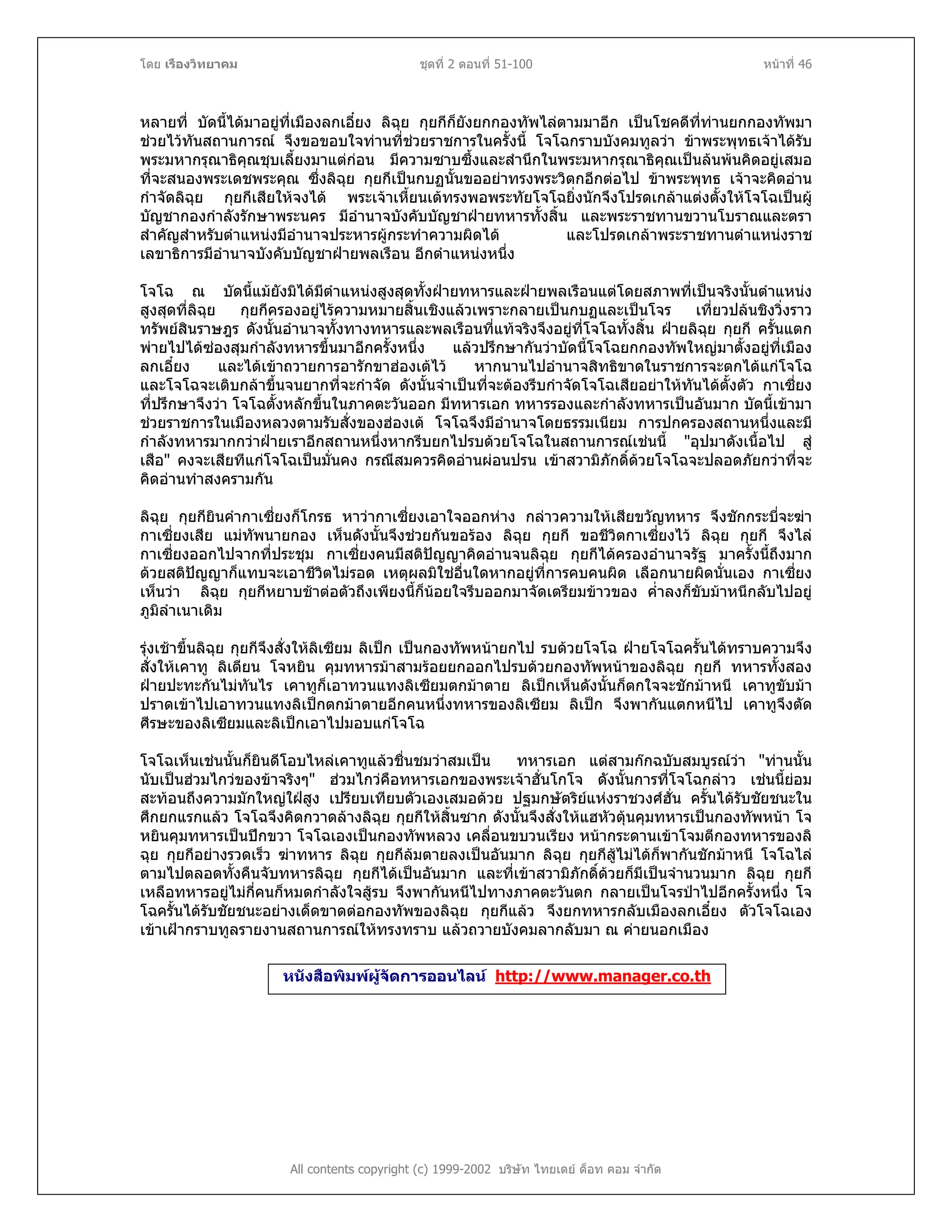 โดย เรืองวิทยาคม ชุดที่ 2 ตอนที่ 51-100 หนาที่ 46
หลายที่ บัดนี้ไดมาอยูที่เมืองลกเอี๋ยง ลิฉุย กุยกีก็ยังยกกองทัพไลตามมาอีก เปนโชคดีที่ทานยกกองทัพมา
ชวยไวทันสถานการณ จึงขอขอบใจทานที่ชวยราชการในครั้งนี้ โจโฉกราบบังคมทูลวา ขาพระพุทธเจาไดรับ
พระมหากรุณาธิคุณชุบเลี้ยงมาแตกอน มีความซาบซึ้งและสํานึกในพระมหากรุณาธิคุณเปนลนพนคิดอยูเสมอ
ที่จะสนองพระเดชพระคุณ ซึ่งลิฉุย กุยกีเปนกบฏนั้นขออยาทรงพระวิตกอีกตอไป ขาพระพุทธ เจาจะคิดอาน
กําจัดลิฉุย กุยกีเสียใหจงได พระเจาเหี้ยนเตทรงพอพระทัยโจโฉยิ่งนักจึงโปรดเกลาแตงตั้งใหโจโฉเปนผู
บัญชากองกําลังรักษาพระนคร มีอํานาจบังคับบัญชาฝายทหารทั้งสิ้น และพระราชทานขวานโบราณและตรา
สําคัญสําหรับตําแหนงมีอํานาจประหารผูกระทําความผิดได และโปรดเกลาพระราชทานตําแหนงราช
เลขาธิการมีอํานาจบังคับบัญชาฝายพลเรือน อีกตําแหนงหนึ่ง
โจโฉ ณ บัดนี้แมยังมิไดมีตําแหนงสูงสุดทั้งฝายทหารและฝายพลเรือนแตโดยสภาพที่เปนจริงนั้นตําแหนง
สูงสุดที่ลิฉุย กุยกีครองอยูไรความหมายสิ้นเชิงแลวเพราะกลายเปนกบฏและเปนโจร เที่ยวปลนชิงวิ่งราว
ทรัพยสินราษฎร ดังนั้นอํานาจทั้งทางทหารและพลเรือนที่แทจริงจึงอยูที่โจโฉทั้งสิ้น ฝายลิฉุย กุยกี ครั้นแตก
พายไปไดซองสุมกําลังทหารขึ้นมาอีกครั้งหนึ่ง แลวปรึกษากันวาบัดนี้โจโฉยกกองทัพใหญมาตั้งอยูที่เมือง
ลกเอี๋ยง และไดเขาถวายการอารักขาฮองเตไว หากนานไปอํานาจสิทธิขาดในราชการจะตกไดแกโจโฉ
และโจโฉจะเติบกลาขึ้นจนยากที่จะกําจัด ดังนั้นจําเปนที่จะตองรีบกําจัดโจโฉเสียอยาใหทันไดตั้งตัว กาเซี่ยง
ที่ปรึกษาจึงวา โจโฉตั้งหลักขึ้นในภาคตะวันออก มีทหารเอก ทหารรองและกําลังทหารเปนอันมาก บัดนี้เขามา
ชวยราชการในเมืองหลวงตามรับสั่งของฮองเต โจโฉจึงมีอํานาจโดยธรรมเนียม การปกครองสถานหนึ่งและมี
กําลังทหารมากกวาฝายเราอีกสถานหนึ่งหากรีบยกไปรบดวยโจโฉในสถานการณเชนนี้ "อุปมาดังเนื้อไป สู
เสือ" คงจะเสียทีแกโจโฉเปนมั่นคง กรณีสมควรคิดอานผอนปรน เขาสวามิภักดิ์ดวยโจโฉจะปลอดภัยกวาที่จะ
คิดอานทําสงครามกัน
ลิฉุย กุยกียินคํากาเซี่ยงก็โกรธ หาวากาเซี่ยงเอาใจออกหาง กลาวความใหเสียขวัญทหาร จึงชักกระบี่จะฆา
กาเซี่ยงเสีย แมทัพนายกอง เห็นดังนั้นจึงชวยกันขอรอง ลิฉุย กุยกี ขอชีวิตกาเซี่ยงไว ลิฉุย กุยกี จึงไล
กาเซี่ยงออกไปจากที่ประชุม กาเซี่ยงคนมีสติปญญาคิดอานจนลิฉุย กุยกีไดครองอํานาจรัฐ มาครั้งนี้ถึงมาก
ดวยสติปญญาก็แทบจะเอาชีวิตไมรอด เหตุผลมิใชอื่นใดหากอยูที่การคบคนผิด เลือกนายผิดนั่นเอง กาเซี่ยง
เห็นวา ลิฉุย กุยกีหยาบชาตอตัวถึงเพียงนี้ก็นอยใจรีบออกมาจัดเตรียมขาวของ ค่ําลงก็ขับมาหนีกลับไปอยู
ภูมิลําเนาเดิม
รุงเชาขึ้นลิฉุย กุยกีจึงสั่งใหลิเซียม ลิเปก เปนกองทัพหนายกไป รบดวยโจโฉ ฝายโจโฉครั้นไดทราบความจึง
สั่งใหเคาทู ลิเตียน โจหยิน คุมทหารมาสามรอยยกออกไปรบดวยกองทัพหนาของลิฉุย กุยกี ทหารทั้งสอง
ฝายปะทะกันไมทันไร เคาทูก็เอาทวนแทงลิเซียมตกมาตาย ลิเปกเห็นดังนั้นก็ตกใจจะชักมาหนี เคาทูขับมา
ปราดเขาไปเอาทวนแทงลิเปกตกมาตายอีกคนหนึ่งทหารของลิเซียม ลิเปก จึงพากันแตกหนีไป เคาทูจึงตัด
ศีรษะของลิเซียมและลิเปกเอาไปมอบแกโจโฉ
โจโฉเห็นเชนนั้นก็ยินดีโอบไหลเคาทูแลวชื่นชมวาสมเปน ทหารเอก แตสามกกฉบับสมบูรณวา "ทานนั้น
นับเปนฮวมไกวของขาจริงๆ" ฮวมไกวคือทหารเอกของพระเจาฮั่นโกโจ ดังนั้นการที่โจโฉกลาว เชนนี้ยอม
สะทอนถึงความมักใหญใฝสูง เปรียบเทียบตัวเองเสมอดวย ปฐมกษัตริยแหงราชวงศฮั่น ครั้นไดรับชัยชนะใน
ศึกยกแรกแลว โจโฉจึงคิดกวาดลางลิฉุย กุยกีใหสิ้นซาก ดังนั้นจึงสั่งใหแฮหัวตุนคุมทหารเปนกองทัพหนา โจ
หยินคุมทหารเปนปกขวา โจโฉเองเปนกองทัพหลวง เคลื่อนขบวนเรียง หนากระดานเขาโจมตีกองทหารของลิ
ฉุย กุยกีอยางรวดเร็ว ฆาทหาร ลิฉุย กุยกีลมตายลงเปนอันมาก ลิฉุย กุยกีสูไมไดก็พากันชักมาหนี โจโฉไล
ตามไปตลอดทั้งคืนจับทหารลิฉุย กุยกีไดเปนอันมาก และที่เขาสวามิภักดิ์ดวยก็มีเปนจํานวนมาก ลิฉุย กุยกี
เหลือทหารอยูไมกี่คนก็หมดกําลังใจสูรบ จึงพากันหนีไปทางภาคตะวันตก กลายเปนโจรปาไปอีกครั้งหนึ่ง โจ
โฉครั้นไดรับชัยชนะอยางเด็ดขาดตอกองทัพของลิฉุย กุยกีแลว จึงยกทหารกลับเมืองลกเอี๋ยง ตัวโจโฉเอง
เขาเฝากราบทูลรายงานสถานการณใหทรงทราบ แลวถวายบังคมลากลับมา ณ คายนอกเมือง
หนังสือพิมพผูจัดการออนไลน http://www.manager.co.th
All contents copyright (c) 1999-2002 บริษัท ไทยเดย ด็อท คอม จํากัด
 