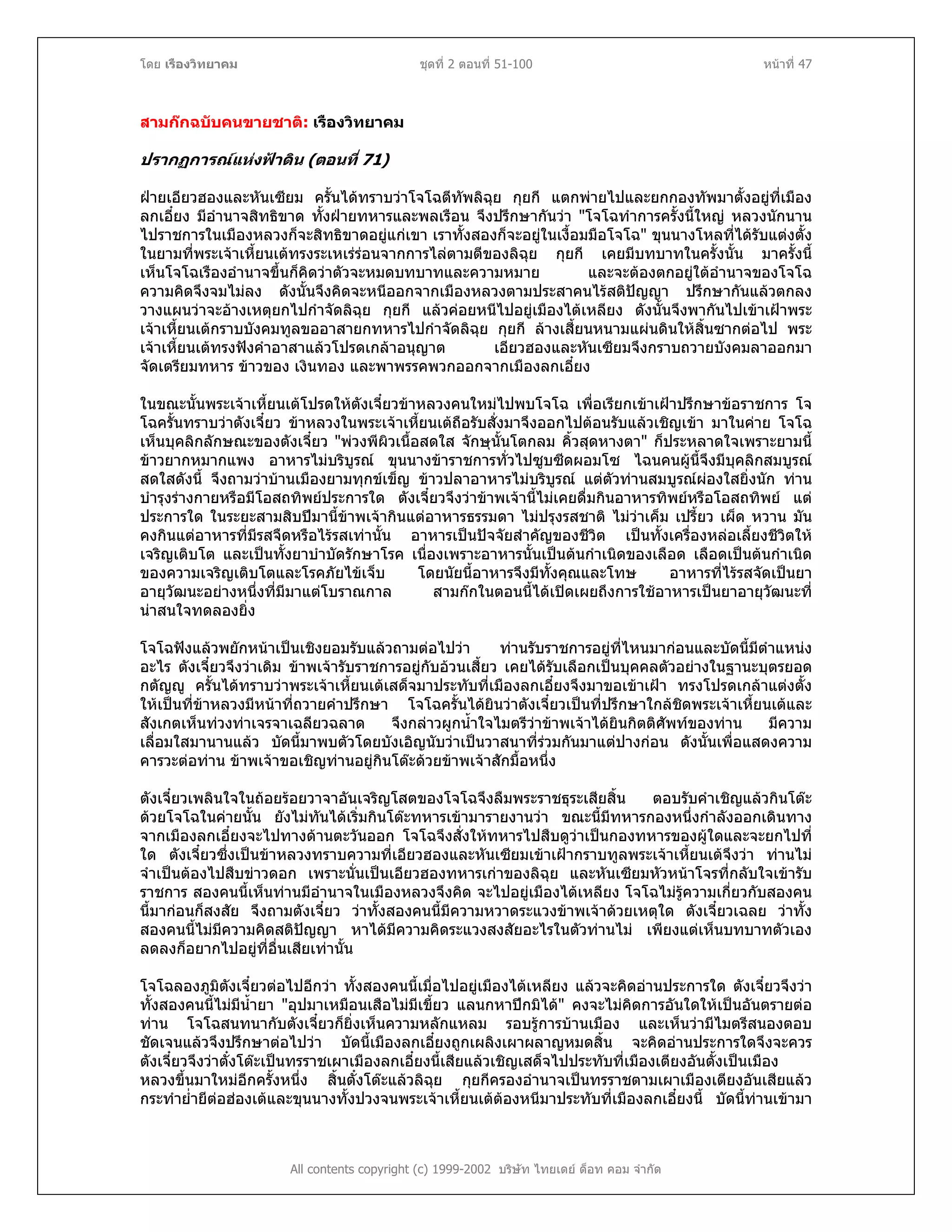 โดย เรืองวิทยาคม ชุดที่ 2 ตอนที่ 51-100 หนาที่ 47
สามกกฉบับคนขายชาติ: เรืองวิทยาคม
ปรากฏการณแหงฟาดิน (ตอนที่ 71)
ฝายเอียวฮองและหันเซียม ครั้นไดทราบวาโจโฉตีทัพลิฉุย กุยกี แตกพายไปและยกกองทัพมาตั้งอยูที่เมือง
ลกเอี๋ยง มีอํานาจสิทธิขาด ทั้งฝายทหารและพลเรือน จึงปรึกษากันวา "โจโฉทําการครั้งนี้ใหญ หลวงนักนาน
ไปราชการในเมืองหลวงก็จะสิทธิขาดอยูแกเขา เราทั้งสองก็จะอยูในเงื้อมมือโจโฉ" ขุนนางโหลที่ไดรับแตงตั้ง
ในยามที่พระเจาเหี้ยนเตทรงระเหเรรอนจากการไลตามตีของลิฉุย กุยกี เคยมีบทบาทในครั้งนั้น มาครั้งนี้
เห็นโจโฉเรืองอํานาจขึ้นก็คิดวาตัวจะหมดบทบาทและความหมาย และจะตองตกอยูใตอํานาจของโจโฉ
ความคิดจึงจมไมลง ดังนั้นจึงคิดจะหนีออกจากเมืองหลวงตามประสาคนไรสติปญญา ปรึกษากันแลวตกลง
วางแผนวาจะอางเหตุยกไปกําจัดลิฉุย กุยกี แลวคอยหนีไปอยูเมืองไตเหลียง ดังนั้นจึงพากันไปเขาเฝาพระ
เจาเหี้ยนเตกราบบังคมทูลขออาสายกทหารไปกําจัดลิฉุย กุยกี ลางเสี้ยนหนามแผนดินใหสิ้นซากตอไป พระ
เจาเหี้ยนเตทรงฟงคําอาสาแลวโปรดเกลาอนุญาต เอียวฮองและหันเซียมจึงกราบถวายบังคมลาออกมา
จัดเตรียมทหาร ขาวของ เงินทอง และพาพรรคพวกออกจากเมืองลกเอี๋ยง
ในขณะนั้นพระเจาเหี้ยนเตโปรดใหตังเจี๋ยวขาหลวงคนใหมไปพบโจโฉ เพื่อเรียกเขาเฝาปรึกษาขอราชการ โจ
โฉครั้นทราบวาตังเจี๋ยว ขาหลวงในพระเจาเหี้ยนเตถือรับสั่งมาจึงออกไปตอนรับแลวเชิญเขา มาในคาย โจโฉ
เห็นบุคลิกลักษณะของตังเจี๋ยว "พวงพีผิวเนื้อสดใส จักษุนั้นโตกลม คิ้วสุดหางตา" ก็ประหลาดใจเพราะยามนี้
ขาวยากหมากแพง อาหารไมบริบูรณ ขุนนางขาราชการทั่วไปซูบซีดผอมโซ ไฉนคนผูนี้จึงมีบุคลิกสมบูรณ
สดใสดังนี้ จึงถามวาบานเมืองยามทุกขเข็ญ ขาวปลาอาหารไมบริบูรณ แตตัวทานสมบูรณผองใสยิ่งนัก ทาน
บํารุงรางกายหรือมีโอสถทิพยประการใด ตังเจี๋ยวจึงวาขาพเจานี้ไมเคยดื่มกินอาหารทิพยหรือโอสถทิพย แต
ประการใด ในระยะสามสิบปมานี้ขาพเจากินแตอาหารธรรมดา ไมปรุงรสชาติ ไมวาเค็ม เปรี้ยว เผ็ด หวาน มัน
คงกินแตอาหารที่มีรสจืดหรือไรรสเทานั้น อาหารเปนปจจัยสําคัญของชีวิต เปนทั้งเครื่องหลอเลี้ยงชีวิตให
เจริญเติบโต และเปนทั้งยาบําบัดรักษาโรค เนื่องเพราะอาหารนั้นเปนตนกําเนิดของเลือด เลือดเปนตนกําเนิด
ของความเจริญเติบโตและโรคภัยไขเจ็บ โดยนัยนี้อาหารจึงมีทั้งคุณและโทษ อาหารที่ไรรสจัดเปนยา
อายุวัฒนะอยางหนึ่งที่มีมาแตโบราณกาล สามกกในตอนนี้ไดเปดเผยถึงการใชอาหารเปนยาอายุวัฒนะที่
นาสนใจทดลองยิ่ง
โจโฉฟงแลวพยักหนาเปนเชิงยอมรับแลวถามตอไปวา ทานรับราชการอยูที่ไหนมากอนและบัดนี้มีตําแหนง
อะไร ตังเจี๋ยวจึงวาเดิม ขาพเจารับราชการอยูกับอวนเสี้ยว เคยไดรับเลือกเปนบุคคลตัวอยางในฐานะบุตรยอด
กตัญู ครั้นไดทราบวาพระเจาเหี้ยนเตเสด็จมาประทับที่เมืองลกเอี๋ยงจึงมาขอเขาเฝา ทรงโปรดเกลาแตงตั้ง
ใหเปนที่ขาหลวงมีหนาที่ถวายคําปรึกษา โจโฉครั้นไดยินวาตังเจี๋ยวเปนที่ปรึกษาใกลชิดพระเจาเหี้ยนเตและ
สังเกตเห็นทวงทาเจรจาเฉลียวฉลาด จึงกลาวผูกน้ําใจไมตรีวาขาพเจาไดยินกิตติศัพทของทาน มีความ
เลื่อมใสมานานแลว บัดนี้มาพบตัวโดยบังเอิญนับวาเปนวาสนาที่รวมกันมาแตปางกอน ดังนั้นเพื่อแสดงความ
คารวะตอทาน ขาพเจาขอเชิญทานอยูกินโตะดวยขาพเจาสักมื้อหนึ่ง
ตังเจี๋ยวเพลินใจในถอยรอยวาจาอันเจริญโสตของโจโฉจึงลืมพระราชธุระเสียสิ้น ตอบรับคําเชิญแลวกินโตะ
ดวยโจโฉในคายนั้น ยังไมทันไดเริ่มกินโตะทหารเขามารายงานวา ขณะนี้มีทหารกองหนึ่งกําลังออกเดินทาง
จากเมืองลกเอี๋ยงจะไปทางดานตะวันออก โจโฉจึงสั่งใหทหารไปสืบดูวาเปนกองทหารของผูใดและจะยกไปที่
ใด ตังเจี๋ยวซึ่งเปนขาหลวงทราบความที่เอียวฮองและหันเซียมเขาเฝากราบทูลพระเจาเหี้ยนเตจึงวา ทานไม
จําเปนตองไปสืบขาวดอก เพราะนั่นเปนเอียวฮองทหารเกาของลิฉุย และหันเซียมหัวหนาโจรที่กลับใจเขารับ
ราชการ สองคนนี้เห็นทานมีอํานาจในเมืองหลวงจึงคิด จะไปอยูเมืองไตเหลียง โจโฉไมรูความเกี่ยวกับสองคน
นี้มากอนก็สงสัย จึงถามตังเจี๋ยว วาทั้งสองคนนี้มีความหวาดระแวงขาพเจาดวยเหตุใด ตังเจี๋ยวเฉลย วาทั้ง
สองคนนี้ไมมีความคิดสติปญญา หาไดมีความคิดระแวงสงสัยอะไรในตัวทานไม เพียงแตเห็นบทบาทตัวเอง
ลดลงก็อยากไปอยูที่อื่นเสียเทานั้น
All contents copyright (c) 1999-2002 บริษัท ไทยเดย ด็อท คอม จํากัด
โจโฉลองภูมิตังเจี๋ยวตอไปอีกวา ทั้งสองคนนี้เมื่อไปอยูเมืองไตเหลียง แลวจะคิดอานประการใด ตังเจี๋ยวจึงวา
ทั้งสองคนนี้ไมมีน้ํายา "อุปมาเหมือนเสือไมมีเขี้ยว แลนกหาปกมิได" คงจะไมคิดการอันใดใหเปนอันตรายตอ
ทาน โจโฉสนทนากับตังเจี๋ยวก็ยิ่งเห็นความหลักแหลม รอบรูการบานเมือง และเห็นวามีไมตรีสนองตอบ
ชัดเจนแลวจึงปรึกษาตอไปวา บัดนี้เมืองลกเอี๋ยงถูกเผลิงเผาผลาญหมดสิ้น จะคิดอานประการใดจึงจะควร
ตังเจี๋ยวจึงวาตั๋งโตะเปนทรราชเผาเมืองลกเอี๋ยงนี้เสียแลวเชิญเสด็จไปประทับที่เมืองเตียงอันตั้งเปนเมือง
หลวงขึ้นมาใหมอีกครั้งหนึ่ง สิ้นตั๋งโตะแลวลิฉุย กุยกีครองอํานาจเปนทรราชตามเผาเมืองเตียงอันเสียแลว
กระทําย่ํายีตอฮองเตและขุนนางทั้งปวงจนพระเจาเหี้ยนเตตองหนีมาประทับที่เมืองลกเอี๋ยงนี้ บัดนี้ทานเขามา
 