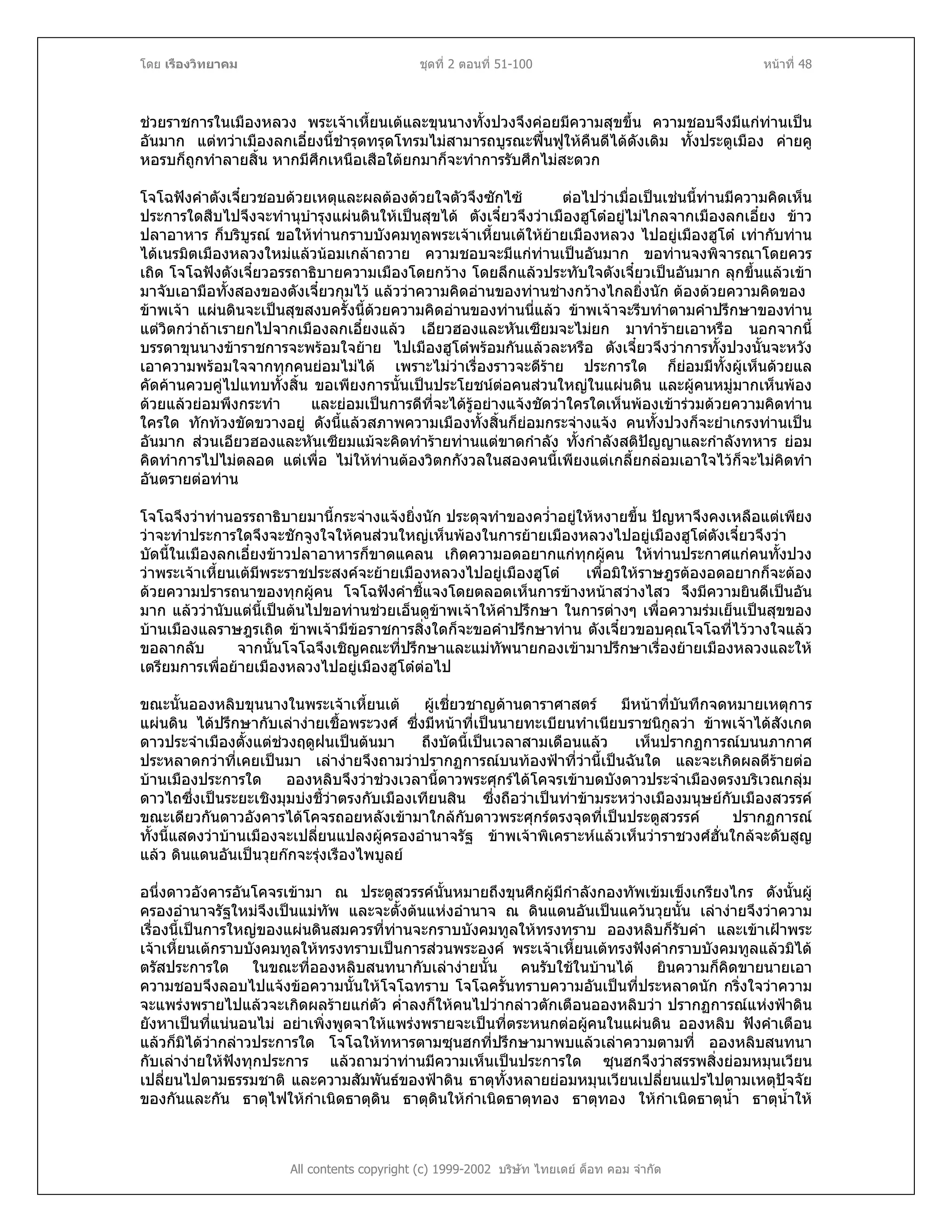 โดย เรืองวิทยาคม ชุดที่ 2 ตอนที่ 51-100 หนาที่ 48
ชวยราชการในเมืองหลวง พระเจาเหี้ยนเตและขุนนางทั้งปวงจึงคอยมีความสุขขึ้น ความชอบจึงมีแกทานเปน
อันมาก แตทวาเมืองลกเอี๋ยงนี้ชํารุดทรุดโทรมไมสามารถบูรณะฟนฟูใหคืนดีไดดังเดิม ทั้งประตูเมือง คายคู
หอรบก็ถูกทําลายสิ้น หากมีศึกเหนือเสือใตยกมาก็จะทําการรับศึกไมสะดวก
โจโฉฟงคําตังเจี๋ยวชอบดวยเหตุและผลตองดวยใจตัวจึงซักไซ ตอไปวาเมื่อเปนเชนนี้ทานมีความคิดเห็น
ประการใดสืบไปจึงจะทํานุบํารุงแผนดินใหเปนสุขได ตังเจี๋ยวจึงวาเมืองฮูโตอยูไมไกลจากเมืองลกเอี๋ยง ขาว
ปลาอาหาร ก็บริบูรณ ขอใหทานกราบบังคมทูลพระเจาเหี้ยนเตใหยายเมืองหลวง ไปอยูเมืองฮูโต เทากับทาน
ไดเนรมิตเมืองหลวงใหมแลวนอมเกลาถวาย ความชอบจะมีแกทานเปนอันมาก ขอทานจงพิจารณาโดยควร
เถิด โจโฉฟงตังเจี๋ยวอรรถาธิบายความเมืองโดยกวาง โดยลึกแลวประทับใจตังเจี๋ยวเปนอันมาก ลุกขึ้นแลวเขา
มาจับเอามือทั้งสองของตังเจี๋ยวกุมไว แลววาความคิดอานของทานชางกวางไกลยิ่งนัก ตองดวยความคิดของ
ขาพเจา แผนดินจะเปนสุขสงบครั้งนี้ดวยความคิดอานของทานนี่แลว ขาพเจาจะรีบทําตามคําปรึกษาของทาน
แตวิตกวาถาเรายกไปจากเมืองลกเอี๋ยงแลว เอียวฮองและหันเซียมจะไมยก มาทํารายเอาหรือ นอกจากนี้
บรรดาขุนนางขาราชการจะพรอมใจยาย ไปเมืองฮูโตพรอมกันแลวละหรือ ตังเจี๋ยวจึงวาการทั้งปวงนั้นจะหวัง
เอาความพรอมใจจากทุกคนยอมไมได เพราะไมวาเรื่องราวจะดีราย ประการใด ก็ยอมมีทั้งผูเห็นดวยแล
คัดคานควบคูไปแทบทั้งสิ้น ขอเพียงการนั้นเปนประโยชนตอคนสวนใหญในแผนดิน และผูคนหมูมากเห็นพอง
ดวยแลวยอมพึงกระทํา และยอมเปนการดีที่จะไดรูอยางแจงชัดวาใครใดเห็นพองเขารวมดวยความคิดทาน
ใครใด ทักทวงขัดขวางอยู ดังนี้แลวสภาพความเมืองทั้งสิ้นก็ยอมกระจางแจง คนทั้งปวงก็จะยําเกรงทานเปน
อันมาก สวนเอียวฮองและหันเซียมแมจะคิดทํารายทานแตขาดกําลัง ทั้งกําลังสติปญญาและกําลังทหาร ยอม
คิดทําการไปไมตลอด แตเพื่อ ไมใหทานตองวิตกกังวลในสองคนนี้เพียงแตเกลี้ยกลอมเอาใจไวก็จะไมคิดทํา
อันตรายตอทาน
โจโฉจึงวาทานอรรถาธิบายมานี้กระจางแจงยิ่งนัก ประดุจทําของคว่ําอยูใหหงายขึ้น ปญหาจึงคงเหลือแตเพียง
วาจะทําประการใดจึงจะชักจูงใจใหคนสวนใหญเห็นพองในการยายเมืองหลวงไปอยูเมืองฮูโตตังเจี๋ยวจึงวา
บัดนี้ในเมืองลกเอี๋ยงขาวปลาอาหารก็ขาดแคลน เกิดความอดอยากแกทุกผูคน ใหทานประกาศแกคนทั้งปวง
วาพระเจาเหี้ยนเตมีพระราชประสงคจะยายเมืองหลวงไปอยูเมืองฮูโต เพื่อมิใหราษฎรตองอดอยากก็จะตอง
ดวยความปรารถนาของทุกผูคน โจโฉฟงคําชี้แจงโดยตลอดเห็นการขางหนาสวางไสว จึงมีความยินดีเปนอัน
มาก แลววานับแตนี้เปนตนไปขอทานชวยเอ็นดูขาพเจาใหคําปรึกษา ในการตางๆ เพื่อความรมเย็นเปนสุขของ
บานเมืองแลราษฎรเถิด ขาพเจามีขอราชการสิ่งใดก็จะขอคําปรึกษาทาน ตังเจี๋ยวขอบคุณโจโฉที่ไววางใจแลว
ขอลากลับ จากนั้นโจโฉจึงเชิญคณะที่ปรึกษาและแมทัพนายกองเขามาปรึกษาเรื่องยายเมืองหลวงและให
เตรียมการเพื่อยายเมืองหลวงไปอยูเมืองฮูโตตอไป
ขณะนั้นอองหลิบขุนนางในพระเจาเหี้ยนเต ผูเชี่ยวชาญดานดาราศาสตร มีหนาที่บันทึกจดหมายเหตุการ
แผนดิน ไดปรึกษากับเลางายเชื้อพระวงศ ซึ่งมีหนาที่เปนนายทะเบียนทําเนียบราชนิกูลวา ขาพเจาไดสังเกต
ดาวประจําเมืองตั้งแตชวงฤดูฝนเปนตนมา ถึงบัดนี้เปนเวลาสามเดือนแลว เห็นปรากฏการณบนนภากาศ
ประหลาดกวาที่เคยเปนมา เลางายจึงถามวาปรากฏการณบนทองฟาที่วานี้เปนฉันใด และจะเกิดผลดีรายตอ
บานเมืองประการใด อองหลิบจึงวาชวงเวลานี้ดาวพระศุกรไดโคจรเขาบดบังดาวประจําเมืองตรงบริเวณกลุม
ดาวไถซึ่งเปนระยะเชิงมุมบงชี้วาตรงกับเมืองเทียนสิน ซึ่งถือวาเปนทาขามระหวางเมืองมนุษยกับเมืองสวรรค
ขณะเดียวกันดาวอังคารไดโคจรถอยหลังเขามาใกลกับดาวพระศุกรตรงจุดที่เปนประตูสวรรค ปรากฏการณ
ทั้งนี้แสดงวาบานเมืองจะเปลี่ยนแปลงผูครองอํานาจรัฐ ขาพเจาพิเคราะหแลวเห็นวาราชวงศฮั่นใกลจะดับสูญ
แลว ดินแดนอันเปนวุยกกจะรุงเรืองไพบูลย
All contents copyright (c) 1999-2002 บริษัท ไทยเดย ด็อท คอม จํากัด
อนึ่งดาวอังคารอันโคจรเขามา ณ ประตูสวรรคนั้นหมายถึงขุนศึกผูมีกําลังกองทัพเขมเข็งเกรียงไกร ดังนั้นผู
ครองอํานาจรัฐใหมจึงเปนแมทัพ และจะตั้งตนแหงอํานาจ ณ ดินแดนอันเปนแควนวุยนั้น เลางายจึงวาความ
เรื่องนี้เปนการใหญของแผนดินสมควรที่ทานจะกราบบังคมทูลใหทรงทราบ อองหลิบก็รับคํา และเขาเฝาพระ
เจาเหี้ยนเตกราบบังคมทูลใหทรงทราบเปนการสวนพระองค พระเจาเหี้ยนเตทรงฟงคํากราบบังคมทูลแลวมิได
ตรัสประการใด ในขณะที่อองหลิบสนทนากับเลางายนั้น คนรับใชในบานได ยินความก็คิดขายนายเอา
ความชอบจึงลอบไปแจงขอความนั้นใหโจโฉทราบ โจโฉครั้นทราบความอันเปนที่ประหลาดนัก กริ่งใจวาความ
จะแพรงพรายไปแลวจะเกิดผลรายแกตัว ค่ําลงก็ใหคนไปวากลาวตักเตือนอองหลิบวา ปรากฏการณแหงฟาดิน
ยังหาเปนที่แนนอนไม อยาเพิ่งพูดจาใหแพรงพรายจะเปนที่ตระหนกตอผูคนในแผนดิน อองหลิบ ฟงคําเตือน
แลวก็มิไดวากลาวประการใด โจโฉใหทหารตามซุนฮกที่ปรึกษามาพบแลวเลาความตามที่ อองหลิบสนทนา
กับเลางายใหฟงทุกประการ แลวถามวาทานมีความเห็นเปนประการใด ซุนฮกจึงวาสรรพสิ่งยอมหมุนเวียน
เปลี่ยนไปตามธรรมชาติ และความสัมพันธของฟาดิน ธาตุทั้งหลายยอมหมุนเวียนเปลี่ยนแปรไปตามเหตุปจจัย
ของกันและกัน ธาตุไฟใหกําเนิดธาตุดิน ธาตุดินใหกําเนิดธาตุทอง ธาตุทอง ใหกําเนิดธาตุน้ํา ธาตุน้ําให
 