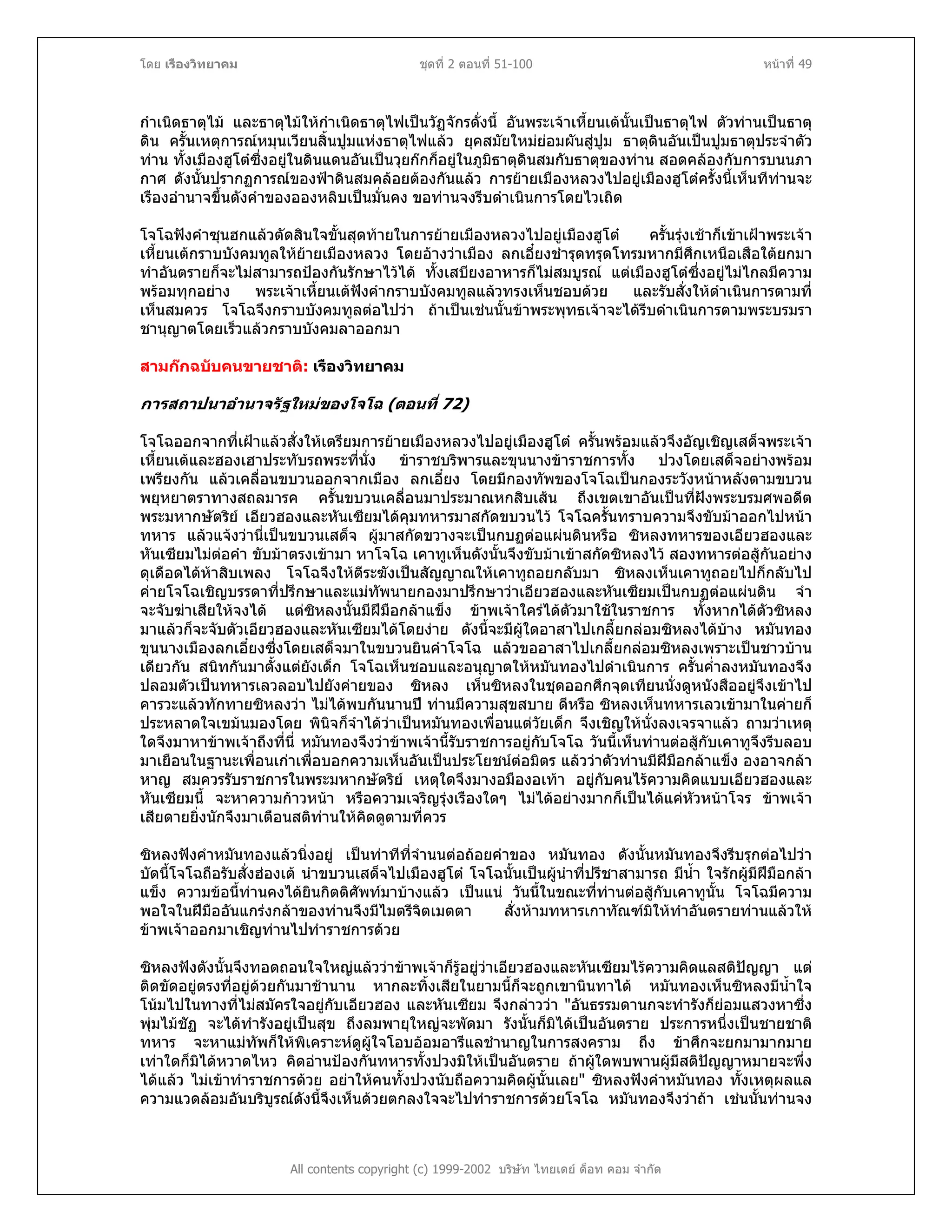 โดย เรืองวิทยาคม ชุดที่ 2 ตอนที่ 51-100 หนาที่ 49
กําเนิดธาตุไม และธาตุไมใหกําเนิดธาตุไฟเปนวัฏจักรดั่งนี้ อันพระเจาเหี้ยนเตนั้นเปนธาตุไฟ ตัวทานเปนธาตุ
ดิน ครั้นเหตุการณหมุนเวียนสิ้นปูมแหงธาตุไฟแลว ยุคสมัยใหมยอมผันสูปูม ธาตุดินอันเปนปูมธาตุประจําตัว
ทาน ทั้งเมืองฮูโตซึ่งอยูในดินแดนอันเปนวุยกกก็อยูในภูมิธาตุดินสมกับธาตุของทาน สอดคลองกับการบนนภา
กาศ ดังนั้นปรากฏการณของฟาดินสมคลอยตองกันแลว การยายเมืองหลวงไปอยูเมืองฮูโตครั้งนี้เห็นทีทานจะ
เรืองอํานาจขึ้นดังคําของอองหลิบเปนมั่นคง ขอทานจงรีบดําเนินการโดยไวเถิด
โจโฉฟงคําซุนฮกแลวตัดสินใจขั้นสุดทายในการยายเมืองหลวงไปอยูเมืองฮูโต ครั้นรุงเชาก็เขาเฝาพระเจา
เหี้ยนเตกราบบังคมทูลใหยายเมืองหลวง โดยอางวาเมือง ลกเอี๋ยงชํารุดทรุดโทรมหากมีศึกเหนือเสือใตยกมา
ทําอันตรายก็จะไมสามารถปองกันรักษาไวได ทั้งเสบียงอาหารก็ไมสมบูรณ แตเมืองฮูโตซึ่งอยูไมไกลมีความ
พรอมทุกอยาง พระเจาเหี้ยนเตฟงคํากราบบังคมทูลแลวทรงเห็นชอบดวย และรับสั่งใหดําเนินการตามที่
เห็นสมควร โจโฉจึงกราบบังคมทูลตอไปวา ถาเปนเชนนั้นขาพระพุทธเจาจะไดรีบดําเนินการตามพระบรมรา
ชานุญาตโดยเร็วแลวกราบบังคมลาออกมา
สามกกฉบับคนขายชาติ: เรืองวิทยาคม
การสถาปนาอํานาจรัฐใหมของโจโฉ (ตอนที่ 72)
โจโฉออกจากที่เฝาแลวสั่งใหเตรียมการยายเมืองหลวงไปอยูเมืองฮูโต ครั้นพรอมแลวจึงอัญเชิญเสด็จพระเจา
เหี้ยนเตและฮองเฮาประทับรถพระที่นั่ง ขาราชบริพารและขุนนางขาราชการทั้ง ปวงโดยเสด็จอยางพรอม
เพรียงกัน แลวเคลื่อนขบวนออกจากเมือง ลกเอี๋ยง โดยมีกองทัพของโจโฉเปนกองระวังหนาหลังตามขบวน
พยุหยาตราทางสถลมารค ครั้นขบวนเคลื่อนมาประมาณหกสิบเสน ถึงเขตเขาอันเปนที่ฝงพระบรมศพอดีต
พระมหากษัตริย เอียวฮองและหันเซียมไดคุมทหารมาสกัดขบวนไว โจโฉครั้นทราบความจึงขับมาออกไปหนา
ทหาร แลวแจงวานี่เปนขบวนเสด็จ ผูมาสกัดขวางจะเปนกบฏตอแผนดินหรือ ซิหลงทหารของเอียวฮองและ
หันเซียมไมตอคํา ขับมาตรงเขามา หาโจโฉ เคาทูเห็นดังนั้นจึงขับมาเขาสกัดซิหลงไว สองทหารตอสูกันอยาง
ดุเดือดไดหาสิบเพลง โจโฉจึงใหตีระฆังเปนสัญญาณใหเคาทูถอยกลับมา ซิหลงเห็นเคาทูถอยไปก็กลับไป
คายโจโฉเชิญบรรดาที่ปรึกษาและแมทัพนายกองมาปรึกษาวาเอียวฮองและหันเซียมเปนกบฏตอแผนดิน จํา
จะจับฆาเสียใหจงได แตซิหลงนั้นมีฝมือกลาแข็ง ขาพเจาใครไดตัวมาใชในราชการ ทั้งหากไดตัวซิหลง
มาแลวก็จะจับตัวเอียวฮองและหันเซียมไดโดยงาย ดังนี้จะมีผูใดอาสาไปเกลี้ยกลอมซิหลงไดบาง หมันทอง
ขุนนางเมืองลกเอี๋ยงซึ่งโดยเสด็จมาในขบวนยินคําโจโฉ แลวขออาสาไปเกลี้ยกลอมซิหลงเพราะเปนชาวบาน
เดียวกัน สนิทกันมาตั้งแตยังเด็ก โจโฉเห็นชอบและอนุญาตใหหมันทองไปดําเนินการ ครั้นค่ําลงหมันทองจึง
ปลอมตัวเปนทหารเลวลอบไปยังคายของ ซิหลง เห็นซิหลงในชุดออกศึกจุดเทียนนั่งดูหนังสืออยูจึงเขาไป
คารวะแลวทักทายซิหลงวา ไมไดพบกันนานป ทานมีความสุขสบาย ดีหรือ ซิหลงเห็นทหารเลวเขามาในคายก็
ประหลาดใจเขมนมองโดย พินิจก็จําไดวาเปนหมันทองเพื่อนแตวัยเด็ก จึงเชิญใหนั่งลงเจรจาแลว ถามวาเหตุ
ใดจึงมาหาขาพเจาถึงที่นี่ หมันทองจึงวาขาพเจานี้รับราชการอยูกับโจโฉ วันนี้เห็นทานตอสูกับเคาทูจึงรีบลอบ
มาเยือนในฐานะเพื่อนเกาเพื่อบอกความเห็นอันเปนประโยชนตอมิตร แลววาตัวทานมีฝมือกลาแข็ง องอาจกลา
หาญ สมควรรับราชการในพระมหากษัตริย เหตุใดจึงมางอมืองอเทา อยูกับคนไรความคิดแบบเอียวฮองและ
หันเซียมนี้ จะหาความกาวหนา หรือความเจริญรุงเรืองใดๆ ไมไดอยางมากก็เปนไดแคหัวหนาโจร ขาพเจา
เสียดายยิ่งนักจึงมาเตือนสติทานใหคิดดูตามที่ควร
ซิหลงฟงคําหมันทองแลวนิ่งอยู เปนทาทีที่จํานนตอถอยคําของ หมันทอง ดังนั้นหมันทองจึงรีบรุกตอไปวา
บัดนี้โจโฉถือรับสั่งฮองเต นําขบวนเสด็จไปเมืองฮูโต โจโฉนั้นเปนผูนําที่ปรีชาสามารถ มีน้ํา ใจรักผูมีฝมือกลา
แข็ง ความขอนี้ทานคงไดยินกิตติศัพทมาบางแลว เปนแน วันนี้ในขณะที่ทานตอสูกับเคาทูนั้น โจโฉมีความ
พอใจในฝมืออันแกรงกลาของทานจึงมีไมตรีจิตเมตตา สั่งหามทหารเกาทัณฑมิใหทําอันตรายทานแลวให
ขาพเจาออกมาเชิญทานไปทําราชการดวย
All contents copyright (c) 1999-2002 บริษัท ไทยเดย ด็อท คอม จํากัด
ซิหลงฟงดังนั้นจึงทอดถอนใจใหญแลววาขาพเจาก็รูอยูวาเอียวฮองและหันเซียมไรความคิดแลสติปญญา แต
ติดขัดอยูตรงที่อยูดวยกันมาชานาน หากละทิ้งเสียในยามนี้ก็จะถูกเขานินทาได หมันทองเห็นซิหลงมีน้ําใจ
โนมไปในทางที่ไมสมัครใจอยูกับเอียวฮอง และหันเซียม จึงกลาววา "อันธรรมดานกจะทํารังก็ยอมแสวงหาซึ่ง
พุมไมชัฏ จะไดทํารังอยูเปนสุข ถึงลมพายุใหญจะพัดมา รังนั้นก็มิไดเปนอันตราย ประการหนึ่งเปนชายชาติ
ทหาร จะหาแมทัพก็ใหพิเคราะหดูผูใจโอบออมอารีแลชํานาญในการสงคราม ถึง ขาศึกจะยกมามากมาย
เทาใดก็มิไดหวาดไหว คิดอานปองกันทหารทั้งปวงมิใหเปนอันตราย ถาผูใดพบพานผูมีสติปญญาหมายจะพึ่ง
ไดแลว ไมเขาทําราชการดวย อยาใหคนทั้งปวงนับถือความคิดผูนั้นเลย" ซิหลงฟงคําหมันทอง ทั้งเหตุผลแล
ความแวดลอมอันบริบูรณดังนี้จึงเห็นดวยตกลงใจจะไปทําราชการดวยโจโฉ หมันทองจึงวาถา เชนนั้นทานจง
 