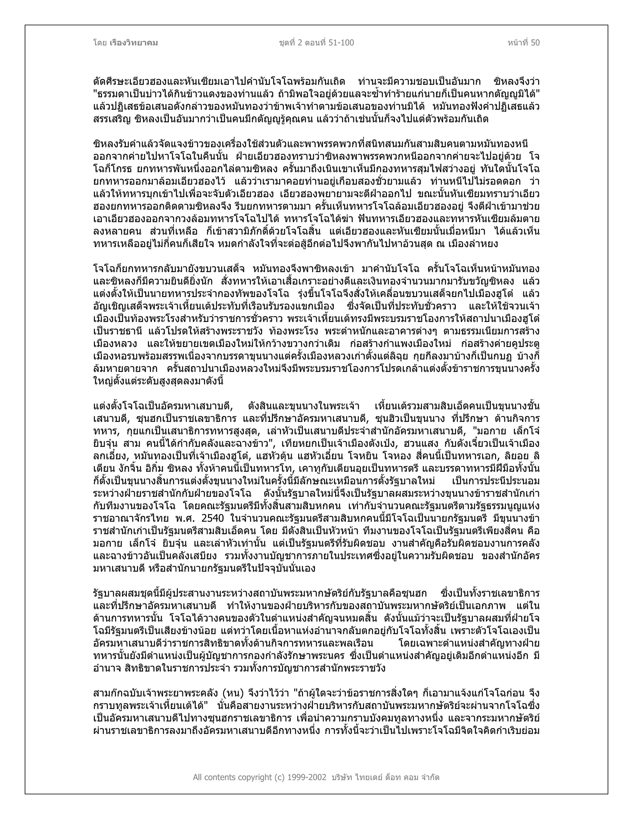 โดย เรืองวิทยาคม ชุดที่ 2 ตอนที่ 51-100 หนาที่ 50
ตัดศีรษะเอียวฮองและหันเซียมเอาไปคํานับโจโฉพรอมกันเถิด ทานจะมีความชอบเปนอันมาก ซิหลงจึงวา
"ธรรมดาเปนบาวไดกินขาวแดงของทานแลว ถามิพอใจอยูดวยแลจะซ้ําทํารายแกนายก็เปนคนหากตัญูมิได"
แลวปฏิเสธขอเสนอดังกลาวของหมันทองวาขาพเจาทําตามขอเสนอของทานมิได หมันทองฟงคําปฏิเสธแลว
สรรเสริญ ซิหลงเปนอันมากวาเปนคนมีกตัญูรูคุณคน แลววาถาเชนนั้นก็จงไปแตตัวพรอมกันเถิด
ซิหลงรับคําแลวจัดแจงขาวของเครื่องใชสวนตัวและพาพรรคพวกที่สนิทสนมกันสามสิบคนตามหมันทองหนี
ออกจากคายไปหาโจโฉในคืนนั้น ฝายเอียวฮองทราบวาซิหลงพาพรรคพวกหนีออกจากคายจะไปอยูดวย โจ
โฉก็โกรธ ยกทหารพันหนึ่งออกไลตามซิหลง ครั้นมาถึงเนินเขาเห็นมีกองทหารสุมไฟสวางอยู ทันใดนั้นโจโฉ
ยกทหารออกมาลอมเอียวฮองไว แลววาเรามาคอยทานอยูเกือบสองชั่วยามแลว ทานหนีไปไมรอดดอก วา
แลวใหทหารบุกเขาไปเพื่อจะจับตัวเอียวฮอง เอียวฮองพยายามจะตีฝาออกไป ขณะนั้นหันเซียมทราบวาเอียว
ฮองยกทหารออกติดตามซิหลงจึง รีบยกทหารตามมา ครั้นเห็นทหารโจโฉลอมเอียวฮองอยู จึงตีฝาเขามาชวย
เอาเอียวฮองออกจากวงลอมทหารโจโฉไปได ทหารโจโฉไดฆา ฟนทหารเอียวฮองและทหารหันเซียมลมตาย
ลงหลายคน สวนที่เหลือ ก็เขาสวามิภักดิ์ดวยโจโฉสิ้น แตเอียวฮองและหันเซียมนั้นเมื่อหนีมา ไดแลวเห็น
ทหารเหลืออยูไมกี่คนก็เสียใจ หมดกําลังใจที่จะตอสูอีกตอไปจึงพากันไปหาอวนสุด ณ เมืองลําหยง
โจโฉก็ยกทหารกลับมายังขบวนเสด็จ หมันทองจึงพาซิหลงเขา มาคํานับโจโฉ ครั้นโจโฉเห็นหนาหมันทอง
และซิหลงก็มีความยินดียิ่งนัก สั่งทหารใหเอาเสื้อเกราะอยางดีและเงินทองจํานวนมากมารับขวัญซิหลง แลว
แตงตั้งใหเปนนายทหารประจํากองทัพของโจโฉ รุงขึ้นโจโฉจึงสั่งใหเคลื่อนขบวนเสด็จยกไปเมืองฮูโต แลว
อัญเชิญเสด็จพระเจาเหี้ยนเตประทับที่เรือนรับรองแขกเมือง ซึ่งจัดเปนที่ประทับชั่วคราว และใหใชจวนเจา
เมืองเปนทองพระโรงสําหรับวาราชการชั่วคราว พระเจาเหี้ยนเตทรงมีพระบรมราชโองการใหสถาปนาเมืองฮูโต
เปนราชธานี แลวโปรดใหสรางพระราชวัง ทองพระโรง พระตําหนักและอาคารตางๆ ตามธรรมเนียมการสราง
เมืองหลวง และใหขยายเขตเมืองใหมใหกวางขวางกวาเดิม กอสรางกําแพงเมืองใหม กอสรางคายคูประตู
เมืองหอรบพรอมสรรพเนื่องจากบรรดาขุนนางแตครั้งเมืองหลวงเกาตั้งแตลิฉุย กุยกีลงมาบางก็เปนกบฏ บางก็
ลมหายตายจาก ครั้นสถาปนาเมืองหลวงใหมจึงมีพระบรมราชโองการโปรดเกลาแตงตั้งขาราชการขุนนางครั้ง
ใหญตั้งแตระดับสูงสุดลงมาดังนี้
แตงตั้งโจโฉเปนอัครมหาเสบาบดี, ตังสินและขุนนางในพระเจา เหี้ยนเตรวมสามสิบเอ็ดคนเปนขุนนางชั้น
เสนาบดี, ซุนฮกเปนราชเลขาธิการ และที่ปรึกษาอัครมหาเสนาบดี, ซุนฮิวเปนขุนนาง ที่ปรึกษา ดานกิจการ
ทหาร, กุยแกเปนเสนาธิการทหารสูงสุด, เลาหัวเปนเสนาบดีประจําสํานักอัครมหาเสนาบดี, "มอกาย เล็กโจ
ยิบจุน สาม คนนี้ไดกํากับคลังและฉางขาว", เทียหยกเปนเจาเมืองตังเปง, ฮวนแสง กับตังเจี๋ยวเปนเจาเมือง
ลกเอี๋ยง, หมันทองเปนที่เจาเมืองฮูโต, แฮหัวตุน แฮหัวเอี๋ยน โจหยิน โจหอง สี่คนนี้เปนทหารเอก, ลิยอย ลิ
เตียน งักจิ้น อิกิ๋ม ซิหลง ทั้งหาคนนี้เปนทหารโท, เคาทูกับเตียนอุยเปนทหารตรี และบรรดาทหารมีฝมือทั้งนั้น
ก็ตั้งเปนขุนนางสิ้นการแตงตั้งขุนนางใหมในครั้งนี้มีลักษณะเหมือนการตั้งรัฐบาลใหม เปนการประนีประนอม
ระหวางฝายราชสํานักกับฝายของโจโฉ ดังนั้นรัฐบาลใหมนี้จึงเปนรัฐบาลผสมระหวางขุนนางขาราชสํานักเกา
กับทีมงานของโจโฉ โดยคณะรัฐมนตรีมีทั้งสิ้นสามสิบหกคน เทากับจํานวนคณะรัฐมนตรีตามรัฐธรรมนูญแหง
ราชอาณาจักรไทย พ.ศ. 2540 ในจํานวนคณะรัฐมนตรีสามสิบหกคนนี้มีโจโฉเปนนายกรัฐมนตรี มีขุนนางขา
ราชสํานักเกาเปนรัฐมนตรีสามสิบเอ็ดคน โดย มีตังสินเปนหัวหนา ทีมงานของโจโฉเปนรัฐมนตรีเพียงสี่คน คือ
มอกาย เล็กโจ ยิบจุน และเลาหัวเทานั้น แตเปนรัฐมนตรีที่รับผิดชอบ งานสําคัญคือรับผิดชอบงานการคลัง
และฉางขาวอันเปนคลังเสบียง รวมทั้งงานบัญชาการภายในประเทศซึ่งอยูในความรับผิดชอบ ของสํานักอัคร
มหาเสนาบดี หรือสํานักนายกรัฐมนตรีในปจจุบันนั่นเอง
รัฐบาลผสมชุดนี้มีผูประสานงานระหวางสถาบันพระมหากษัตริยกับรัฐบาลคือซุนฮก ซึ่งเปนทั้งราชเลขาธิการ
และที่ปรึกษาอัครมหาเสนาบดี ทําใหงานของฝายบริหารกับของสถาบันพระมหากษัตริยเปนเอกภาพ แตใน
ดานการทหารนั้น โจโฉไดวางคนของตัวในตําแหนงสําคัญจนหมดสิ้น ดังนั้นแมวาจะเปนรัฐบาลผสมที่ฝายโจ
โฉมีรัฐมนตรีเปนเสียงขางนอย แตทวาโดยเนื้อหาแหงอํานาจกลับตกอยูกับโจโฉทั้งสิ้น เพราะตัวโจโฉเองเปน
อัครมหาเสนาบดีวาราชการสิทธิขาดทั้งดานกิจการทหารและพลเรือน โดยเฉพาะตําแหนงสําคัญทางฝาย
ทหารนั้นยังมีตําแหนงเปนผูบัญชาการกองกําลังรักษาพระนคร ซึ่งเปนตําแหนงสําคัญอยูเดิมอีกตําแหนงอีก มี
อํานาจ สิทธิขาดในราชการประจํา รวมทั้งการบัญชาการสํานักพระราชวัง
All contents copyright (c) 1999-2002 บริษัท ไทยเดย ด็อท คอม จํากัด
สามกกฉบับเจาพระยาพระคลัง (หน) จึงวาไววา "ถาผูใดจะวาขอราชการสิ่งใดๆ ก็เอามาแจงแกโจโฉกอน จึง
กราบทูลพระเจาเหี้ยนเตได" นั่นคือสายงานระหวางฝายบริหารกับสถาบันพระมหากษัตริยจะผานจากโจโฉซึ่ง
เปนอัครมหาเสนาบดีไปทางซุนฮกราชเลขาธิการ เพื่อนําความกราบบังคมทูลทางหนึ่ง และจากระมหากษัตริย
ผานราชเลขาธิการลงมาถึงอัครมหาเสนาบดีอีกทางหนึ่ง การทั้งนี้จะวาเปนไปเพราะโจโฉมีจิตใจคิดกําเริบยอม
 