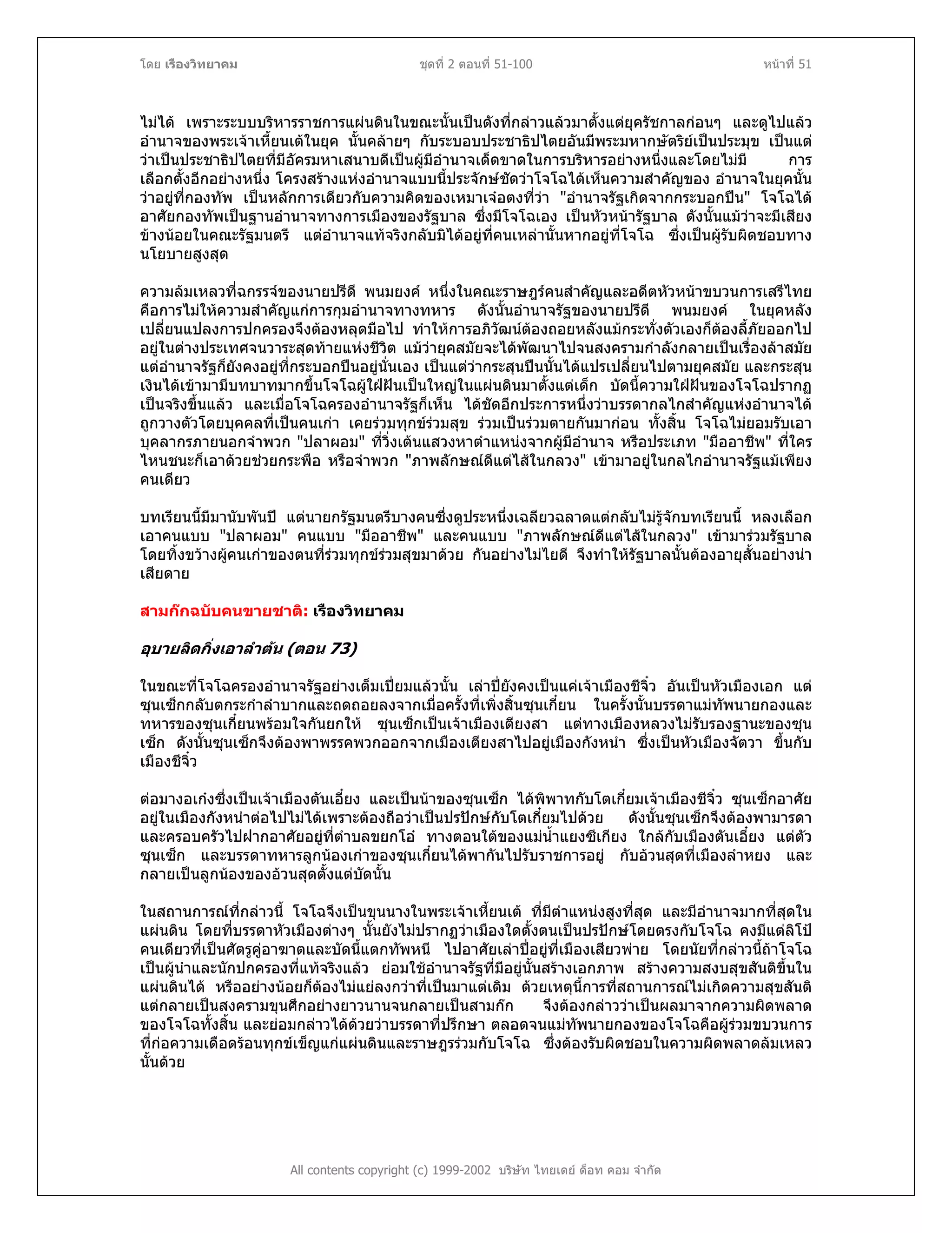 โดย เรืองวิทยาคม ชุดที่ 2 ตอนที่ 51-100 หนาที่ 51
ไมได เพราะระบบบริหารราชการแผนดินในขณะนั้นเปนดังที่กลาวแลวมาตั้งแตยุครัชกาลกอนๆ และดูไปแลว
อํานาจของพระเจาเหี้ยนเตในยุค นั้นคลายๆ กับระบอบประชาธิปไตยอันมีพระมหากษัตริยเปนประมุข เปนแต
วาเปนประชาธิปไตยที่มีอัครมหาเสนาบดีเปนผูมีอํานาจเด็ดขาดในการบริหารอยางหนึ่งและโดยไมมี การ
เลือกตั้งอีกอยางหนึ่ง โครงสรางแหงอํานาจแบบนี้ประจักษชัดวาโจโฉไดเห็นความสําคัญของ อํานาจในยุคนั้น
วาอยูที่กองทัพ เปนหลักการเดียวกับความคิดของเหมาเจอตงที่วา "อํานาจรัฐเกิดจากกระบอกปน" โจโฉได
อาศัยกองทัพเปนฐานอํานาจทางการเมืองของรัฐบาล ซึ่งมีโจโฉเอง เปนหัวหนารัฐบาล ดังนั้นแมวาจะมีเสียง
ขางนอยในคณะรัฐมนตรี แตอํานาจแทจริงกลับมิไดอยูที่คนเหลานั้นหากอยูที่โจโฉ ซึ่งเปนผูรับผิดชอบทาง
นโยบายสูงสุด
ความลมเหลวที่ฉกรรจของนายปรีดี พนมยงค หนึ่งในคณะราษฎรคนสําคัญและอดีตหัวหนาขบวนการเสรีไทย
คือการไมใหความสําคัญแกการกุมอํานาจทางทหาร ดังนั้นอํานาจรัฐของนายปรีดี พนมยงค ในยุคหลัง
เปลี่ยนแปลงการปกครองจึงตองหลุดมือไป ทําใหการอภิวัฒนตองถอยหลังแมกระทั่งตัวเองก็ตองลี้ภัยออกไป
อยูในตางประเทศจนวาระสุดทายแหงชีวิต แมวายุคสมัยจะไดพัฒนาไปจนสงครามกําลังกลายเปนเรื่องลาสมัย
แตอํานาจรัฐก็ยังคงอยูที่กระบอกปนอยูนั่นเอง เปนแตวากระสุนปนนั้นไดแปรเปลี่ยนไปตามยุคสมัย และกระสุน
เงินไดเขามามีบทบาทมากขึ้นโจโฉผูใฝฝนเปนใหญในแผนดินมาตั้งแตเด็ก บัดนี้ความใฝฝนของโจโฉปรากฏ
เปนจริงขึ้นแลว และเมื่อโจโฉครองอํานาจรัฐก็เห็น ไดชัดอีกประการหนึ่งวาบรรดากลไกสําคัญแหงอํานาจได
ถูกวางตัวโดยบุคคลที่เปนคนเกา เคยรวมทุกขรวมสุข รวมเปนรวมตายกันมากอน ทั้งสิ้น โจโฉไมยอมรับเอา
บุคลากรภายนอกจําพวก "ปลาผอม" ที่วิ่งเตนแสวงหาตําแหนงจากผูมีอํานาจ หรือประเภท "มืออาชีพ" ที่ใคร
ไหนชนะก็เอาดวยชวยกระพือ หรือจําพวก "ภาพลักษณดีแตไสในกลวง" เขามาอยูในกลไกอํานาจรัฐแมเพียง
คนเดียว
บทเรียนนี้มีมานับพันป แตนายกรัฐมนตรีบางคนซึ่งดูประหนึ่งเฉลียวฉลาดแตกลับไมรูจักบทเรียนนี้ หลงเลือก
เอาคนแบบ "ปลาผอม" คนแบบ "มืออาชีพ" และคนแบบ "ภาพลักษณดีแตไสในกลวง" เขามารวมรัฐบาล
โดยทิ้งขวางผูคนเกาของตนที่รวมทุกขรวมสุขมาดวย กันอยางไมไยดี จึงทําใหรัฐบาลนั้นตองอายุสั้นอยางนา
เสียดาย
สามกกฉบับคนขายชาติ: เรืองวิทยาคม
อุบายลิดกิ่งเอาลําตน (ตอน 73)
ในขณะที่โจโฉครองอํานาจรัฐอยางเต็มเปยมแลวนั้น เลาปยังคงเปนแคเจาเมืองชีจิ๋ว อันเปนหัวเมืองเอก แต
ซุนเซ็กกลับตกระกําลําบากและถดถอยลงจากเมื่อครั้งที่เพิ่งสิ้นซุนเกี๋ยน ในครั้งนั้นบรรดาแมทัพนายกองและ
ทหารของซุนเกี๋ยนพรอมใจกันยกให ซุนเซ็กเปนเจาเมืองเตียงสา แตทางเมืองหลวงไมรับรองฐานะของซุน
เซ็ก ดังนั้นซุนเซ็กจึงตองพาพรรคพวกออกจากเมืองเตียงสาไปอยูเมืองกังหนํา ซึ่งเปนหัวเมืองจัตวา ขึ้นกับ
เมืองชีจิ๋ว
ตอมางอเกงซึ่งเปนเจาเมืองตันเอี๋ยง และเปนนาของซุนเซ็ก ไดพิพาทกับโตเกี๋ยมเจาเมืองชีจิ๋ว ซุนเซ็กอาศัย
อยูในเมืองกังหนําตอไปไมไดเพราะตองถือวาเปนปรปกษกับโตเกี๋ยมไปดวย ดังนั้นซุนเซ็กจึงตองพามารดา
และครอบครัวไปฝากอาศัยอยูที่ตําบลขยกโอ ทางตอนใตของแมน้ําแยงซีเกียง ใกลกับเมืองตันเอี๋ยง แตตัว
ซุนเซ็ก และบรรดาทหารลูกนองเกาของซุนเกี๋ยนไดพากันไปรับราชการอยู กับอวนสุดที่เมืองลําหยง และ
กลายเปนลูกนองของอวนสุดตั้งแตบัดนั้น
ในสถานการณที่กลาวนี้ โจโฉจึงเปนขุนนางในพระเจาเหี้ยนเต ที่มีตําแหนงสูงที่สุด และมีอํานาจมากที่สุดใน
แผนดิน โดยที่บรรดาหัวเมืองตางๆ นั้นยังไมปรากฏวาเมืองใดตั้งตนเปนปรปกษโดยตรงกับโจโฉ คงมีแตลิโป
คนเดียวที่เปนศัตรูคูอาฆาตและบัดนี้แตกทัพหนี ไปอาศัยเลาปอยูที่เมืองเสียวพาย โดยนัยที่กลาวนี้ถาโจโฉ
เปนผูนําและนักปกครองที่แทจริงแลว ยอมใชอํานาจรัฐที่มีอยูนั้นสรางเอกภาพ สรางความสงบสุขสันติขึ้นใน
แผนดินได หรืออยางนอยก็ตองไมแยลงกวาที่เปนมาแตเดิม ดวยเหตุนี้การที่สถานการณไมเกิดความสุขสันติ
แตกลายเปนสงครามขุนศึกอยางยาวนานจนกลายเปนสามกก จึงตองกลาววาเปนผลมาจากความผิดพลาด
ของโจโฉทั้งสิ้น และยอมกลาวไดดวยวาบรรดาที่ปรึกษา ตลอดจนแมทัพนายกองของโจโฉคือผูรวมขบวนการ
ที่กอความเดือดรอนทุกขเข็ญแกแผนดินและราษฎรรวมกับโจโฉ ซึ่งตองรับผิดชอบในความผิดพลาดลมเหลว
นั้นดวย
All contents copyright (c) 1999-2002 บริษัท ไทยเดย ด็อท คอม จํากัด
 