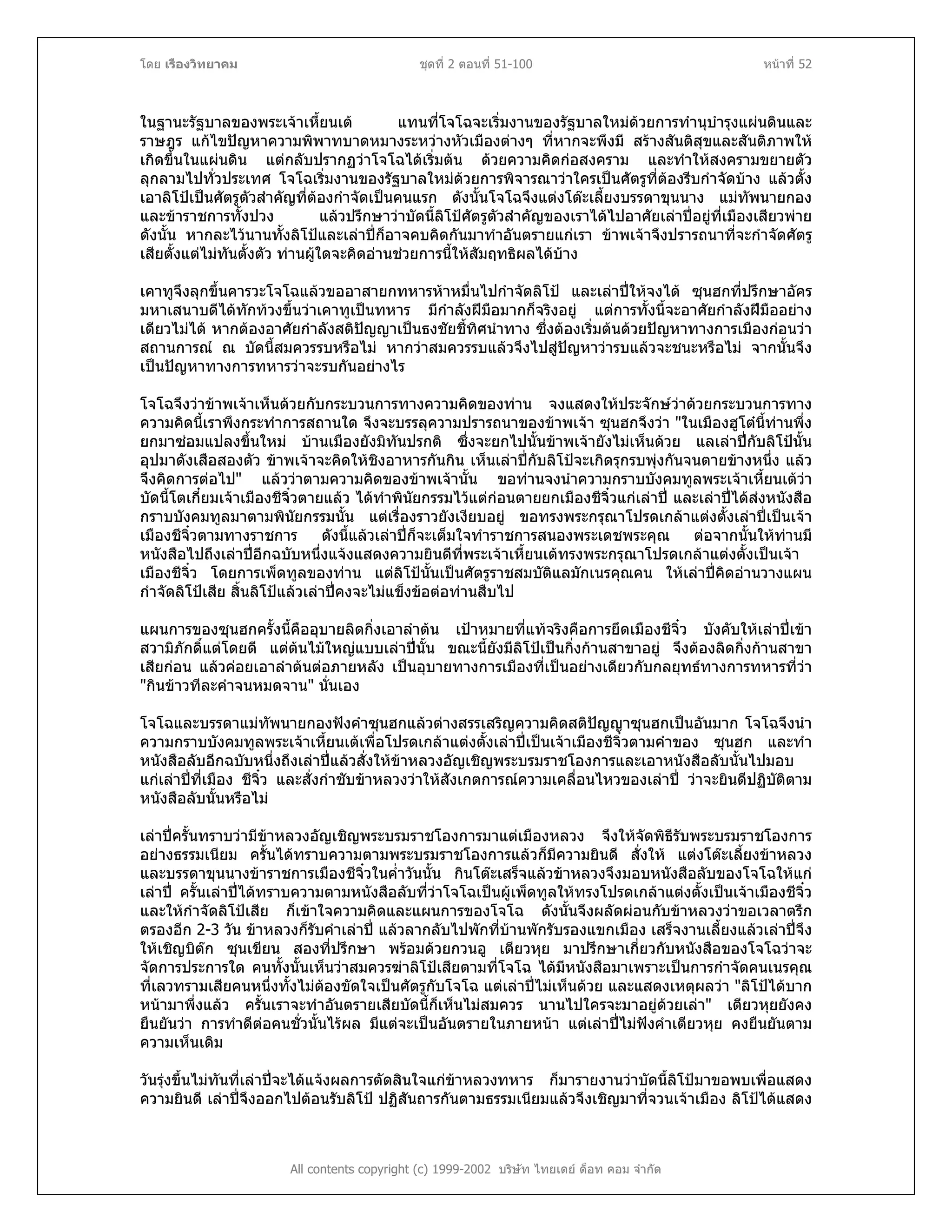 โดย เรืองวิทยาคม ชุดที่ 2 ตอนที่ 51-100 หนาที่ 52
ในฐานะรัฐบาลของพระเจาเหี้ยนเต แทนที่โจโฉจะเริ่มงานของรัฐบาลใหมดวยการทํานุบํารุงแผนดินและ
ราษฎร แกไขปญหาความพิพาทบาดหมางระหวางหัวเมืองตางๆ ที่หากจะพึงมี สรางสันติสุขและสันติภาพให
เกิดขึ้นในแผนดิน แตกลับปรากฏวาโจโฉไดเริ่มตน ดวยความคิดกอสงคราม และทําใหสงครามขยายตัว
ลุกลามไปทั่วประเทศ โจโฉเริ่มงานของรัฐบาลใหมดวยการพิจารณาวาใครเปนศัตรูที่ตองรีบกําจัดบาง แลวตั้ง
เอาลิโปเปนศัตรูตัวสําคัญที่ตองกําจัดเปนคนแรก ดังนั้นโจโฉจึงแตงโตะเลี้ยงบรรดาขุนนาง แมทัพนายกอง
และขาราชการทั้งปวง แลวปรึกษาวาบัดนี้ลิโปศัตรูตัวสําคัญของเราไดไปอาศัยเลาปอยูที่เมืองเสียวพาย
ดังนั้น หากละไวนานทั้งลิโปและเลาปก็อาจคบคิดกันมาทําอันตรายแกเรา ขาพเจาจึงปรารถนาที่จะกําจัดศัตรู
เสียตั้งแตไมทันตั้งตัว ทานผูใดจะคิดอานชวยการนี้ใหสัมฤทธิผลไดบาง
เคาทูจึงลุกขึ้นคารวะโจโฉแลวขออาสายกทหารหาหมื่นไปกําจัดลิโป และเลาปใหจงได ซุนฮกที่ปรึกษาอัคร
มหาเสนาบดีไดทักทวงขึ้นวาเคาทูเปนทหาร มีกําลังฝมือมากก็จริงอยู แตการทั้งนี้จะอาศัยกําลังฝมืออยาง
เดียวไมได หากตองอาศัยกําลังสติปญญาเปนธงชัยชี้ทิศนําทาง ซึ่งตองเริ่มตนดวยปญหาทางการเมืองกอนวา
สถานการณ ณ บัดนี้สมควรรบหรือไม หากวาสมควรรบแลวจึงไปสูปญหาวารบแลวจะชนะหรือไม จากนั้นจึง
เปนปญหาทางการทหารวาจะรบกันอยางไร
โจโฉจึงวาขาพเจาเห็นดวยกับกระบวนการทางความคิดของทาน จงแสดงใหประจักษวาดวยกระบวนการทาง
ความคิดนี้เราพึงกระทําการสถานใด จึงจะบรรลุความปรารถนาของขาพเจา ซุนฮกจึงวา "ในเมืองฮูโตนี้ทานพึ่ง
ยกมาซอมแปลงขึ้นใหม บานเมืองยังมิทันปรกติ ซึ่งจะยกไปนั้นขาพเจายังไมเห็นดวย แลเลาปกับลิโปนั้น
อุปมาดังเสือสองตัว ขาพเจาจะคิดใหชิงอาหารกันกิน เห็นเลาปกับลิโปจะเกิดรุกรบพุงกันจนตายขางหนึ่ง แลว
จึงคิดการตอไป" แลววาตามความคิดของขาพเจานั้น ขอทานจงนําความกราบบังคมทูลพระเจาเหี้ยนเตวา
บัดนี้โตเกี๋ยมเจาเมืองชีจิ๋วตายแลว ไดทําพินัยกรรมไวแตกอนตายยกเมืองชีจิ๋วแกเลาป และเลาปไดสงหนังสือ
กราบบังคมทูลมาตามพินัยกรรมนั้น แตเรื่องราวยังเงียบอยู ขอทรงพระกรุณาโปรดเกลาแตงตั้งเลาปเปนเจา
เมืองชีจิ๋วตามทางราชการ ดังนี้แลวเลาปก็จะเต็มใจทําราชการสนองพระเดชพระคุณ ตอจากนั้นใหทานมี
หนังสือไปถึงเลาปอีกฉบับหนึ่งแจงแสดงความยินดีที่พระเจาเหี้ยนเตทรงพระกรุณาโปรดเกลาแตงตั้งเปนเจา
เมืองชีจิ๋ว โดยการเพ็ดทูลของทาน แตลิโปนั้นเปนศัตรูราชสมบัติแลมักเนรคุณคน ใหเลาปคิดอานวางแผน
กําจัดลิโปเสีย สิ้นลิโปแลวเลาปคงจะไมแข็งขอตอทานสืบไป
แผนการของซุนฮกครั้งนี้คืออุบายลิดกิ่งเอาลําตน เปาหมายที่แทจริงคือการยึดเมืองชีจิ๋ว บังคับใหเลาปเขา
สวามิภักดิ์แตโดยดี แตตนไมใหญแบบเลาปนั้น ขณะนี้ยังมีลิโปเปนกิ่งกานสาขาอยู จึงตองลิดกิ่งกานสาขา
เสียกอน แลวคอยเอาลําตนตอภายหลัง เปนอุบายทางการเมืองที่เปนอยางเดียวกับกลยุทธทางการทหารที่วา
"กินขาวทีละคําจนหมดจาน" นั่นเอง
โจโฉและบรรดาแมทัพนายกองฟงคําซุนฮกแลวตางสรรเสริญความคิดสติปญญาซุนฮกเปนอันมาก โจโฉจึงนํา
ความกราบบังคมทูลพระเจาเหี้ยนเตเพื่อโปรดเกลาแตงตั้งเลาปเปนเจาเมืองชีจิ๋วตามคําของ ซุนฮก และทํา
หนังสือลับอีกฉบับหนึ่งถึงเลาปแลวสั่งใหขาหลวงอัญเชิญพระบรมราชโองการและเอาหนังสือลับนั้นไปมอบ
แกเลาปที่เมือง ชีจิ๋ว และสั่งกําชับขาหลวงวาใหสังเกตการณความเคลื่อนไหวของเลาป วาจะยินดีปฏิบัติตาม
หนังสือลับนั้นหรือไม
เลาปครั้นทราบวามีขาหลวงอัญเชิญพระบรมราชโองการมาแตเมืองหลวง จึงใหจัดพิธีรับพระบรมราชโองการ
อยางธรรมเนียม ครั้นไดทราบความตามพระบรมราชโองการแลวก็มีความยินดี สั่งให แตงโตะเลี้ยงขาหลวง
และบรรดาขุนนางขาราชการเมืองชีจิ๋วในค่ําวันนั้น กินโตะเสร็จแลวขาหลวงจึงมอบหนังสือลับของโจโฉใหแก
เลาป ครั้นเลาปไดทราบความตามหนังสือลับที่วาโจโฉเปนผูเพ็ดทูลใหทรงโปรดเกลาแตงตั้งเปนเจาเมืองชีจิ๋ว
และใหกําจัดลิโปเสีย ก็เขาใจความคิดและแผนการของโจโฉ ดังนั้นจึงผลัดผอนกับขาหลวงวาขอเวลาตรึก
ตรองอีก 2-3 วัน ขาหลวงก็รับคําเลาป แลวลากลับไปพักที่บานพักรับรองแขกเมือง เสร็จงานเลี้ยงแลวเลาปจึง
ใหเชิญบิตก ซุนเขียน สองที่ปรึกษา พรอมดวยกวนอู เตียวหุย มาปรึกษาเกี่ยวกับหนังสือของโจโฉวาจะ
จัดการประการใด คนทั้งนั้นเห็นวาสมควรฆาลิโปเสียตามที่โจโฉ ไดมีหนังสือมาเพราะเปนการกําจัดคนเนรคุณ
ที่เลวทรามเสียคนหนึ่งทั้งไมตองขัดใจเปนศัตรูกับโจโฉ แตเลาปไมเห็นดวย และแสดงเหตุผลวา "ลิโปไดบาก
หนามาพึ่งแลว ครั้นเราจะทําอันตรายเสียบัดนี้ก็เห็นไมสมควร นานไปใครจะมาอยูดวยเลา" เตียวหุยยังคง
ยืนยันวา การทําดีตอคนชั่วนั้นไรผล มีแตจะเปนอันตรายในภายหนา แตเลาปไมฟงคําเตียวหุย คงยืนยันตาม
ความเห็นเดิม
All contents copyright (c) 1999-2002 บริษัท ไทยเดย ด็อท คอม จํากัด
วันรุงขึ้นไมทันที่เลาปจะไดแจงผลการตัดสินใจแกขาหลวงทหาร ก็มารายงานวาบัดนี้ลิโปมาขอพบเพื่อแสดง
ความยินดี เลาปจึงออกไปตอนรับลิโป ปฏิสันถารกันตามธรรมเนียมแลวจึงเชิญมาที่จวนเจาเมือง ลิโปไดแสดง
 