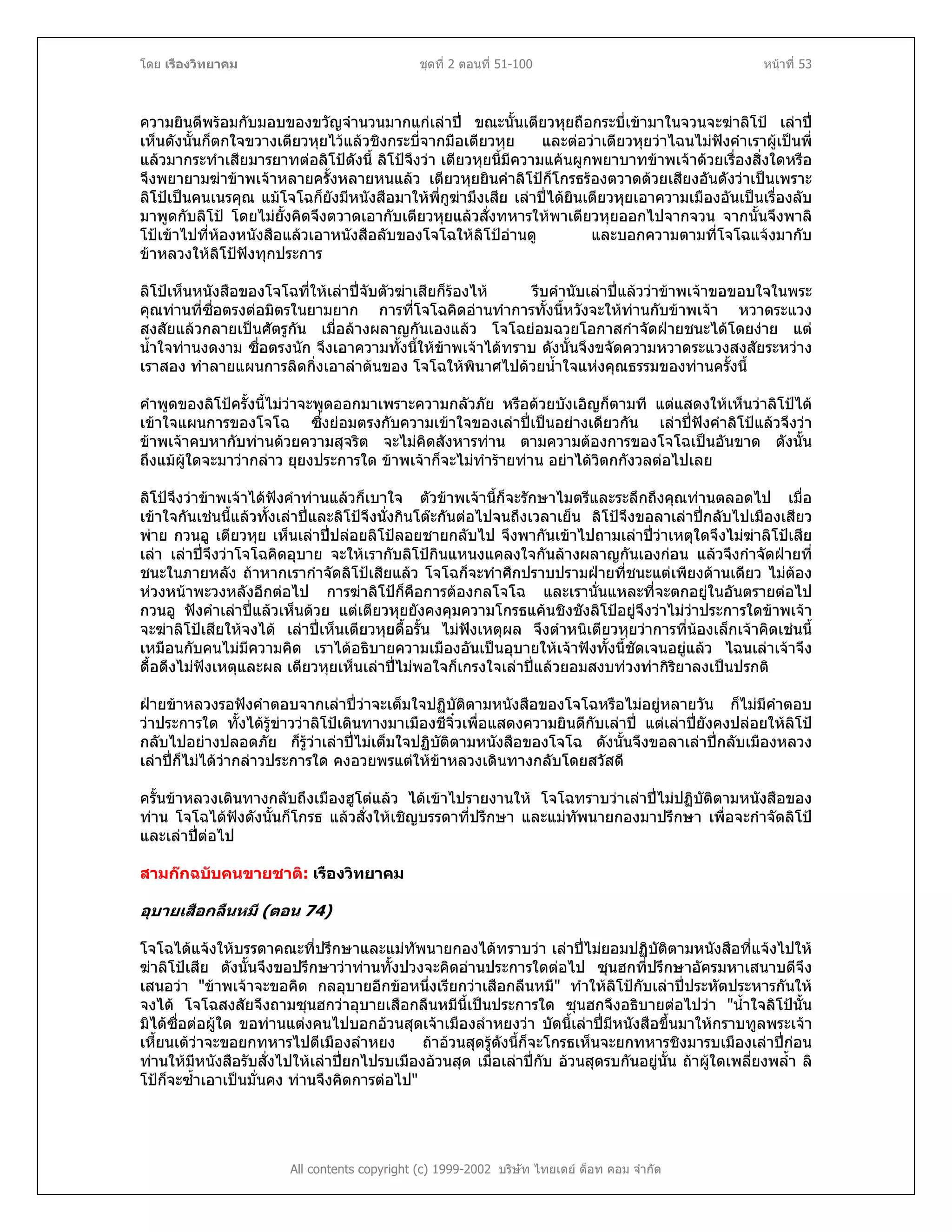 โดย เรืองวิทยาคม ชุดที่ 2 ตอนที่ 51-100 หนาที่ 53
ความยินดีพรอมกับมอบของขวัญจํานวนมากแกเลาป ขณะนั้นเตียวหุยถือกระบี่เขามาในจวนจะฆาลิโป เลาป
เห็นดังนั้นก็ตกใจขวางเตียวหุยไวแลวชิงกระบี่จากมือเตียวหุย และตอวาเตียวหุยวาไฉนไมฟงคําเราผูเปนพี่
แลวมากระทําเสียมารยาทตอลิโปดังนี้ ลิโปจึงวา เตียวหุยนี้มีความแคนผูกพยาบาทขาพเจาดวยเรื่องสิ่งใดหรือ
จึงพยายามฆาขาพเจาหลายครั้งหลายหนแลว เตียวหุยยินคําลิโปก็โกรธรองตวาดดวยเสียงอันดังวาเปนเพราะ
ลิโปเปนคนเนรคุณ แมโจโฉก็ยังมีหนังสือมาใหพี่กูฆามึงเสีย เลาปไดยินเตียวหุยเอาความเมืองอันเปนเรื่องลับ
มาพูดกับลิโป โดยไมยั้งคิดจึงตวาดเอากับเตียวหุยแลวสั่งทหารใหพาเตียวหุยออกไปจากจวน จากนั้นจึงพาลิ
โปเขาไปที่หองหนังสือแลวเอาหนังสือลับของโจโฉใหลิโปอานดู และบอกความตามที่โจโฉแจงมากับ
ขาหลวงใหลิโปฟงทุกประการ
ลิโปเห็นหนังสือของโจโฉที่ใหเลาปจับตัวฆาเสียก็รองไห รีบคํานับเลาปแลววาขาพเจาขอขอบใจในพระ
คุณทานที่ซื่อตรงตอมิตรในยามยาก การที่โจโฉคิดอานทําการทั้งนี้หวังจะใหทานกับขาพเจา หวาดระแวง
สงสัยแลวกลายเปนศัตรูกัน เมื่อลางผลาญกันเองแลว โจโฉยอมฉวยโอกาสกําจัดฝายชนะไดโดยงาย แต
น้ําใจทานงดงาม ซื่อตรงนัก จึงเอาความทั้งนี้ใหขาพเจาไดทราบ ดังนั้นจึงขจัดความหวาดระแวงสงสัยระหวาง
เราสอง ทําลายแผนการลิดกิ่งเอาลําตนของ โจโฉใหพินาศไปดวยน้ําใจแหงคุณธรรมของทานครั้งนี้
คําพูดของลิโปครั้งนี้ไมวาจะพูดออกมาเพราะความกลัวภัย หรือดวยบังเอิญก็ตามที แตแสดงใหเห็นวาลิโปได
เขาใจแผนการของโจโฉ ซึ่งยอมตรงกับความเขาใจของเลาปเปนอยางเดียวกัน เลาปฟงคําลิโปแลวจึงวา
ขาพเจาคบหากับทานดวยความสุจริต จะไมคิดสังหารทาน ตามความตองการของโจโฉเปนอันขาด ดังนั้น
ถึงแมผูใดจะมาวากลาว ยุยงประการใด ขาพเจาก็จะไมทํารายทาน อยาไดวิตกกังวลตอไปเลย
ลิโปจึงวาขาพเจาไดฟงคําทานแลวก็เบาใจ ตัวขาพเจานี้ก็จะรักษาไมตรีและระลึกถึงคุณทานตลอดไป เมื่อ
เขาใจกันเชนนี้แลวทั้งเลาปและลิโปจึงนั่งกินโตะกันตอไปจนถึงเวลาเย็น ลิโปจึงขอลาเลาปกลับไปเมืองเสียว
พาย กวนอู เตียวหุย เห็นเลาปปลอยลิโปลอยชายกลับไป จึงพากันเขาไปถามเลาปวาเหตุใดจึงไมฆาลิโปเสีย
เลา เลาปจึงวาโจโฉคิดอุบาย จะใหเรากับลิโปกินแหนงแคลงใจกันลางผลาญกันเองกอน แลวจึงกําจัดฝายที่
ชนะในภายหลัง ถาหากเรากําจัดลิโปเสียแลว โจโฉก็จะทําศึกปราบปรามฝายที่ชนะแตเพียงดานเดียว ไมตอง
หวงหนาพะวงหลังอีกตอไป การฆาลิโปก็คือการตองกลโจโฉ และเรานั่นแหละที่จะตกอยูในอันตรายตอไป
กวนอู ฟงคําเลาปแลวเห็นดวย แตเตียวหุยยังคงคุมความโกรธแคนชิงชังลิโปอยูจึงวาไมวาประการใดขาพเจา
จะฆาลิโปเสียใหจงได เลาปเห็นเตียวหุยดื้อรั้น ไมฟงเหตุผล จึงตําหนิเตียวหุยวาการที่นองเล็กเจาคิดเชนนี้
เหมือนกับคนไมมีความคิด เราไดอธิบายความเมืองอันเปนอุบายใหเจาฟงทั้งนี้ชัดเจนอยูแลว ไฉนเลาเจาจึง
ดื้อดึงไมฟงเหตุและผล เตียวหุยเห็นเลาปไมพอใจก็เกรงใจเลาปแลวยอมสงบทวงทากิริยาลงเปนปรกติ
ฝายขาหลวงรอฟงคําตอบจากเลาปวาจะเต็มใจปฏิบัติตามหนังสือของโจโฉหรือไมอยูหลายวัน ก็ไมมีคําตอบ
วาประการใด ทั้งไดรูขาววาลิโปเดินทางมาเมืองชีจิ๋วเพื่อแสดงความยินดีกับเลาป แตเลาปยังคงปลอยใหลิโป
กลับไปอยางปลอดภัย ก็รูวาเลาปไมเต็มใจปฏิบัติตามหนังสือของโจโฉ ดังนั้นจึงขอลาเลาปกลับเมืองหลวง
เลาปก็ไมไดวากลาวประการใด คงอวยพรแตใหขาหลวงเดินทางกลับโดยสวัสดี
ครั้นขาหลวงเดินทางกลับถึงเมืองฮูโตแลว ไดเขาไปรายงานให โจโฉทราบวาเลาปไมปฏิบัติตามหนังสือของ
ทาน โจโฉไดฟงดังนั้นก็โกรธ แลวสั่งใหเชิญบรรดาที่ปรึกษา และแมทัพนายกองมาปรึกษา เพื่อจะกําจัดลิโป
และเลาปตอไป
สามกกฉบับคนขายชาติ: เรืองวิทยาคม
อุบายเสือกลืนหมี (ตอน 74)
โจโฉไดแจงใหบรรดาคณะที่ปรึกษาและแมทัพนายกองไดทราบวา เลาปไมยอมปฏิบัติตามหนังสือที่แจงไปให
ฆาลิโปเสีย ดังนั้นจึงขอปรึกษาวาทานทั้งปวงจะคิดอานประการใดตอไป ซุนฮกที่ปรึกษาอัครมหาเสนาบดีจึง
เสนอวา "ขาพเจาจะขอคิด กลอุบายอีกขอหนึ่งเรียกวาเสือกลืนหมี" ทําใหลิโปกับเลาปประหัตประหารกันให
จงได โจโฉสงสัยจึงถามซุนฮกวาอุบายเสือกลืนหมีนี้เปนประการใด ซุนฮกจึงอธิบายตอไปวา "น้ําใจลิโปนั้น
มิไดซื่อตอผูใด ขอทานแตงคนไปบอกอวนสุดเจาเมืองลําหยงวา บัดนี้เลาปมีหนังสือขึ้นมาใหกราบทูลพระเจา
เหี้ยนเตวาจะขอยกทหารไปตีเมืองลําหยง ถาอวนสุดรูดังนี้ก็จะโกรธเห็นจะยกทหารชิงมารบเมืองเลาปกอน
ทานใหมีหนังสือรับสั่งไปใหเลาปยกไปรบเมืองอวนสุด เมื่อเลาปกับ อวนสุดรบกันอยูนั้น ถาผูใดเพลี่ยงพล้ํา ลิ
โปก็จะซ้ําเอาเปนมั่นคง ทานจึงคิดการตอไป"
All contents copyright (c) 1999-2002 บริษัท ไทยเดย ด็อท คอม จํากัด
 