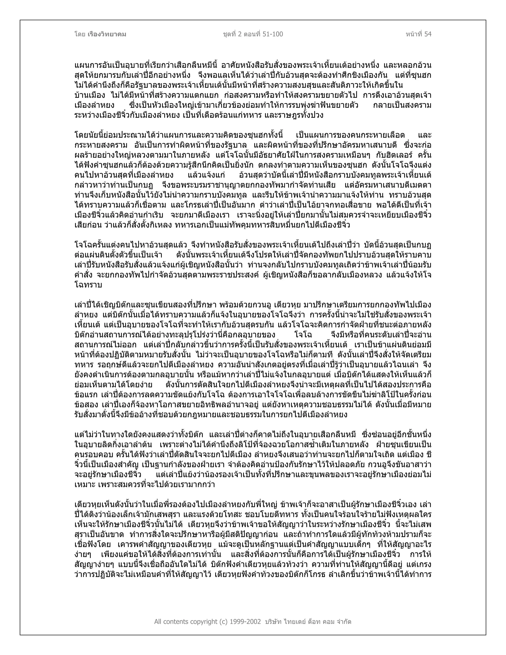 โดย เรืองวิทยาคม ชุดที่ 2 ตอนที่ 51-100 หนาที่ 54
แผนการอันเปนอุบายที่เรียกวาเสือกลืนหมีนี้ อาศัยหนังสือรับสั่งของพระเจาเหี้ยนเตอยางหนึ่ง และหลอกอวน
สุดใหยกมารบกับเลาปอีกอยางหนึ่ง จึงพอแลเห็นไดวาเลาปกับอวนสุดจะตองทําศึกชิงเมืองกัน แตที่ซุนฮก
ไมไดคํานึงถึงก็คือรัฐบาลของพระเจาเหี้ยนเตนั้นมีหนาที่สรางความสงบสุขและสันติภาวะใหเกิดขึ้นใน
บานเมือง ไมไดมีหนาที่สรางความแตกแยก กอสงครามหรือทําใหสงครามขยายตัวไป การดึงเอาอวนสุดเจา
เมืองลําหยง ซึ่งเปนหัวเมืองใหญเขามาเกี่ยวของยอมทําใหการรบพุงฆาฟนขยายตัว กลายเปนสงคราม
ระหวางเมืองชีจิ๋วกับเมืองลําหยง เปนที่เดือดรอนแกทหาร และราษฎรทั้งปวง
โดยนัยนี้ยอมประณามไดวาแผนการและความคิดของซุนฮกทั้งนี้ เปนแผนการของคนกระหายเลือด และ
กระหายสงคราม อันเปนการทําผิดหนาที่ของรัฐบาล และผิดหนาที่ของที่ปรึกษาอัครมหาเสนาบดี ซึ่งจะกอ
ผลรายอยางใหญหลวงตามมาในภายหลัง แตโจโฉนั้นมีอัธยาศัยใฝในการสงครามเหมือนๆ กับฮิตเลอร ครั้น
ไดฟงคําซุนฮกแลวก็ตองดวยความรูสึกนึกคิดเปนยิ่งนัก ตกลงทําตามความเห็นของซุนฮก ดังนั้นโจโฉจึงแตง
คนไปหาอวนสุดที่เมืองลําหยง แลวแจงแก อวนสุดวาบัดนี้เลาปมีหนังสือกราบบังคมทูลพระเจาเหี้ยนเต
กลาวหาวาทานเปนกบฏ จึงขอพระบรมราชานุญาตยกกองทัพมากําจัดทานเสีย แตอัครมหาเสนาบดีเมตตา
ทานจึงเก็บหนังสือนั้นไวยังไมนําความกราบบังคมทูล และรีบใหขาพเจานําความมาแจงใหทาน ทราบอวนสุด
ไดทราบความแลวก็เชื่อตาม และโกรธเลาปเปนอันมาก ดาวาเลาปเปนไอยาจกทอเสื่อขาย พอไดดีเปนที่เจา
เมืองชีจิ๋วแลวคิดอานกําเริบ จะยกมาตีเมืองเรา เราจะนิ่งอยูใหเลาปยกมานั้นไมสมควรจําจะเหยียบเมืองชีจิ๋ว
เสียกอน วาแลวก็สั่งตั้งกิเหลง ทหารเอกเปนแมทัพคุมทหารสิบหมื่นยกไปตีเมืองชีจิ๋ว
โจโฉครั้นแตงคนไปหาอวนสุดแลว จึงทําหนังสือรับสั่งของพระเจาเหี้ยนเตไปถึงเลาปวา บัดนี้อวนสุดเปนกบฏ
ตอแผนดินตั้งตัวขึ้นเปนเจา ดังนั้นพระเจาเหี้ยนเตจึงโปรดใหเลาปจัดกองทัพยกไปปราบอวนสุดใหราบคาบ
เลาปรับหนังสือรับสั่งแลวแจงแกผูเชิญหนังสือนั้นวา ทานจงกลับไปกราบบังคมทูลเถิดวาขาพเจาเลาปนอมรับ
คําสั่ง จะยกกองทัพไปกําจัดอวนสุดตามพระราชประสงค ผูเชิญหนังสือก็ขอลากลับเมืองหลวง แลวแจงใหโจ
โฉทราบ
เลาปไดเชิญบิตกและซุนเขียนสองที่ปรึกษา พรอมดวยกวนอู เตียวหุย มาปรึกษาเตรียมการยกกองทัพไปเมือง
ลําหยง แตบิตกนั้นเมื่อไดทราบความแลวก็แจงในอุบายของโจโฉจึงวา การครั้งนี้นาจะไมใชรับสั่งของพระเจา
เหี้ยนเต แตเปนอุบายของโจโฉที่จะทําใหเรากับอวนสุดรบกัน แลวโจโฉจะคิดการกําจัดฝายที่ชนะตอภายหลัง
บิตกอานสถานการณไดอยางทะลุปรุโปรงวานี่คือกลอุบายของ โจโฉ จึงมีหรือที่คนระดับเลาปจะอาน
สถานการณไมออก แตเลาปกลับกลาวขึ้นวาการครั้งนี้เปนรับสั่งของพระเจาเหี้ยนเต เราเปนขาแผนดินยอมมี
หนาที่ตองปฏิบัติตามหมายรับสั่งนั้น ไมวาจะเปนอุบายของโจโฉหรือไมก็ตามที ดังนั้นเลาปจึงสั่งใหจัดเตรียม
ทหาร รอฤกษดีแลวจะยกไปตีเมืองลําหยง ความอันนาสังเกตอยูตรงที่เมื่อเลาปรูวาเปนอุบายแลวไฉนเลา จึง
ยังคงดําเนินการตองตามกลอุบายนั้น หรือแมหากวาเลาปไมแจงในกลอุบายแต เมื่อบิตกไดแสดงใหเห็นแลวก็
ยอมเห็นตามไดโดยงาย ดังนั้นการตัดสินใจยกไปตีเมืองลําหยงจึงนาจะมีเหตุผลที่เปนไปไดสองประการคือ
ขอแรก เลาปตองการลดความขัดแยงกับโจโฉ ตองการเอาใจโจโฉเพื่อลบลางการขัดขืนไมฆาลิโปในครั้งกอน
ขอสอง เลาปเองก็จองหาโอกาสขยายอิทธิพลอํานาจอยู แตยังหาเหตุความชอบธรรมไมได ดังนั้นเมื่อมีหมาย
รับสั่งมาดั่งนี้จึงมีขออางที่ชอบดวยกฎหมายและชอบธรรมในการยกไปตีเมืองลําหยง
แตไมวาในทางใดยังคงแสดงวาทั้งบิตก และเลาปตางก็คาดไมถึงในอุบายเสือกลืนหมี ซึ่งซอนอยูอีกชั้นหนึ่ง
ในอุบายลิดกิ่งเอาลําตน เพราะตางไมไดคํานึงถึงลิโปที่จองฉวยโอกาสซ้ําเติมในภายหลัง ฝายซุนเขียนเปน
คนรอบคอบ ครั้นไดฟงวาเลาปตัดสินใจจะยกไปตีเมือง ลําหยงจึงเสนอวาทานจะยกไปก็ตามใจเถิด แตเมือง ชี
จิ๋วนี้เปนเมืองสําคัญ เปนฐานกําลังของฝายเรา จําตองคิดอานปองกันรักษาไวใหปลอดภัย กวนอูจึงขันอาสาวา
จะอยูรักษาเมืองชีจิ๋ว แตเลาปแยงวานองรองเจาเปนทั้งที่ปรึกษาและขุนพลของเราจะอยูรักษาเมืองยอมไม
เหมาะ เพราะสมควรที่จะไปดวยเรามากกวา
All contents copyright (c) 1999-2002 บริษัท ไทยเดย ด็อท คอม จํากัด
เตียวหุยเห็นดังนั้นวาในเมื่อพี่รองตองไปเมืองลําหยงกับพี่ใหญ ขาพเจาก็จะอาสาเปนผูรักษาเมืองชีจิ๋วเอง เลา
ปไดติงวานองเล็กเจามักเสพสุรา และแรงดวยโทสะ ชอบโบยตีทหาร ทั้งเปนคนใจรอนใจรายไมฟงเหตุผลใคร
เห็นจะใหรักษาเมืองชีจิ๋วนั้นไมได เตียวหุยจึงวาขาพเจาขอใหสัญญาวาในระหวางรักษาเมืองชีจิ๋ว นี้จะไมเสพ
สุราเปนอันขาด ทําการสิ่งใดจะปรึกษาหารือผูมีสติปญญากอน และถาทําการใดแลวมีผูทักทวงหามปรามก็จะ
เชื่อฟงโดย เคารพคําสัญญาของเตียวหุย แมจะดูเปนหลักฐานแตเปนคําสัญญาแบบเด็กๆ ที่ใหสัญญาอะไร
งายๆ เพียงแคขอใหไดสิ่งที่ตองการเทานั้น และสิ่งที่ตองการนั้นก็คือการไดเปนผูรักษาเมืองชีจิ๋ว การให
สัญญางายๆ แบบนี้จึงเชื่อถืออันใดไมได บิตกฟงคําเตียวหุยแลวทวงวา ความที่ทานใหสัญญานี้ดีอยู แตเกรง
วาการปฏิบัติจะไมเหมือนคําที่ใหสัญญาไว เตียวหุยฟงคําทวงของบิตกก็โกรธ ลําเลิกขึ้นวาขาพเจานี้ไดทําการ
 