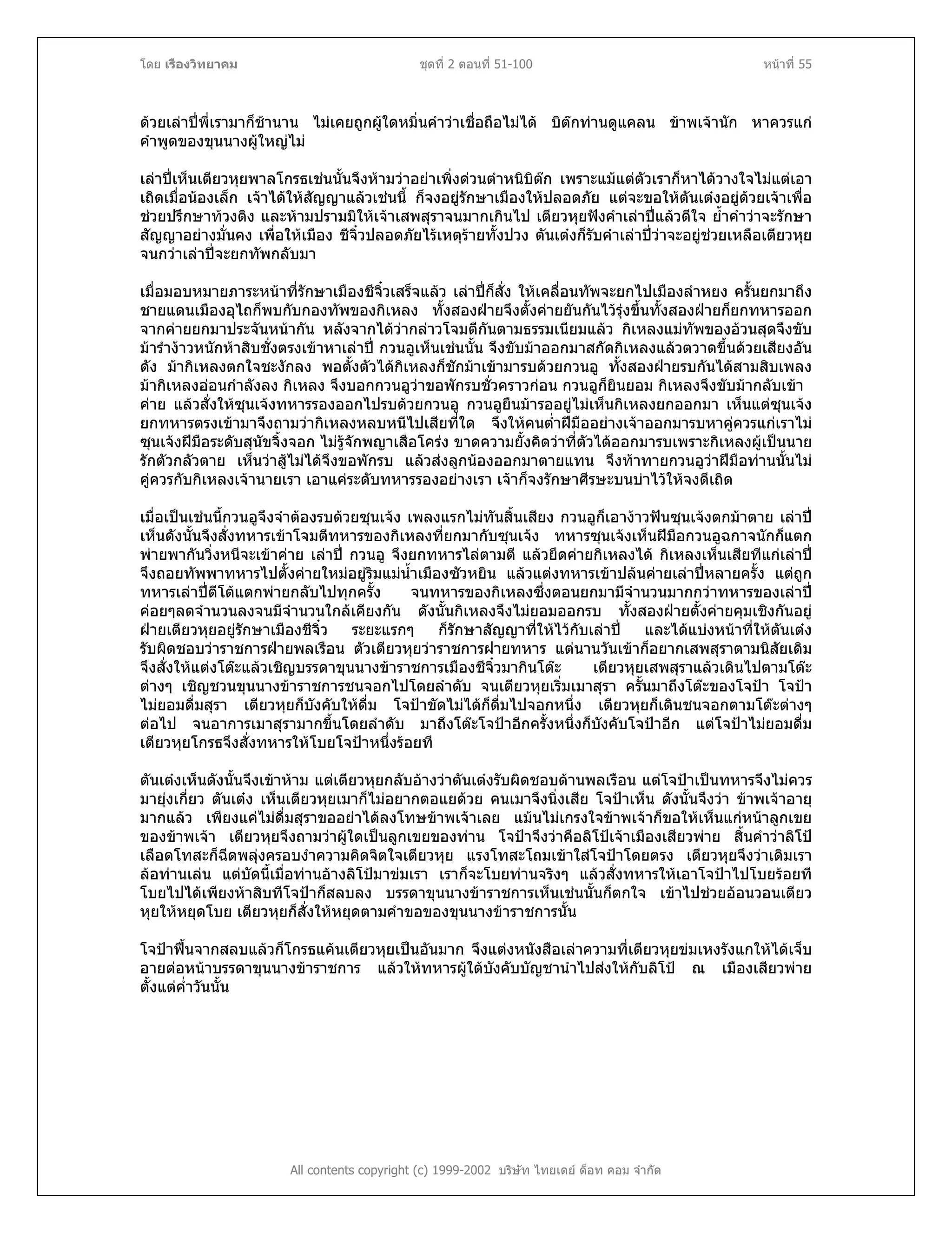 โดย เรืองวิทยาคม ชุดที่ 2 ตอนที่ 51-100 หนาที่ 55
ดวยเลาปพี่เรามาก็ชานาน ไมเคยถูกผูใดหมิ่นคําวาเชื่อถือไมได บิตกทานดูแคลน ขาพเจานัก หาควรแก
คําพูดของขุนนางผูใหญไม
เลาปเห็นเตียวหุยพาลโกรธเชนนั้นจึงหามวาอยาเพิ่งดวนตําหนิบิตก เพราะแมแตตัวเราก็หาไดวางใจไมแตเอา
เถิดเมื่อนองเล็ก เจาไดใหสัญญาแลวเชนนี้ ก็จงอยูรักษาเมืองใหปลอดภัย แตจะขอใหตันเตงอยูดวยเจาเพื่อ
ชวยปรึกษาทวงติง และหามปรามมิใหเจาเสพสุราจนมากเกินไป เตียวหุยฟงคําเลาปแลวดีใจ ย้ําคําวาจะรักษา
สัญญาอยางมั่นคง เพื่อใหเมือง ชีจิ๋วปลอดภัยไรเหตุรายทั้งปวง ตันเตงก็รับคําเลาปวาจะอยูชวยเหลือเตียวหุย
จนกวาเลาปจะยกทัพกลับมา
เมื่อมอบหมายภาระหนาที่รักษาเมืองชีจิ๋วเสร็จแลว เลาปก็สั่ง ใหเคลื่อนทัพจะยกไปเมืองลําหยง ครั้นยกมาถึง
ชายแดนเมืองอุไถก็พบกับกองทัพของกิเหลง ทั้งสองฝายจึงตั้งคายยันกันไวรุงขึ้นทั้งสองฝายก็ยกทหารออก
จากคายยกมาประจันหนากัน หลังจากไดวากลาวโจมตีกันตามธรรมเนียมแลว กิเหลงแมทัพของอวนสุดจึงขับ
มารํางาวหนักหาสิบชั่งตรงเขาหาเลาป กวนอูเห็นเชนนั้น จึงขับมาออกมาสกัดกิเหลงแลวตวาดขึ้นดวยเสียงอัน
ดัง มากิเหลงตกใจชะงักลง พอตั้งตัวไดกิเหลงก็ชักมาเขามารบดวยกวนอู ทั้งสองฝายรบกันไดสามสิบเพลง
มากิเหลงออนกําลังลง กิเหลง จึงบอกกวนอูวาขอพักรบชั่วคราวกอน กวนอูก็ยินยอม กิเหลงจึงขับมากลับเขา
คาย แลวสั่งใหซุนเจงทหารรองออกไปรบดวยกวนอู กวนอูยืนมารออยูไมเห็นกิเหลงยกออกมา เห็นแตซุนเจง
ยกทหารตรงเขามาจึงถามวากิเหลงหลบหนีไปเสียที่ใด จึงใหคนต่ําฝมืออยางเจาออกมารบหาคูควรแกเราไม
ซุนเจงฝมือระดับสุนัขจิ้งจอก ไมรูจักพญาเสือโครง ขาดความยั้งคิดวาที่ตัวไดออกมารบเพราะกิเหลงผูเปนนาย
รักตัวกลัวตาย เห็นวาสูไมไดจึงขอพักรบ แลวสงลูกนองออกมาตายแทน จึงทาทายกวนอูวาฝมือทานนั้นไม
คูควรกับกิเหลงเจานายเรา เอาแคระดับทหารรองอยางเรา เจาก็จงรักษาศีรษะบนบาไวใหจงดีเถิด
เมื่อเปนเชนนี้กวนอูจึงจําตองรบดวยซุนเจง เพลงแรกไมทันสิ้นเสียง กวนอูก็เอางาวฟนซุนเจงตกมาตาย เลาป
เห็นดังนั้นจึงสั่งทหารเขาโจมตีทหารของกิเหลงที่ยกมากับซุนเจง ทหารซุนเจงเห็นฝมือกวนอูฉกาจนักก็แตก
พายพากันวิ่งหนีจะเขาคาย เลาป กวนอู จึงยกทหารไลตามตี แลวยึดคายกิเหลงได กิเหลงเห็นเสียทีแกเลาป
จึงถอยทัพพาทหารไปตั้งคายใหมอยูริมแมน้ําเมืองซัวหยิน แลวแตงทหารเขาปลนคายเลาปหลายครั้ง แตถูก
ทหารเลาปตีโตแตกพายกลับไปทุกครั้ง จนทหารของกิเหลงซึ่งตอนยกมามีจํานวนมากกวาทหารของเลาป
คอยๆลดจํานวนลงจนมีจํานวนใกลเคียงกัน ดังนั้นกิเหลงจึงไมยอมออกรบ ทั้งสองฝายตั้งคายคุมเชิงกันอยู
ฝายเตียวหุยอยูรักษาเมืองชีจิ๋ว ระยะแรกๆ ก็รักษาสัญญาที่ใหไวกับเลาป และไดแบงหนาที่ใหตันเตง
รับผิดชอบวาราชการฝายพลเรือน ตัวเตียวหุยวาราชการฝายทหาร แตนานวันเขาก็อยากเสพสุราตามนิสัยเดิม
จึงสั่งใหแตงโตะแลวเชิญบรรดาขุนนางขาราชการเมืองชีจิ๋วมากินโตะ เตียวหุยเสพสุราแลวเดินไปตามโตะ
ตางๆ เชิญชวนขุนนางขาราชการชนจอกไปโดยลําดับ จนเตียวหุยเริ่มเมาสุรา ครั้นมาถึงโตะของโจปา โจปา
ไมยอมดื่มสุรา เตียวหุยก็บังคับใหดื่ม โจปาขัดไมไดก็ดื่มไปจอกหนึ่ง เตียวหุยก็เดินชนจอกตามโตะตางๆ
ตอไป จนอาการเมาสุรามากขึ้นโดยลําดับ มาถึงโตะโจปาอีกครั้งหนึ่งก็บังคับโจปาอีก แตโจปาไมยอมดื่ม
เตียวหุยโกรธจึงสั่งทหารใหโบยโจปาหนึ่งรอยที
ตันเตงเห็นดังนั้นจึงเขาหาม แตเตียวหุยกลับอางวาตันเตงรับผิดชอบดานพลเรือน แตโจปาเปนทหารจึงไมควร
มายุงเกี่ยว ตันเตง เห็นเตียวหุยเมาก็ไมอยากตอแยดวย คนเมาจึงนิ่งเสีย โจปาเห็น ดังนั้นจึงวา ขาพเจาอายุ
มากแลว เพียงแคไมดื่มสุราขออยาไดลงโทษขาพเจาเลย แมนไมเกรงใจขาพเจาก็ขอใหเห็นแกหนาลูกเขย
ของขาพเจา เตียวหุยจึงถามวาผูใดเปนลูกเขยของทาน โจปาจึงวาคือลิโปเจาเมืองเสียวพาย สิ้นคําวาลิโป
เลือดโทสะก็ฉีดพลุงครอบงําความคิดจิตใจเตียวหุย แรงโทสะโถมเขาใสโจปาโดยตรง เตียวหุยจึงวาเดิมเรา
ลอทานเลน แตบัดนี้เมื่อทานอางลิโปมาขมเรา เราก็จะโบยทานจริงๆ แลวสั่งทหารใหเอาโจปาไปโบยรอยที
โบยไปไดเพียงหาสิบทีโจปาก็สลบลง บรรดาขุนนางขาราชการเห็นเชนนั้นก็ตกใจ เขาไปชวยออนวอนเตียว
หุยใหหยุดโบย เตียวหุยก็สั่งใหหยุดตามคําขอของขุนนางขาราชการนั้น
โจปาฟนจากสลบแลวก็โกรธแคนเตียวหุยเปนอันมาก จึงแตงหนังสือเลาความที่เตียวหุยขมเหงรังแกใหไดเจ็บ
อายตอหนาบรรดาขุนนางขาราชการ แลวใหทหารผูใตบังคับบัญชานําไปสงใหกับลิโป ณ เมืองเสียวพาย
ตั้งแตค่ําวันนั้น
All contents copyright (c) 1999-2002 บริษัท ไทยเดย ด็อท คอม จํากัด
 