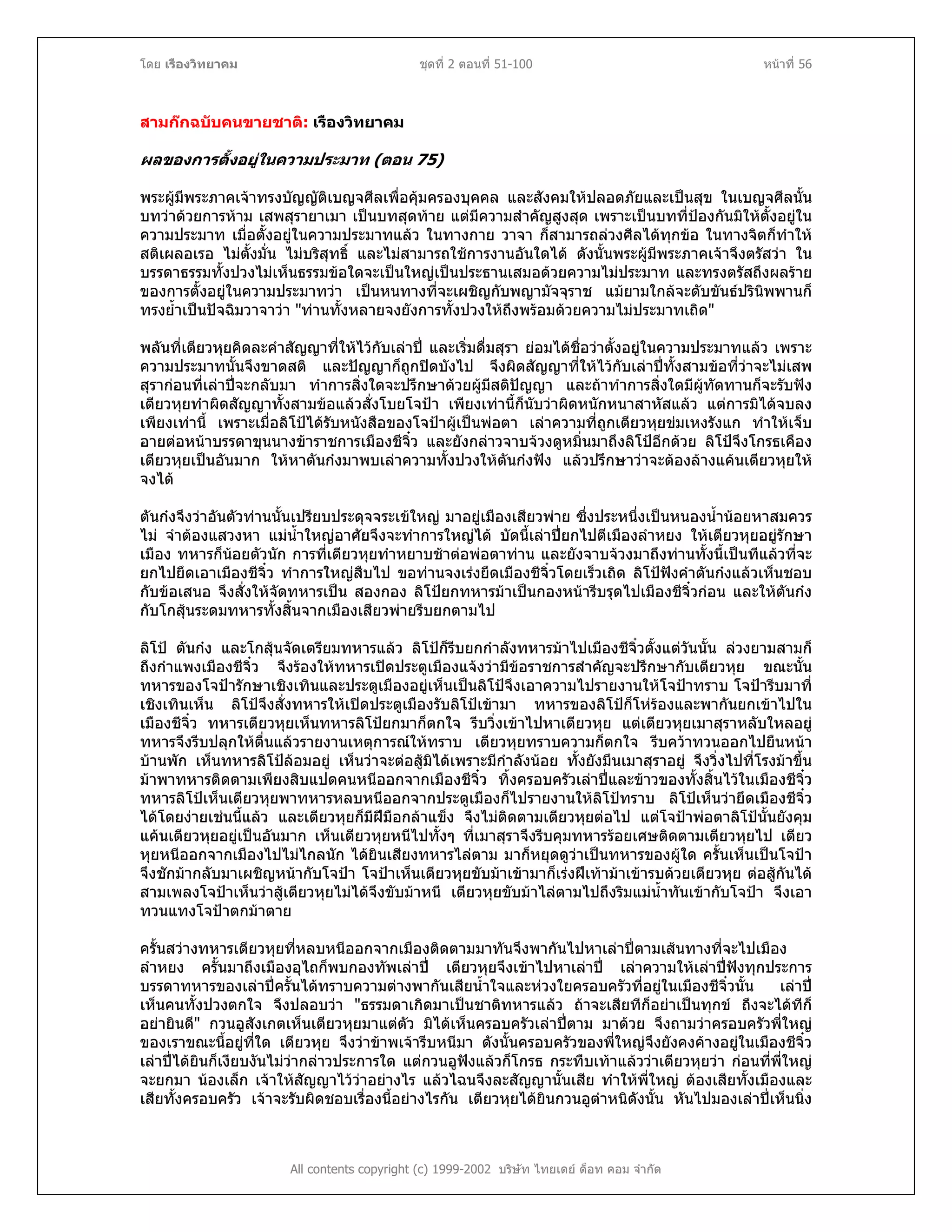 โดย เรืองวิทยาคม ชุดที่ 2 ตอนที่ 51-100 หนาที่ 56
สามกกฉบับคนขายชาติ: เรืองวิทยาคม
ผลของการตั้งอยูในความประมาท (ตอน 75)
พระผูมีพระภาคเจาทรงบัญญัติเบญจศีลเพื่อคุมครองบุคคล และสังคมใหปลอดภัยและเปนสุข ในเบญจศีลนั้น
บทวาดวยการหาม เสพสุรายาเมา เปนบทสุดทาย แตมีความสําคัญสูงสุด เพราะเปนบทที่ปองกันมิใหตั้งอยูใน
ความประมาท เมื่อตั้งอยูในความประมาทแลว ในทางกาย วาจา ก็สามารถลวงศีลไดทุกขอ ในทางจิตก็ทําให
สติเผลอเรอ ไมตั้งมั่น ไมบริสุทธิ์ และไมสามารถใชการงานอันใดได ดังนั้นพระผูมีพระภาคเจาจึงตรัสวา ใน
บรรดาธรรมทั้งปวงไมเห็นธรรมขอใดจะเปนใหญเปนประธานเสมอดวยความไมประมาท และทรงตรัสถึงผลราย
ของการตั้งอยูในความประมาทวา เปนหนทางที่จะเผชิญกับพญามัจจุราช แมยามใกลจะดับขันธปรินิพพานก็
ทรงย้ําเปนปจฉิมวาจาวา "ทานทั้งหลายจงยังการทั้งปวงใหถึงพรอมดวยความไมประมาทเถิด"
พลันที่เตียวหุยคิดละคําสัญญาที่ใหไวกับเลาป และเริ่มดื่มสุรา ยอมไดชื่อวาตั้งอยูในความประมาทแลว เพราะ
ความประมาทนั้นจึงขาดสติ และปญญาก็ถูกปดบังไป จึงผิดสัญญาที่ใหไวกับเลาปทั้งสามขอที่วาจะไมเสพ
สุรากอนที่เลาปจะกลับมา ทําการสิ่งใดจะปรึกษาดวยผูมีสติปญญา และถาทําการสิ่งใดมีผูทัดทานก็จะรับฟง
เตียวหุยทําผิดสัญญาทั้งสามขอแลวสั่งโบยโจปา เพียงเทานี้ก็นับวาผิดหนักหนาสาหัสแลว แตการมิไดจบลง
เพียงเทานี้ เพราะเมื่อลิโปไดรับหนังสือของโจปาผูเปนพอตา เลาความที่ถูกเตียวหุยขมเหงรังแก ทําใหเจ็บ
อายตอหนาบรรดาขุนนางขาราชการเมืองชีจิ๋ว และยังกลาวจาบจวงดูหมิ่นมาถึงลิโปอีกดวย ลิโปจึงโกรธเคือง
เตียวหุยเปนอันมาก ใหหาตันกงมาพบเลาความทั้งปวงใหตันกงฟง แลวปรึกษาวาจะตองลางแคนเตียวหุยให
จงได
ตันกงจึงวาอันตัวทานนั้นเปรียบประดุจจระเขใหญ มาอยูเมืองเสียวพาย ซึ่งประหนึ่งเปนหนองน้ํานอยหาสมควร
ไม จําตองแสวงหา แมน้ําใหญอาศัยจึงจะทําการใหญได บัดนี้เลาปยกไปตีเมืองลําหยง ใหเตียวหุยอยูรักษา
เมือง ทหารก็นอยตัวนัก การที่เตียวหุยทําหยาบชาตอพอตาทาน และยังจาบจวงมาถึงทานทั้งนี้เปนทีแลวที่จะ
ยกไปยึดเอาเมืองชีจิ๋ว ทําการใหญสืบไป ขอทานจงเรงยึดเมืองชีจิ๋วโดยเร็วเถิด ลิโปฟงคําตันกงแลวเห็นชอบ
กับขอเสนอ จึงสั่งใหจัดทหารเปน สองกอง ลิโปยกทหารมาเปนกองหนารีบรุดไปเมืองชีจิ๋วกอน และใหตันกง
กับโกสุนระดมทหารทั้งสิ้นจากเมืองเสียวพายรีบยกตามไป
ลิโป ตันกง และโกสุนจัดเตรียมทหารแลว ลิโปก็รีบยกกําลังทหารมาไปเมืองชีจิ๋วตั้งแตวันนั้น ลวงยามสามก็
ถึงกําแพงเมืองชีจิ๋ว จึงรองใหทหารเปดประตูเมืองแจงวามีขอราชการสําคัญจะปรึกษากับเตียวหุย ขณะนั้น
ทหารของโจปารักษาเชิงเทินและประตูเมืองอยูเห็นเปนลิโปจึงเอาความไปรายงานใหโจปาทราบ โจปารีบมาที่
เชิงเทินเห็น ลิโปจึงสั่งทหารใหเปดประตูเมืองรับลิโปเขามา ทหารของลิโปก็โหรองและพากันยกเขาไปใน
เมืองชีจิ๋ว ทหารเตียวหุยเห็นทหารลิโปยกมาก็ตกใจ รีบวิ่งเขาไปหาเตียวหุย แตเตียวหุยเมาสุราหลับใหลอยู
ทหารจึงรีบปลุกใหตื่นแลวรายงานเหตุการณใหทราบ เตียวหุยทราบความก็ตกใจ รีบควาทวนออกไปยืนหนา
บานพัก เห็นทหารลิโปลอมอยู เห็นวาจะตอสูมิไดเพราะมีกําลังนอย ทั้งยังมึนเมาสุราอยู จึงวิ่งไปที่โรงมาขึ้น
มาพาทหารติดตามเพียงสิบแปดคนหนีออกจากเมืองชีจิ๋ว ทิ้งครอบครัวเลาปและขาวของทั้งสิ้นไวในเมืองชีจิ๋ว
ทหารลิโปเห็นเตียวหุยพาทหารหลบหนีออกจากประตูเมืองก็ไปรายงานใหลิโปทราบ ลิโปเห็นวายึดเมืองชีจิ๋ว
ไดโดยงายเชนนี้แลว และเตียวหุยก็มีฝมือกลาแข็ง จึงไมติดตามเตียวหุยตอไป แตโจปาพอตาลิโปนั้นยังคุม
แคนเตียวหุยอยูเปนอันมาก เห็นเตียวหุยหนีไปทั้งๆ ที่เมาสุราจึงรีบคุมทหารรอยเศษติดตามเตียวหุยไป เตียว
หุยหนีออกจากเมืองไปไมไกลนัก ไดยินเสียงทหารไลตาม มาก็หยุดดูวาเปนทหารของผูใด ครั้นเห็นเปนโจปา
จึงชักมากลับมาเผชิญหนากับโจปา โจปาเห็นเตียวหุยขับมาเขามาก็เรงฝเทามาเขารบดวยเตียวหุย ตอสูกันได
สามเพลงโจปาเห็นวาสูเตียวหุยไมไดจึงขับมาหนี เตียวหุยขับมาไลตามไปถึงริมแมน้ําทันเขากับโจปา จึงเอา
ทวนแทงโจปาตกมาตาย
All contents copyright (c) 1999-2002 บริษัท ไทยเดย ด็อท คอม จํากัด
ครั้นสวางทหารเตียวหุยที่หลบหนีออกจากเมืองติดตามมาทันจึงพากันไปหาเลาปตามเสนทางที่จะไปเมือง
ลําหยง ครั้นมาถึงเมืองอุไถก็พบกองทัพเลาป เตียวหุยจึงเขาไปหาเลาป เลาความใหเลาปฟงทุกประการ
บรรดาทหารของเลาปครั้นไดทราบความตางพากันเสียน้ําใจและหวงใยครอบครัวที่อยูในเมืองชีจิ๋วนั้น เลาป
เห็นคนทั้งปวงตกใจ จึงปลอบวา "ธรรมดาเกิดมาเปนชาติทหารแลว ถาจะเสียทีก็อยาเปนทุกข ถึงจะไดทีก็
อยายินดี" กวนอูสังเกตเห็นเตียวหุยมาแตตัว มิไดเห็นครอบครัวเลาปตาม มาดวย จึงถามวาครอบครัวพี่ใหญ
ของเราขณะนี้อยูที่ใด เตียวหุย จึงวาขาพเจารีบหนีมา ดังนั้นครอบครัวของพี่ใหญจึงยังคงคางอยูในเมืองชีจิ๋ว
เลาปไดยินก็เงียบงันไมวากลาวประการใด แตกวนอูฟงแลวก็โกรธ กระทืบเทาแลววาเตียวหุยวา กอนที่พี่ใหญ
จะยกมา นองเล็ก เจาใหสัญญาไววาอยางไร แลวไฉนจึงละสัญญานั้นเสีย ทําใหพี่ใหญ ตองเสียทั้งเมืองและ
เสียทั้งครอบครัว เจาจะรับผิดชอบเรื่องนี้อยางไรกัน เตียวหุยไดยินกวนอูตําหนิดังนั้น หันไปมองเลาปเห็นนิ่ง
 