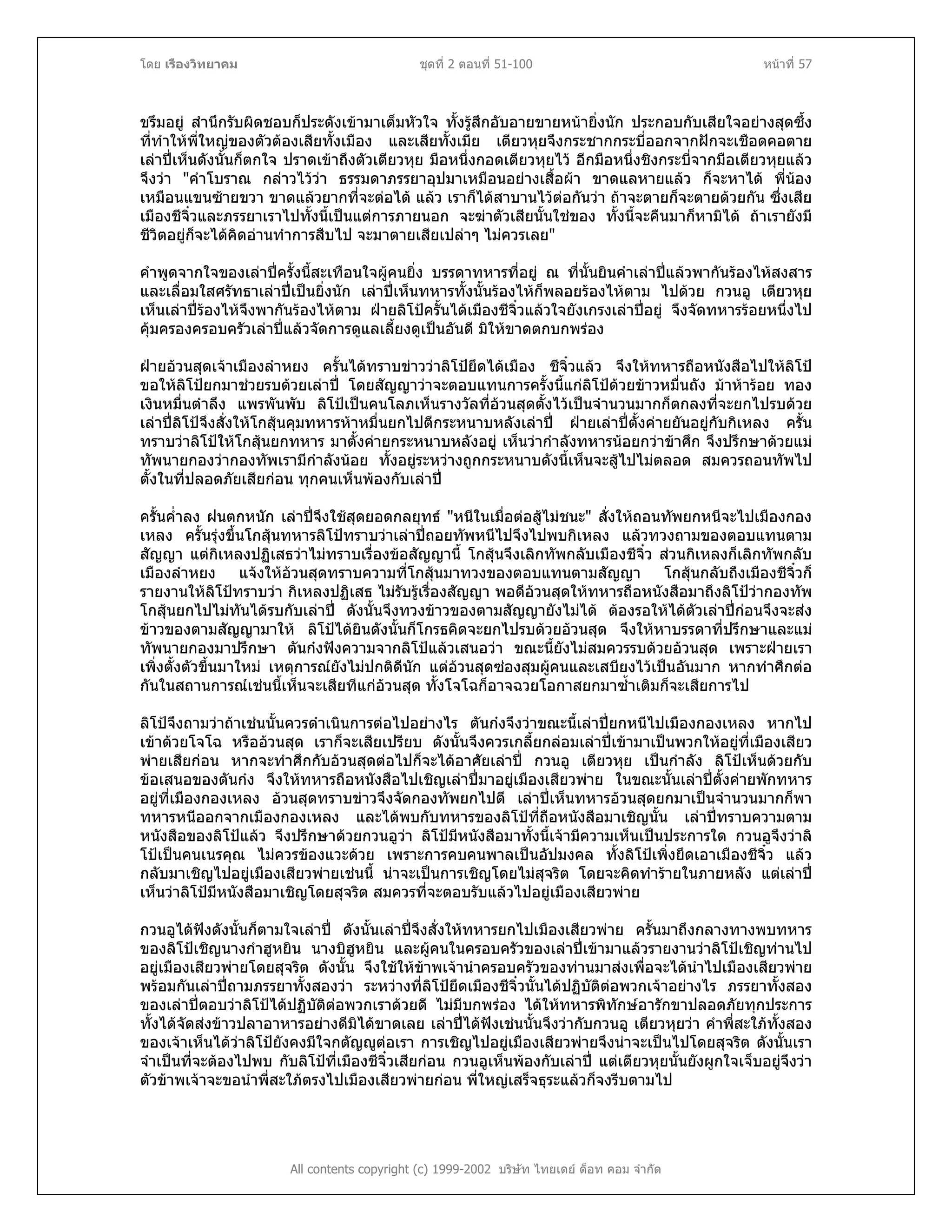 โดย เรืองวิทยาคม ชุดที่ 2 ตอนที่ 51-100 หนาที่ 57
ขรึมอยู สํานึกรับผิดชอบก็ประดังเขามาเต็มหัวใจ ทั้งรูสึกอับอายขายหนายิ่งนัก ประกอบกับเสียใจอยางสุดซึ้ง
ที่ทําใหพี่ใหญของตัวตองเสียทั้งเมือง และเสียทั้งเมีย เตียวหุยจึงกระชากกระบี่ออกจากฝกจะเชือดคอตาย
เลาปเห็นดังนั้นก็ตกใจ ปราดเขาถึงตัวเตียวหุย มือหนึ่งกอดเตียวหุยไว อีกมือหนึ่งชิงกระบี่จากมือเตียวหุยแลว
จึงวา "คําโบราณ กลาวไววา ธรรมดาภรรยาอุปมาเหมือนอยางเสื้อผา ขาดแลหายแลว ก็จะหาได พี่นอง
เหมือนแขนซายขวา ขาดแลวยากที่จะตอได แลว เราก็ไดสาบานไวตอกันวา ถาจะตายก็จะตายดวยกัน ซึ่งเสีย
เมืองชีจิ๋วและภรรยาเราไปทั้งนี้เปนแตการภายนอก จะฆาตัวเสียนั้นใชของ ทั้งนี้จะคืนมาก็หามิได ถาเรายังมี
ชีวิตอยูก็จะไดคิดอานทําการสืบไป จะมาตายเสียเปลาๆ ไมควรเลย"
คําพูดจากใจของเลาปครั้งนี้สะเทือนใจผูคนยิ่ง บรรดาทหารที่อยู ณ ที่นั้นยินคําเลาปแลวพากันรองไหสงสาร
และเลื่อมใสศรัทธาเลาปเปนยิ่งนัก เลาปเห็นทหารทั้งนั้นรองไหก็พลอยรองไหตาม ไปดวย กวนอู เตียวหุย
เห็นเลาปรองไหจึงพากันรองไหตาม ฝายลิโปครั้นไดเมืองชีจิ๋วแลวใจยังเกรงเลาปอยู จึงจัดทหารรอยหนึ่งไป
คุมครองครอบครัวเลาปแลวจัดการดูแลเลี้ยงดูเปนอันดี มิใหขาดตกบกพรอง
ฝายอวนสุดเจาเมืองลําหยง ครั้นไดทราบขาววาลิโปยึดไดเมือง ชีจิ๋วแลว จึงใหทหารถือหนังสือไปใหลิโป
ขอใหลิโปยกมาชวยรบดวยเลาป โดยสัญญาวาจะตอบแทนการครั้งนี้แกลิโปดวยขาวหมื่นถัง มาหารอย ทอง
เงินหมื่นตําลึง แพรพันพับ ลิโปเปนคนโลภเห็นรางวัลที่อวนสุดตั้งไวเปนจํานวนมากก็ตกลงที่จะยกไปรบดวย
เลาปลิโปจึงสั่งใหโกสุนคุมทหารหาหมื่นยกไปตีกระหนาบหลังเลาป ฝายเลาปตั้งคายยันอยูกับกิเหลง ครั้น
ทราบวาลิโปใหโกสุนยกทหาร มาตั้งคายกระหนาบหลังอยู เห็นวากําลังทหารนอยกวาขาศึก จึงปรึกษาดวยแม
ทัพนายกองวากองทัพเรามีกําลังนอย ทั้งอยูระหวางถูกกระหนาบดังนี้เห็นจะสูไปไมตลอด สมควรถอนทัพไป
ตั้งในที่ปลอดภัยเสียกอน ทุกคนเห็นพองกับเลาป
ครั้นค่ําลง ฝนตกหนัก เลาปจึงใชสุดยอดกลยุทธ "หนีในเมื่อตอสูไมชนะ" สั่งใหถอนทัพยกหนีจะไปเมืองกอง
เหลง ครั้นรุงขึ้นโกสุนทหารลิโปทราบวาเลาปถอยทัพหนีไปจึงไปพบกิเหลง แลวทวงถามของตอบแทนตาม
สัญญา แตกิเหลงปฏิเสธวาไมทราบเรื่องขอสัญญานี้ โกสุนจึงเลิกทัพกลับเมืองชีจิ๋ว สวนกิเหลงก็เลิกทัพกลับ
เมืองลําหยง แจงใหอวนสุดทราบความที่โกสุนมาทวงของตอบแทนตามสัญญา โกสุนกลับถึงเมืองชีจิ๋วก็
รายงานใหลิโปทราบวา กิเหลงปฏิเสธ ไมรับรูเรื่องสัญญา พอดีอวนสุดใหทหารถือหนังสือมาถึงลิโปวากองทัพ
โกสุนยกไปไมทันไดรบกับเลาป ดังนั้นจึงทวงขาวของตามสัญญายังไมได ตองรอใหไดตัวเลาปกอนจึงจะสง
ขาวของตามสัญญามาให ลิโปไดยินดังนั้นก็โกรธคิดจะยกไปรบดวยอวนสุด จึงใหหาบรรดาที่ปรึกษาและแม
ทัพนายกองมาปรึกษา ตันกงฟงความจากลิโปแลวเสนอวา ขณะนี้ยังไมสมควรรบดวยอวนสุด เพราะฝายเรา
เพิ่งตั้งตัวขึ้นมาใหม เหตุการณยังไมปกติดีนัก แตอวนสุดซองสุมผูคนและเสบียงไวเปนอันมาก หากทําศึกตอ
กันในสถานการณเชนนี้เห็นจะเสียทีแกอวนสุด ทั้งโจโฉก็อาจฉวยโอกาสยกมาซ้ําเติมก็จะเสียการไป
ลิโปจึงถามวาถาเชนนั้นควรดําเนินการตอไปอยางไร ตันกงจึงวาขณะนี้เลาปยกหนีไปเมืองกองเหลง หากไป
เขาดวยโจโฉ หรืออวนสุด เราก็จะเสียเปรียบ ดังนั้นจึงควรเกลี้ยกลอมเลาปเขามาเปนพวกใหอยูที่เมืองเสียว
พายเสียกอน หากจะทําศึกกับอวนสุดตอไปก็จะไดอาศัยเลาป กวนอู เตียวหุย เปนกําลัง ลิโปเห็นดวยกับ
ขอเสนอของตันกง จึงใหทหารถือหนังสือไปเชิญเลาปมาอยูเมืองเสียวพาย ในขณะนั้นเลาปตั้งคายพักทหาร
อยูที่เมืองกองเหลง อวนสุดทราบขาวจึงจัดกองทัพยกไปตี เลาปเห็นทหารอวนสุดยกมาเปนจํานวนมากก็พา
ทหารหนีออกจากเมืองกองเหลง และไดพบกับทหารของลิโปที่ถือหนังสือมาเชิญนั้น เลาปทราบความตาม
หนังสือของลิโปแลว จึงปรึกษาดวยกวนอูวา ลิโปมีหนังสือมาทั้งนี้เจามีความเห็นเปนประการใด กวนอูจึงวาลิ
โปเปนคนเนรคุณ ไมควรของแวะดวย เพราะการคบคนพาลเปนอัปมงคล ทั้งลิโปเพิ่งยึดเอาเมืองชีจิ๋ว แลว
กลับมาเชิญไปอยูเมืองเสียวพายเชนนี้ นาจะเปนการเชิญโดยไมสุจริต โดยจะคิดทํารายในภายหลัง แตเลาป
เห็นวาลิโปมีหนังสือมาเชิญโดยสุจริต สมควรที่จะตอบรับแลวไปอยูเมืองเสียวพาย
กวนอูไดฟงดังนั้นก็ตามใจเลาป ดังนั้นเลาปจึงสั่งใหทหารยกไปเมืองเสียวพาย ครั้นมาถึงกลางทางพบทหาร
ของลิโปเชิญนางกําฮูหยิน นางบิฮูหยิน และผูคนในครอบครัวของเลาปเขามาแลวรายงานวาลิโปเชิญทานไป
อยูเมืองเสียวพายโดยสุจริต ดังนั้น จึงใชใหขาพเจานําครอบครัวของทานมาสงเพื่อจะไดนําไปเมืองเสียวพาย
พรอมกันเลาปถามภรรยาทั้งสองวา ระหวางที่ลิโปยึดเมืองชีจิ๋วนั้นไดปฏิบัติตอพวกเจาอยางไร ภรรยาทั้งสอง
ของเลาปตอบวาลิโปไดปฏิบัติตอพวกเราดวยดี ไมมีบกพรอง ไดใหทหารพิทักษอารักขาปลอดภัยทุกประการ
ทั้งไดจัดสงขาวปลาอาหารอยางดีมิไดขาดเลย เลาปไดฟงเชนนั้นจึงวากับกวนอู เตียวหุยวา คําพี่สะใภทั้งสอง
ของเจาเห็นไดวาลิโปยังคงมีใจกตัญูตอเรา การเชิญไปอยูเมืองเสียวพายจึงนาจะเปนไปโดยสุจริต ดังนั้นเรา
จําเปนที่จะตองไปพบ กับลิโปที่เมืองชีจิ๋วเสียกอน กวนอูเห็นพองกับเลาป แตเตียวหุยนั้นยังผูกใจเจ็บอยูจึงวา
ตัวขาพเจาจะขอนําพี่สะใภตรงไปเมืองเสียวพายกอน พี่ใหญเสร็จธุระแลวก็จงรีบตามไป
All contents copyright (c) 1999-2002 บริษัท ไทยเดย ด็อท คอม จํากัด
 