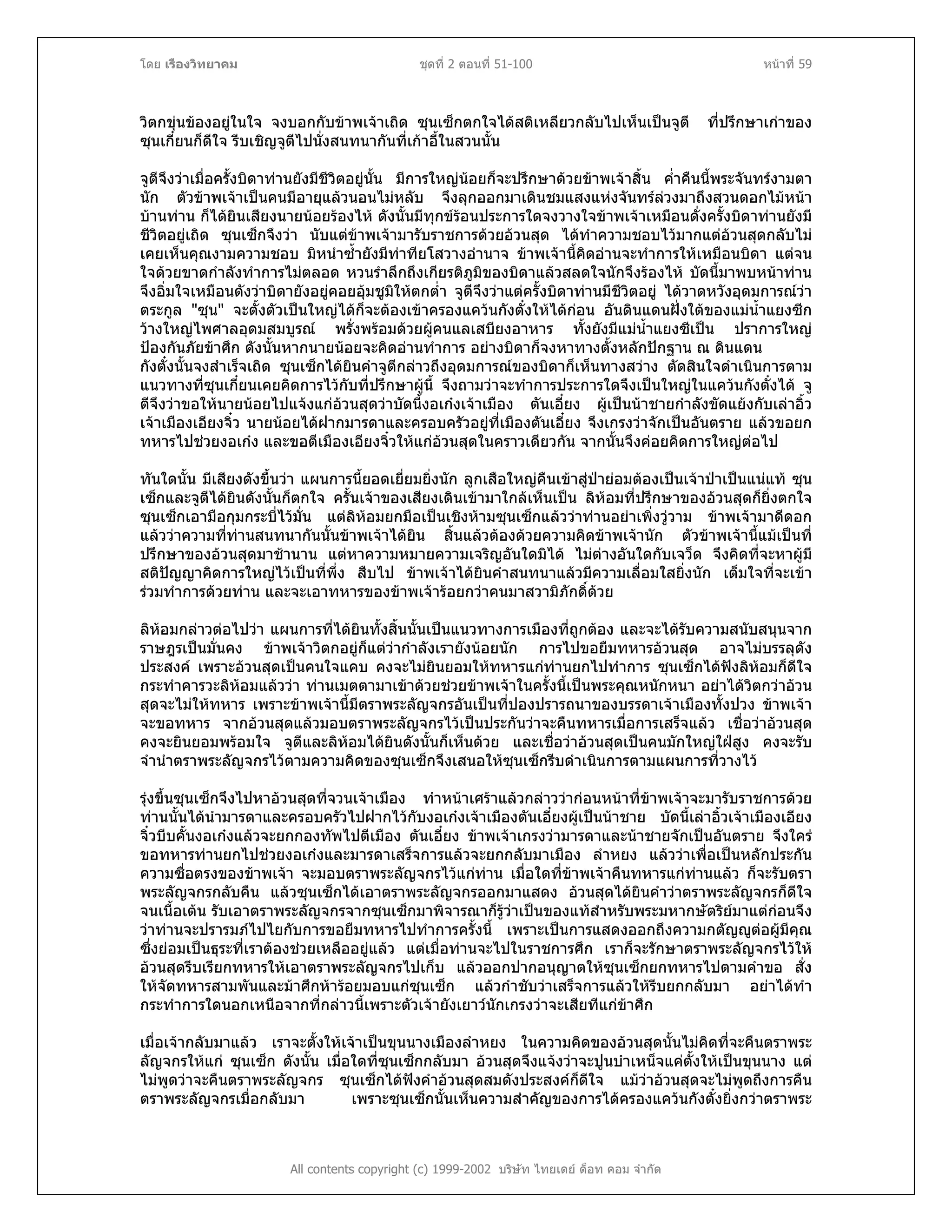 โดย เรืองวิทยาคม ชุดที่ 2 ตอนที่ 51-100 หนาที่ 59
วิตกขุนของอยูในใจ จงบอกกับขาพเจาเถิด ซุนเซ็กตกใจไดสติเหลียวกลับไปเห็นเปนจูตี ที่ปรึกษาเกาของ
ซุนเกี๋ยนก็ดีใจ รีบเชิญจูตีไปนั่งสนทนากันที่เกาอี้ในสวนนั้น
จูตีจึงวาเมื่อครั้งบิดาทานยังมีชีวิตอยูนั้น มีการใหญนอยก็จะปรึกษาดวยขาพเจาสิ้น ค่ําคืนนี้พระจันทรงามตา
นัก ตัวขาพเจาเปนคนมีอายุแลวนอนไมหลับ จึงลุกออกมาเดินชมแสงแหงจันทรลวงมาถึงสวนดอกไมหนา
บานทาน ก็ไดยินเสียงนายนอยรองไห ดังนั้นมีทุกขรอนประการใดจงวางใจขาพเจาเหมือนดั่งครั้งบิดาทานยังมี
ชีวิตอยูเถิด ซุนเซ็กจึงวา นับแตขาพเจามารับราชการดวยอวนสุด ไดทําความชอบไวมากแตอวนสุดกลับไม
เคยเห็นคุณงามความชอบ มิหนําซ้ํายังมีทาทียโสวางอํานาจ ขาพเจานี้คิดอานจะทําการใหเหมือนบิดา แตจน
ใจดวยขาดกําลังทําการไมตลอด หวนรําลึกถึงเกียรติภูมิของบิดาแลวสลดใจนักจึงรองไห บัดนี้มาพบหนาทาน
จึงอิ่มใจเหมือนดังวาบิดายังอยูคอยอุมชูมิใหตกต่ํา จูตีจึงวาแตครั้งบิดาทานมีชีวิตอยู ไดวาดหวังอุดมการณวา
ตระกูล "ซุน" จะตั้งตัวเปนใหญไดก็จะตองเขาครองแควนกังตั๋งใหไดกอน อันดินแดนฝงใตของแมน้ําแยงซีก
วางใหญไพศาลอุดมสมบูรณ พรั่งพรอมดวยผูคนแลเสบียงอาหาร ทั้งยังมีแมน้ําแยงซีเปน ปราการใหญ
ปองกันภัยขาศึก ดังนั้นหากนายนอยจะคิดอานทําการ อยางบิดาก็จงหาทางตั้งหลักปกฐาน ณ ดินแดน
กังตั๋งนั้นจงสําเร็จเถิด ซุนเซ็กไดยินคําจูตีกลาวถึงอุดมการณของบิดาก็เห็นทางสวาง ตัดสินใจดําเนินการตาม
แนวทางที่ซุนเกี๋ยนเคยคิดการไวกับที่ปรึกษาผูนี้ จึงถามวาจะทําการประการใดจึงเปนใหญในแควนกังตั๋งได จู
ตีจึงวาขอใหนายนอยไปแจงแกอวนสุดวาบัดนี้งอเกงเจาเมือง ตันเอี๋ยง ผูเปนนาชายกําลังขัดแยงกับเลาอิ้ว
เจาเมืองเอียงจิ๋ว นายนอยไดฝากมารดาและครอบครัวอยูที่เมืองตันเอี๋ยง จึงเกรงวาจักเปนอันตราย แลวขอยก
ทหารไปชวยงอเกง และขอตีเมืองเอียงจิ๋วใหแกอวนสุดในคราวเดียวกัน จากนั้นจึงคอยคิดการใหญตอไป
ทันใดนั้น มีเสียงดังขึ้นวา แผนการนี้ยอดเยี่ยมยิ่งนัก ลูกเสือใหญคืนเขาสูปายอมตองเปนเจาปาเปนแนแท ซุน
เซ็กและจูตีไดยินดังนั้นก็ตกใจ ครั้นเจาของเสียงเดินเขามาใกลเห็นเปน ลิหอมที่ปรึกษาของอวนสุดก็ยิ่งตกใจ
ซุนเซ็กเอามือกุมกระบี่ไวมั่น แตลิหอมยกมือเปนเชิงหามซุนเซ็กแลววาทานอยาเพิ่งวูวาม ขาพเจามาดีดอก
แลววาความที่ทานสนทนากันนั้นขาพเจาไดยิน สิ้นแลวตองดวยความคิดขาพเจานัก ตัวขาพเจานี้แมเปนที่
ปรึกษาของอวนสุดมาชานาน แตหาความหมายความเจริญอันใดมิได ไมตางอันใดกับเจว็ด จึงคิดที่จะหาผูมี
สติปญญาคิดการใหญไวเปนที่พึ่ง สืบไป ขาพเจาไดยินคําสนทนาแลวมีความเลื่อมใสยิ่งนัก เต็มใจที่จะเขา
รวมทําการดวยทาน และจะเอาทหารของขาพเจารอยกวาคนมาสวามิภักดิ์ดวย
ลิหอมกลาวตอไปวา แผนการที่ไดยินทั้งสิ้นนั้นเปนแนวทางการเมืองที่ถูกตอง และจะไดรับความสนับสนุนจาก
ราษฎรเปนมั่นคง ขาพเจาวิตกอยูก็แตวากําลังเรายังนอยนัก การไปขอยืมทหารอวนสุด อาจไมบรรลุดัง
ประสงค เพราะอวนสุดเปนคนใจแคบ คงจะไมยินยอมใหทหารแกทานยกไปทําการ ซุนเซ็กไดฟงลิหอมก็ดีใจ
กระทําคารวะลิหอมแลววา ทานเมตตามาเขาดวยชวยขาพเจาในครั้งนี้เปนพระคุณหนักหนา อยาไดวิตกวาอวน
สุดจะไมใหทหาร เพราะขาพเจานี้มีตราพระลัญจกรอันเปนที่ปองปรารถนาของบรรดาเจาเมืองทั้งปวง ขาพเจา
จะขอทหาร จากอวนสุดแลวมอบตราพระลัญจกรไวเปนประกันวาจะคืนทหารเมื่อการเสร็จแลว เชื่อวาอวนสุด
คงจะยินยอมพรอมใจ จูตีและลิหอมไดยินดังนั้นก็เห็นดวย และเชื่อวาอวนสุดเปนคนมักใหญใฝสูง คงจะรับ
จํานําตราพระลัญจกรไวตามความคิดของซุนเซ็กจึงเสนอใหซุนเซ็กรีบดําเนินการตามแผนการที่วางไว
รุงขึ้นซุนเซ็กจึงไปหาอวนสุดที่จวนเจาเมือง ทําหนาเศราแลวกลาววากอนหนาที่ขาพเจาจะมารับราชการดวย
ทานนั้นไดนํามารดาและครอบครัวไปฝากไวกับงอเกงเจาเมืองตันเอี๋ยงผูเปนนาชาย บัดนี้เลาอิ้วเจาเมืองเอียง
จิ๋วบีบคั้นงอเกงแลวจะยกกองทัพไปตีเมือง ตันเอี๋ยง ขาพเจาเกรงวามารดาและนาชายจักเปนอันตราย จึงใคร
ขอทหารทานยกไปชวยงอเกงและมารดาเสร็จการแลวจะยกกลับมาเมือง ลําหยง แลววาเพื่อเปนหลักประกัน
ความซื่อตรงของขาพเจา จะมอบตราพระลัญจกรไวแกทาน เมื่อใดที่ขาพเจาคืนทหารแกทานแลว ก็จะรับตรา
พระลัญจกรกลับคืน แลวซุนเซ็กไดเอาตราพระลัญจกรออกมาแสดง อวนสุดไดยินคําวาตราพระลัญจกรก็ดีใจ
จนเนื้อเตน รับเอาตราพระลัญจกรจากซุนเซ็กมาพิจารณาก็รูวาเปนของแทสําหรับพระมหากษัตริยมาแตกอนจึง
วาทานจะปรารมภไปไยกับการขอยืมทหารไปทําการครั้งนี้ เพราะเปนการแสดงออกถึงความกตัญูตอผูมีคุณ
ซึ่งยอมเปนธุระที่เราตองชวยเหลืออยูแลว แตเมื่อทานจะไปในราชการศึก เราก็จะรักษาตราพระลัญจกรไวให
อวนสุดรีบเรียกทหารใหเอาตราพระลัญจกรไปเก็บ แลวออกปากอนุญาตใหซุนเซ็กยกทหารไปตามคําขอ สั่ง
ใหจัดทหารสามพันและมาศึกหารอยมอบแกซุนเซ็ก แลวกําชับวาเสร็จการแลวใหรีบยกกลับมา อยาไดทํา
กระทําการใดนอกเหนือจากที่กลาวนี้เพราะตัวเจายังเยาวนักเกรงวาจะเสียทีแกขาศึก
All contents copyright (c) 1999-2002 บริษัท ไทยเดย ด็อท คอม จํากัด
เมื่อเจากลับมาแลว เราจะตั้งใหเจาเปนขุนนางเมืองลําหยง ในความคิดของอวนสุดนั้นไมคิดที่จะคืนตราพระ
ลัญจกรใหแก ซุนเซ็ก ดังนั้น เมื่อใดที่ซุนเซ็กกลับมา อวนสุดจึงแจงวาจะปูนบําเหน็จแคตั้งใหเปนขุนนาง แต
ไมพูดวาจะคืนตราพระลัญจกร ซุนเซ็กไดฟงคําอวนสุดสมดังประสงคก็ดีใจ แมวาอวนสุดจะไมพูดถึงการคืน
ตราพระลัญจกรเมื่อกลับมา เพราะซุนเซ็กนั้นเห็นความสําคัญของการไดครองแควนกังตั๋งยิ่งกวาตราพระ
 