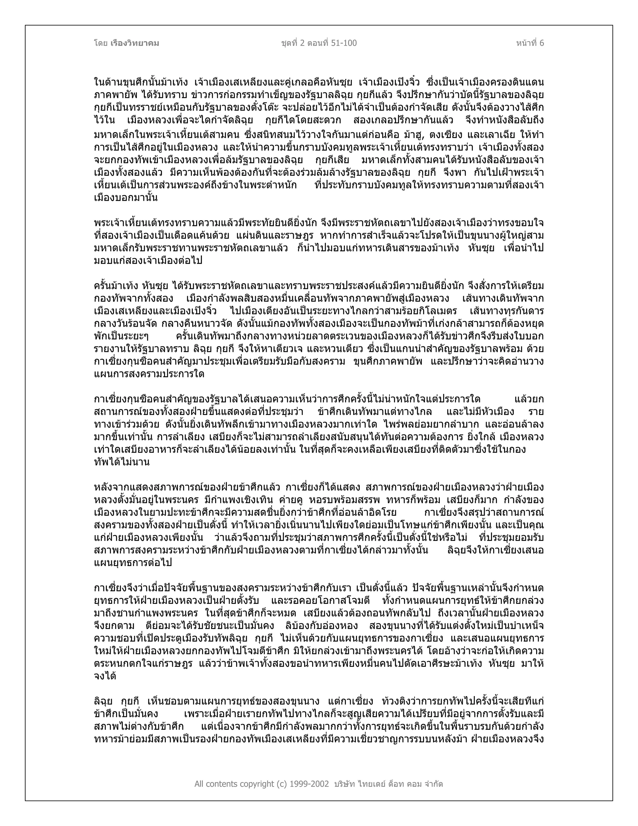 โดย เรืองวิทยาคม ชุดที่ 2 ตอนที่ 51-100 หนาที่ 6
ในดานขุนศึกนั้นมาเทง เจาเมืองเสเหลียงและคูเกลอคือหันซุย เจาเมืองเปงจิ๋ว ซึ่งเปนเจาเมืองครองดินแดน
ภาคพายัพ ไดรับทราบ ขาวการกอกรรมทําเข็ญของรัฐบาลลิฉุย กุยกีแลว จึงปรึกษากันวาบัดนี้รัฐบาลของลิฉุย
กุยกีเปนทรราชยเหมือนกับรัฐบาลของตั๋งโตะ จะปลอยไวอีกไมไดจําเปนตองกําจัดเสีย ดังนั้นจึงตองวางไสศึก
ไวใน เมืองหลวงเพื่อจะไดกําจัดลิฉุย กุยกีไดโดยสะดวก สองเกลอปรึกษากันแลว จึงทําหนังสือลับถึง
มหาดเล็กในพระเจาเหี้ยนเตสามคน ซึ่งสนิทสนมไววางใจกันมาแตกอนคือ มาฮู, ตงเซียง และเลาเฉีย ใหทํา
การเปนไสศึกอยูในเมืองหลวง และใหนําความขึ้นกราบบังคมทูลพระเจาเหี้ยนเตทรงทราบวา เจาเมืองทั้งสอง
จะยกกองทัพเขาเมืองหลวงเพื่อลมรัฐบาลของลิฉุย กุยกีเสีย มหาดเล็กทั้งสามคนไดรับหนังสือลับของเจา
เมืองทั้งสองแลว มีความเห็นพองตองกันที่จะตองรวมลมลางรัฐบาลของลิฉุย กุยกี จึงพา กันไปเฝาพระเจา
เหี้ยนเตเปนการสวนพระองคถึงขางในพระตําหนัก ที่ประทับกราบบังคมทูลใหทรงทราบความตามที่สองเจา
เมืองบอกมานั้น
พระเจาเหี้ยนเตทรงทราบความแลวมีพระทัยยินดียิ่งนัก จึงมีพระราชหัตถเลขาไปยังสองเจาเมืองวาทรงขอบใจ
ที่สองเจาเมืองเปนเดือดแคนดวย แผนดินและราษฎร หากทําการสําเร็จแลวจะโปรดใหเปนขุนนางผูใหญสาม
มหาดเล็กรับพระราชทานพระราชหัตถเลขาแลว ก็นําไปมอบแกทหารเดินสารของมาเทง หันซุย เพื่อนําไป
มอบแกสองเจาเมืองตอไป
ครั้นมาเทง หันซุย ไดรับพระราชหัตถเลขาและทราบพระราชประสงคแลวมีความยินดียิ่งนัก จึงสั่งการใหเตรียม
กองทัพจากทั้งสอง เมืองกําลังพลสิบสองหมื่นเคลื่อนทัพจากภาคพายัพสูเมืองหลวง เสนทางเดินทัพจาก
เมืองเสเหลียงและเมืองเปงจิ๋ว ไปเมืองเตียงอันเปนระยะทางไกลกวาสามรอยกิโลเมตร เสนทางทุรกันดาร
กลางวันรอนจัด กลางคืนหนาวจัด ดังนั้นแมกองทัพทั้งสองเมืองจะเปนกองทัพมาที่เกงกลาสามารถก็ตองหยุด
พักเปนระยะๆ ครั้นเดินทัพมาถึงกลางทางหนวยลาดตระเวนของเมืองหลวงก็ไดรับขาวศึกจึงรีบสงใบบอก
รายงานใหรัฐบาลทราบ ลิฉุย กุยกี จึงใหหาเตียวเจ และหวนเตียว ซึ่งเปนแกนนําสําคัญของรัฐบาลพรอม ดวย
กาเซี่ยงกุนซือคนสําคัญมาประชุมเพื่อเตรียมรับมือกับสงคราม ขุนศึกภาคพายัพ และปรึกษาวาจะคิดอานวาง
แผนการสงครามประการใด
กาเซี่ยงกุนซือคนสําคัญของรัฐบาลไดเสนอความเห็นวาการศึกครั้งนี้ไมนาหนักใจแตประการใด แลวยก
สถานการณของทั้งสองฝายขึ้นแสดงตอที่ประชุมวา ขาศึกเดินทัพมาแตทางไกล และไมมีหัวเมือง ราย
ทางเขารวมดวย ดังนั้นยิ่งเดินทัพลึกเขามาทางเมืองหลวงมากเทาใด ไพรพลยอมยากลําบาก และออนลาลง
มากขึ้นเทานั้น การลําเลียง เสบียงก็จะไมสามารถลําเลียงสนับสนุนไดทันตอความตองการ ยิ่งใกล เมืองหลวง
เทาใดเสบียงอาหารก็จะลําเลียงไดนอยลงเทานั้น ในที่สุดก็จะคงเหลือเพียงเสบียงที่ติดตัวมาซึ่งใชในกอง
ทัพไดไมนาน
หลังจากแสดงสภาพการณของฝายขาศึกแลว กาเซี่ยงก็ไดแสดง สภาพการณของฝายเมืองหลวงวาฝายเมือง
หลวงตั้งมั่นอยูในพระนคร มีกําแพงเชิงเทิน คายคู หอรบพรอมสรรพ ทหารก็พรอม เสบียงก็มาก กําลังของ
เมืองหลวงในยามปะทะขาศึกจะมีความสดชื่นยิ่งกวาขาศึกที่ออนลาอิดโรย กาเซี่ยงจึงสรุปวาสถานการณ
สงครามของทั้งสองฝายเปนดั่งนี้ ทําใหเวลายิ่งเนิ่นนานไปเพียงใดยอมเปนโทษแกขาศึกเพียงนั้น และเปนคุณ
แกฝายเมืองหลวงเพียงนั้น วาแลวจึงถามที่ประชุมวาสภาพการศึกครั้งนี้เปนดั่งนี้ใชหรือไม ที่ประชุมยอมรับ
สภาพการสงครามระหวางขาศึกกับฝายเมืองหลวงตามที่กาเซี่ยงไดกลาวมาทั้งนั้น ลิฉุยจึงใหกาเซี่ยงเสนอ
แผนยุทธการตอไป
กาเซี่ยงจึงวาเมื่อปจจัยพื้นฐานของสงครามระหวางขาศึกกับเรา เปนดั่งนี้แลว ปจจัยพื้นฐานเหลานั้นจึงกําหนด
ยุทธการใหฝายเมืองหลวงเปนฝายตั้งรับ และรอคอยโอกาสโจมตี ทั้งกําหนดแผนการยุทธใหขาศึกยกลวง
มาถึงชานกําแพงพระนคร ในที่สุดขาศึกก็จะหมด เสบียงแลวตองถอนทัพกลับไป ถึงเวลานั้นฝายเมืองหลวง
จึงยกตาม ตียอมจะไดรับชัยชนะเปนมั่นคง ลิบองกับอองหอง สองขุนนางที่ไดรับแตงตั้งใหมเปนบําเหน็จ
ความชอบที่เปดประตูเมืองรับทัพลิฉุย กุยกี ไมเห็นดวยกับแผนยุทธการของกาเซี่ยง และเสนอแผนยุทธการ
ใหมใหฝายเมืองหลวงยกกองทัพไปโจมตีขาศึก มิใหยกลวงเขามาถึงพระนครได โดยอางวาจะกอใหเกิดความ
ตระหนกตกใจแกราษฎร แลววาขาพเจาทั้งสองขอนําทหารเพียงหมื่นคนไปตัดเอาศีรษะมาเทง หันซุย มาให
จงได
All contents copyright (c) 1999-2002 บริษัท ไทยเดย ด็อท คอม จํากัด
ลิฉุย กุยกี เห็นชอบตามแผนการยุทธของสองขุนนาง แตกาเซี่ยง ทวงติงวาการยกทัพไปครั้งนี้จะเสียทีแก
ขาศึกเปนมั่นคง เพราะเมื่อฝายเรายกทัพไปทางไกลก็จะสูญเสียความไดเปรียบที่มีอยูจากการตั้งรับและมี
สภาพไมตางกับขาศึก แตเนื่องจากขาศึกมีกําลังพลมากกวาทั้งการยุทธจะเกิดขึ้นในพื้นราบรบกันดวยกําลัง
ทหารมายอมมีสภาพเปนรองฝายกองทัพเมืองเสเหลียงที่มีความเชี่ยวชาญการรบบนหลังมา ฝายเมืองหลวงจึง
 