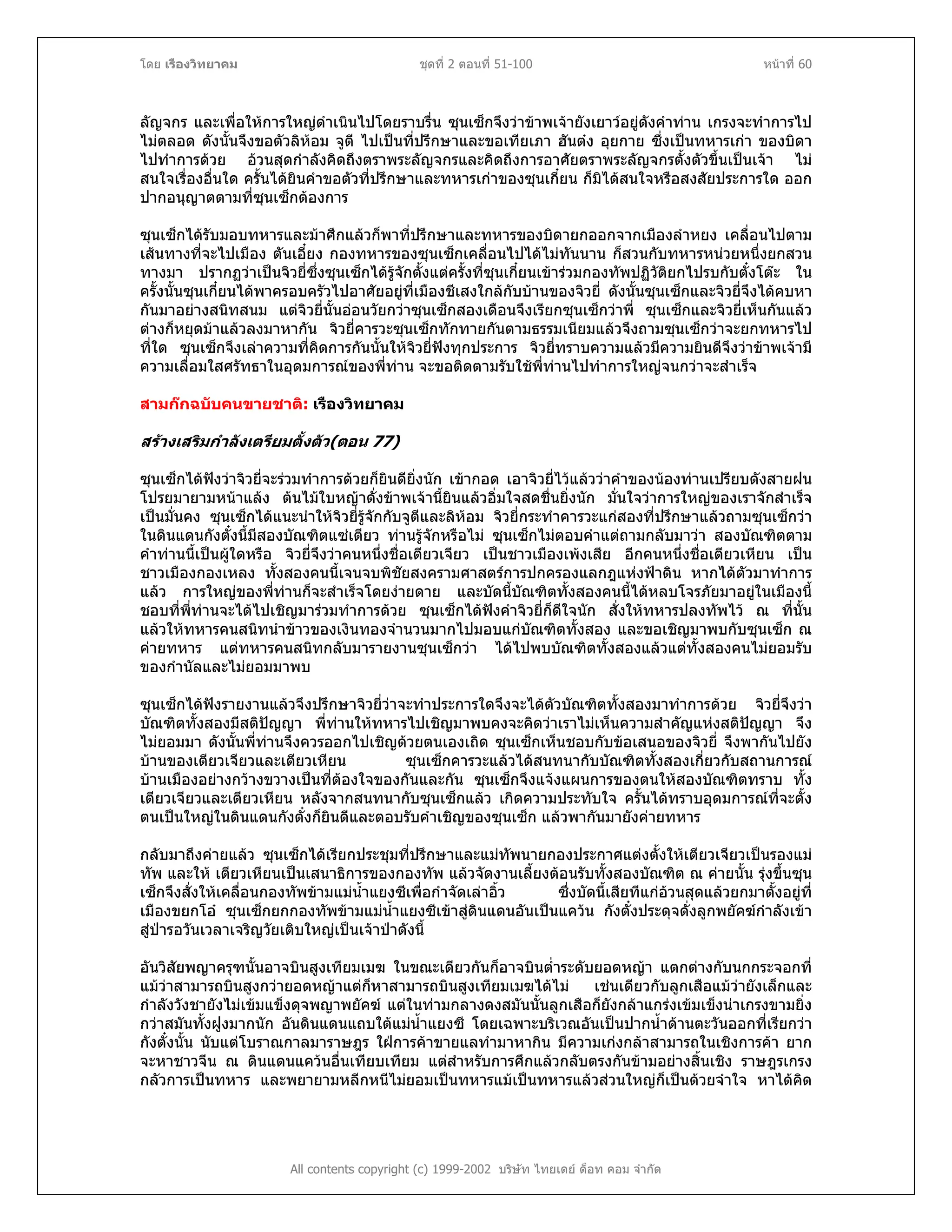 โดย เรืองวิทยาคม ชุดที่ 2 ตอนที่ 51-100 หนาที่ 60
ลัญจกร และเพื่อใหการใหญดําเนินไปโดยราบรื่น ซุนเซ็กจึงวาขาพเจายังเยาวอยูดังคําทาน เกรงจะทําการไป
ไมตลอด ดังนั้นจึงขอตัวลิหอม จูตี ไปเปนที่ปรึกษาและขอเทียเภา ฮันตง อุยกาย ซึ่งเปนทหารเกา ของบิดา
ไปทําการดวย อวนสุดกําลังคิดถึงตราพระลัญจกรและคิดถึงการอาศัยตราพระลัญจกรตั้งตัวขึ้นเปนเจา ไม
สนใจเรื่องอื่นใด ครั้นไดยินคําขอตัวที่ปรึกษาและทหารเกาของซุนเกี๋ยน ก็มิไดสนใจหรือสงสัยประการใด ออก
ปากอนุญาตตามที่ซุนเซ็กตองการ
ซุนเซ็กไดรับมอบทหารและมาศึกแลวก็พาที่ปรึกษาและทหารของบิดายกออกจากเมืองลําหยง เคลื่อนไปตาม
เสนทางที่จะไปเมือง ตันเอี๋ยง กองทหารของซุนเซ็กเคลื่อนไปไดไมทันนาน ก็สวนกับทหารหนวยหนึ่งยกสวน
ทางมา ปรากฏวาเปนจิวยี่ซึ่งซุนเซ็กไดรูจักตั้งแตครั้งที่ซุนเกี๋ยนเขารวมกองทัพปฏิวัติยกไปรบกับตั๋งโตะ ใน
ครั้งนั้นซุนเกี๋ยนไดพาครอบครัวไปอาศัยอยูที่เมืองชีเสงใกลกับบานของจิวยี่ ดังนั้นซุนเซ็กและจิวยี่จึงไดคบหา
กันมาอยางสนิทสนม แตจิวยี่นั้นออนวัยกวาซุนเซ็กสองเดือนจึงเรียกซุนเซ็กวาพี่ ซุนเซ็กและจิวยี่เห็นกันแลว
ตางก็หยุดมาแลวลงมาหากัน จิวยี่คารวะซุนเซ็กทักทายกันตามธรรมเนียมแลวจึงถามซุนเซ็กวาจะยกทหารไป
ที่ใด ซุนเซ็กจึงเลาความที่คิดการกันนั้นใหจิวยี่ฟงทุกประการ จิวยี่ทราบความแลวมีความยินดีจึงวาขาพเจามี
ความเลื่อมใสศรัทธาในอุดมการณของพี่ทาน จะขอติดตามรับใชพี่ทานไปทําการใหญจนกวาจะสําเร็จ
สามกกฉบับคนขายชาติ: เรืองวิทยาคม
สรางเสริมกําลังเตรียมตั้งตัว(ตอน 77)
ซุนเซ็กไดฟงวาจิวยี่จะรวมทําการดวยก็ยินดียิ่งนัก เขากอด เอาจิวยี่ไวแลววาคําของนองทานเปรียบดังสายฝน
โปรยมายามหนาแลง ตนไมใบหญาดั่งขาพเจานี้ยินแลวอิ่มใจสดชื่นยิ่งนัก มั่นใจวาการใหญของเราจักสําเร็จ
เปนมั่นคง ซุนเซ็กไดแนะนําใหจิวยี่รูจักกับจูตีและลิหอม จิวยี่กระทําคารวะแกสองที่ปรึกษาแลวถามซุนเซ็กวา
ในดินแดนกังตั๋งนี้มีสองบัณฑิตแซเตียว ทานรูจักหรือไม ซุนเซ็กไมตอบคําแตถามกลับมาวา สองบัณฑิตตาม
คําทานนี้เปนผูใดหรือ จิวยี่จึงวาคนหนึ่งชื่อเตียวเจียว เปนชาวเมืองเพงเสีย อีกคนหนึ่งชื่อเตียวเหียน เปน
ชาวเมืองกองเหลง ทั้งสองคนนี้เจนจบพิชัยสงครามศาสตรการปกครองแลกฎแหงฟาดิน หากไดตัวมาทําการ
แลว การใหญของพี่ทานก็จะสําเร็จโดยงายดาย และบัดนี้บัณฑิตทั้งสองคนนี้ไดหลบโจรภัยมาอยูในเมืองนี้
ชอบที่พี่ทานจะไดไปเชิญมารวมทําการดวย ซุนเซ็กไดฟงคําจิวยี่ก็ดีใจนัก สั่งใหทหารปลงทัพไว ณ ที่นั้น
แลวใหทหารคนสนิทนําขาวของเงินทองจํานวนมากไปมอบแกบัณฑิตทั้งสอง และขอเชิญมาพบกับซุนเซ็ก ณ
คายทหาร แตทหารคนสนิทกลับมารายงานซุนเซ็กวา ไดไปพบบัณฑิตทั้งสองแลวแตทั้งสองคนไมยอมรับ
ของกํานัลและไมยอมมาพบ
ซุนเซ็กไดฟงรายงานแลวจึงปรึกษาจิวยี่วาจะทําประการใดจึงจะไดตัวบัณฑิตทั้งสองมาทําการดวย จิวยี่จึงวา
บัณฑิตทั้งสองมีสติปญญา พี่ทานใหทหารไปเชิญมาพบคงจะคิดวาเราไมเห็นความสําคัญแหงสติปญญา จึง
ไมยอมมา ดังนั้นพี่ทานจึงควรออกไปเชิญดวยตนเองเถิด ซุนเซ็กเห็นชอบกับขอเสนอของจิวยี่ จึงพากันไปยัง
บานของเตียวเจียวและเตียวเหียน ซุนเซ็กคารวะแลวไดสนทนากับบัณฑิตทั้งสองเกี่ยวกับสถานการณ
บานเมืองอยางกวางขวางเปนที่ตองใจของกันและกัน ซุนเซ็กจึงแจงแผนการของตนใหสองบัณฑิตทราบ ทั้ง
เตียวเจียวและเตียวเหียน หลังจากสนทนากับซุนเซ็กแลว เกิดความประทับใจ ครั้นไดทราบอุดมการณที่จะตั้ง
ตนเปนใหญในดินแดนกังตั๋งก็ยินดีและตอบรับคําเชิญของซุนเซ็ก แลวพากันมายังคายทหาร
กลับมาถึงคายแลว ซุนเซ็กไดเรียกประชุมที่ปรึกษาและแมทัพนายกองประกาศแตงตั้งใหเตียวเจียวเปนรองแม
ทัพ และให เตียวเหียนเปนเสนาธิการของกองทัพ แลวจัดงานเลี้ยงตอนรับทั้งสองบัณฑิต ณ คายนั้น รุงขึ้นซุน
เซ็กจึงสั่งใหเคลื่อนกองทัพขามแมน้ําแยงซีเพื่อกําจัดเลาอิ้ว ซึ่งบัดนี้เสียทีแกอวนสุดแลวยกมาตั้งอยูที่
เมืองขยกโอ ซุนเซ็กยกกองทัพขามแมน้ําแยงซีเขาสูดินแดนอันเปนแควน กังตั๋งประดุจดั่งลูกพยัคฆกําลังเขา
สูปารอวันเวลาเจริญวัยเติบใหญเปนเจาปาดังนี้
All contents copyright (c) 1999-2002 บริษัท ไทยเดย ด็อท คอม จํากัด
อันวิสัยพญาครุฑนั้นอาจบินสูงเทียมเมฆ ในขณะเดียวกันก็อาจบินต่ําระดับยอดหญา แตกตางกับนกกระจอกที่
แมวาสามารถบินสูงกวายอดหญาแตก็หาสามารถบินสูงเทียมเมฆไดไม เชนเดียวกับลูกเสือแมวายังเล็กและ
กําลังวังชายังไมเขมแข็งดุจพญาพยัคฆ แตในทามกลางดงสมันนั้นลูกเสือก็ยังกลาแกรงเขมเข็งนาเกรงขามยิ่ง
กวาสมันทั้งฝูงมากนัก อันดินแดนแถบใตแมน้ําแยงซี โดยเฉพาะบริเวณอันเปนปากน้ําดานตะวันออกที่เรียกวา
กังตั๋งนั้น นับแตโบราณกาลมาราษฎร ใฝการคาขายแลทํามาหากิน มีความเกงกลาสามารถในเชิงการคา ยาก
จะหาชาวจีน ณ ดินแดนแควนอื่นเทียบเทียม แตสําหรับการศึกแลวกลับตรงกันขามอยางสิ้นเชิง ราษฎรเกรง
กลัวการเปนทหาร และพยายามหลีกหนีไมยอมเปนทหารแมเปนทหารแลวสวนใหญก็เปนดวยจําใจ หาไดคิด
 