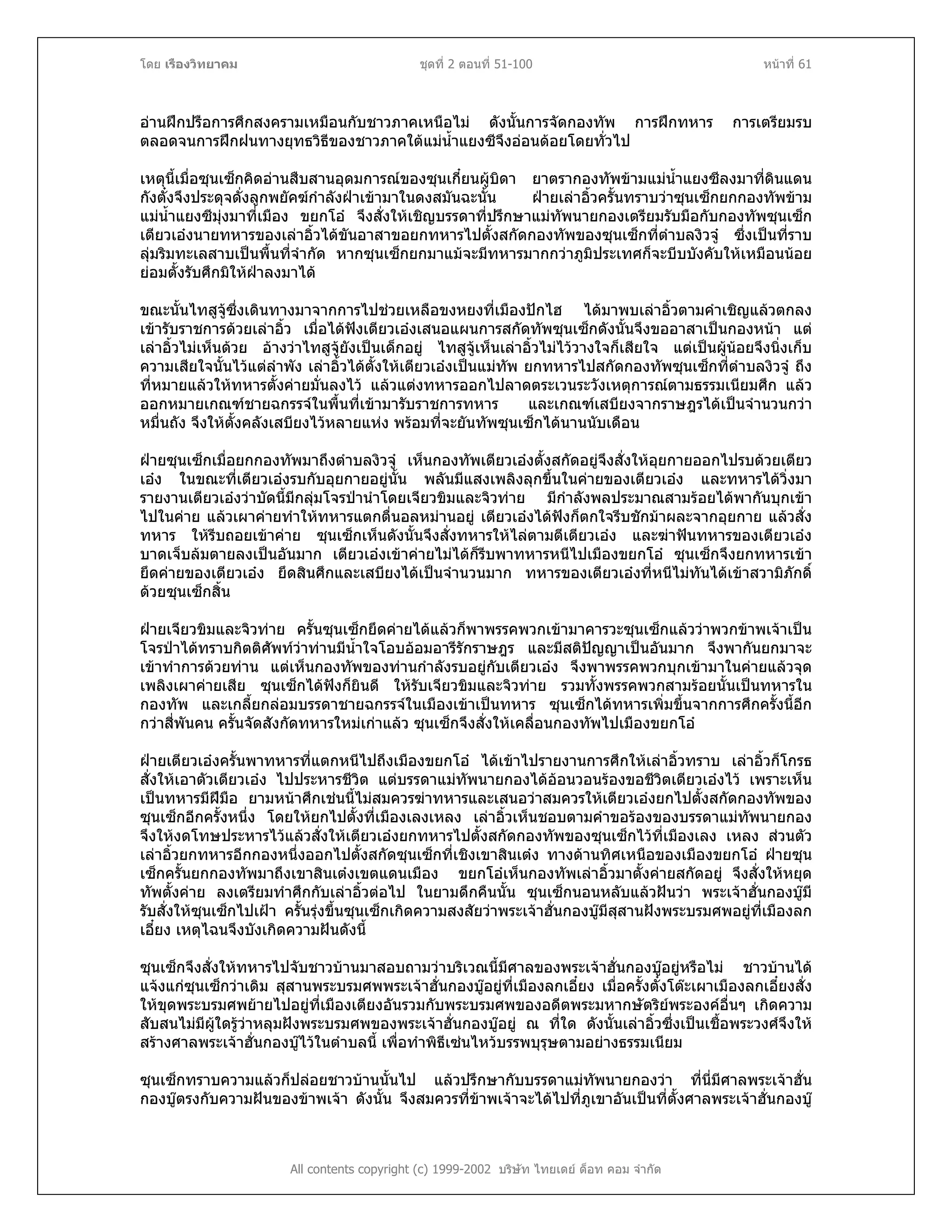 โดย เรืองวิทยาคม ชุดที่ 2 ตอนที่ 51-100 หนาที่ 61
อานฝกปรือการศึกสงครามเหมือนกับชาวภาคเหนือไม ดังนั้นการจัดกองทัพ การฝกทหาร การเตรียมรบ
ตลอดจนการฝกฝนทางยุทธวิธีของชาวภาคใตแมน้ําแยงซีจึงออนดอยโดยทั่วไป
เหตุนี้เมื่อซุนเซ็กคิดอานสืบสานอุดมการณของซุนเกี๋ยนผูบิดา ยาตรากองทัพขามแมน้ําแยงซีลงมาที่ดินแดน
กังตั๋งจึงประดุจดั่งลูกพยัคฆกําลังฝาเขามาในดงสมันฉะนั้น ฝายเลาอิ้วครั้นทราบวาซุนเซ็กยกกองทัพขาม
แมน้ําแยงซีมุงมาที่เมือง ขยกโอ จึงสั่งใหเชิญบรรดาที่ปรึกษาแมทัพนายกองเตรียมรับมือกับกองทัพซุนเซ็ก
เตียวเองนายทหารของเลาอิ้วไดขันอาสาขอยกทหารไปตั้งสกัดกองทัพของซุนเซ็กที่ตําบลงิวจู ซึ่งเปนที่ราบ
ลุมริมทะเลสาบเปนพื้นที่จํากัด หากซุนเซ็กยกมาแมจะมีทหารมากกวาภูมิประเทศก็จะบีบบังคับใหเหมือนนอย
ยอมตั้งรับศึกมิใหฝาลงมาได
ขณะนั้นไทสูจูซึ่งเดินทางมาจากการไปชวยเหลือขงหยงที่เมืองปกไฮ ไดมาพบเลาอิ้วตามคําเชิญแลวตกลง
เขารับราชการดวยเลาอิ้ว เมื่อไดฟงเตียวเองเสนอแผนการสกัดทัพซุนเซ็กดังนั้นจึงขออาสาเปนกองหนา แต
เลาอิ้วไมเห็นดวย อางวาไทสูจูยังเปนเด็กอยู ไทสูจูเห็นเลาอิ้วไมไววางใจก็เสียใจ แตเปนผูนอยจึงนิ่งเก็บ
ความเสียใจนั้นไวแตลําพัง เลาอิ้วไดตั้งใหเตียวเองเปนแมทัพ ยกทหารไปสกัดกองทัพซุนเซ็กที่ตําบลงิวจู ถึง
ที่หมายแลวใหทหารตั้งคายมั่นลงไว แลวแตงทหารออกไปลาดตระเวนระวังเหตุการณตามธรรมเนียมศึก แลว
ออกหมายเกณฑชายฉกรรจในพื้นที่เขามารับราชการทหาร และเกณฑเสบียงจากราษฎรไดเปนจํานวนกวา
หมื่นถัง จึงใหตั้งคลังเสบียงไวหลายแหง พรอมที่จะยันทัพซุนเซ็กไดนานนับเดือน
ฝายซุนเซ็กเมื่อยกกองทัพมาถึงตําบลงิวจู เห็นกองทัพเตียวเองตั้งสกัดอยูจึงสั่งใหอุยกายออกไปรบดวยเตียว
เอง ในขณะที่เตียวเองรบกับอุยกายอยูนั้น พลันมีแสงเพลิงลุกขึ้นในคายของเตียวเอง และทหารไดวิ่งมา
รายงานเตียวเองวาบัดนี้มีกลุมโจรปานําโดยเจียวขิมและจิวทาย มีกําลังพลประมาณสามรอยไดพากันบุกเขา
ไปในคาย แลวเผาคายทําใหทหารแตกตื่นอลหมานอยู เตียวเองไดฟงก็ตกใจรีบชักมาผละจากอุยกาย แลวสั่ง
ทหาร ใหรีบถอยเขาคาย ซุนเซ็กเห็นดังนั้นจึงสั่งทหารใหไลตามตีเตียวเอง และฆาฟนทหารของเตียวเอง
บาดเจ็บลมตายลงเปนอันมาก เตียวเองเขาคายไมไดก็รีบพาทหารหนีไปเมืองขยกโอ ซุนเซ็กจึงยกทหารเขา
ยึดคายของเตียวเอง ยึดสินศึกและเสบียงไดเปนจํานวนมาก ทหารของเตียวเองที่หนีไมทันไดเขาสวามิภักดิ์
ดวยซุนเซ็กสิ้น
ฝายเจียวขิมและจิวทาย ครั้นซุนเซ็กยึดคายไดแลวก็พาพรรคพวกเขามาคารวะซุนเซ็กแลววาพวกขาพเจาเปน
โจรปาไดทราบกิตติศัพทวาทานมีน้ําใจโอบออมอารีรักราษฎร และมีสติปญญาเปนอันมาก จึงพากันยกมาจะ
เขาทําการดวยทาน แตเห็นกองทัพของทานกําลังรบอยูกับเตียวเอง จึงพาพรรคพวกบุกเขามาในคายแลวจุด
เพลิงเผาคายเสีย ซุนเซ็กไดฟงก็ยินดี ใหรับเจียวขิมและจิวทาย รวมทั้งพรรคพวกสามรอยนั้นเปนทหารใน
กองทัพ และเกลี้ยกลอมบรรดาชายฉกรรจในเมืองเขาเปนทหาร ซุนเซ็กไดทหารเพิ่มขึ้นจากการศึกครั้งนี้อีก
กวาสี่พันคน ครั้นจัดสังกัดทหารใหมเกาแลว ซุนเซ็กจึงสั่งใหเคลื่อนกองทัพไปเมืองขยกโอ
ฝายเตียวเองครั้นพาทหารที่แตกหนีไปถึงเมืองขยกโอ ไดเขาไปรายงานการศึกใหเลาอิ้วทราบ เลาอิ้วก็โกรธ
สั่งใหเอาตัวเตียวเอง ไปประหารชีวิต แตบรรดาแมทัพนายกองไดออนวอนรองขอชีวิตเตียวเองไว เพราะเห็น
เปนทหารมีฝมือ ยามหนาศึกเชนนี้ไมสมควรฆาทหารและเสนอวาสมควรใหเตียวเองยกไปตั้งสกัดกองทัพของ
ซุนเซ็กอีกครั้งหนึ่ง โดยใหยกไปตั้งที่เมืองเลงเหลง เลาอิ้วเห็นชอบตามคําขอรองของบรรดาแมทัพนายกอง
จึงใหงดโทษประหารไวแลวสั่งใหเตียวเองยกทหารไปตั้งสกัดกองทัพของซุนเซ็กไวที่เมืองเลง เหลง สวนตัว
เลาอิ้วยกทหารอีกกองหนึ่งออกไปตั้งสกัดซุนเซ็กที่เชิงเขาสินเตง ทางดานทิศเหนือของเมืองขยกโอ ฝายซุน
เซ็กครั้นยกกองทัพมาถึงเขาสินเตงเขตแดนเมือง ขยกโอเห็นกองทัพเลาอิ้วมาตั้งคายสกัดอยู จึงสั่งใหหยุด
ทัพตั้งคาย ลงเตรียมทําศึกกับเลาอิ้วตอไป ในยามดึกคืนนั้น ซุนเซ็กนอนหลับแลวฝนวา พระเจาฮั่นกองบูมี
รับสั่งใหซุนเซ็กไปเฝา ครั้นรุงขึ้นซุนเซ็กเกิดความสงสัยวาพระเจาฮั่นกองบูมีสุสานฝงพระบรมศพอยูที่เมืองลก
เอี๋ยง เหตุไฉนจึงบังเกิดความฝนดังนี้
ซุนเซ็กจึงสั่งใหทหารไปจับชาวบานมาสอบถามวาบริเวณนี้มีศาลของพระเจาฮั่นกองบูอยูหรือไม ชาวบานได
แจงแกซุนเซ็กวาเดิม สุสานพระบรมศพพระเจาฮั่นกองบูอยูที่เมืองลกเอี๋ยง เมื่อครั้งตั๋งโตะเผาเมืองลกเอี๋ยงสั่ง
ใหขุดพระบรมศพยายไปอยูที่เมืองเตียงอันรวมกับพระบรมศพของอดีตพระมหากษัตริยพระองคอื่นๆ เกิดความ
สับสนไมมีผูใดรูวาหลุมฝงพระบรมศพของพระเจาฮั่นกองบูอยู ณ ที่ใด ดังนั้นเลาอิ้วซึ่งเปนเชื้อพระวงศจึงให
สรางศาลพระเจาฮั่นกองบูไวในตําบลนี้ เพื่อทําพิธีเซนไหวบรรพบุรุษตามอยางธรรมเนียม
All contents copyright (c) 1999-2002 บริษัท ไทยเดย ด็อท คอม จํากัด
ซุนเซ็กทราบความแลวก็ปลอยชาวบานนั้นไป แลวปรึกษากับบรรดาแมทัพนายกองวา ที่นี่มีศาลพระเจาฮั่น
กองบูตรงกับความฝนของขาพเจา ดังนั้น จึงสมควรที่ขาพเจาจะไดไปที่ภูเขาอันเปนที่ตั้งศาลพระเจาฮั่นกองบู
 