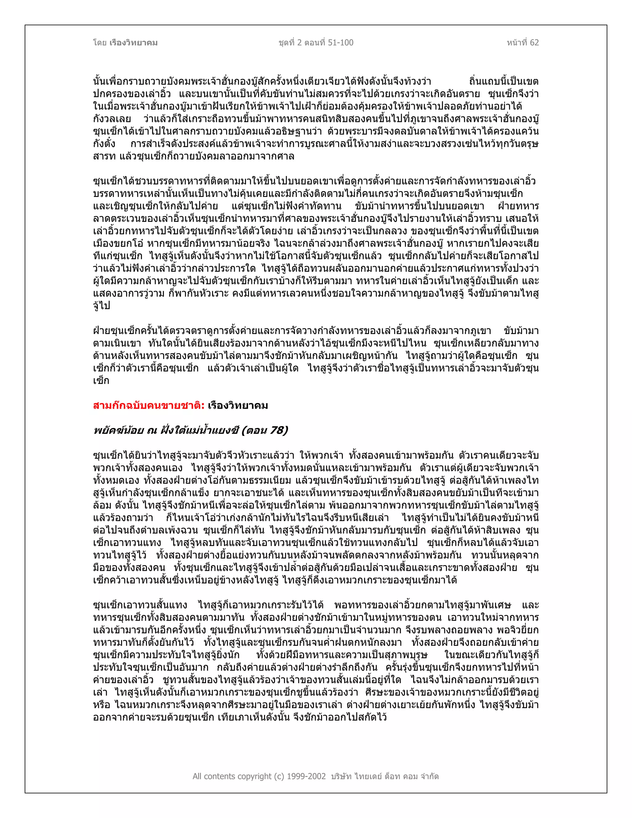 โดย เรืองวิทยาคม ชุดที่ 2 ตอนที่ 51-100 หนาที่ 62
นั้นเพื่อกราบถวายบังคมพระเจาฮั่นกองบูสักครั้งหนึ่งเตียวเจียวไดฟงดังนั้นจึงทวงวา ถิ่นแถบนี้เปนเขต
ปกครองของเลาอิ้ว และบนเขานั้นเปนที่คับขันทานไมสมควรที่จะไปดวยเกรงวาจะเกิดอันตราย ซุนเซ็กจึงวา
ในเมื่อพระเจาฮั่นกองบูมาเขาฝนเรียกใหขาพเจาไปเฝาก็ยอมตองคุมครองใหขาพเจาปลอดภัยทานอยาได
กังวลเลย วาแลวก็ใสเกราะถือทวนขึ้นมาพาทหารคนสนิทสิบสองคนขึ้นไปที่ภูเขาจนถึงศาลพระเจาฮั่นกองบู
ซุนเซ็กไดเขาไปในศาลกราบถวายบังคมแลวอธิษฐานวา ดวยพระบารมีจงดลบันดาลใหขาพเจาไดครองแควน
กังตั๋ง การสําเร็จดังประสงคแลวขาพเจาจะทําการบูรณะศาลนี้ใหงามสงาและจะบวงสรวงเซนไหวทุกวันตรุษ
สารท แลวซุนเซ็กก็ถวายบังคมลาออกมาจากศาล
ซุนเซ็กไดชวนบรรดาทหารที่ติดตามมาใหขึ้นไปบนยอดเขาเพื่อดูการตั้งคายและการจัดกําลังทหารของเลาอิ้ว
บรรดาทหารเหลานั้นเห็นเปนทางไมคุนเคยและมีกําลังติดตามไมกี่คนเกรงวาจะเกิดอันตรายจึงหามซุนเซ็ก
และเชิญซุนเซ็กใหกลับไปคาย แตซุนเซ็กไมฟงคําทัดทาน ขับมานําทหารขึ้นไปบนยอดเขา ฝายทหาร
ลาดตระเวนของเลาอิ้วเห็นซุนเซ็กนําทหารมาที่ศาลของพระเจาฮั่นกองบูจึงไปรายงานใหเลาอิ้วทราบ เสนอให
เลาอิ้วยกทหารไปจับตัวซุนเซ็กก็จะไดตัวโดยงาย เลาอิ้วเกรงวาจะเปนกลลวง ของซุนเซ็กจึงวาพื้นที่นี้เปนเขต
เมืองขยกโอ หากซุนเซ็กมีทหารมานอยจริง ไฉนจะกลาลวงมาถึงศาลพระเจาฮั่นกองบู หากเรายกไปคงจะเสีย
ทีแกซุนเซ็ก ไทสูจูเห็นดังนั้นจึงวาหากไมใชโอกาสนี้จับตัวซุนเซ็กแลว ซุนเซ็กกลับไปคายก็จะเสียโอกาสไป
วาแลวไมฟงคําเลาอิ้ววากลาวประการใด ไทสูจูไดถือทวนผลันออกมานอกคายแลวประกาศแกทหารทั้งปวงวา
ผูใดมีความกลาหาญจะไปจับตัวซุนเซ็กกับเราบางก็ใหรีบตามมา ทหารในคายเลาอิ้วเห็นไทสูจูยังเปนเด็ก และ
แสดงอาการวูวาม ก็พากันหัวเราะ คงมีแตทหารเลวคนหนึ่งชอบใจความกลาหาญของไทสูจู จึงขับมาตามไทสู
จูไป
ฝายซุนเซ็กครั้นไดตรวจตราดูการตั้งคายและการจัดวางกําลังทหารของเลาอิ้วแลวก็ลงมาจากภูเขา ขับมามา
ตามเนินเขา ทันใดนั้นไดยินเสียงรองมาจากดานหลังวาไอซุนเซ็กมึงจะหนีไปไหน ซุนเซ็กเหลียวกลับมาทาง
ดานหลังเห็นทหารสองคนขับมาไลตามมาจึงชักมาหันกลับมาเผชิญหนากัน ไทสูจูถามวาผูใดคือซุนเซ็ก ซุน
เซ็กก็วาตัวเรานี้คือซุนเซ็ก แลวตัวเจาเลาเปนผูใด ไทสูจูจึงวาตัวเราชื่อไทสูจูเปนทหารเลาอิ้วจะมาจับตัวซุน
เซ็ก
สามกกฉบับคนขายชาติ: เรืองวิทยาคม
พยัคฆนอย ณ ฝงใตแมน้ําแยงซี (ตอน 78)
ซุนเซ็กไดยินวาไทสูจูจะมาจับตัวจึวหัวเราะแลววา ใหพวกเจา ทั้งสองคนเขามาพรอมกัน ตัวเราคนเดียวจะจับ
พวกเจาทั้งสองคนเอง ไทสูจูจึงวาใหพวกเจาทั้งหมดนั่นแหละเขามาพรอมกัน ตัวเราแตผูเดียวจะจับพวกเจา
ทั้งหมดเอง ทั้งสองฝายตางโอกันตามธรรมเนียม แลวซุนเซ็กจึงขับมาเขารบดวยไทสูจู ตอสูกันไดหาเพลงไท
สูจูเห็นกําลังซุนเซ็กกลาแข็ง ยากจะเอาชนะได และเห็นทหารของซุนเซ็กทั้งสิบสองคนขยับมาเปนทีจะเขามา
ลอม ดังนั้น ไทสูจูจึงชักมาหนีเพื่อจะลอใหซุนเซ็กไลตาม พนออกมาจากพวกทหารซุนเซ็กขับมาไลตามไทสูจู
แลวรองถามวา ก็ไหนเจาโอวาเกงกลานักไมทันไรไฉนจึงรีบหนีเสียเลา ไทสูจูทําเปนไมไดยินคงขับมาหนี
ตอไปจนถึงตําบลเพงฉวน ซุนเซ็กก็ไลทัน ไทสูจูจึงชักมาหันกลับมารบกับซุนเซ็ก ตอสูกันไดหาสิบเพลง ซุน
เซ็กเอาทวนแทง ไทสูจูหลบทันและจับเอาทวนซุนเซ็กแลวใชทวนแทงกลับไป ซุนเซ็กก็หลบไดแลวจับเอา
ทวนไทสูจูไว ทั้งสองฝายตางยื้อแยงทวนกันบนหลังมาจนพลัดตกลงจากหลังมาพรอมกัน ทวนนั้นหลุดจาก
มือของทั้งสองคน ทั้งซุนเซ็กและไทสูจูจึงเขาปล้ําตอสูกันดวยมือเปลาจนเสื้อและเกราะขาดทั้งสองฝาย ซุน
เซ็กควาเอาทวนสั้นซึ่งเหน็บอยูขางหลังไทสูจู ไทสูจูก็ดึงเอาหมวกเกราะของซุนเซ็กมาได
ซุนเซ็กเอาทวนสั้นแทง ไทสูจูก็เอาหมวกเกราะรับไวได พอทหารของเลาอิ้วยกตามไทสูจูมาพันเศษ และ
ทหารซุนเซ็กทั้งสิบสองคนตามมาทัน ทั้งสองฝายตางชักมาเขามาในหมูทหารของตน เอาทวนใหมจากทหาร
แลวเขามารบกันอีกครั้งหนึ่ง ซุนเซ็กเห็นวาทหารเลาอิ้วยกมาเปนจํานวนมาก จึงรบพลางถอยพลาง พอจิวยี่ยก
ทหารมาทันก็ตั้งยันกันไว ทั้งไทสูจูและซุนเซ็กรบกันจนค่ําฝนตกหนักลงมา ทั้งสองฝายจึงถอยกลับเขาคาย
ซุนเซ็กมีความประทับใจไทสูจูยิ่งนัก ทั้งดวยฝมือทหารและความเปนสุภาพบุรุษ ในขณะเดียวกันไทสูจูก็
ประทับใจซุนเซ็กเปนอันมาก กลับถึงคายแลวตางฝายตางรําลึกถึงกัน ครั้นรุงขึ้นซุนเซ็กจึงยกทหารไปที่หนา
คายของเลาอิ้ว ชูทวนสั้นของไทสูจูแลวรองวาเจาของทวนสั้นเลมนี้อยูที่ใด ไฉนจึงไมกลาออกมารบดวยเรา
เลา ไทสูจูเห็นดังนั้นก็เอาหมวกเกราะของซุนเซ็กชูขึ้นแลวรองวา ศีรษะของเจาของหมวกเกราะนี้ยังมีชีวิตอยู
หรือ ไฉนหมวกเกราะจึงหลุดจากศีรษะมาอยูในมือของเราเลา ตางฝายตางเยาะเยยกันพักหนึ่ง ไทสูจูจึงขับมา
ออกจากคายจะรบดวยซุนเซ็ก เทียเภาเห็นดังนั้น จึงชักมาออกไปสกัดไว
All contents copyright (c) 1999-2002 บริษัท ไทยเดย ด็อท คอม จํากัด
 
