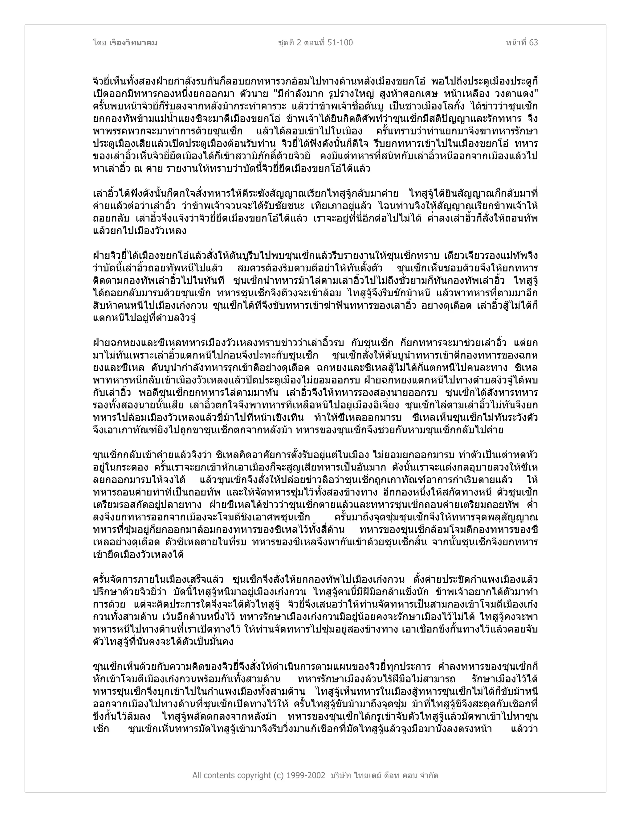 โดย เรืองวิทยาคม ชุดที่ 2 ตอนที่ 51-100 หนาที่ 63
จิวยี่เห็นทั้งสองฝายกําลังรบกันก็ลอบยกทหารวกออมไปทางดานหลังเมืองขยกโอ พอไปถึงประตูเมืองประตูก็
เปดออกมีทหารกองหนึ่งยกออกมา ตัวนาย "มีกําลังมาก รูปรางใหญ สูงหาศอกเศษ หนาเหลือง วงตาแดง"
ครั้นพบหนาจิวยี่ก็รีบลงจากหลังมากระทําคารวะ แลววาขาพเจาชื่อตันบู เปนชาวเมืองโลกั๋ง ไดขาววาซุนเซ็ก
ยกกองทัพขามแมน้ําแยงซีจะมาตีเมืองขยกโอ ขาพเจาไดยินกิตติศัพทวาซุนเซ็กมีสติปญญาและรักทหาร จึง
พาพรรคพวกจะมาทําการดวยซุนเซ็ก แลวไดลอบเขาไปในเมือง ครั้นทราบวาทานยกมาจึงฆาทหารรักษา
ประตูเมืองเสียแลวเปดประตูเมืองตอนรับทาน จิวยี่ไดฟงดังนั้นก็ดีใจ รีบยกทหารเขาไปในเมืองขยกโอ ทหาร
ของเลาอิ้วเห็นจิวยี่ยึดเมืองไดก็เขาสวามิภักดิ์ดวยจิวยี่ คงมีแตทหารที่สนิทกับเลาอิ้วหนีออกจากเมืองแลวไป
หาเลาอิ้ว ณ คาย รายงานใหทราบวาบัดนี้จิวยี่ยึดเมืองขยกโอไดแลว
เลาอิ้วไดฟงดังนั้นก็ตกใจสั่งทหารใหตีระฆังสัญญาณเรียกไทสูจูกลับมาคาย ไทสูจูไดยินสัญญาณก็กลับมาที่
คายแลวตอวาเลาอิ้ว วาขาพเจาจวนจะไดรับชัยชนะ เทียเภาอยูแลว ไฉนทานจึงใหสัญญาณเรียกขาพเจาให
ถอยกลับ เลาอิ้วจึงแจงวาจิวยี่ยึดเมืองขยกโอไดแลว เราจะอยูที่นี่อีกตอไปไมได ค่ําลงเลาอิ้วก็สั่งใหถอนทัพ
แลวยกไปเมืองวัวเหลง
ฝายจิวยี่ไดเมืองขยกโอแลวสั่งใหตันบูรีบไปพบซุนเซ็กแลวรีบรายงานใหซุนเซ็กทราบ เตียวเจียวรองแมทัพจึง
วาบัดนี้เลาอิ้วถอยทัพหนีไปแลว สมควรตองรีบตามตีอยาใหทันตั้งตัว ซุนเซ็กเห็นชอบดวยจึงใหยกทหาร
ติดตามกองทัพเลาอิ้วไปในทันที ซุนเซ็กนําทหารมาไลตามเลาอิ้วไปไมถึงชั่วยามก็ทันกองทัพเลาอิ้ว ไทสูจู
ไดถอยกลับมารบดวยซุนเซ็ก ทหารซุนเซ็กจึงตีวงจะเขาลอม ไทสูจูจึงรีบชักมาหนี แลวพาทหารที่ตามมาอีก
สิบหาคนหนีไปเมืองเกงกวน ซุนเซ็กไดทีจึงขับทหารเขาฆาฟนทหารของเลาอิ้ว อยางดุเดือด เลาอิ้วสูไมไดก็
แตกหนีไปอยูที่ตําบลงิวจู
ฝายฉกหยงและซีเหลทหารเมืองวัวเหลงทราบขาววาเลาอิ้วรบ กับซุนเซ็ก ก็ยกทหารจะมาชวยเลาอิ้ว แตยก
มาไมทันเพราะเลาอิ้วแตกหนีไปกอนจึงปะทะกับซุนเซ็ก ซุนเซ็กสั่งใหตันบูนําทหารเขาตีกองทหารของฉกห
ยงและซีเหล ตันบูนํากําลังทหารรุกเขาตีอยางดุเดือด ฉกหยงและซีเหลสูไมไดก็แตกหนีไปคนละทาง ซีเหล
พาทหารหนีกลับเขาเมืองวัวเหลงแลวปดประตูเมืองไมยอมออกรบ ฝายฉกหยงแตกหนีไปทางตําบลงิวจูไดพบ
กับเลาอิ้ว พอดีซุนเซ็กยกทหารไลตามมาทัน เลาอิ้วจึงใหทหารรองสองนายออกรบ ซุนเซ็กไดสังหารทหาร
รองทั้งสองนายนั้นเสีย เลาอิ้วตกใจจึงพาทหารที่เหลือหนีไปอยูเมืองอิเจี๋ยง ซุนเซ็กไลตามเลาอิ้วไมทันจึงยก
ทหารไปลอมเมืองวัวเหลงแลวขี่มาไปที่หนาเชิงเทิน ทาใหซีเหลออกมารบ ซีเหลเห็นซุนเซ็กไมทันระวังตัว
จึงเอาเกาทัณฑยิงไปถูกขาซุนเซ็กตกจากหลังมา ทหารของซุนเซ็กจึงชวยกันหามซุนเซ็กกลับไปคาย
ซุนเซ็กกลับเขาคายแลวจึงวา ซีเหลคิดอาศัยการตั้งรับอยูแตในเมือง ไมยอมยกออกมารบ ทําตัวเปนเตาหดหัว
อยูในกระดอง ครั้นเราจะยกเขาหักเอาเมืองก็จะสูญเสียทหารเปนอันมาก ดังนั้นเราจะแตงกลอุบายลวงใหซีเห
ลยกออกมารบใหจงได แลวซุนเซ็กจึงสั่งใหปลอยขาวลือวาซุนเซ็กถูกเกาทัณฑอาการกําเริบตายแลว ให
ทหารถอนคายทําทีเปนถอยทัพ และใหจัดทหารซุมไวทั้งสองขางทาง อีกกองหนึ่งใหสกัดทางหนี ตัวซุนเซ็ก
เตรียมรอสกัดอยูปลายทาง ฝายซีเหลไดขาววาซุนเซ็กตายแลวและทหารซุนเซ็กถอนคายเตรียมถอยทัพ ค่ํา
ลงจึงยกทหารออกจากเมืองจะโจมตีชิงเอาศพซุนเซ็ก ครั้นมาถึงจุดซุมซุนเซ็กจึงใหทหารจุดพลุสัญญาณ
ทหารที่ซุมอยูก็ยกออกมาลอมกองทหารของซีเหลไวทั้งสี่ดาน ทหารของซุนเซ็กลอมโจมตีกองทหารของซี
เหลอยางดุเดือด ตัวซีเหลตายในที่รบ ทหารของซีเหลจึงพากันเขาดวยซุนเซ็กสิ้น จากนั้นซุนเซ็กจึงยกทหาร
เขายึดเมืองวัวเหลงได
ครั้นจัดการภายในเมืองเสร็จแลว ซุนเซ็กจึงสั่งใหยกกองทัพไปเมืองเกงกวน ตั้งคายประชิดกําแพงเมืองแลว
ปรึกษาดวยจิวยี่วา บัดนี้ไทสูจูหนีมาอยูเมืองเกงกวน ไทสูจูคนนี้มีฝมือกลาแข็งนัก ขาพเจาอยากไดตัวมาทํา
การดวย แตจะคิดประการใดจึงจะไดตัวไทสูจู จิวยี่จึงเสนอวาใหทานจัดทหารเปนสามกองเขาโจมตีเมืองเกง
กวนทั้งสามดาน เวนอีกดานหนึ่งไว ทหารรักษาเมืองเกงกวนมีอยูนอยคงจะรักษาเมืองไวไมได ไทสูจูคงจะพา
ทหารหนีไปทางดานที่เราเปดทางไว ใหทานจัดทหารไปซุมอยูสองขางทาง เอาเชือกขึงกั้นทางไวแลวคอยจับ
ตัวไทสูจูที่นั่นคงจะไดตัวเปนมั่นคง
All contents copyright (c) 1999-2002 บริษัท ไทยเดย ด็อท คอม จํากัด
ซุนเซ็กเห็นดวยกับความคิดของจิวยี่จึงสั่งใหดําเนินการตามแผนของจิวยี่ทุกประการ ค่ําลงทหารของซุนเซ็กก็
หักเขาโจมตีเมืองเกงกวนพรอมกันทั้งสามดาน ทหารรักษาเมืองลวนไรฝมือไมสามารถ รักษาเมืองไวได
ทหารซุนเซ็กจึงบุกเขาไปในกําแพงเมืองทั้งสามดาน ไทสูจูเห็นทหารในเมืองสูทหารซุนเซ็กไมไดก็ขับมาหนี
ออกจากเมืองไปทางดานที่ซุนเซ็กเปดทางไวให ครั้นไทสูจูขับมามาถึงจุดซุม มาที่ไทสูจูขี่จึงสะดุดกับเชือกที่
ขึงกั้นไวลมลง ไทสูจูพลัดตกลงจากหลังมา ทหารของซุนเซ็กไดกรูเขาจับตัวไทสูจูแลวมัดพาเขาไปหาซุน
เซ็ก ซุนเซ็กเห็นทหารมัดไทสูจูเขามาจึงรีบวิ่งมาแกเชือกที่มัดไทสูจูแลวจูงมือมานั่งลงตรงหนา แลววา
 