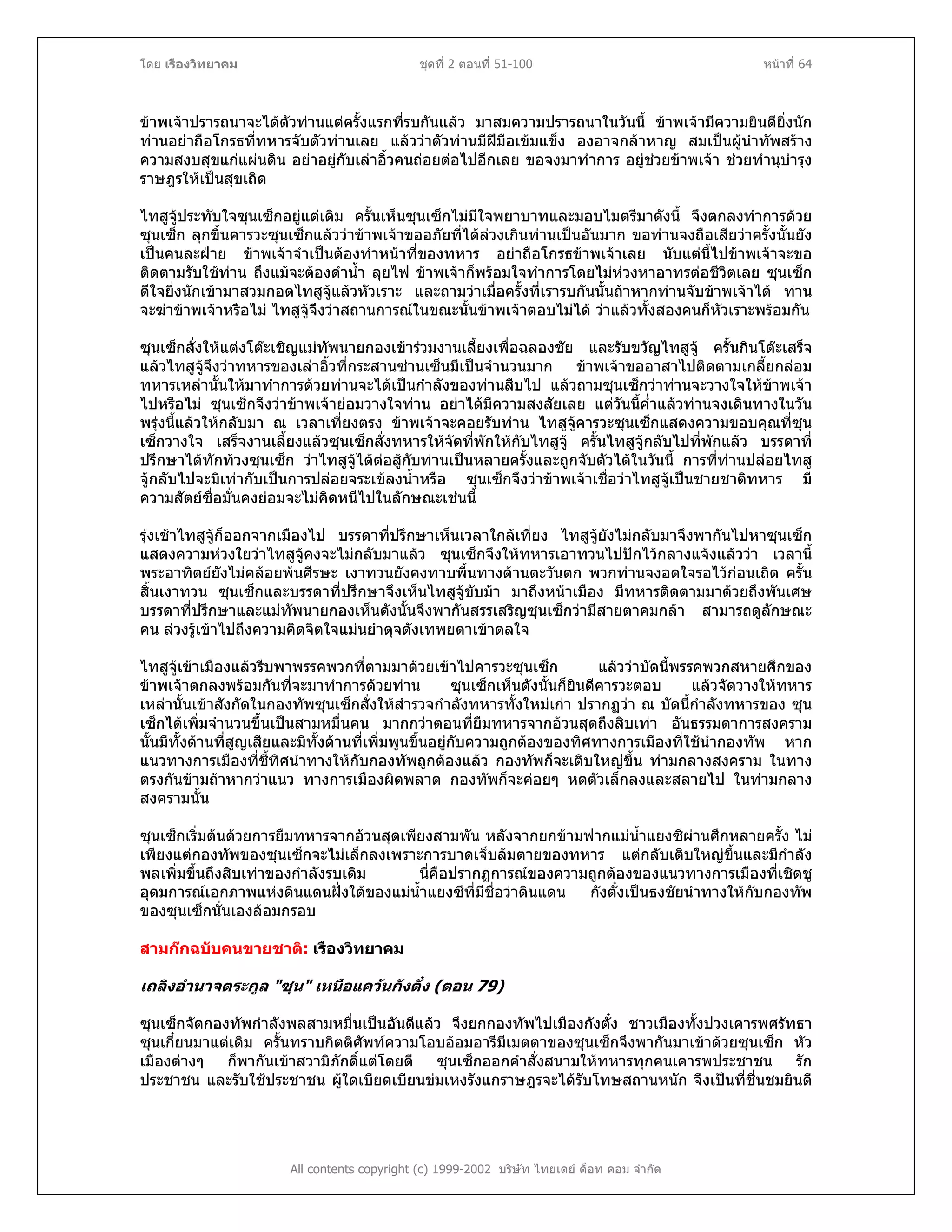 โดย เรืองวิทยาคม ชุดที่ 2 ตอนที่ 51-100 หนาที่ 64
ขาพเจาปรารถนาจะไดตัวทานแตครั้งแรกที่รบกันแลว มาสมความปรารถนาในวันนี้ ขาพเจามีความยินดียิ่งนัก
ทานอยาถือโกรธที่ทหารจับตัวทานเลย แลววาตัวทานมีฝมือเขมแข็ง องอาจกลาหาญ สมเปนผูนําทัพสราง
ความสงบสุขแกแผนดิน อยาอยูกับเลาอิ้วคนถอยตอไปอีกเลย ขอจงมาทําการ อยูชวยขาพเจา ชวยทํานุบํารุง
ราษฎรใหเปนสุขเถิด
ไทสูจูประทับใจซุนเซ็กอยูแตเดิม ครั้นเห็นซุนเซ็กไมมีใจพยาบาทและมอบไมตรีมาดังนี้ จึงตกลงทําการดวย
ซุนเซ็ก ลุกขึ้นคารวะซุนเซ็กแลววาขาพเจาขออภัยที่ไดลวงเกินทานเปนอันมาก ขอทานจงถือเสียวาครั้งนั้นยัง
เปนคนละฝาย ขาพเจาจําเปนตองทําหนาที่ของทหาร อยาถือโกรธขาพเจาเลย นับแตนี้ไปขาพเจาจะขอ
ติดตามรับใชทาน ถึงแมจะตองดําน้ํา ลุยไฟ ขาพเจาก็พรอมใจทําการโดยไมหวงหาอาทรตอชีวิตเลย ซุนเซ็ก
ดีใจยิ่งนักเขามาสวมกอดไทสูจูแลวหัวเราะ และถามวาเมื่อครั้งที่เรารบกันนั้นถาหากทานจับขาพเจาได ทาน
จะฆาขาพเจาหรือไม ไทสูจูจึงวาสถานการณในขณะนั้นขาพเจาตอบไมได วาแลวทั้งสองคนก็หัวเราะพรอมกัน
ซุนเซ็กสั่งใหแตงโตะเชิญแมทัพนายกองเขารวมงานเลี้ยงเพื่อฉลองชัย และรับขวัญไทสูจู ครั้นกินโตะเสร็จ
แลวไทสูจูจึงวาทหารของเลาอิ้วที่กระสานซานเซ็นมีเปนจํานวนมาก ขาพเจาขออาสาไปติดตามเกลี้ยกลอม
ทหารเหลานั้นใหมาทําการดวยทานจะไดเปนกําลังของทานสืบไป แลวถามซุนเซ็กวาทานจะวางใจใหขาพเจา
ไปหรือไม ซุนเซ็กจึงวาขาพเจายอมวางใจทาน อยาไดมีความสงสัยเลย แตวันนี้ค่ําแลวทานจงเดินทางในวัน
พรุงนี้แลวใหกลับมา ณ เวลาเที่ยงตรง ขาพเจาจะคอยรับทาน ไทสูจูคารวะซุนเซ็กแสดงความขอบคุณที่ซุน
เซ็กวางใจ เสร็จงานเลี้ยงแลวซุนเซ็กสั่งทหารใหจัดที่พักใหกับไทสูจู ครั้นไทสูจูกลับไปที่พักแลว บรรดาที่
ปรึกษาไดทักทวงซุนเซ็ก วาไทสูจูไดตอสูกับทานเปนหลายครั้งและถูกจับตัวไดในวันนี้ การที่ทานปลอยไทสู
จูกลับไปจะมิเทากับเปนการปลอยจระเขลงน้ําหรือ ซุนเซ็กจึงวาขาพเจาเชื่อวาไทสูจูเปนชายชาติทหาร มี
ความสัตยซื่อมั่นคงยอมจะไมคิดหนีไปในลักษณะเชนนี้
รุงเชาไทสูจูก็ออกจากเมืองไป บรรดาที่ปรึกษาเห็นเวลาใกลเที่ยง ไทสูจูยังไมกลับมาจึงพากันไปหาซุนเซ็ก
แสดงความหวงใยวาไทสูจูคงจะไมกลับมาแลว ซุนเซ็กจึงใหทหารเอาทวนไปปกไวกลางแจงแลววา เวลานี้
พระอาทิตยยังไมคลอยพนศีรษะ เงาทวนยังคงทาบพื้นทางดานตะวันตก พวกทานจงอดใจรอไวกอนเถิด ครั้น
สิ้นเงาทวน ซุนเซ็กและบรรดาที่ปรึกษาจึงเห็นไทสูจูขับมา มาถึงหนาเมือง มีทหารติดตามมาดวยถึงพันเศษ
บรรดาที่ปรึกษาและแมทัพนายกองเห็นดังนั้นจึงพากันสรรเสริญซุนเซ็กวามีสายตาคมกลา สามารถดูลักษณะ
คน ลวงรูเขาไปถึงความคิดจิตใจแมนยําดุจดังเทพยดาเขาดลใจ
ไทสูจูเขาเมืองแลวรีบพาพรรคพวกที่ตามมาดวยเขาไปคารวะซุนเซ็ก แลววาบัดนี้พรรคพวกสหายศึกของ
ขาพเจาตกลงพรอมกันที่จะมาทําการดวยทาน ซุนเซ็กเห็นดังนั้นก็ยินดีคารวะตอบ แลวจัดวางใหทหาร
เหลานั้นเขาสังกัดในกองทัพซุนเซ็กสั่งใหสํารวจกําลังทหารทั้งใหมเกา ปรากฏวา ณ บัดนี้กําลังทหารของ ซุน
เซ็กไดเพิ่มจํานวนขึ้นเปนสามหมื่นคน มากกวาตอนที่ยืมทหารจากอวนสุดถึงสิบเทา อันธรรมดาการสงคราม
นั้นมีทั้งดานที่สูญเสียและมีทั้งดานที่เพิ่มพูนขึ้นอยูกับความถูกตองของทิศทางการเมืองที่ใชนํากองทัพ หาก
แนวทางการเมืองที่ชี้ทิศนําทางใหกับกองทัพถูกตองแลว กองทัพก็จะเติบใหญขึ้น ทามกลางสงคราม ในทาง
ตรงกันขามถาหากวาแนว ทางการเมืองผิดพลาด กองทัพก็จะคอยๆ หดตัวเล็กลงและสลายไป ในทามกลาง
สงครามนั้น
ซุนเซ็กเริ่มตนดวยการยืมทหารจากอวนสุดเพียงสามพัน หลังจากยกขามฟากแมน้ําแยงซีผานศึกหลายครั้ง ไม
เพียงแตกองทัพของซุนเซ็กจะไมเล็กลงเพราะการบาดเจ็บลมตายของทหาร แตกลับเติบใหญขึ้นและมีกําลัง
พลเพิ่มขึ้นถึงสิบเทาของกําลังรบเดิม นี่คือปรากฏการณของความถูกตองของแนวทางการเมืองที่เชิดชู
อุดมการณเอกภาพแหงดินแดนฝงใตของแมน้ําแยงซีที่มีชื่อวาดินแดน กังตั๋งเปนธงชัยนําทางใหกับกองทัพ
ของซุนเซ็กนั่นเองลอมกรอบ
สามกกฉบับคนขายชาติ: เรืองวิทยาคม
เถลิงอํานาจตระกูล "ซุน" เหนือแควนกังตั๋ง (ตอน 79)
All contents copyright (c) 1999-2002 บริษัท ไทยเดย ด็อท คอม จํากัด
ซุนเซ็กจัดกองทัพกําลังพลสามหมื่นเปนอันดีแลว จึงยกกองทัพไปเมืองกังตั๋ง ชาวเมืองทั้งปวงเคารพศรัทธา
ซุนเกี๋ยนมาแตเดิม ครั้นทราบกิตติศัพทความโอบออมอารีมีเมตตาของซุนเซ็กจึงพากันมาเขาดวยซุนเซ็ก หัว
เมืองตางๆ ก็พากันเขาสวามิภักดิ์แตโดยดี ซุนเซ็กออกคําสั่งสนามใหทหารทุกคนเคารพประชาชน รัก
ประชาชน และรับใชประชาชน ผูใดเบียดเบียนขมเหงรังแกราษฎรจะไดรับโทษสถานหนัก จึงเปนที่ชื่นชมยินดี
 