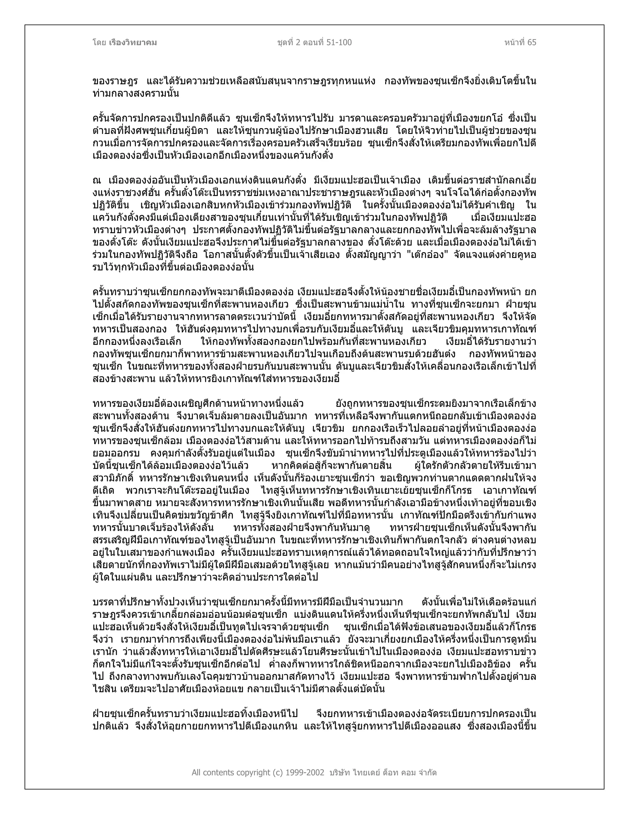 โดย เรืองวิทยาคม ชุดที่ 2 ตอนที่ 51-100 หนาที่ 65
ของราษฎร และไดรับความชวยเหลือสนับสนุนจากราษฎรทุกหนแหง กองทัพของซุนเซ็กจึงยิ่งเติบโตขึ้นใน
ทามกลางสงครามนั้น
ครั้นจัดการปกครองเปนปกติดีแลว ซุนเซ็กจึงใหทหารไปรับ มารดาและครอบครัวมาอยูที่เมืองขยกโอ ซึ่งเปน
ตําบลที่ฝงศพซุนเกี๋ยนผูบิดา และใหซุนกวนผูนองไปรักษาเมืองฮวนเสีย โดยใหจิวทายไปเปนผูชวยของซุน
กวนเมื่อการจัดการปกครองและจัดการเรื่องครอบครัวเสร็จเรียบรอย ซุนเซ็กจึงสั่งใหเตรียมกองทัพเพื่อยกไปตี
เมืองตองงอซึ่งเปนหัวเมืองเอกอีกเมืองหนึ่งของแควนกังตั๋ง
ณ เมืองตองงออันเปนหัวเมืองเอกแหงดินแดนกังตั๋ง มีเงียมแปะฮอเปนเจาเมือง เดิมขึ้นตอราชสํานักลกเอี๋ย
งแหงราชวงศฮั่น ครั้นตั๋งโตะเปนทรราชขมเหงอาณาประชาราษฎรและหัวเมืองตางๆ จนโจโฉไดกอตั้งกองทัพ
ปฏิวัติขึ้น เชิญหัวเมืองเอกสิบหกหัวเมืองเขารวมกองทัพปฏิวัติ ในครั้งนั้นเมืองตองงอไมไดรับคําเชิญ ใน
แควนกังตั๋งคงมีแตเมืองเตียงสาของซุนเกี๋ยนเทานั้นที่ไดรับเชิญเขารวมในกองทัพปฏิวัติ เมื่อเงียมแปะฮอ
ทราบขาวหัวเมืองตางๆ ประกาศตั้งกองทัพปฏิวัติไมขึ้นตอรัฐบาลกลางและยกกองทัพไปเพื่อจะลมลางรัฐบาล
ของตั๋งโตะ ดังนั้นเงียมแปะฮอจึงประกาศไมขึ้นตอรัฐบาลกลางของ ตั๋งโตะดวย และเมื่อเมืองตองงอไมไดเขา
รวมในกองทัพปฏิวัติจึงถือ โอกาสนั้นตั้งตัวขึ้นเปนเจาเสียเอง ตั้งสมัญญาวา "เตกออง" จัดแจงแตงคายคูหอ
รบไวทุกหัวเมืองที่ขึ้นตอเมืองตองงอนั้น
ครั้นทราบวาซุนเซ็กยกกองทัพจะมาตีเมืองตองงอ เงียมแปะฮอจึงตั้งใหนองชายชื่อเงียมอี๋เปนกองทัพหนา ยก
ไปตั้งสกัดกองทัพของซุนเซ็กที่สะพานหองเกียว ซึ่งเปนสะพานขามแมน้ําใน ทางที่ซุนเซ็กจะยกมา ฝายซุน
เซ็กเมื่อไดรับรายงานจากทหารลาดตระเวนวาบัดนี้ เงียมอี๋ยกทหารมาตั้งสกัดอยูที่สะพานหองเกียว จึงใหจัด
ทหารเปนสองกอง ใหฮันตงคุมทหารไปทางบกเพื่อรบกับเงียมอี๋และใหตันบู และเจียวขิมคุมทหารเกาทัณฑ
อีกกองหนึ่งลงเรือเล็ก ใหกองทัพทั้งสองกองยกไปพรอมกันที่สะพานหองเกียว เงียมอี๋ไดรับรายงานวา
กองทัพซุนเซ็กยกมาก็พาทหารขามสะพานหองเกียวไปจนเกือบถึงตนสะพานรบดวยฮันตง กองทัพหนาของ
ซุนเซ็ก ในขณะที่ทหารของทั้งสองฝายรบกันบนสะพานนั้น ตันบูและเจียวขิมสั่งใหเคลื่อนกองเรือเล็กเขาไปที่
สองขางสะพาน แลวใหทหารยิงเกาทัณฑใสทหารของเงียมอี๋
ทหารของเงียมอี๋ตองเผชิญศึกดานหนาทางหนึ่งแลว ยังถูกทหารของซุนเซ็กระดมยิงมาจากเรือเล็กขาง
สะพานทั้งสองดาน จึงบาดเจ็บลมตายลงเปนอันมาก ทหารที่เหลือจึงพากันแตกหนีถอยกลับเขาเมืองตองงอ
ซุนเซ็กจึงสั่งใหฮันตงยกทหารไปทางบกและใหตันบู เจียวขิม ยกกองเรือเร็วไปลอยลําอยูที่หนาเมืองตองงอ
ทหารของซุนเซ็กลอม เมืองตองงอไวสามดาน และใหทหารออกไปทารบถึงสามวัน แตทหารเมืองตองงอก็ไม
ยอมออกรบ คงคุมกําลังตั้งรับอยูแตในเมือง ซุนเซ็กจึงขับมานําทหารไปที่ประตูเมืองแลวใหทหารรองไปวา
บัดนี้ซุนเซ็กไดลอมเมืองตองงอไวแลว หากคิดตอสูก็จะพากันตายสิ้น ผูใดรักตัวกลัวตายใหรีบเขามา
สวามิภักดิ์ ทหารรักษาเชิงเทินคนหนึ่ง เห็นดังนั้นก็รองเยาะซุนเซ็กวา ขอเชิญพวกทานตากแดดตากฝนใหจง
ดีเถิด พวกเราจะกินโตะรออยูในเมือง ไทสูจูเห็นทหารรักษาเชิงเทินเยาะเยยซุนเซ็กก็โกรธ เอาเกาทัณฑ
ขึ้นมาพาดสาย หมายจะสังหารทหารรักษาเชิงเทินนั้นเสีย พอดีทหารนั้นกําลังเอามือขางหนึ่งเทาอยูที่ขอบเชิง
เทินจึงเปลี่ยนเปนคิดขมขวัญขาศึก ไทสูจูจึงยิงเกาทัณฑไปที่มือทหารนั้น เกาทัณฑปกมือตรึงเขากับกําแพง
ทหารนั้นบาดเจ็บรองไหดังลั่น ทหารทั้งสองฝายจึงพากันหันมาดู ทหารฝายซุนเซ็กเห็นดังนั้นจึงพากัน
สรรเสริญฝมือเกาทัณฑของไทสูจูเปนอันมาก ในขณะที่ทหารรักษาเชิงเทินก็พากันตกใจกลัว ตางคนตางหลบ
อยูในใบเสมาของกําแพงเมือง ครั้นเงียมแปะฮอทราบเหตุการณแลวไดทอดถอนใจใหญแลววากับที่ปรึกษาวา
เสียดายนักที่กองทัพเราไมมีผูใดมีฝมือเสมอดวยไทสูจูเลย หากแมนวามีคนอยางไทสูจูสักคนหนึ่งก็จะไมเกรง
ผูใดในแผนดิน และปรึกษาวาจะคิดอานประการใดตอไป
บรรดาที่ปรึกษาทั้งปวงเห็นวาซุนเซ็กยกมาครั้งนี้มีทหารมีฝมือเปนจํานวนมาก ดังนั้นเพื่อไมใหเดือดรอนแก
ราษฎรจึงควรเขาเกลี้ยกลอมออนนอมตอซุนเซ็ก แบงดินแดนใหครึ่งหนึ่งเห็นทีซุนเซ็กจะยกทัพกลับไป เงียม
แปะฮอเห็นดวยจึงสั่งใหเงียมอี๋เปนทูตไปเจรจาดวยซุนเซ็ก ซุนเซ็กเมื่อไดฟงขอเสนอของเงียมอี๋แลวก็โกรธ
จึงวา เรายกมาทําการถึงเพียงนี้เมืองตองงอไมพนมือเราแลว ยังจะมาเกี่ยงยกเมืองใหครึ่งหนึ่งเปนการดูหมิ่น
เรานัก วาแลวสั่งทหารใหเอาเงียมอี๋ไปตัดศีรษะแลวโยนศีรษะนั้นเขาไปในเมืองตองงอ เงียมแปะฮอทราบขาว
ก็ตกใจไมมีแกใจจะตั้งรับซุนเซ็กอีกตอไป ค่ําลงก็พาทหารใกลชิดหนีออกจากเมืองจะยกไปเมืองอิของ ครั้น
ไป ถึงกลางทางพบกับเลงโฉคุมชาวบานออกมาสกัดทางไว เงียมแปะฮอ จึงพาทหารขามฟากไปตั้งอยูตําบล
ไชสิน เตรียมจะไปอาศัยเมืองหอยแข กลายเปนเจาไมมีศาลตั้งแตบัดนั้น
All contents copyright (c) 1999-2002 บริษัท ไทยเดย ด็อท คอม จํากัด
ฝายซุนเซ็กครั้นทราบวาเงียมแปะฮอทิ้งเมืองหนีไป จึงยกทหารเขาเมืองตองงอจัดระเบียบการปกครองเปน
ปกติแลว จึงสั่งใหอุยกายยกทหารไปตีเมืองแกหิน และใหไทสูจูยกทหารไปตีเมืองออแสง ซึ่งสองเมืองนี้ขึ้น
 
