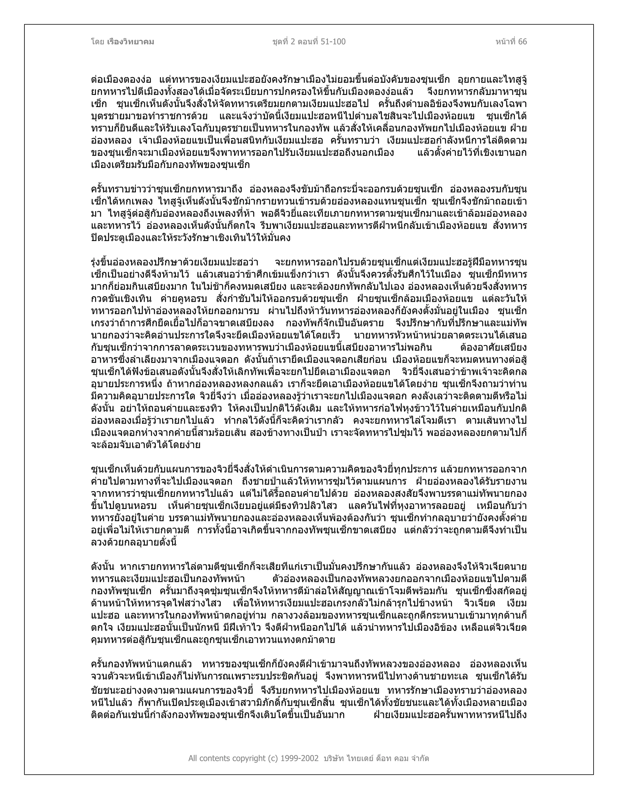 โดย เรืองวิทยาคม ชุดที่ 2 ตอนที่ 51-100 หนาที่ 66
ตอเมืองตองงอ แตทหารของเงียมแปะฮอยังคงรักษาเมืองไมยอมขึ้นตอบังคับของซุนเซ็ก อุยกายและไทสูจู
ยกทหารไปตีเมืองทั้งสองไดเมื่อจัดระเบียบการปกครองใหขึ้นกับเมืองตองงอแลว จึงยกทหารกลับมาหาซุน
เซ็ก ซุนเซ็กเห็นดังนั้นจึงสั่งใหจัดทหารเตรียมยกตามเงียมแปะฮอไป ครั้นถึงตําบลอิของจึงพบกับเลงโฉพา
บุตรชายมาขอทําราชการดวย และแจงวาบัดนี้เงียมแปะฮอหนีไปตําบลไชสินจะไปเมืองหอยแข ซุนเซ็กได
ทราบก็ยินดีและใหรับเลงโฉกับบุตรชายเปนทหารในกองทัพ แลวสั่งใหเคลื่อนกองทัพยกไปเมืองหอยแข ฝาย
อองหลอง เจาเมืองหอยแขเปนเพื่อนสนิทกับเงียมแปะฮอ ครั้นทราบวา เงียมแปะฮอกําลังหนีการไลติดตาม
ของซุนเซ็กจะมาเมืองหอยแขจึงพาทหารออกไปรับเงียมแปะฮอถึงนอกเมือง แลวตั้งคายไวที่เชิงเขานอก
เมืองเตรียมรับมือกับกองทัพของซุนเซ็ก
ครั้นทราบขาววาซุนเซ็กยกทหารมาถึง อองหลองจึงขับมาถือกระบี่จะออกรบดวยซุนเซ็ก อองหลองรบกับซุน
เซ็กไดหกเพลง ไทสูจูเห็นดังนั้นจึงชักมากรายทวนเขารบดวยอองหลองแทนซุนเซ็ก ซุนเซ็กจึงชักมาถอยเขา
มา ไทสูจูตอสูกับอองหลองถึงเพลงที่หา พอดีจิวยี่และเทียเภายกทหารตามซุนเซ็กมาและเขาลอมอองหลอง
และทหารไว อองหลองเห็นดังนั้นก็ตกใจ รีบพาเงียมแปะฮอและทหารตีฝาหนีกลับเขาเมืองหอยแข สั่งทหาร
ปดประตูเมืองและใหระวังรักษาเชิงเทินไวใหมั่นคง
รุงขึ้นอองหลองปรึกษาดวยเงียมแปะฮอวา จะยกทหารออกไปรบดวยซุนเซ็กแตเงียมแปะฮอรูฝมือทหารซุน
เซ็กเปนอยางดีจึงหามไว แลวเสนอวาขาศึกเขมแข็งกวาเรา ดังนั้นจึงควรตั้งรับศึกไวในเมือง ซุนเซ็กมีทหาร
มากก็ยอมกินเสบียงมาก ในไมชาก็คงหมดเสบียง และจะตองยกทัพกลับไปเอง อองหลองเห็นดวยจึงสั่งทหาร
กวดขันเชิงเทิน คายคูหอรบ สั่งกําชับไมใหออกรบดวยซุนเซ็ก ฝายซุนเซ็กลอมเมืองหอยแข แตละวันให
ทหารออกไปทาอองหลองใหยกออกมารบ ผานไปถึงหาวันทหารอองหลองก็ยังคงตั้งมั่นอยูในเมือง ซุนเซ็ก
เกรงวาถาการศึกยืดเยื้อไปก็อาจขาดเสบียงลง กองทัพก็จักเปนอันตราย จึงปรึกษากับที่ปรึกษาและแมทัพ
นายกองวาจะคิดอานประการใดจึงจะยึดเมืองหอยแขไดโดยเร็ว นายทหารหัวหนาหนวยลาดตระเวนไดเสนอ
กับซุนเซ็กวาจากการลาดตระเวนของทหารพบวาเมืองหอยแขนี้เสบียงอาหารไมพอกิน ตองอาศัยเสบียง
อาหารซึ่งลําเลียงมาจากเมืองแจตอก ดังนั้นถาเรายึดเมืองแจตอกเสียกอน เมืองหอยแขก็จะหมดหนทางตอสู
ซุนเซ็กไดฟงขอเสนอดังนั้นจึงสั่งใหเลิกทัพเพื่อจะยกไปยึดเอาเมืองแจตอก จิวยี่จึงเสนอวาขาพเจาจะคิดกล
อุบายประการหนึ่ง ถาหากอองหลองหลงกลแลว เราก็จะยึดเอาเมืองหอยแขไดโดยงาย ซุนเซ็กจึงถามวาทาน
มีความคิดอุบายประการใด จิวยี่จึงวา เมื่ออองหลองรูวาเราจะยกไปเมืองแจตอก คงลังเลวาจะติดตามตีหรือไม
ดังนั้น อยาใหถอนคายและธงทิว ใหคงเปนปกติไวดังเดิม และใหทหารกอไฟหุงขาวไวในคายเหมือนกับปกติ
อองหลองเมื่อรูวาเรายกไปแลว ทํากลไวดังนี้ก็จะคิดวาเรากลัว คงจะยกทหารไลโจมตีเรา ตามเสนทางไป
เมืองแจตอกหางจากคายนี้สามรอยเสน สองขางทางเปนปา เราจะจัดทหารไปซุมไว พออองหลองยกตามไปก็
จะลอมจับเอาตัวไดโดยงาย
ซุนเซ็กเห็นดวยกับแผนการของจิวยี่จึงสั่งใหดําเนินการตามความคิดของจิวยี่ทุกประการ แลวยกทหารออกจาก
คายไปตามทางที่จะไปเมืองแจตอก ถึงชายปาแลวใหทหารซุมไวตามแผนการ ฝายอองหลองไดรับรายงาน
จากทหารวาซุนเซ็กยกทหารไปแลว แตไมไดรื้อถอนคายไปดวย อองหลองสงสัยจึงพาบรรดาแมทัพนายกอง
ขึ้นไปดูบนหอรบ เห็นคายซุนเซ็กเงียบอยูแตมีธงทิวปลิวไสว แลควันไฟที่หุงอาหารลอยอยู เหมือนกับวา
ทหารยังอยูในคาย บรรดาแมทัพนายกองและอองหลองเห็นพองตองกันวา ซุนเซ็กทํากลอุบายวายังคงตั้งคาย
อยูเพื่อไมใหเรายกตามตี การทั้งนี้อาจเกิดขึ้นจากกองทัพซุนเซ็กขาดเสบียง แตกลัววาจะถูกตามตีจึงทําเปน
ลวงดวยกลอุบายดั่งนี้
ดังนั้น หากเรายกทหารไลตามตีซุนเซ็กก็จะเสียทีแกเราเปนมั่นคงปรึกษากันแลว อองหลองจึงใหจิวเจียดนาย
ทหารและเงียมแปะฮอเปนกองทัพหนา ตัวอองหลองเปนกองทัพหลวงยกออกจากเมืองหอยแขไปตามตี
กองทัพซุนเซ็ก ครั้นมาถึงจุดซุมซุนเซ็กจึงใหทหารตีมาลอใหสัญญาณเขาโจมตีพรอมกัน ซุนเซ็กซึ่งสกัดอยู
ดานหนาใหทหารจุดไฟสวางไสว เพื่อใหทหารเงียมแปะฮอเกรงกลัวไมกลารุกไปขางหนา จิวเจียด เงียม
แปะฮอ และทหารในกองทัพหนาตกอยูทาม กลางวงลอมของทหารซุนเซ็กและถูกตีกระหนาบเขามาทุกดานก็
ตกใจ เงียมแปะฮอนั้นเปนนักหนี มีฝเทาไว จึงตีฝาหนีออกไปได แลวนําทหารไปเมืองอิของ เหลือแตจิวเจียด
คุมทหารตอสูกับซุนเซ็กและถูกซุนเซ็กเอาทวนแทงตกมาตาย
All contents copyright (c) 1999-2002 บริษัท ไทยเดย ด็อท คอม จํากัด
ครั้นกองทัพหนาแตกแลว ทหารของซุนเซ็กก็ยังคงตีฝาเขามาจนถึงทัพหลวงของอองหลอง อองหลองเห็น
จวนตัวจะหนีเขาเมืองก็ไมทันการณเพราะรบประชิดกันอยู จึงพาทหารหนีไปทางดานชายทะเล ซุนเซ็กไดรับ
ชัยชนะอยางงดงามตามแผนการของจิวยี่ จึงรีบยกทหารไปเมืองหอยแข ทหารรักษาเมืองทราบวาอองหลอง
หนีไปแลว ก็พากันเปดประตูเมืองเขาสวามิภักดิ์กับซุนเซ็กสิ้น ซุนเซ็กไดทั้งชัยชนะและไดทั้งเมืองหลายเมือง
ติดตอกันเชนนี้กําลังกองทัพของซุนเซ็กจึงเติบโตขึ้นเปนอันมาก ฝายเงียมแปะฮอครั้นพาทหารหนีไปถึง
 