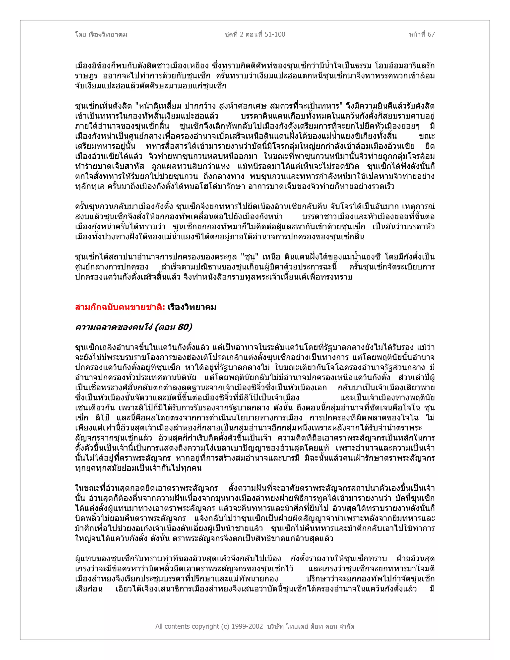โดย เรืองวิทยาคม ชุดที่ 2 ตอนที่ 51-100 หนาที่ 67
เมืองอิของก็พบกับตังสิดชาวเมืองเหยียง ซึ่งทราบกิตติศัพทของซุนเซ็กวามีน้ําใจเปนธรรม โอบออมอารีแลรัก
ราษฎร อยากจะไปทําการดวยกับซุนเซ็ก ครั้นทราบวาเงียมแปะฮอแตกหนีซุนเซ็กมาจึงพาพรรคพวกเขาลอม
จับเงียมแปะฮอแลวตัดศีรษะมามอบแกซุนเซ็ก
ซุนเซ็กเห็นตังสิด "หนาสี่เหลี่ยม ปากกวาง สูงหาศอกเศษ สมควรที่จะเปนทหาร" จึงมีความยินดีแลวรับตังสิด
เขาเปนทหารในกองทัพสิ้นเงียมแปะฮอแลว บรรดาดินแดนเกือบทั้งหมดในแควนกังตั๋งก็สยบราบคาบอยู
ภายใตอํานาจของซุนเซ็กสิ้น ซุนเซ็กจึงเลิกทัพกลับไปเมืองกังตั๋งเตรียมการที่จะยกไปยึดหัวเมืองยอยๆ มี
เมืองกังหนําเปนศูนยกลางเพื่อครองอํานาจเบ็ดเสร็จเหนือดินแดนฝงใตของแมน้ําแยงซีเกียงทั้งสิ้น ขณะ
เตรียมทหารอยูนั้น ทหารสื่อสารไดเขามารายงานวาบัดนี้มีโจรกลุมใหญยกกําลังเขาลอมเมืองอวนเซีย ยึด
เมืองอวนเซียไดแลว จิวทายพาซุนกวนหลบหนีออกมา ในขณะที่พาซุนกวนหนีมานั้นจิวทายถูกกลุมโจรลอม
ทํารายบาดเจ็บสาหัส ถูกแผลทวนสิบกวาแหง แมหนีรอดมาไดแตเห็นจะไมรอดชีวิต ซุนเซ็กไดฟงดังนั้นก็
ตกใจสั่งทหารใหรีบยกไปชวยซุนกวน ถึงกลางทาง พบซุนกวนและทหารกําลังหนีมาใชเปลหามจิวทายอยาง
ทุลักทุเล ครั้นมาถึงเมืองกังตั๋งไดหมอโฮโตมารักษา อาการบาดเจ็บของจิวทายก็หายอยางรวดเร็ว
ครั้นซุนกวนกลับมาเมืองกังตั๋ง ซุนเซ็กจึงยกทหารไปยึดเมืองอวนเซียกลับคืน จับโจรไดเปนอันมาก เหตุการณ
สงบแลวซุนเซ็กจึงสั่งใหยกกองทัพเคลื่อนตอไปยังเมืองกังหนํา บรรดาชาวเมืองและหัวเมืองยอยที่ขึ้นตอ
เมืองกังหนําครั้นไดทราบวา ซุนเซ็กยกกองทัพมาก็ไมคิดตอสูและพากันเขาดวยซุนเซ็ก เปนอันวาบรรดาหัว
เมืองทั้งปวงทางฝงใตของแมน้ําแยงซีไดตกอยูภายใตอํานาจการปกครองของซุนเซ็กสิ้น
ซุนเซ็กไดสถาปนาอํานาจการปกครองของตระกูล "ซุน" เหนือ ดินแดนฝงใตของแมน้ําแยงซี โดยมีกังตั๋งเปน
ศูนยกลางการปกครอง สําเร็จตามปณิธานของซุนเกี๋ยนผูบิดาดวยประการฉะนี้ ครั้นซุนเซ็กจัดระเบียบการ
ปกครองแควนกังตั๋งเสร็จสิ้นแลว จึงทําหนังสือกราบทูลพระเจาเหี้ยนเตเพื่อทรงทราบ
สามกกฉบับคนขายชาติ: เรืองวิทยาคม
ความฉลาดของคนโง (ตอน 80)
ซุนเซ็กเถลิงอํานาจขึ้นในแควนกังตั๋งแลว แตเปนอํานาจในระดับแควนโดยที่รัฐบาลกลางยังไมไดรับรอง แมวา
จะยังไมมีพระบรมราชโองการของฮองเตโปรดเกลาแตงตั้งซุนเซ็กอยางเปนทางการ แตโดยพฤตินัยนั้นอํานาจ
ปกครองแควนกังตั๋งอยูที่ซุนเซ็ก หาไดอยูที่รัฐบาลกลางไม ในขณะเดียวกันโจโฉครองอํานาจรัฐสวนกลาง มี
อํานาจปกครองทั่วประเทศตามนิตินัย แตโดยพฤตินัยกลับไมมีอํานาจปกครองเหนือแควนกังตั๋ง สวนเลาปผู
เปนเชื้อพระวงศฮั่นกลับตกต่ําลงลดฐานะจากเจาเมืองชีจิ๋วซึ่งเปนหัวเมืองเอก กลับมาเปนเจาเมืองเสียวพาย
ซึ่งเปนหัวเมืองชั้นจัตวาและบัดนี้ขึ้นตอเมืองชีจิ๋วที่มีลิโปเปนเจาเมือง และเปนเจาเมืองทางพฤตินัย
เชนเดียวกัน เพราะลิโปก็มิไดรับการรับรองจากรัฐบาลกลาง ดังนั้น ถึงตอนนี้กลุมอํานาจที่ชัดเจนคือโจโฉ ซุน
เซ็ก ลิโป และนี่คือผลโดยตรงจากการดําเนินนโยบายทางการเมือง การปกครองที่ผิดพลาดของโจโฉ ไม
เพียงแตเทานี้อวนสุดเจาเมืองลําหยงก็กลายเปนกลุมอํานาจอีกกลุมหนึ่งเพราะหลังจากไดรับจํานําตราพระ
ลัญจกรจากซุนเซ็กแลว อวนสุดก็กําเริบคิดตั้งตัวขึ้นเปนเจา ความคิดที่ถือเอาตราพระลัญจกรเปนหลักในการ
ตั้งตัวขึ้นเปนเจานี้เปนการแสดงถึงความโงเขลาเบาปญญาของอวนสุดโดยแท เพราะอํานาจและความเปนเจา
นั้นไมไดอยูที่ตราพระลัญจกร หากอยูที่การสรางสมอํานาจและบารมี มิฉะนั้นแลวคนเฝารักษาตราพระลัญจกร
ทุกยุคทุกสมัยยอมเปนเจากันไปทุกคน
ในขณะที่อวนสุดกอดยึดเอาตราพระลัญจกร ตั้งความฝนที่จะอาศัยตราพระลัญจกรสถาปนาตัวเองขึ้นเปนเจา
นั้น อวนสุดก็ตองตื่นจากความฝนเนื่องจากขุนนางเมืองลําหยงฝายพิธีการทูตไดเขามารายงานวา บัดนี้ซุนเซ็ก
ไดแตงตั้งผูแทนมาทวงเอาตราพระลัญจกร แลวจะคืนทหารและมาศึกที่ยืมไป อวนสุดไดทราบรายงานดังนั้นก็
บิดพลิ้วไมยอมคืนตราพระลัญจกร แจงกลับไปวาซุนเซ็กเปนฝายผิดสัญญาจํานําเพราะหลังจากยืมทหารและ
มาศึกเพื่อไปชวยงอเกงเจาเมืองตันเอี๋ยงผูเปนนาชายแลว ซุนเซ็กไมคืนทหารและมาศึกกลับเอาไปใชทําการ
ใหญจนไดแควนกังตั๋ง ดังนั้น ตราพระลัญจกรจึงตกเปนสิทธิขาดแกอวนสุดแลว
All contents copyright (c) 1999-2002 บริษัท ไทยเดย ด็อท คอม จํากัด
ผูแทนของซุนเซ็กรับทราบทาทีของอวนสุดแลวจึงกลับไปเมือง กังตั๋งรายงานใหซุนเซ็กทราบ ฝายอวนสุด
เกรงวาจะมีขอครหาวาบิดพลิ้วยึดเอาตราพระลัญจกรของซุนเซ็กไว และเกรงวาซุนเซ็กจะยกทหารมาโจมตี
เมืองลําหยงจึงเรียกประชุมบรรดาที่ปรึกษาและแมทัพนายกอง ปรึกษาวาจะยกกองทัพไปกําจัดซุนเซ็ก
เสียกอน เอียวไตเจียงเสนาธิการเมืองลําหยงจึงเสนอวาบัดนี้ซุนเซ็กไดครองอํานาจในแควนกังตั๋งแลว มี
 