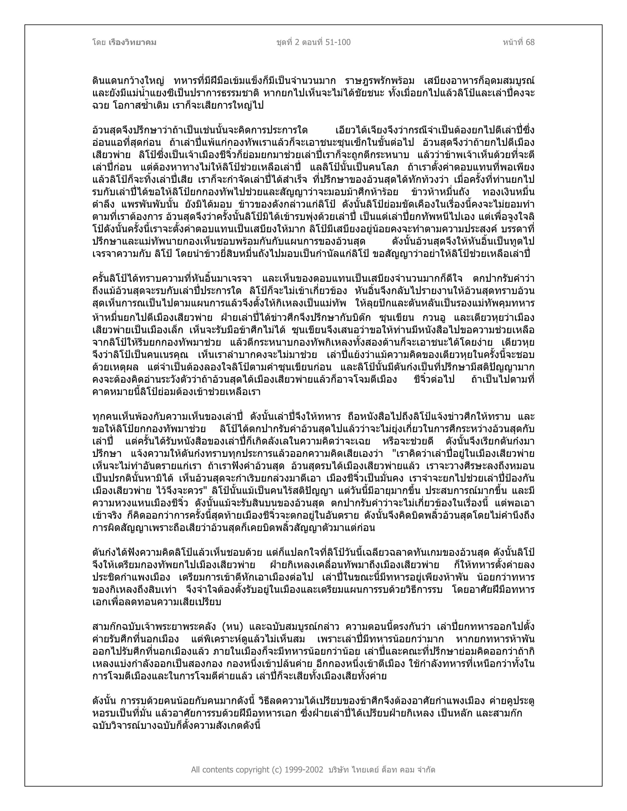 โดย เรืองวิทยาคม ชุดที่ 2 ตอนที่ 51-100 หนาที่ 68
ดินแดนกวางใหญ ทหารที่มีฝมือเขมแข็งก็มีเปนจํานวนมาก ราษฎรพรักพรอม เสบียงอาหารก็อุดมสมบูรณ
และยังมีแมน้ําแยงซีเปนปราการธรรมชาติ หากยกไปเห็นจะไมไดชัยชนะ ทั้งเมื่อยกไปแลวลิโปและเลาปคงจะ
ฉวย โอกาสซ้ําเติม เราก็จะเสียการใหญไป
อวนสุดจึงปรึกษาวาถาเปนเชนนั้นจะคิดการประการใด เอียวไตเจียงจึงวากรณีจําเปนตองยกไปตีเลาปซึ่ง
ออนแอที่สุดกอน ถาเลาปแพแกกองทัพเราแลวก็จะเอาชนะซุนเซ็กในขั้นตอไป อวนสุดจึงวาถายกไปตีเมือง
เสียวพาย ลิโปซึ่งเปนเจาเมืองชีจิ๋วก็ยอมยกมาชวยเลาปเราก็จะถูกตีกระหนาบ แลววาขาพเจาเห็นดวยที่จะตี
เลาปกอน แตตองหาทางไมใหลิโปชวยเหลือเลาป แลลิโปนั้นเปนคนโลภ ถาเราตั้งคาตอบแทนที่พอเพียง
แลวลิโปก็จะทิ้งเลาปเสีย เราก็จะกําจัดเลาปไดสําเร็จ ที่ปรึกษาของอวนสุดไดทักทวงวา เมื่อครั้งที่ทานยกไป
รบกับเลาปไดขอใหลิโปยกกองทัพไปชวยและสัญญาวาจะมอบมาศึกหารอย ขาวหาหมื่นถัง ทองเงินหมื่น
ตําลึง แพรพันพับนั้น ยังมิไดมอบ ขาวของดังกลาวแกลิโป ดังนั้นลิโปยอมขัดเคืองในเรื่องนี้คงจะไมยอมทํา
ตามที่เราตองการ อวนสุดจึงวาครั้งนั้นลิโปมิไดเขารบพุงดวยเลาป เปนแตเลาปยกทัพหนีไปเอง แตเพื่อจูงใจลิ
โปดังนั้นครั้งนี้เราจะตั้งคาตอบแทนเปนเสบียงใหมาก ลิโปมีเสบียงอยูนอยคงจะทําตามความประสงค บรรดาที่
ปรึกษาและแมทัพนายกองเห็นชอบพรอมกันกับแผนการของอวนสุด ดังนั้นอวนสุดจึงใหหันอิ้นเปนทูตไป
เจรจาความกับ ลิโป โดยนําขาวยี่สิบหมื่นถังไปมอบเปนกํานัลแกลิโป ขอสัญญาวาอยาใหลิโปชวยเหลือเลาป
ครั้นลิโปไดทราบความที่หันอิ้นมาเจรจา และเห็นของตอบแทนเปนเสบียงจํานวนมากก็ดีใจ ตกปากรับคําวา
ถึงแมอวนสุดจะรบกับเลาปประการใด ลิโปก็จะไมเขาเกี่ยวของ หันอิ้นจึงกลับไปรายงานใหอวนสุดทราบอวน
สุดเห็นการณเปนไปตามแผนการแลวจึงตั้งใหกิเหลงเปนแมทัพ ใหลุยปกและตันหลันเปนรองแมทัพคุมทหาร
หาหมื่นยกไปตีเมืองเสียวพาย ฝายเลาปไดขาวศึกจึงปรึกษากับบิตก ซุนเขียน กวนอู และเตียวหุยวาเมือง
เสียวพายเปนเมืองเล็ก เห็นจะรับมือขาศึกไมได ซุนเขียนจึงเสนอวาขอใหทานมีหนังสือไปขอความชวยเหลือ
จากลิโปใหรีบยกกองทัพมาชวย แลวตีกระหนาบกองทัพกิเหลงทั้งสองดานก็จะเอาชนะไดโดยงาย เตียวหุย
จึงวาลิโปเปนคนเนรคุณ เห็นเราลําบากคงจะไมมาชวย เลาปแยงวาแมความคิดของเตียวหุยในครั้งนี้จะชอบ
ดวยเหตุผล แตจําเปนตองลองใจลิโปตามคําซุนเขียนกอน และลิโปนั้นมีตันกงเปนที่ปรึกษามีสติปญญามาก
คงจะตองคิดอานระวังตัววาถาอวนสุดไดเมืองเสียวพายแลวก็อาจโจมตีเมือง ชีจิ๋วตอไป ถาเปนไปตามที่
คาดหมายนี้ลิโปยอมตองเขาชวยเหลือเรา
ทุกคนเห็นพองกับความเห็นของเลาป ดังนั้นเลาปจึงใหทหาร ถือหนังสือไปถึงลิโปแจงขาวศึกใหทราบ และ
ขอใหลิโปยกกองทัพมาชวย ลิโปไดตกปากรับคําอวนสุดไปแลววาจะไมยุงเกี่ยวในการศึกระหวางอวนสุดกับ
เลาป แตครั้นไดรับหนังสือของเลาปก็เกิดลังเลในความคิดวาจะเฉย หรือจะชวยดี ดังนั้นจึงเรียกตันกงมา
ปรึกษา แจงความใหตันกงทราบทุกประการแลวออกความคิดเสียเองวา "เราคิดวาเลาปอยูในเมืองเสียวพาย
เห็นจะไมทําอันตรายแกเรา ถาเราฟงคําอวนสุด อวนสุดรบไดเมืองเสียวพายแลว เราจะวางศีรษะลงถึงหมอน
เปนปรกตินั้นหามิได เห็นอวนสุดจะกําเริบยกลวงมาตีเอา เมืองชีจิ๋วเปนมั่นคง เราจําจะยกไปชวยเลาปปองกัน
เมืองเสียวพาย ไวจึงจะควร" ลิโปนั้นแมเปนคนไรสติปญญา แตวันนี้มีอายุมากขึ้น ประสบการณมากขึ้น และมี
ความหวงแหนเมืองชีจิ๋ว ดังนั้นแมจะรับสินบนของอวนสุด ตกปากรับคําวาจะไมเกี่ยวของในเรื่องนี้ แตพอเอา
เขาจริง ก็คิดออกวาการครั้งนี้สุดทายเมืองชีจิ๋วจะตกอยูในอันตราย ดังนั้นจึงคิดบิดพลิ้วอวนสุดโดยไมคํานึงถึง
การผิดสัญญาเพราะถือเสียวาอวนสุดก็เคยบิดพลิ้วสัญญาตัวมาแตกอน
ตันกงไดฟงความคิดลิโปแลวเห็นชอบดวย แตก็แปลกใจที่ลิโปวันนี้เฉลียวฉลาดทันเกมของอวนสุด ดังนั้นลิโป
จึงใหเตรียมกองทัพยกไปเมืองเสียวพาย ฝายกิเหลงเคลื่อนทัพมาถึงเมืองเสียวพาย ก็ใหทหารตั้งคายลง
ประชิดกําแพงเมือง เตรียมการเขาตีหักเอาเมืองตอไป เลาปในขณะนี้มีทหารอยูเพียงหาพัน นอยกวาทหาร
ของกิเหลงถึงสิบเทา จึงจําใจตองตั้งรับอยูในเมืองและเตรียมแผนการรบดวยวิธีการรบ โดยอาศัยฝมือทหาร
เอกเพื่อลดทอนความเสียเปรียบ
สามกกฉบับเจาพระยาพระคลัง (หน) และฉบับสมบูรณกลาว ความตอนนี้ตรงกันวา เลาปยกทหารออกไปตั้ง
คายรับศึกที่นอกเมือง แตพิเคราะหดูแลวไมเห็นสม เพราะเลาปมีทหารนอยกวามาก หากยกทหารหาพัน
ออกไปรับศึกที่นอกเมืองแลว ภายในเมืองก็จะมีทหารนอยกวานอย เลาปและคณะที่ปรึกษายอมคิดออกวาถากิ
เหลงแบงกําลังออกเปนสองกอง กองหนึ่งเขาปลนคาย อีกกองหนึ่งเขาตีเมือง ใชกําลังทหารที่เหนือกวาทั้งใน
การโจมตีเมืองและในการโจมตีคายแลว เลาปก็จะเสียทั้งเมืองเสียทั้งคาย
ดังนั้น การรบดวยคนนอยกับคนมากดังนี้ วิธีลดความไดเปรียบของขาศึกจึงตองอาศัยกําแพงเมือง คายคูประตู
หอรบเปนที่มั่น แลวอาศัยการรบดวยฝมือทหารเอก ซึ่งฝายเลาปไดเปรียบฝายกิเหลง เปนหลัก และสามกก
All contents copyright (c) 1999-2002 บริษัท ไทยเดย ด็อท คอม จํากัด
ฉบับวิจารณบางฉบับก็ตั้งความสังเกตดังนี้
 