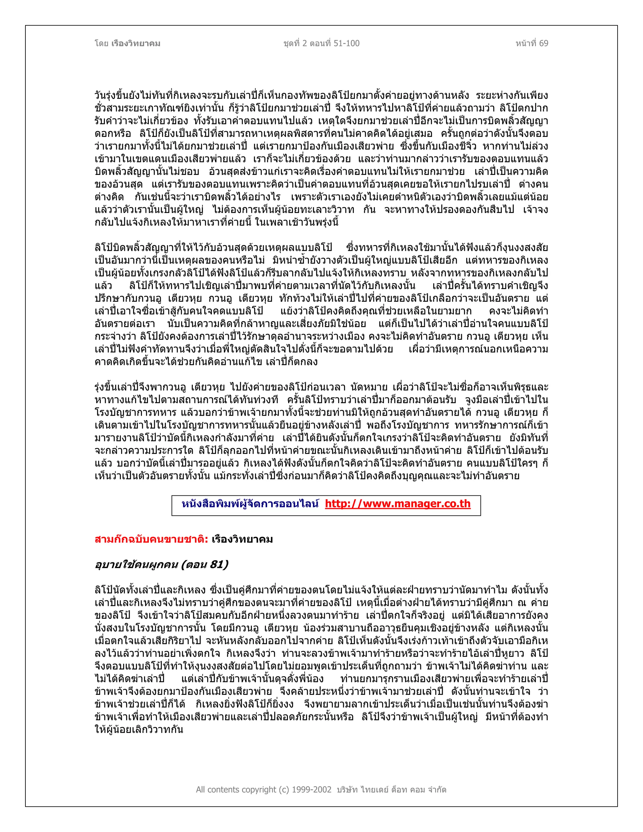 โดย เรืองวิทยาคม ชุดที่ 2 ตอนที่ 51-100 หนาที่ 69
วันรุงขึ้นยังไมทันที่กิเหลงจะรบกับเลาปก็เห็นกองทัพของลิโปยกมาตั้งคายอยูทางดานหลัง ระยะหางกันเพียง
ชั่วสามระยะเกาทัณฑยิงเทานั้น ก็รูวาลิโปยกมาชวยเลาป จึงใหทหารไปหาลิโปที่คายแลวถามวา ลิโปตกปาก
รับคําวาจะไมเกี่ยวของ ทั้งรับเอาคาตอบแทนไปแลว เหตุใดจึงยกมาชวยเลาปอีกจะไมเปนการบิดพลิ้วสัญญา
ดอกหรือ ลิโปก็ยังเปนลิโปที่สามารถหาเหตุผลพิสดารที่คนไมคาดคิดไดอยูเสมอ ครั้นถูกตอวาดังนั้นจึงตอบ
วาเรายกมาทั้งนี้ไมไดยกมาชวยเลาป แตเรายกมาปองกันเมืองเสียวพาย ซึ่งขึ้นกับเมืองชีจิ๋ว หากทานไมลวง
เขามาในเขตแดนเมืองเสียวพายแลว เราก็จะไมเกี่ยวของดวย และวาทานมากลาววาเรารับของตอบแทนแลว
บิดพลิ้วสัญญานั้นไมชอบ อวนสุดสงขาวแกเราจะคิดเรื่องคาตอบแทนไมใหเรายกมาชวย เลาปเปนความคิด
ของอวนสุด แตเรารับของตอบแทนเพราะคิดวาเปนคาตอบแทนที่อวนสุดเคยขอใหเรายกไปรบเลาป ตางคน
ตางคิด กันเชนนี้จะวาเราบิดพลิ้วไดอยางไร เพราะตัวเราเองยังไมเคยตําหนิตัวเองวาบิดพลิ้วเลยแมแตนอย
แลววาตัวเรานั้นเปนผูใหญ ไมตองการเห็นผูนอยทะเลาะวิวาท กัน จะหาทางใหปรองดองกันสืบไป เจาจง
กลับไปแจงกิเหลงใหมาหาเราที่คายนี้ ในเพลาเชาวันพรุงนี้
ลิโปบิดพลิ้วสัญญาที่ใหไวกับอวนสุดดวยเหตุผลแบบลิโป ซึ่งทหารที่กิเหลงใชมานั้นไดฟงแลวก็งุนงงสงสัย
เปนอันมากวานี่เปนเหตุผลของคนหรือไม มิหนําซ้ํายังวางตัวเปนผูใหญแบบลิโปเสียอีก แตทหารของกิเหลง
เปนผูนอยทั้งเกรงกลัวลิโปไดฟงลิโปแลวก็รีบลากลับไปแจงใหกิเหลงทราบ หลังจากทหารของกิเหลงกลับไป
แลว ลิโปก็ใหทหารไปเชิญเลาปมาพบที่คายตามเวลาที่นัดไวกับกิเหลงนั้น เลาปครั้นไดทราบคําเชิญจึง
ปรึกษากับกวนอู เตียวหุย กวนอู เตียวหุย ทักทวงไมใหเลาปไปที่คายของลิโปเกลือกวาจะเปนอันตราย แต
เลาปเอาใจซื่อเขาสูกับคนใจคดแบบลิโป แยงวาลิโปคงคิดถึงคุณที่ชวยเหลือในยามยาก คงจะไมคิดทํา
อันตรายตอเรา นับเปนความคิดที่กลาหาญและเสี่ยงภัยมิใชนอย แตก็เปนไปไดวาเลาปอานใจคนแบบลิโป
กระจางวา ลิโปยังคงตองการเลาปไวรักษาดุลอํานาจระหวางเมือง คงจะไมคิดทําอันตราย กวนอู เตียวหุย เห็น
เลาปไมฟงคําทัดทานจึงวาเมื่อพี่ใหญตัดสินใจไปดั่งนี้ก็จะขอตามไปดวย เผื่อวามีเหตุการณนอกเหนือความ
คาดคิดเกิดขึ้นจะไดชวยกันคิดอานแกไข เลาปก็ตกลง
รุงขึ้นเลาปจึงพากวนอู เตียวหุย ไปยังคายของลิโปกอนเวลา นัดหมาย เผื่อวาลิโปจะไมซื่อก็อาจเห็นพิรุธและ
หาทางแกไขไปตามสถานการณไดทันทวงที ครั้นลิโปทราบวาเลาปมาก็ออกมาตอนรับ จูงมือเลาปเขาไปใน
โรงบัญชาการทหาร แลวบอกวาขาพเจายกมาทั้งนี้จะชวยทานมิใหถูกอวนสุดทําอันตรายได กวนอู เตียวหุย ก็
เดินตามเขาไปในโรงบัญชาการทหารนั้นแลวยืนอยูขางหลังเลาป พอถึงโรงบัญชาการ ทหารรักษาการณก็เขา
มารายงานลิโปวาบัดนี้กิเหลงกําลังมาที่คาย เลาปไดยินดังนั้นก็ตกใจเกรงวาลิโปจะคิดทําอันตราย ยังมิทันที่
จะกลาวความประการใด ลิโปก็ลุกออกไปที่หนาคายขณะนั้นกิเหลงเดินเขามาถึงหนาคาย ลิโปก็เขาไปตอนรับ
แลว บอกวาบัดนี้เลาปมารออยูแลว กิเหลงไดฟงดังนั้นก็ตกใจคิดวาลิโปจะคิดทําอันตราย คนแบบลิโปใครๆ ก็
เห็นวาเปนตัวอันตรายทั้งนั้น แมกระทั่งเลาปซึ่งกอนมาก็คิดวาลิโปคงคิดถึงบุญคุณและจะไมทําอันตราย
หนังสือพิมพผูจัดการออนไลน http://www.manager.co.th
สามกกฉบับคนขายชาติ: เรืองวิทยาคม
อุบายใชคนผูกคน (ตอน 81)
ลิโปนัดทั้งเลาปและกิเหลง ซึ่งเปนคูศึกมาที่คายของตนโดยไมแจงใหแตละฝายทราบวานัดมาทําไม ดังนั้นทั้ง
เลาปและกิเหลงจึงไมทราบวาคูศึกของตนจะมาที่คายของลิโป เหตุนี้เมื่อตางฝายไดทราบวามีคูศึกมา ณ คาย
ของลิโป จึงเขาใจวาลิโปสมคบกับอีกฝายหนึ่งลวงตนมาทําราย เลาปตกใจก็จริงอยู แตมิไดเสียอาการยังคง
นั่งสงบในโรงบัญชาการนั้น โดยมีกวนอู เตียวหุย นองรวมสาบานถืออาวุธยืนคุมเชิงอยูขางหลัง แตกิเหลงนั้น
เมื่อตกใจแลวเสียกิริยาไป จะหันหลังกลับออกไปจากคาย ลิโปเห็นดังนั้นจึงเรงกาวเทาเขาถึงตัวจับเอามือกิเห
ลงไวแลววาทานอยาเพิ่งตกใจ กิเหลงจึงวา ทานจะลวงขาพเจามาทํารายหรือวาจะทํารายไอเลาปหูยาว ลิโป
จึงตอบแบบลิโปที่ทําใหงุนงงสงสัยตอไปโดยไมยอมพูดเขาประเด็นที่ถูกถามวา ขาพเจาไมไดคิดฆาทาน และ
ไมไดคิดฆาเลาป แตเลาปกับขาพเจานั้นดุจดั่งพี่นอง ทานยกมารุกรานเมืองเสียวพายเพื่อจะทํารายเลาป
ขาพเจาจึงตองยกมาปองกันเมืองเสียวพาย จึงคลายประหนึ่งวาขาพเจามาชวยเลาป ดังนั้นทานจะเขาใจ วา
ขาพเจาชวยเลาปก็ได กิเหลงยิ่งฟงลิโปก็ยิ่งงง จึงพยายามลากเขาประเด็นวาเมื่อเปนเชนนั้นทานจึงตองฆา
ขาพเจาเพื่อทําใหเมืองเสียวพายและเลาปปลอดภัยกระนั้นหรือ ลิโปจึงวาขาพเจาเปนผูใหญ มีหนาที่ตองทํา
ใหผูนอยเลิกวิวาทกัน
All contents copyright (c) 1999-2002 บริษัท ไทยเดย ด็อท คอม จํากัด
 