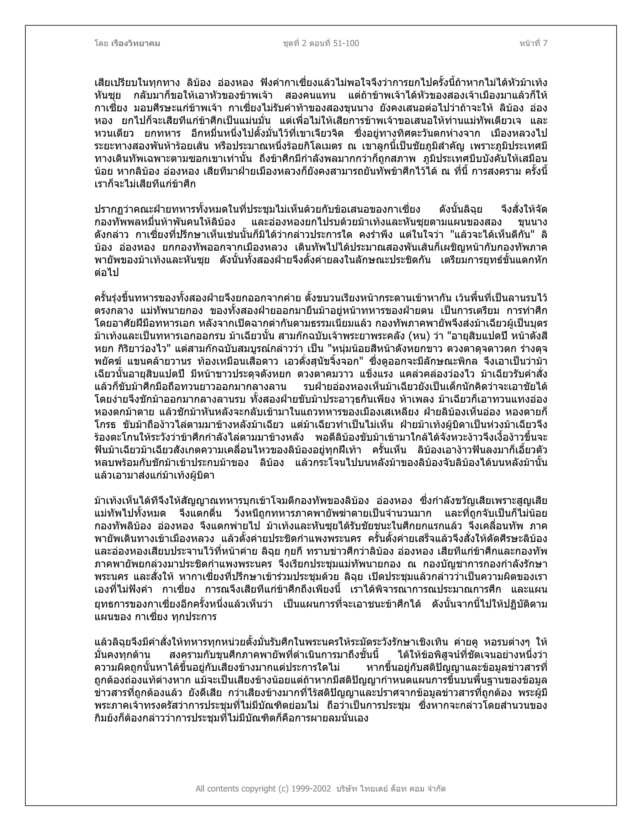 โดย เรืองวิทยาคม ชุดที่ 2 ตอนที่ 51-100 หนาที่ 7
เสียเปรียบในทุกทาง ลิบอง อองหอง ฟงคํากาเซี่ยงแลวไมพอใจจึงวาการยกไปครั้งนี้ถาหากไมไดหัวมาเทง
หันซุย กลับมาก็ขอใหเอาหัวของขาพเจา สองคนแทน แตถาขาพเจาไดหัวของสองเจาเมืองมาแลวก็ให
กาเซี่ยง มอบศีรษะแกขาพเจา กาเซี่ยงไมรับคําทาของสองขุนนาง ยังคงเสนอตอไปวาถาจะให ลิบอง ออง
หอง ยกไปก็จะเสียทีแกขาศึกเปนแมนมั่น แตเพื่อไมใหเสียการขาพเจาขอเสนอใหทานแมทัพเตียวเจ และ
หวนเตียว ยกทหาร อีกหมื่นหนึ่งไปตั้งมั่นไวที่เขาเจียวจิด ซึ่งอยูทางทิศตะวันตกหางจาก เมืองหลวงไป
ระยะทางสองพันหารอยเสน หรือประมาณหนึ่งรอยกิโลเมตร ณ เขาลูกนี้เปนชัยภูมิสําคัญ เพราะภูมิประเทศมี
ทางเดินทัพเฉพาะตามซอกเขาเทานั้น ถึงขาศึกมีกําลังพลมากกวาก็ถูกสภาพ ภูมิประเทศบีบบังคับใหเสมือน
นอย หากลิบอง อองหอง เสียทีมาฝายเมืองหลวงก็ยังคงสามารถยันทัพขาศึกไวได ณ ที่นี้ การสงคราม ครั้งนี้
เราก็จะไมเสียทีแกขาศึก
ปรากฏวาคณะฝายทหารทั้งหมดในที่ประชุมไมเห็นดวยกับขอเสนอของกาเซี่ยง ดังนั้นลิฉุย จึงสั่งใหจัด
กองทัพพลหมื่นหาพันคนใหลิบอง และอองหองยกไปรบดวยมาเทงและหันซุยตามแผนของสอง ขุนนาง
ดังกลาว กาเซี่ยงที่ปรึกษาเห็นเชนนั้นก็มิไดวากลาวประการใด คงรําพึง แตในใจวา "แลวจะไดเห็นดีกัน" ลิ
บอง อองหอง ยกกองทัพออกจากเมืองหลวง เดินทัพไปไดประมาณสองพันเสนก็เผชิญหนากับกองทัพภาค
พายัพของมาเทงและหันซุย ดังนั้นทั้งสองฝายจึงตั้งคายลงในลักษณะประชิดกัน เตรียมการยุทธขั้นแตกหัก
ตอไป
ครั้นรุงขึ้นทหารของทั้งสองฝายจึงยกออกจากคาย ตั้งขบวนเรียงหนากระดานเขาหากัน เวนพื้นที่เปนลานรบไว
ตรงกลาง แมทัพนายกอง ของทั้งสองฝายออกมายืนมาอยูหนาทหารของฝายตน เปนการเตรียม การทําศึก
โดยอาศัยฝมือทหารเอก หลังจากเปดฉากดากันตามธรรมเนียมแลว กองทัพภาคพายัพจึงสงมาเฉียวผูเปนบุตร
มาเทงและเปนทหารเอกออกรบ มาเฉียวนั้น สามกกฉบับเจาพระยาพระคลัง (หน) วา "อายุสิบแปดป หนาดังสี
หยก กิริยาวองไว" แตสามกกฉบับสมบูรณกลาววา เปน "หนุมนอยสีหนาดังหยกขาว ดวงตาดุจดาวตก รางดุจ
พยัคฆ แขนคลายวานร ทองเหมือนเสือดาว เอวดั่งสุนัขจิ้งจอก" ซึ่งดูออกจะมีลักษณะพิกล จึงเอาเปนวามา
เฉียวนั้นอายุสิบแปดป มีหนาขาวประดุจดังหยก ดวงตาคมวาว แข็งแรง แคลวคลองวองไว มาเฉียวรับคําสั่ง
แลวก็ขับมาศึกมือถือทวนยาวออกมากลางลาน รบฝายอองหองเห็นมาเฉียวยังเปนเด็กนักคิดวาจะเอาชัยได
โดยงายจึงชักมาออกมากลางลานรบ ทั้งสองฝายขับมาประอาวุธกันเพียง หาเพลง มาเฉียวก็เอาทวนแทงออง
หองตกมาตาย แลวชักมาหันหลังจะกลับเขามาในแถวทหารของเมืองเสเหลียง ฝายลิบองเห็นออง หองตายก็
โกรธ ขับมาถืองาวไลตามมาขางหลังมาเฉียว แตมาเฉียวทําเปนไมเห็น ฝายมาเทงผูบิดาเปนหวงมาเฉียวจึง
รองตะโกนใหระวังวาขาศึกกําลังไลตามมาขางหลัง พอดีลิบองขับมาเขามาใกลไดจังหวะงาวจึงเงื้องาวขึ้นจะ
ฟนมาเฉียวมาเฉียวสังเกตความเคลื่อนไหวของลิบองอยูทุกฝเทา ครั้นเห็น ลิบองเอางาวฟนลงมาก็เอี้ยวตัว
หลบพรอมกับชักมาเขาประกบมาของ ลิบอง แลวกระโจนไปบนหลังมาของลิบองจับลิบองไดบนหลังมานั้น
แลวเอามาสงแกมาเทงผูบิดา
มาเทงเห็นไดทีจึงใหสัญญาณทหารบุกเขาโจมตีกองทัพของลิบอง อองหอง ซึ่งกําลังขวัญเสียเพราะสูญเสีย
แมทัพไปทั้งหมด จึงแตกตื่น วิ่งหนีถูกทหารภาคพายัพฆาตายเปนจํานวนมาก และที่ถูกจับเปนก็ไมนอย
กองทัพลิบอง อองหอง จึงแตกพายไป มาเทงและหันซุยไดรับชัยชนะในศึกยกแรกแลว จึงเคลื่อนทัพ ภาค
พายัพเดินทางเขาเมืองหลวง แลวตั้งคายประชิดกําแพงพระนคร ครั้นตั้งคายเสร็จแลวจึงสั่งใหตัดศีรษะลิบอง
และอองหองเสียบประจานไวที่หนาคาย ลิฉุย กุยกี ทราบขาวศึกวาลิบอง อองหอง เสียทีแกขาศึกและกองทัพ
ภาคพายัพยกลวงมาประชิดกําแพงพระนคร จึงเรียกประชุมแมทัพนายกอง ณ กองบัญชาการกองกําลังรักษา
พระนคร และสั่งให หากาเซี่ยงที่ปรึกษาเขารวมประชุมดวย ลิฉุย เปดประชุมแลวกลาววาเปนความผิดของเรา
เองที่ไมฟงคํา กาเซี่ยง การณจึงเสียทีแกขาศึกถึงเพียงนี้ เราไดพิจารณาการณประมาณการศึก และแผน
ยุทธการของกาเซี่ยงอีกครั้งหนึ่งแลวเห็นวา เปนแผนการที่จะเอาชนะขาศึกได ดังนั้นจากนี้ไปใหปฏิบัติตาม
แผนของ กาเซี่ยง ทุกประการ
แลวลิฉุยจึงมีคําสั่งใหทหารทุกหนวยตั้งมั่นรับศึกในพระนครใหระมัดระวังรักษาเชิงเทิน คายคู หอรบตางๆ ให
มั่นคงทุกดาน สงครามกับขุนศึกภาคพายัพที่ดําเนินการมาถึงชั้นนี้ ไดใหขอพิสูจนที่ชัดเจนอยางหนึ่งวา
ความผิดถูกนั้นหาไดขึ้นอยูกับเสียงขางมากแตประการใดไม หากขึ้นอยูกับสติปญญาและขอมูลขาวสารที่
ถูกตองถองแทตางหาก แมจะเปนเสียงขางนอยแตถาหากมีสติปญญากําหนดแผนการขึ้นบนพื้นฐานของขอมูล
ขาวสารที่ถูกตองแลว ยังดีเสีย กวาเสียงขางมากที่ไรสติปญญาและปราศจากขอมูลขาวสารที่ถูกตอง พระผูมี
พระภาคเจาทรงตรัสวาการประชุมที่ไมมีบัณฑิตยอมไม ถือวาเปนการประชุม ซึ่งหากจะกลาวโดยสํานวนของ
กิมยงก็ตองกลาววาการประชุมที่ไมมีบัณฑิตก็คือการผายลมนั่นเอง
All contents copyright (c) 1999-2002 บริษัท ไทยเดย ด็อท คอม จํากัด
 