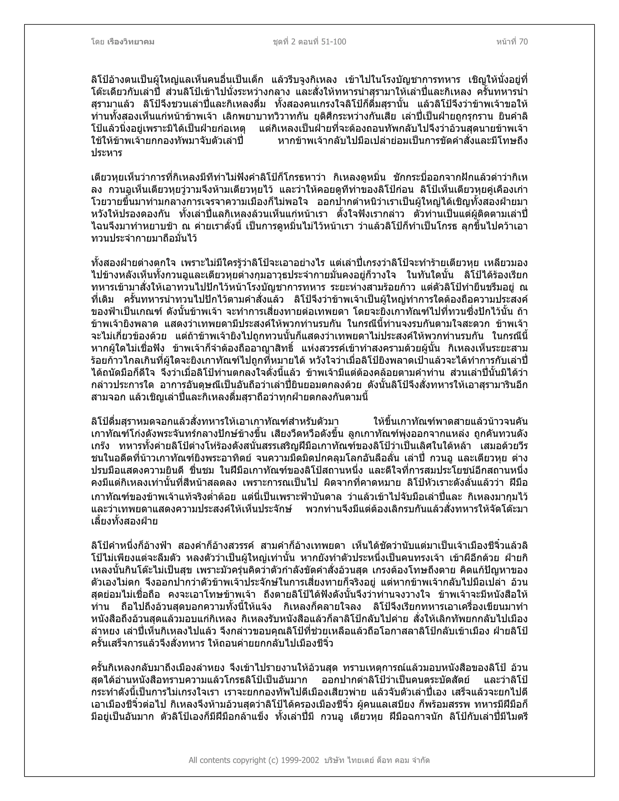 โดย เรืองวิทยาคม ชุดที่ 2 ตอนที่ 51-100 หนาที่ 70
ลิโปอางตนเปนผูใหญแลเห็นคนอื่นเปนเด็ก แลวรีบจูงกิเหลง เขาไปในโรงบัญชาการทหาร เชิญใหนั่งอยูที่
โตะเดียวกับเลาป สวนลิโปเขาไปนั่งระหวางกลาง และสั่งใหทหารนําสุรามาใหเลาปและกิเหลง ครั้นทหารนํา
สุรามาแลว ลิโปจึงชวนเลาปและกิเหลงดื่ม ทั้งสองคนเกรงใจลิโปก็ดื่มสุรานั้น แลวลิโปจึงวาขาพเจาขอให
ทานทั้งสองเห็นแกหนาขาพเจา เลิกพยาบาทวิวาทกัน ยุติศึกระหวางกันเสีย เลาปเปนฝายถูกรุกราน ยินคําลิ
โปแลวนิ่งอยูเพราะมิไดเปนฝายกอเหตุ แตกิเหลงเปนฝายที่จะตองถอนทัพกลับไปจึงวาอวนสุดนายขาพเจา
ใชใหขาพเจายกกองทัพมาจับตัวเลาป หากขาพเจากลับไปมือเปลายอมเปนการขัดคําสั่งและมีโทษถึง
ประหาร
เตียวหุยเห็นวาการที่กิเหลงมีทีทาไมฟงคําลิโปก็โกรธหาวา กิเหลงดูหมิ่น ชักกระบี่ออกจากฝกแลวดาวากิเห
ลง กวนอูเห็นเตียวหุยวูวามจึงหามเตียวหุยไว และวาใหคอยดูทีทาของลิโปกอน ลิโปเห็นเตียวหุยคูเคืองเกา
โวยวายขึ้นมาทามกลางการเจรจาความเมืองก็ไมพอใจ ออกปากตําหนิวาเราเปนผูใหญไดเชิญทั้งสองฝายมา
หวังใหปรองดองกัน ทั้งเลาปแลกิเหลงลวนเห็นแกหนาเรา ตั้งใจฟงเรากลาว ตัวทานเปนแตผูติดตามเลาป
ไฉนจึงมาทําหยาบชา ณ คายเราดั่งนี้ เปนการดูหมิ่นไมไวหนาเรา วาแลวลิโปก็ทําเปนโกรธ ลุกขึ้นไปควาเอา
ทวนประจํากายมาถือมั่นไว
ทั้งสองฝายตางตกใจ เพราะไมมีใครรูวาลิโปจะเอาอยางไร แตเลาปเกรงวาลิโปจะทํารายเตียวหุย เหลียวมอง
ไปขางหลังเห็นทั้งกวนอูและเตียวหุยตางกุมอาวุธประจํากายมั่นคงอยูก็วางใจ ในทันใดนั้น ลิโปไดรองเรียก
ทหารเขามาสั่งใหเอาทวนไปปกไวหนาโรงบัญชาการทหาร ระยะหางสามรอยกาว แตตัวลิโปทํายืนขรึมอยู ณ
ที่เดิม ครั้นทหารนําทวนไปปกไวตามคําสั่งแลว ลิโปจึงวาขาพเจาเปนผูใหญทําการใดตองถือความประสงค
ของฟาเปนเกณฑ ดังนั้นขาพเจา จะทําการเสี่ยงทายตอเทพยดา โดยจะยิงเกาทัณฑไปที่ทวนซึ่งปกไวนั้น ถา
ขาพเจายิงพลาด แสดงวาเทพยดามีประสงคใหพวกทานรบกัน ในกรณีนี้ทานจงรบกันตามใจสะดวก ขาพเจา
จะไมเกี่ยวของดวย แตถาขาพเจายิงไปถูกทวนนั้นก็แสดงวาเทพยดาไมประสงคใหพวกทานรบกัน ในกรณีนี้
หากผูใดไมเชื่อฟง ขาพเจาก็จําตองถืออาญาสิทธิ์ แหงสวรรคเขาทําสงครามดวยผูนั้น กิเหลงเห็นระยะสาม
รอยกาวไกลเกินที่ผูใดจะยิงเกาทัณฑไปถูกที่หมายได หวังใจวาเมื่อลิโปยิงพลาดเปาแลวจะไดทําการกับเลาป
ไดถนัดมือก็ดีใจ จึงวาเมื่อลิโปทานตกลงใจดั่งนี้แลว ขาพเจามีแตตองคลอยตามคําทาน สวนเลาปนั้นมิไดวา
กลาวประการใด อาการอันดุษณีเปนอันถือวาเลาปยินยอมตกลงดวย ดังนั้นลิโปจึงสั่งทหารใหเอาสุรามารินอีก
สามจอก แลวเชิญเลาปและกิเหลงดื่มสุราถือวาทุกฝายตกลงกันตามนี้
ลิโปดื่มสุราหมดจอกแลวสั่งทหารใหเอาเกาทัณฑสําหรับตัวมา ใหขึ้นเกาทัณฑพาดสายแลวนาวจนคัน
เกาทัณฑโกงดังพระจันทรกลางปกษขางขึ้น เสียงวืดหวือดังขึ้น ลูกเกาทัณฑพุงออกจากแหลง ถูกคันทวนดัง
เกรง ทหารทั้งคายลิโปตางโหรองดังสนั่นสรรเสริญฝมือเกาทัณฑของลิโปวาเปนเลิศในใตหลา เสมอดวยวีร
ชนในอดีตที่นาวเกาทัณฑยิงพระอาทิตย จนความมืดมิดปกคลุมโลกอันลือลั่น เลาป กวนอู และเตียวหุย ตาง
ปรบมือแสดงความยินดี ชื่นชม ในฝมือเกาทัณฑของลิโปสถานหนึ่ง และดีใจที่การสมประโยชนอีกสถานหนึ่ง
คงมีแตกิเหลงเทานั้นที่สีหนาสลดลง เพราะการณเปนไป ผิดจากที่คาดหมาย ลิโปหัวเราะดังลั่นแลววา ฝมือ
เกาทัณฑของขาพเจาแทจริงต่ําตอย แตนี่เปนเพราะฟาบันดาล วาแลวเขาไปจับมือเลาปและ กิเหลงมากุมไว
และวาเทพยดาแสดงความประสงคใหเห็นประจักษ พวกทานจึงมีแตตองเลิกรบกันแลวสั่งทหารใหจัดโตะมา
เลี้ยงทั้งสองฝาย
ลิโปคําหนึ่งก็อางฟา สองคําก็อางสวรรค สามคําก็อางเทพยดา เห็นไดชัดวานับแตมาเปนเจาเมืองชีจิ๋วแลวลิ
โปไมเพียงแตจะลืมตัว หลงตัววาเปนผูใหญเทานั้น หากยังทําตัวประหนึ่งเปนคนทรงเจา เขาผีอีกดวย ฝายกิ
เหลงนั้นกินโตะไมเปนสุข เพราะมัวครุนคิดวาตัวกําลังขัดคําสั่งอวนสุด เกรงตองโทษถึงตาย คิดแกปญหาของ
ตัวเองไมตก จึงออกปากวาตัวขาพเจาประจักษในการเสี่ยงทายก็จริงอยู แตหากขาพเจากลับไปมือเปลา อวน
สุดยอมไมเชื่อถือ คงจะเอาโทษขาพเจา ถึงตายลิโปไดฟงดังนั้นจึงวาทานจงวางใจ ขาพเจาจะมีหนังสือให
ทาน ถือไปถึงอวนสุดบอกความทั้งนี้ใหแจง กิเหลงก็คลายใจลง ลิโปจึงเรียกทหารเอาเครื่องเขียนมาทํา
หนังสือถึงอวนสุดแลวมอบแกกิเหลง กิเหลงรับหนังสือแลวก็ลาลิโปกลับไปคาย สั่งใหเลิกทัพยกกลับไปเมือง
ลําหยง เลาปเห็นกิเหลงไปแลว จึงกลาวขอบคุณลิโปที่ชวยเหลือแลวถือโอกาสลาลิโปกลับเขาเมือง ฝายลิโป
ครั้นเสร็จการแลวจึงสั่งทหาร ใหถอนคายยกกลับไปเมืองชีจิ๋ว
All contents copyright (c) 1999-2002 บริษัท ไทยเดย ด็อท คอม จํากัด
ครั้นกิเหลงกลับมาถึงเมืองลําหยง จึงเขาไปรายงานใหอวนสุด ทราบเหตุการณแลวมอบหนังสือของลิโป อวน
สุดไดอานหนังสือทราบความแลวโกรธลิโปเปนอันมาก ออกปากดาลิโปวาเปนคนตระบัดสัตย และวาลิโป
กระทําดังนี้เปนการไมเกรงใจเรา เราจะยกกองทัพไปตีเมืองเสียวพาย แลวจับตัวเลาปเอง เสร็จแลวจะยกไปตี
เอาเมืองชีจิ๋วตอไป กิเหลงจึงหามอวนสุดวาลิโปไดครองเมืองชีจิ๋ว ผูคนแลเสบียง ก็พรอมสรรพ ทหารมีฝมือก็
มีอยูเปนอันมาก ตัวลิโปเองก็มีฝมือกลาแข็ง ทั้งเลาปมี กวนอู เตียวหุย ฝมือฉกาจนัก ลิโปกับเลาปมีไมตรี
 