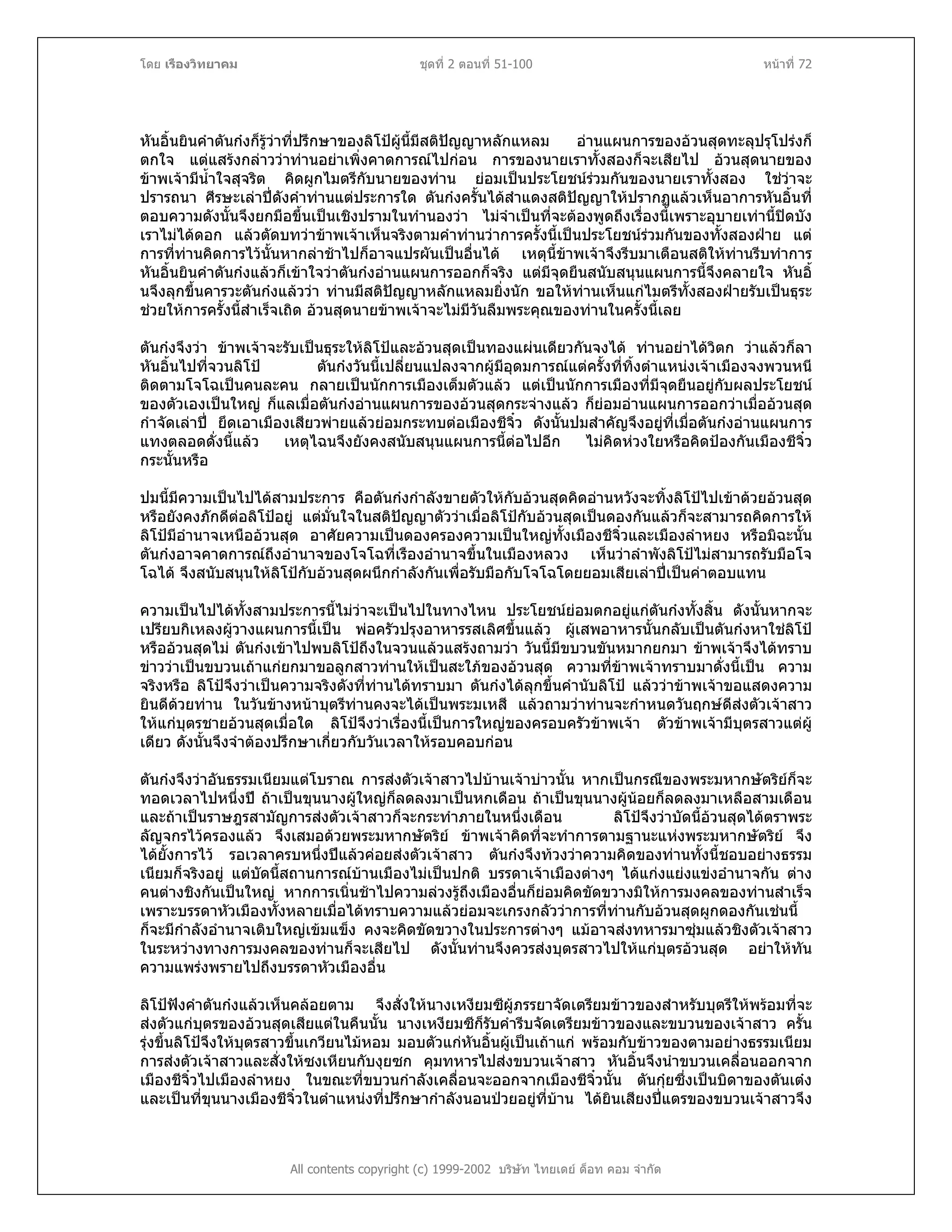 โดย เรืองวิทยาคม ชุดที่ 2 ตอนที่ 51-100 หนาที่ 72
หันอิ้นยินคําตันกงก็รูวาที่ปรึกษาของลิโปผูนี้มีสติปญญาหลักแหลม อานแผนการของอวนสุดทะลุปรุโปรงก็
ตกใจ แตแสรงกลาววาทานอยาเพิ่งคาดการณไปกอน การของนายเราทั้งสองก็จะเสียไป อวนสุดนายของ
ขาพเจามีน้ําใจสุจริต คิดผูกไมตรีกับนายของทาน ยอมเปนประโยชนรวมกันของนายเราทั้งสอง ใชวาจะ
ปรารถนา ศีรษะเลาปดังคําทานแตประการใด ตันกงครั้นไดสําแดงสติปญญาใหปรากฏแลวเห็นอาการหันอิ้นที่
ตอบความดังนั้นจึงยกมือขึ้นเปนเชิงปรามในทํานองวา ไมจําเปนที่จะตองพูดถึงเรื่องนี้เพราะอุบายเทานี้ปดบัง
เราไมไดดอก แลวตัดบทวาขาพเจาเห็นจริงตามคําทานวาการครั้งนี้เปนประโยชนรวมกันของทั้งสองฝาย แต
การที่ทานคิดการไวนั้นหากลาชาไปก็อาจแปรผันเปนอื่นได เหตุนี้ขาพเจาจึงรีบมาเตือนสติใหทานรีบทําการ
หันอิ้นยินคําตันกงแลวก็เขาใจวาตันกงอานแผนการออกก็จริง แตมีจุดยืนสนับสนุนแผนการนี้จึงคลายใจ หันอิ้
นจึงลุกขึ้นคารวะตันกงแลววา ทานมีสติปญญาหลักแหลมยิ่งนัก ขอใหทานเห็นแกไมตรีทั้งสองฝายรับเปนธุระ
ชวยใหการครั้งนี้สําเร็จเถิด อวนสุดนายขาพเจาจะไมมีวันลืมพระคุณของทานในครั้งนี้เลย
ตันกงจึงวา ขาพเจาจะรับเปนธุระใหลิโปและอวนสุดเปนทองแผนเดียวกันจงได ทานอยาไดวิตก วาแลวก็ลา
หันอิ้นไปที่จวนลิโป ตันกงวันนี้เปลี่ยนแปลงจากผูมีอุดมการณแตครั้งที่ทิ้งตําแหนงเจาเมืองจงพวนหนี
ติดตามโจโฉเปนคนละคน กลายเปนนักการเมืองเต็มตัวแลว แตเปนนักการเมืองที่มีจุดยืนอยูกับผลประโยชน
ของตัวเองเปนใหญ ก็แลเมื่อตันกงอานแผนการของอวนสุดกระจางแลว ก็ยอมอานแผนการออกวาเมื่ออวนสุด
กําจัดเลาป ยึดเอาเมืองเสียวพายแลวยอมกระทบตอเมืองชีจิ๋ว ดังนั้นปมสําคัญจึงอยูที่เมื่อตันกงอานแผนการ
แทงตลอดดั่งนี้แลว เหตุไฉนจึงยังคงสนับสนุนแผนการนี้ตอไปอีก ไมคิดหวงใยหรือคิดปองกันเมืองชีจิ๋ว
กระนั้นหรือ
ปมนี้มีความเปนไปไดสามประการ คือตันกงกําลังขายตัวใหกับอวนสุดคิดอานหวังจะทิ้งลิโปไปเขาดวยอวนสุด
หรือยังคงภักดีตอลิโปอยู แตมั่นใจในสติปญญาตัววาเมื่อลิโปกับอวนสุดเปนดองกันแลวก็จะสามารถคิดการให
ลิโปมีอํานาจเหนืออวนสุด อาศัยความเปนดองครองความเปนใหญทั้งเมืองชีจิ๋วและเมืองลําหยง หรือมิฉะนั้น
ตันกงอาจคาดการณถึงอํานาจของโจโฉที่เรืองอํานาจขึ้นในเมืองหลวง เห็นวาลําพังลิโปไมสามารถรับมือโจ
โฉได จึงสนับสนุนใหลิโปกับอวนสุดผนึกกําลังกันเพื่อรับมือกับโจโฉโดยยอมเสียเลาปเปนคาตอบแทน
ความเปนไปไดทั้งสามประการนี้ไมวาจะเปนไปในทางไหน ประโยชนยอมตกอยูแกตันกงทั้งสิ้น ดังนั้นหากจะ
เปรียบกิเหลงผูวางแผนการนี้เปน พอครัวปรุงอาหารรสเลิศขึ้นแลว ผูเสพอาหารนั้นกลับเปนตันกงหาใชลิโป
หรืออวนสุดไม ตันกงเขาไปพบลิโปถึงในจวนแลวแสรงถามวา วันนี้มีขบวนขันหมากยกมา ขาพเจาจึงไดทราบ
ขาววาเปนขบวนเถาแกยกมาขอลูกสาวทานใหเปนสะใภของอวนสุด ความที่ขาพเจาทราบมาดั่งนี้เปน ความ
จริงหรือ ลิโปจึงวาเปนความจริงดังที่ทานไดทราบมา ตันกงไดลุกขึ้นคํานับลิโป แลววาขาพเจาขอแสดงความ
ยินดีดวยทาน ในวันขางหนาบุตรีทานคงจะไดเปนพระมเหสี แลวถามวาทานจะกําหนดวันฤกษดีสงตัวเจาสาว
ใหแกบุตรชายอวนสุดเมื่อใด ลิโปจึงวาเรื่องนี้เปนการใหญของครอบครัวขาพเจา ตัวขาพเจามีบุตรสาวแตผู
เดียว ดังนั้นจึงจําตองปรึกษาเกี่ยวกับวันเวลาใหรอบคอบกอน
ตันกงจึงวาอันธรรมเนียมแตโบราณ การสงตัวเจาสาวไปบานเจาบาวนั้น หากเปนกรณีของพระมหากษัตริยก็จะ
ทอดเวลาไปหนึ่งป ถาเปนขุนนางผูใหญก็ลดลงมาเปนหกเดือน ถาเปนขุนนางผูนอยก็ลดลงมาเหลือสามเดือน
และถาเปนราษฎรสามัญการสงตัวเจาสาวก็จะกระทําภายในหนึ่งเดือน ลิโปจึงวาบัดนี้อวนสุดไดตราพระ
ลัญจกรไวครองแลว จึงเสมอดวยพระมหากษัตริย ขาพเจาคิดที่จะทําการตามฐานะแหงพระมหากษัตริย จึง
ไดยั้งการไว รอเวลาครบหนึ่งปแลวคอยสงตัวเจาสาว ตันกงจึงทวงวาความคิดของทานทั้งนี้ชอบอยางธรรม
เนียมก็จริงอยู แตบัดนี้สถานการณบานเมืองไมเปนปกติ บรรดาเจาเมืองตางๆ ไดแกงแยงแขงอํานาจกัน ตาง
คนตางชิงกันเปนใหญ หากการเนิ่นชาไปความลวงรูถึงเมืองอื่นก็ยอมคิดขัดขวางมิใหการมงคลของทานสําเร็จ
เพราะบรรดาหัวเมืองทั้งหลายเมื่อไดทราบความแลวยอมจะเกรงกลัววาการที่ทานกับอวนสุดผูกดองกันเชนนี้
ก็จะมีกําลังอํานาจเติบใหญเขมแข็ง คงจะคิดขัดขวางในประการตางๆ แมอาจสงทหารมาซุมแลวชิงตัวเจาสาว
ในระหวางทางการมงคลของทานก็จะเสียไป ดังนั้นทานจึงควรสงบุตรสาวไปใหแกบุตรอวนสุด อยาใหทัน
ความแพรงพรายไปถึงบรรดาหัวเมืองอื่น
All contents copyright (c) 1999-2002 บริษัท ไทยเดย ด็อท คอม จํากัด
ลิโปฟงคําตันกงแลวเห็นคลอยตาม จึงสั่งใหนางเหงียมซีผูภรรยาจัดเตรียมขาวของสําหรับบุตรีใหพรอมที่จะ
สงตัวแกบุตรของอวนสุดเสียแตในคืนนั้น นางเหงียมซีก็รับคํารีบจัดเตรียมขาวของและขบวนของเจาสาว ครั้น
รุงขึ้นลิโปจึงใหบุตรสาวขึ้นเกวียนไมหอม มอบตัวแกหันอิ้นผูเปนเถาแก พรอมกับขาวของตามอยางธรรมเนียม
การสงตัวเจาสาวและสั่งใหซงเหียนกับงุยซก คุมทหารไปสงขบวนเจาสาว หันอิ้นจึงนําขบวนเคลื่อนออกจาก
เมืองชีจิ๋วไปเมืองลําหยง ในขณะที่ขบวนกําลังเคลื่อนจะออกจากเมืองชีจิ๋วนั้น ตันกุยซึ่งเปนบิดาของตันเตง
และเปนที่ขุนนางเมืองชีจิ๋วในตําแหนงที่ปรึกษากําลังนอนปวยอยูที่บาน ไดยินเสียงปแตรของขบวนเจาสาวจึง
 